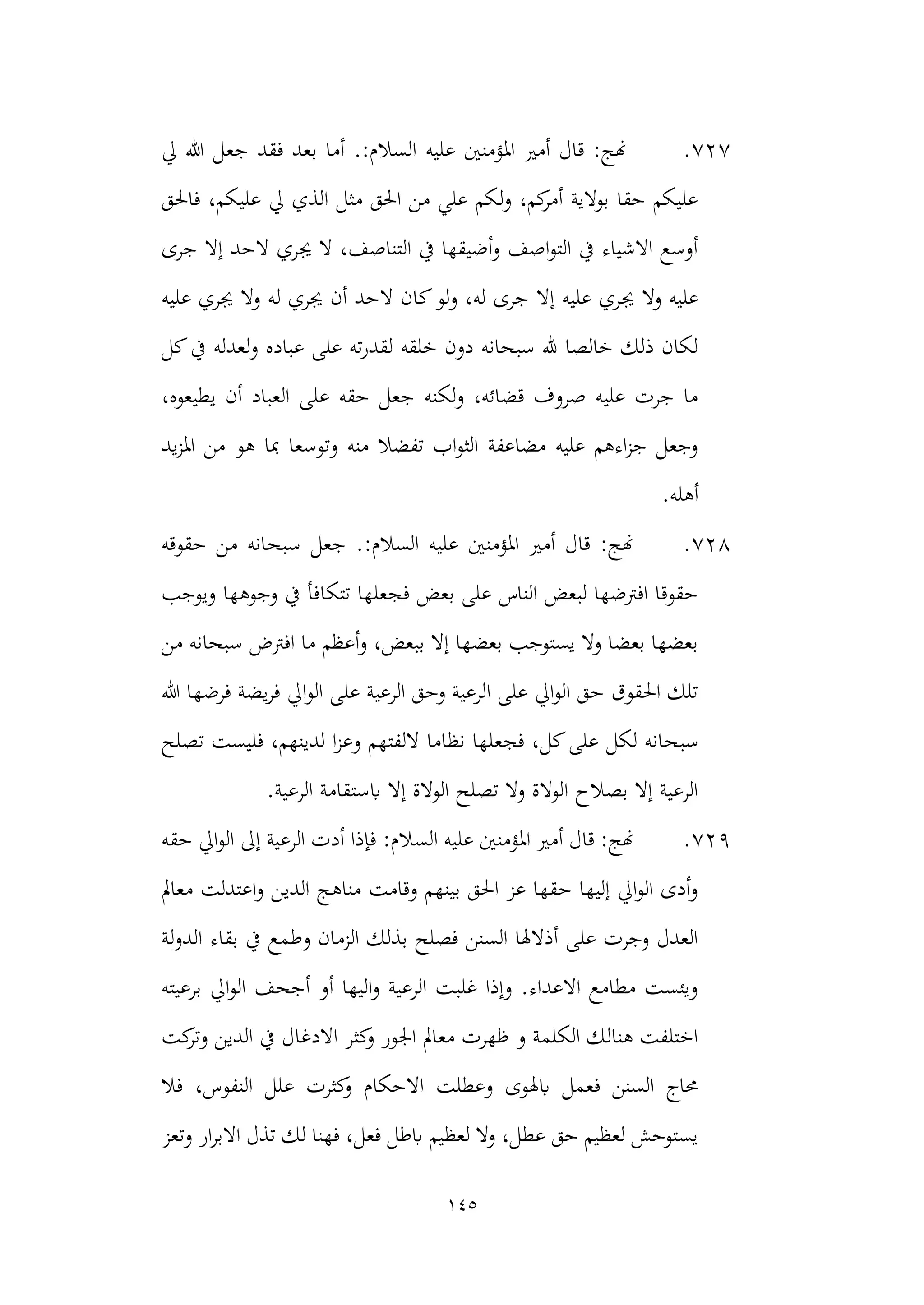 145
727
.
‫يل‬ ‫هللا‬ ‫جعل‬ ‫فقد‬ ‫بعد‬ ‫أما‬ .:‫السالم‬ ‫عليه‬ ‫املؤمنني‬ ‫أمري‬ ‫قال‬ :‫هنج‬
‫فاحلق‬ ،‫عليكم‬ ‫يل‬ ‫الذي‬ ‫مثل‬ ‫احلق‬ ‫من‬ ‫علي‬ ‫لكم‬‫و‬ ،‫كم‬
‫أمر‬ ‫بوالية‬ ‫حقا‬ ‫عليكم‬
‫جرى‬ ‫إال‬ ‫الحد‬ ‫جيري‬ ‫ال‬ ،‫التناصف‬ ‫يف‬ ‫أضيقها‬‫و‬ ‫اصف‬‫و‬‫الت‬ ‫يف‬ ‫االشياء‬ ‫أوسع‬
‫عل‬
‫جي‬ ‫وال‬ ‫يه‬
‫عليه‬ ‫جيري‬ ‫وال‬ ‫له‬ ‫جيري‬ ‫أن‬ ‫الحد‬ ‫كان‬‫لو‬‫و‬ ،‫له‬ ‫جرى‬ ‫إال‬ ‫عليه‬ ‫ري‬
‫كل‬‫يف‬ ‫لعدله‬‫و‬ ‫عباده‬ ‫على‬ ‫ته‬‫ر‬‫لقد‬ ‫خلقه‬ ‫دون‬ ‫سبحانه‬ ‫هلل‬ ‫خالصا‬ ‫ذلك‬ ‫لكان‬
،‫يطيعوه‬ ‫أن‬ ‫العباد‬ ‫على‬ ‫حقه‬ ‫جعل‬ ‫لكنه‬‫و‬ ،‫قضائه‬ ‫صروف‬ ‫عليه‬ ‫جرت‬ ‫ما‬
‫يد‬‫ز‬‫امل‬ ‫من‬ ‫هو‬ ‫مبا‬ ‫وتوسعا‬ ‫منه‬ ‫تفضال‬ ‫اب‬‫و‬‫الث‬ ‫مضاعفة‬ ‫عليه‬ ‫اءهم‬‫ز‬‫ج‬ ‫وجعل‬
.‫أهله‬
728
.
‫حقوقه‬ ‫من‬ ‫سبحانه‬ ‫جعل‬ .:‫السالم‬ ‫عليه‬ ‫املؤمنني‬ ‫أمري‬ ‫قال‬ :‫هنج‬
‫ويوجب‬ ‫وجوهها‬ ‫يف‬ ‫تتكافأ‬ ‫فجعلها‬ ‫بعض‬ ‫على‬ ‫الناس‬ ‫لبعض‬ ‫افرتضها‬ ‫حقوقا‬
‫من‬ ‫سبحانه‬ ‫افرتض‬ ‫ما‬ ‫أعظم‬‫و‬ ،‫ببعض‬ ‫إال‬ ‫بعضها‬ ‫يستوجب‬ ‫وال‬ ‫بعضا‬ ‫بعضها‬
‫فرضها‬ ‫يضة‬‫ر‬‫ف‬ ‫ايل‬‫و‬‫ال‬ ‫على‬ ‫الرعية‬ ‫وحق‬ ‫الرعية‬ ‫على‬ ‫ايل‬‫و‬‫ال‬ ‫حق‬ ‫احلقوق‬ ‫تلك‬
‫هللا‬
‫سب‬
‫تصلح‬ ‫فليست‬ ،‫لدينهم‬ ‫ا‬‫ز‬‫وع‬ ‫اللفتهم‬ ‫نظاما‬ ‫فجعلها‬ ،‫كل‬‫على‬ ‫لكل‬ ‫حانه‬
.‫الرعية‬ ‫ابستقامة‬ ‫إال‬ ‫الوالة‬ ‫تصلح‬ ‫وال‬ ‫الوالة‬ ‫بصالح‬ ‫إال‬ ‫الرعية‬
729
.
:‫السالم‬ ‫عليه‬ ‫املؤمنني‬ ‫أمري‬ ‫قال‬ :‫هنج‬
‫حقه‬ ‫ايل‬‫و‬‫ال‬ ‫إىل‬ ‫الرعية‬ ‫أدت‬ ‫فإذا‬
‫ا‬‫و‬ ‫الدين‬ ‫مناهج‬ ‫وقامت‬ ‫بينهم‬ ‫احلق‬ ‫عز‬ ‫حقها‬ ‫إليها‬ ‫ايل‬‫و‬‫ال‬ ‫أدى‬‫و‬
‫مع‬ ‫عتدلت‬
‫امل‬
‫لة‬‫و‬‫الد‬ ‫بقاء‬ ‫يف‬ ‫وطمع‬ ‫الزمان‬ ‫بذلك‬ ‫فصلح‬ ‫السنن‬ ‫أذالهلا‬ ‫على‬ ‫وجرت‬ ‫العدل‬
‫برعيته‬ ‫ايل‬‫و‬‫ال‬ ‫أجحف‬ ‫أو‬ ‫اليها‬‫و‬ ‫الرعية‬ ‫غلبت‬ ‫وإذا‬ .‫االعداء‬ ‫مطامع‬ ‫ويئست‬
‫كت‬
‫وتر‬ ‫الدين‬ ‫يف‬ ‫االدغال‬ ‫كثر‬
‫و‬ ‫اجلور‬ ‫معامل‬ ‫ظهرت‬ ‫و‬ ‫الكلمة‬ ‫هنالك‬ ‫اختلفت‬
‫ع‬ ‫كثرت‬
‫و‬ ‫االحكام‬ ‫وعطلت‬ ‫ابهلوى‬ ‫فعمل‬ ‫السنن‬ ‫حماج‬
‫النفو‬ ‫لل‬
‫فال‬ ،‫س‬
‫وتعز‬ ‫ار‬‫ر‬‫االب‬ ‫تذل‬ ‫لك‬ ‫فهنا‬ ،‫فعل‬ ‫ابطل‬ ‫لعظيم‬ ‫وال‬ ،‫عطل‬ ‫حق‬ ‫لعظيم‬ ‫يستوحش‬
 