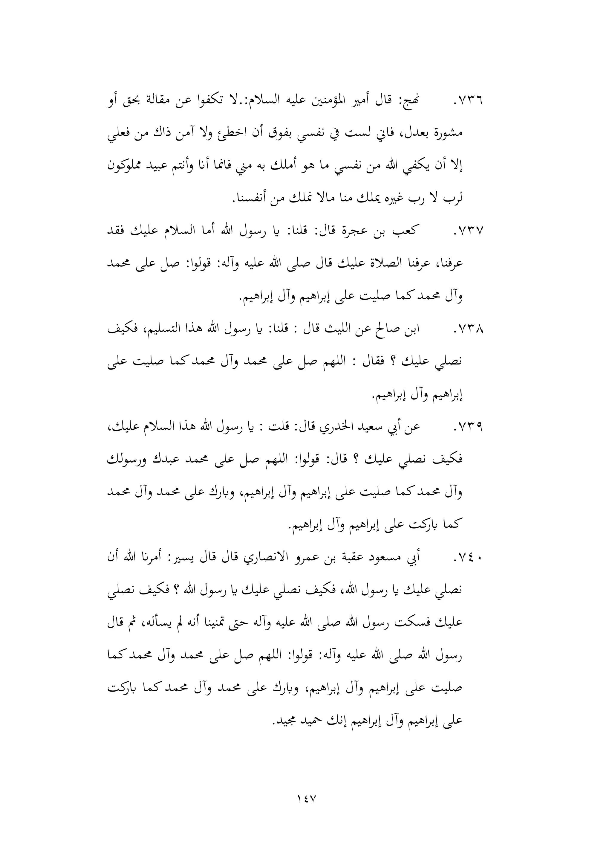 147
736
.
.:‫السالم‬ ‫عليه‬ ‫املؤمنني‬ ‫أمري‬ ‫قال‬ :‫هنج‬
‫حبق‬ ‫مقالة‬ ‫عن‬ ‫ا‬‫و‬‫تكف‬ ‫ال‬
‫أو‬
‫فاين‬ ،‫بعدل‬ ‫مشورة‬
‫آم‬ ‫وال‬ ‫اخطئ‬ ‫أن‬ ‫بفوق‬ ‫نفسي‬ ‫يف‬ ‫لست‬
‫فعلي‬ ‫من‬ ‫ذاك‬ ‫ن‬
‫أملك‬ ‫هو‬ ‫ما‬ ‫نفسي‬ ‫من‬ ‫هللا‬ ‫يكفي‬ ‫أن‬ ‫إال‬
‫كون‬
‫مملو‬ ‫عبيد‬ ‫أنتم‬‫و‬ ‫أان‬ ‫فامنا‬ ‫مين‬ ‫به‬
‫أنفسنا‬ ‫من‬ ‫منلك‬ ‫ماال‬ ‫منا‬ ‫ميلك‬ ‫غريه‬ ‫رب‬ ‫ال‬ ‫لرب‬
.
737
.
‫فقد‬ ‫عليك‬ ‫السالم‬ ‫أما‬ ‫هللا‬ ‫رسول‬ ‫اي‬ :‫قلنا‬ :‫قال‬ ‫عجرة‬ ‫بن‬ ‫كعب‬
‫عرفنا‬ ،‫عرفنا‬
‫حممد‬ ‫على‬ ‫صل‬ :‫ا‬‫و‬‫ل‬‫و‬‫ق‬ :‫وآله‬ ‫عليه‬ ‫هللا‬ ‫صلى‬ ‫قال‬ ‫عليك‬ ‫الصالة‬
‫و‬
.‫اهيم‬‫ر‬‫إب‬ ‫وآل‬ ‫اهيم‬‫ر‬‫إب‬ ‫على‬ ‫صليت‬ ‫كما‬‫حممد‬ ‫آل‬
738
.
‫فكيف‬ ،‫التسليم‬ ‫هذا‬ ‫هللا‬ ‫رسول‬ ‫اي‬ :‫قلنا‬ : ‫قال‬ ‫الليث‬ ‫عن‬ ‫صاحل‬ ‫ابن‬
‫على‬ ‫صليت‬ ‫كما‬‫حممد‬ ‫وآل‬ ‫حممد‬ ‫على‬ ‫صل‬ ‫اللهم‬ : ‫فقال‬ ‫؟‬ ‫عليك‬ ‫نصلي‬
.‫اهيم‬‫ر‬‫إب‬ ‫وآل‬ ‫اهيم‬‫ر‬‫إب‬
739
.
‫اخلدر‬ ‫سعيد‬ ‫أيب‬ ‫عن‬
،‫عليك‬ ‫السالم‬ ‫هذا‬ ‫هللا‬ ‫رسول‬ ‫اي‬ : ‫قلت‬ :‫قال‬ ‫ي‬
‫علي‬ ‫نصلي‬ ‫فكيف‬
‫لك‬‫و‬‫ورس‬ ‫عبدك‬ ‫حممد‬ ‫على‬ ‫صل‬ ‫اللهم‬ :‫ا‬‫و‬‫ل‬‫و‬‫ق‬ :‫قال‬ ‫؟‬ ‫ك‬
‫حممد‬ ‫وآل‬ ‫حممد‬ ‫على‬ ‫وابرك‬ ،‫اهيم‬‫ر‬‫إب‬ ‫وآل‬ ‫اهيم‬‫ر‬‫إب‬ ‫على‬ ‫صليت‬ ‫كما‬‫حممد‬ ‫وآل‬
.‫اهيم‬‫ر‬‫إب‬ ‫وآل‬ ‫اهيم‬‫ر‬‫إب‬ ‫على‬ ‫كت‬
‫ابر‬ ‫كما‬
740
.
‫ان‬‫ر‬‫أم‬ :‫يسري‬ ‫قال‬ ‫قال‬ ‫االنصاري‬ ‫عمرو‬ ‫بن‬ ‫عقبة‬ ‫مسعود‬ ‫أيب‬
‫أن‬ ‫هللا‬
‫هللا‬ ‫رسول‬ ‫اي‬ ‫عليك‬ ‫نصلي‬ ‫فكيف‬ ،‫هللا‬ ‫رسول‬ ‫اي‬ ‫عليك‬ ‫نصلي‬
‫نصلي‬ ‫فكيف‬ ‫؟‬
‫قال‬ ‫مث‬ ،‫يسأله‬ ‫مل‬ ‫أنه‬ ‫متنينا‬ ‫حىت‬ ‫وآله‬ ‫عليه‬ ‫هللا‬ ‫صلى‬ ‫هللا‬ ‫رسول‬ ‫فسكت‬ ‫عليك‬
‫كما‬‫حممد‬ ‫وآل‬ ‫حممد‬ ‫على‬ ‫صل‬ ‫اللهم‬ :‫ا‬‫و‬‫ل‬‫و‬‫ق‬ :‫وآله‬ ‫عليه‬ ‫هللا‬ ‫صلى‬ ‫هللا‬ ‫رسول‬
‫حممد‬ ‫على‬ ‫وابرك‬ ،‫اهيم‬‫ر‬‫إب‬ ‫وآل‬ ‫اهيم‬‫ر‬‫إب‬ ‫على‬ ‫صليت‬
‫كت‬
‫ابر‬ ‫كما‬‫حممد‬ ‫وآل‬
‫جميد‬ ‫محيد‬ ‫إنك‬ ‫اهيم‬‫ر‬‫إب‬ ‫وآل‬ ‫اهيم‬‫ر‬‫إب‬ ‫على‬
.
 