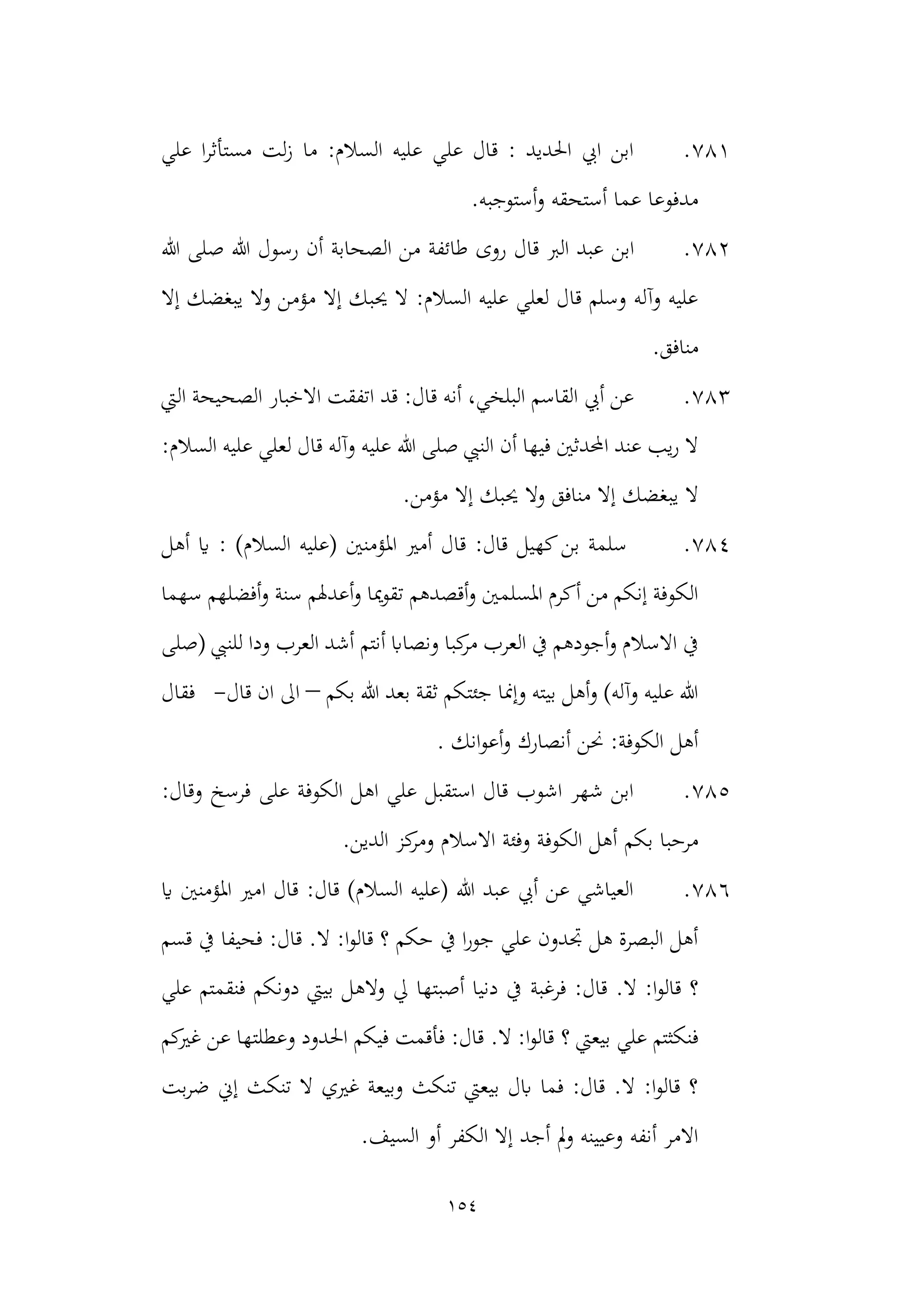 154
781
.
‫علي‬ ‫ا‬‫ر‬‫مستأث‬ ‫لت‬‫ز‬ ‫ما‬ :‫السالم‬ ‫عليه‬ ‫علي‬ ‫قال‬ : ‫احلديد‬ ‫ايب‬ ‫ابن‬
.‫أستوجبه‬‫و‬ ‫أستحقه‬ ‫عما‬ ‫مدفوعا‬
782
.
‫ابن‬
‫هللا‬ ‫صلى‬ ‫هللا‬ ‫رسول‬ ‫أن‬ ‫الصحابة‬ ‫من‬ ‫طائفة‬ ‫روى‬ ‫قال‬ ‫الرب‬ ‫عبد‬
‫إال‬ ‫يبغضك‬ ‫وال‬ ‫مؤمن‬ ‫إال‬ ‫حيبك‬ ‫ال‬ :‫السالم‬ ‫عليه‬ ‫لعلي‬ ‫قال‬ ‫وسلم‬ ‫وآله‬ ‫عليه‬
.‫منافق‬
783
.
‫ا‬ ‫قد‬ :‫قال‬ ‫أنه‬ ،‫البلخي‬ ‫القاسم‬ ‫أيب‬ ‫عن‬
‫اليت‬ ‫الصحيحة‬ ‫االخبار‬ ‫تفقت‬
‫هللا‬ ‫صلى‬ ‫النيب‬ ‫أن‬ ‫فيها‬ ‫احملدثني‬ ‫عند‬ ‫يب‬‫ر‬ ‫ال‬
‫ع‬ ‫لعلي‬ ‫قال‬ ‫وآله‬ ‫عليه‬
:‫السالم‬ ‫ليه‬
‫مؤمن‬ ‫إال‬ ‫حيبك‬ ‫وال‬ ‫منافق‬ ‫إال‬ ‫يبغضك‬ ‫ال‬
.
784
.
: )‫السالم‬ ‫(عليه‬ ‫املؤمنني‬ ‫أمري‬ ‫قال‬ :‫قال‬ ‫كهيل‬‫بن‬ ‫سلمة‬
‫أهل‬ ‫اي‬
‫و‬ ‫سنة‬ ‫أعدهلم‬‫و‬ ‫ميا‬‫و‬‫تق‬ ‫أقصدهم‬‫و‬ ‫املسلمني‬ ‫أكرم‬ ‫من‬ ‫إنكم‬ ‫الكوفة‬
‫سهما‬ ‫أفضلهم‬
‫أنتم‬ ‫ونصااب‬ ‫كبا‬
‫مر‬ ‫العرب‬ ‫يف‬ ‫أجودهم‬‫و‬ ‫االسالم‬ ‫يف‬
‫(صلى‬ ‫للنيب‬ ‫ودا‬ ‫العرب‬ ‫أشد‬
‫بكم‬ ‫هللا‬ ‫بعد‬ ‫ثقة‬ ‫جئتكم‬ ‫وإمنا‬ ‫بيته‬ ‫أهل‬‫و‬ )‫وآله‬ ‫عليه‬ ‫هللا‬
–
‫قال‬ ‫ان‬ ‫اىل‬
-
‫فقال‬
‫انك‬‫و‬‫أع‬‫و‬ ‫أنصارك‬ ‫حنن‬ :‫الكوفة‬ ‫أهل‬
.
785
.
:‫وقال‬ ‫فرسخ‬ ‫على‬ ‫الكوفة‬ ‫اهل‬ ‫علي‬ ‫استقبل‬ ‫قال‬ ‫اشوب‬ ‫شهر‬ ‫ابن‬
‫بكم‬ ‫مرحبا‬
.‫الدين‬ ‫كز‬
‫ومر‬ ‫االسالم‬ ‫وفئة‬ ‫الكوفة‬ ‫أهل‬
786
.
‫اي‬ ‫املؤمنني‬ ‫امري‬ ‫قال‬ :‫قال‬ )‫السالم‬ ‫(عليه‬ ‫هللا‬ ‫عبد‬ ‫أيب‬ ‫عن‬ ‫العياشي‬
‫قسم‬ ‫يف‬ ‫فحيفا‬ :‫قال‬ .‫ال‬ :‫ا‬‫و‬‫قال‬ ‫؟‬ ‫حكم‬ ‫يف‬ ‫ا‬‫ر‬‫جو‬ ‫علي‬ ‫جتدون‬ ‫هل‬ ‫البصرة‬ ‫أهل‬
‫فرغبة‬ :‫قال‬ .‫ال‬ :‫ا‬‫و‬‫قال‬ ‫؟‬
‫علي‬ ‫فنقمتم‬ ‫دونكم‬ ‫بييت‬ ‫والهل‬ ‫يل‬ ‫أصبتها‬ ‫دنيا‬ ‫يف‬
‫؟‬ ‫بيعيت‬ ‫علي‬ ‫فنكثتم‬
‫كم‬
‫غري‬ ‫عن‬ ‫وعطلتها‬ ‫احلدود‬ ‫فيكم‬ ‫فأقمت‬ :‫قال‬ .‫ال‬ :‫ا‬‫و‬‫قال‬
‫بت‬‫ر‬‫ض‬ ‫إين‬ ‫تنكث‬ ‫ال‬ ‫غريي‬ ‫وبيعة‬ ‫تنكث‬ ‫بيعيت‬ ‫ابل‬ ‫فما‬ :‫قال‬ .‫ال‬ :‫ا‬‫و‬‫قال‬ ‫؟‬
.‫السيف‬ ‫أو‬ ‫الكفر‬ ‫إال‬ ‫أجد‬ ‫مل‬‫و‬ ‫وعيينه‬ ‫أنفه‬ ‫االمر‬
 