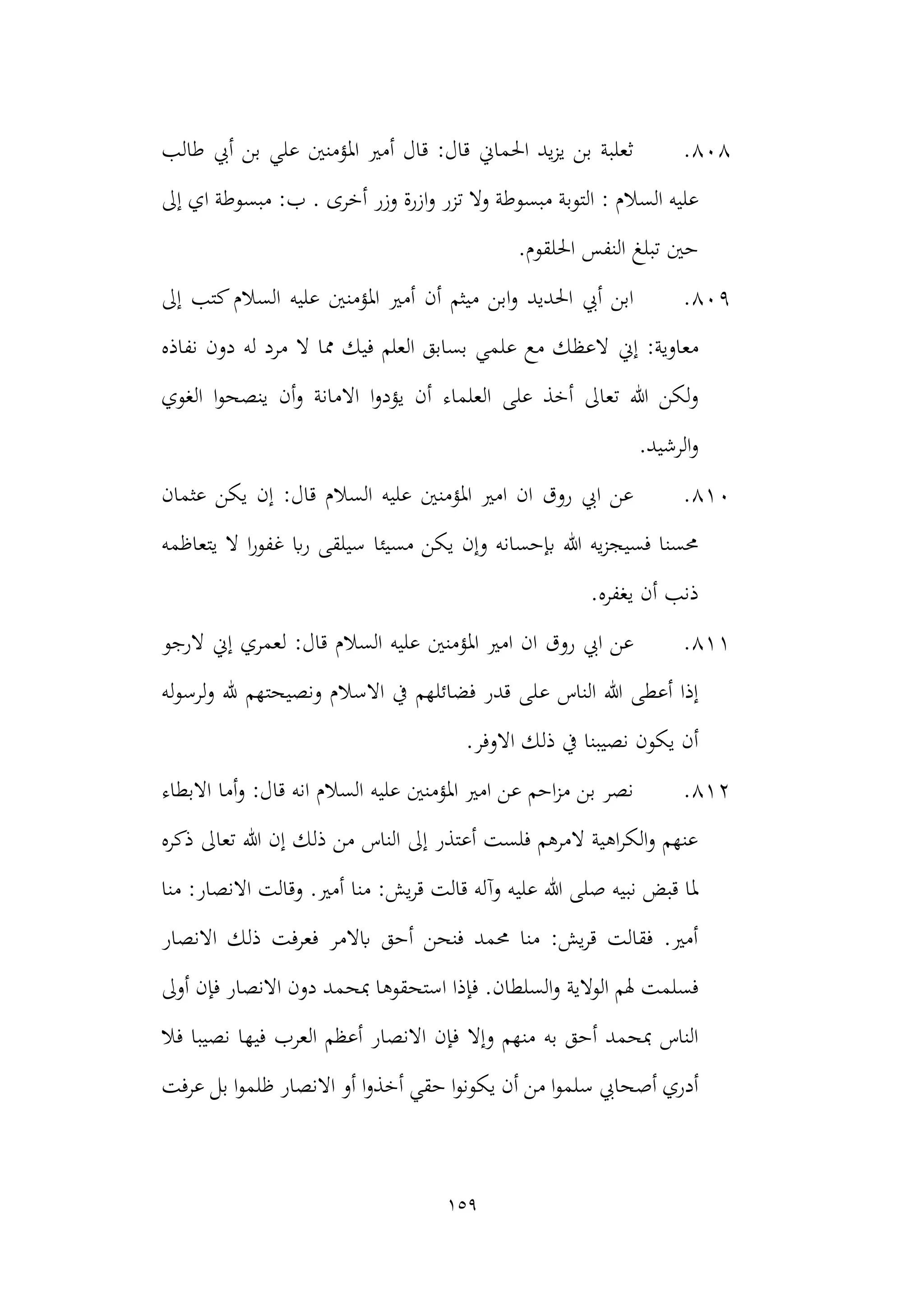 159
808
.
‫طالب‬ ‫أيب‬ ‫بن‬ ‫علي‬ ‫املؤمنني‬ ‫أمري‬ ‫قال‬ :‫قال‬ ‫احلماين‬ ‫يد‬‫ز‬‫ي‬ ‫بن‬ ‫ثعلبة‬
: ‫السالم‬ ‫عليه‬
‫إىل‬ ‫اي‬ ‫مبسوطة‬ :‫ب‬ . ‫أخرى‬ ‫وزر‬ ‫ازرة‬‫و‬ ‫تزر‬ ‫وال‬ ‫مبسوطة‬ ‫التوبة‬
.‫احللقوم‬ ‫النفس‬ ‫تبلغ‬ ‫حني‬
809
.
‫ال‬ ‫عليه‬ ‫املؤمنني‬ ‫أمري‬ ‫أن‬ ‫ميثم‬ ‫ابن‬‫و‬ ‫احلديد‬ ‫أيب‬ ‫ابن‬
‫إىل‬ ‫كتب‬‫سالم‬
:‫معاوية‬
‫إين‬
‫نفاذه‬ ‫دون‬ ‫له‬ ‫مرد‬ ‫ال‬ ‫مما‬ ‫فيك‬ ‫العلم‬ ‫بسابق‬ ‫علمي‬ ‫مع‬ ‫العظك‬
‫على‬ ‫أخذ‬ ‫تعاىل‬ ‫هللا‬ ‫لكن‬‫و‬
‫اال‬ ‫ا‬‫و‬‫يؤد‬ ‫أن‬ ‫العلماء‬
‫الغوي‬ ‫ا‬‫و‬‫ينصح‬ ‫أن‬‫و‬ ‫مانة‬
‫الرشيد‬‫و‬
.
810
.
‫عثمان‬ ‫يكن‬ ‫إن‬ :‫قال‬ ‫السالم‬ ‫عليه‬ ‫املؤمنني‬ ‫امري‬ ‫ان‬ ‫روق‬ ‫ايب‬ ‫عن‬
‫مسيئا‬ ‫يكن‬ ‫وإن‬ ‫إبحسانه‬ ‫هللا‬ ‫يه‬‫ز‬‫فسيج‬ ‫حمسنا‬
‫يتعاظمه‬ ‫ال‬ ‫ا‬‫ر‬‫غفو‬ ‫اب‬‫ر‬ ‫سيلقى‬
.‫يغفره‬ ‫أن‬ ‫ذنب‬
811
.
‫الرجو‬ ‫إين‬ ‫لعمري‬ :‫قال‬ ‫السالم‬ ‫عليه‬ ‫املؤمنني‬ ‫امري‬ ‫ان‬ ‫روق‬ ‫ايب‬ ‫عن‬
‫ع‬ ‫الناس‬ ‫هللا‬ ‫أعطى‬ ‫إذا‬
‫له‬‫و‬‫لرس‬‫و‬ ‫هلل‬ ‫ونصيحتهم‬ ‫االسالم‬ ‫يف‬ ‫فضائلهم‬ ‫قدر‬ ‫لى‬
.‫االوفر‬ ‫ذلك‬ ‫يف‬ ‫نصيبنا‬ ‫يكون‬ ‫أن‬
812
.
:‫قال‬ ‫انه‬ ‫السالم‬ ‫عليه‬ ‫املؤمنني‬ ‫امري‬ ‫عن‬ ‫احم‬‫ز‬‫م‬ ‫بن‬ ‫نصر‬
‫أما‬‫و‬
‫االبطاء‬
‫تعاىل‬ ‫هللا‬ ‫إن‬ ‫ذلك‬ ‫من‬ ‫الناس‬ ‫إىل‬ ‫أعتذر‬ ‫فلست‬ ‫المرهم‬ ‫اهية‬‫ر‬‫الك‬‫و‬ ‫عنهم‬
‫ذكره‬
‫منا‬ :‫يش‬‫ر‬‫ق‬ ‫قالت‬ ‫وآله‬ ‫عليه‬ ‫هللا‬ ‫صلى‬ ‫نبيه‬ ‫قبض‬ ‫ملا‬
‫منا‬ :‫االنصار‬ ‫وقالت‬ .‫أمري‬
‫االنصار‬ ‫ذلك‬ ‫فعرفت‬ ‫ابالمر‬ ‫أحق‬ ‫فنحن‬ ‫حممد‬ ‫منا‬ :‫يش‬‫ر‬‫ق‬ ‫فقالت‬ .‫أمري‬
‫الوالية‬ ‫هلم‬ ‫فسلمت‬
‫مبحم‬ ‫استحقوها‬ ‫فإذا‬ .‫السلطان‬‫و‬
‫أوىل‬ ‫فإن‬ ‫االنصار‬ ‫دون‬ ‫د‬
‫وإال‬ ‫منهم‬ ‫به‬ ‫أحق‬ ‫مبحمد‬ ‫الناس‬
‫فال‬ ‫نصيبا‬ ‫فيها‬ ‫العرب‬ ‫أعظم‬ ‫االنصار‬ ‫فإن‬
‫حق‬ ‫ا‬‫و‬‫يكون‬ ‫أن‬ ‫من‬ ‫ا‬‫و‬‫سلم‬ ‫أصحايب‬ ‫أدري‬
‫ا‬‫و‬‫أخذ‬ ‫ي‬
‫عرفت‬ ‫بل‬ ‫ا‬‫و‬‫ظلم‬ ‫االنصار‬ ‫أو‬
 