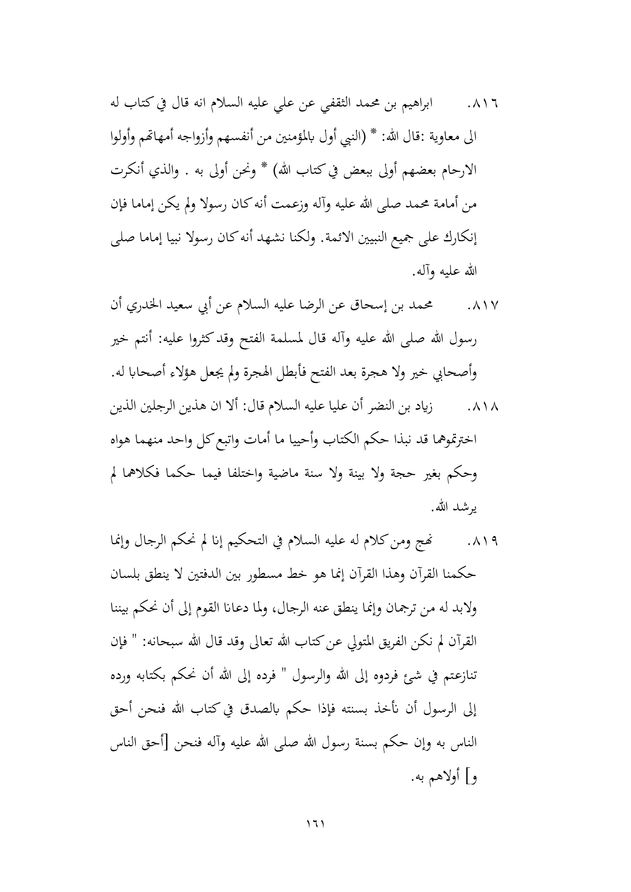 161
816
.
‫يف‬ ‫قال‬ ‫انه‬ ‫السالم‬ ‫عليه‬ ‫علي‬ ‫عن‬ ‫الثقفي‬ ‫حممد‬ ‫بن‬ ‫اهيم‬‫ر‬‫اب‬
‫له‬ ‫كتاب‬
‫ا‬‫و‬‫ل‬‫و‬‫أ‬‫و‬ ‫أمهاهتم‬ ‫اجه‬‫و‬‫أز‬‫و‬ ‫أنفسهم‬ ‫من‬ ‫ابملؤمنني‬ ‫أول‬ ‫(النيب‬ * :‫هللا‬ ‫قال‬: ‫معاوية‬ ‫اىل‬
‫ا‬‫و‬ . ‫به‬ ‫أوىل‬ ‫وحنن‬ * )‫هللا‬ ‫كتاب‬‫يف‬ ‫ببعض‬ ‫أوىل‬ ‫بعضهم‬ ‫االرحام‬
‫أنكرت‬ ‫لذي‬
‫فإن‬ ‫إماما‬ ‫يكن‬ ‫مل‬‫و‬ ‫رسوال‬ ‫كان‬‫أنه‬ ‫وزعمت‬ ‫وآله‬ ‫عليه‬ ‫هللا‬ ‫صلى‬ ‫حممد‬ ‫أمامة‬ ‫من‬
‫االئمة‬ ‫النبيني‬ ‫مجيع‬ ‫على‬ ‫إنكارك‬
‫صلى‬ ‫إماما‬ ‫نبيا‬ ‫رسوال‬ ‫كان‬‫أنه‬ ‫نشهد‬ ‫لكنا‬‫و‬ .
.‫وآله‬ ‫عليه‬ ‫هللا‬
817
.
‫السالم‬ ‫عليه‬ ‫الرضا‬ ‫عن‬ ‫إسحاق‬ ‫بن‬ ‫حممد‬
‫أن‬ ‫اخلدري‬ ‫سعيد‬ ‫أيب‬ ‫عن‬
‫ق‬ ‫وآله‬ ‫عليه‬ ‫هللا‬ ‫صلى‬ ‫هللا‬ ‫رسول‬
‫خري‬ ‫أنتم‬ :‫عليه‬ ‫ا‬‫و‬‫كثر‬‫وقد‬ ‫الفتح‬ ‫ملسلمة‬ ‫ال‬
‫فأبطل‬ ‫الفتح‬ ‫بعد‬ ‫هجرة‬ ‫وال‬ ‫خري‬ ‫أصحايب‬‫و‬
‫هؤالء‬ ‫جيعل‬ ‫مل‬‫و‬ ‫اهلجرة‬
‫له‬ ‫أصحااب‬
.
818
.
‫الذين‬ ‫الرجلني‬ ‫هذين‬ ‫ان‬ ‫أال‬ :‫قال‬ ‫السالم‬ ‫عليه‬ ‫عليا‬ ‫أن‬ ‫النضر‬ ‫بن‬ ‫ايد‬‫ز‬
‫اه‬‫و‬‫ه‬ ‫منهما‬ ‫احد‬‫و‬ ‫كل‬‫اتبع‬‫و‬ ‫أمات‬ ‫ما‬ ‫أحييا‬‫و‬ ‫الكتاب‬ ‫حكم‬ ‫نبذا‬ ‫قد‬ ‫متومها‬‫رت‬‫اخ‬
‫بغري‬ ‫وحكم‬
‫مل‬ ‫فكالمها‬ ‫حكما‬ ‫فيما‬ ‫اختلفا‬‫و‬ ‫ماضية‬ ‫سنة‬ ‫وال‬ ‫بينة‬ ‫وال‬ ‫حجة‬
.‫هللا‬ ‫يرشد‬
819
.
‫ال‬ ‫يف‬ ‫السالم‬ ‫عليه‬ ‫له‬ ‫كالم‬‫ومن‬ ‫هنج‬
‫وإمنا‬ ‫الرجال‬ ‫حنكم‬ ‫مل‬ ‫إان‬ ‫تحكيم‬
‫بلسان‬ ‫ينطق‬ ‫ال‬ ‫الدفتني‬ ‫بني‬ ‫مسطور‬ ‫خط‬ ‫هو‬ ‫إمنا‬ ‫القرآن‬ ‫وهذا‬ ‫القرآن‬ ‫حكمنا‬
‫القو‬ ‫دعاان‬ ‫ملا‬‫و‬ ،‫الرجال‬ ‫عنه‬ ‫ينطق‬ ‫وإمنا‬ ‫ترمجان‬ ‫من‬ ‫له‬ ‫والبد‬
‫بيننا‬ ‫حنكم‬ ‫أن‬ ‫إىل‬ ‫م‬
‫فإن‬ " :‫سبحانه‬ ‫هللا‬ ‫قال‬ ‫وقد‬ ‫تعاىل‬ ‫هللا‬ ‫كتاب‬‫عن‬ ‫املتويل‬ ‫يق‬‫ر‬‫الف‬ ‫نكن‬ ‫مل‬ ‫القرآن‬
‫تنازع‬
‫ورده‬ ‫بكتابه‬ ‫حنكم‬ ‫أن‬ ‫هللا‬ ‫إىل‬ ‫فرده‬ " ‫الرسول‬‫و‬ ‫هللا‬ ‫إىل‬ ‫فردوه‬ ‫شئ‬ ‫يف‬ ‫تم‬
‫أحق‬ ‫فنحن‬ ‫هللا‬ ‫كتاب‬‫يف‬ ‫ابلصدق‬ ‫حكم‬ ‫فإذا‬ ‫بسنته‬ ‫أنخذ‬ ‫أن‬ ‫الرسول‬ ‫إىل‬
‫رسو‬ ‫بسنة‬ ‫حكم‬ ‫وإن‬ ‫به‬ ‫الناس‬
‫الناس‬ ‫[أحق‬ ‫فنحن‬ ‫وآله‬ ‫عليه‬ ‫هللا‬ ‫صلى‬ ‫هللا‬ ‫ل‬
.‫به‬ ‫الهم‬‫و‬‫أ‬ ]‫و‬
 