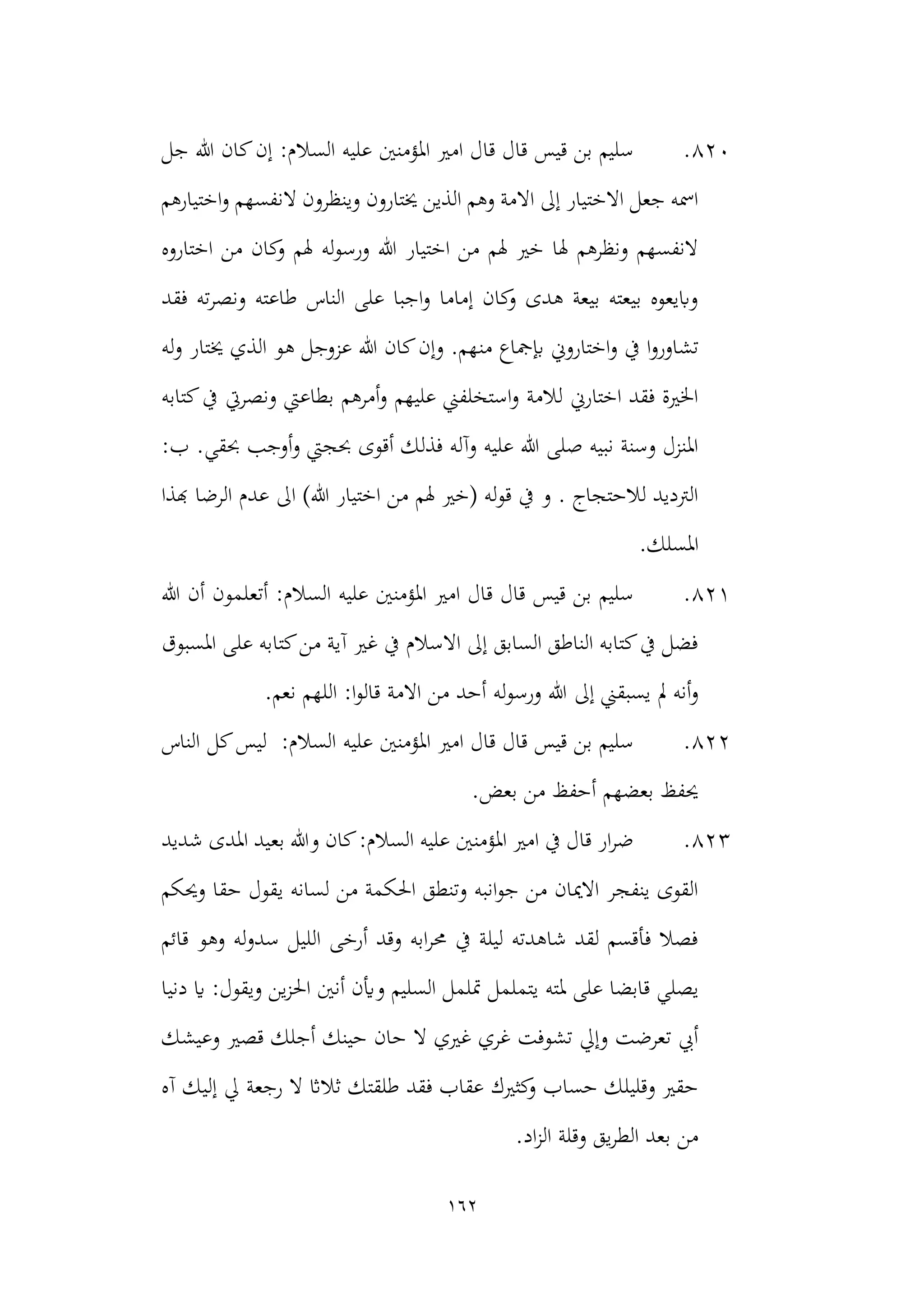 162
820
.
‫السال‬ ‫عليه‬ ‫املؤمنني‬ ‫امري‬ ‫قال‬ ‫قال‬ ‫قيس‬ ‫بن‬ ‫سليم‬
‫جل‬ ‫هللا‬ ‫كان‬‫إن‬ :‫م‬
‫اختيارهم‬‫و‬ ‫النفسهم‬ ‫وينظرون‬ ‫خيتارون‬ ‫الذين‬ ‫وهم‬ ‫االمة‬ ‫إىل‬ ‫االختيار‬ ‫جعل‬ ‫امسه‬
‫اختار‬ ‫من‬ ‫كان‬
‫و‬ ‫هلم‬ ‫له‬‫و‬‫ورس‬ ‫هللا‬ ‫اختيار‬ ‫من‬ ‫هلم‬ ‫خري‬ ‫هلا‬ ‫ونظرهم‬ ‫النفسهم‬
‫وه‬
‫فقد‬ ‫ته‬‫ر‬‫ونص‬ ‫طاعته‬ ‫الناس‬ ‫على‬ ‫اجبا‬‫و‬ ‫إماما‬ ‫كان‬
‫و‬ ‫هدى‬ ‫بيعة‬ ‫بيعته‬ ‫وابيعوه‬
‫من‬ ‫إبمجاع‬ ‫اختاروين‬‫و‬ ‫يف‬ ‫ا‬‫و‬‫تشاور‬
‫له‬‫و‬ ‫خيتار‬ ‫الذي‬ ‫هو‬ ‫عزوجل‬ ‫هللا‬ ‫كان‬‫وإن‬ .‫هم‬
‫كتابه‬‫يف‬ ‫ونصريت‬ ‫بطاعيت‬ ‫أمرهم‬‫و‬ ‫عليهم‬ ‫استخلفين‬‫و‬ ‫لالمة‬ ‫اختارين‬ ‫فقد‬ ‫اخلرية‬
‫أقو‬ ‫فذلك‬ ‫وآله‬ ‫عليه‬ ‫هللا‬ ‫صلى‬ ‫نبيه‬ ‫وسنة‬ ‫املنزل‬
:‫ب‬ .‫حبقي‬ ‫أوجب‬‫و‬ ‫حبجيت‬ ‫ى‬
‫هبذا‬ ‫الرضا‬ ‫عدم‬ ‫اىل‬ )‫هللا‬ ‫اختيار‬ ‫من‬ ‫هلم‬ ‫(خري‬ ‫له‬‫و‬‫ق‬ ‫يف‬ ‫و‬ . ‫لالحتجاج‬ ‫الرتديد‬
‫املس‬
.‫لك‬
821
.
‫هللا‬ ‫أن‬ ‫أتعلمون‬ :‫السالم‬ ‫عليه‬ ‫املؤمنني‬ ‫امري‬ ‫قال‬ ‫قال‬ ‫قيس‬ ‫بن‬ ‫سليم‬
‫املسبوق‬ ‫على‬ ‫كتابه‬‫من‬ ‫آية‬ ‫غري‬ ‫يف‬ ‫االسالم‬ ‫إىل‬ ‫السابق‬ ‫الناطق‬ ‫كتابه‬‫يف‬ ‫فضل‬
‫إىل‬ ‫يسبقين‬ ‫مل‬ ‫أنه‬‫و‬
.‫نعم‬ ‫اللهم‬ :‫ا‬‫و‬‫قال‬ ‫االمة‬ ‫من‬ ‫أحد‬ ‫له‬‫و‬‫ورس‬ ‫هللا‬
822
.
‫ا‬ ‫كل‬‫ليس‬ :‫السالم‬ ‫عليه‬ ‫املؤمنني‬ ‫امري‬ ‫قال‬ ‫قال‬ ‫قيس‬ ‫بن‬ ‫سليم‬
‫لناس‬
.‫بعض‬ ‫من‬ ‫أحفظ‬ ‫بعضهم‬ ‫حيفظ‬
823
.
‫شديد‬ ‫املدى‬ ‫بعيد‬ ‫وهللا‬ ‫كان‬:‫السالم‬ ‫عليه‬ ‫املؤمنني‬ ‫امري‬ ‫يف‬ ‫قال‬ ‫ار‬‫ر‬‫ض‬
‫حقا‬ ‫يقول‬ ‫لسانه‬ ‫من‬ ‫احلكمة‬ ‫وتنطق‬ ‫انبه‬‫و‬‫ج‬ ‫من‬ ‫االميان‬ ‫ينفجر‬ ‫القوى‬
‫وحيكم‬
‫قائم‬ ‫وهو‬ ‫له‬‫و‬‫سد‬ ‫الليل‬ ‫أرخى‬ ‫وقد‬ ‫ابه‬‫ر‬‫حم‬ ‫يف‬ ‫ليلة‬ ‫شاهدته‬ ‫لقد‬ ‫فأقسم‬ ‫فصال‬
‫ملته‬ ‫على‬ ‫قابضا‬ ‫يصلي‬
‫دنيا‬ ‫اي‬ :‫ويقول‬ ‫ين‬‫ز‬‫احل‬ ‫أنني‬ ‫وأين‬ ‫السليم‬ ‫متلمل‬ ‫يتململ‬
‫وعيشك‬ ‫قصري‬ ‫أجلك‬ ‫حينك‬ ‫حان‬ ‫ال‬ ‫غريي‬ ‫غري‬ ‫تشوفت‬ ‫وإيل‬ ‫تعرضت‬ ‫أيب‬
‫رجعة‬ ‫ال‬ ‫ثالاث‬ ‫طلقتك‬ ‫فقد‬ ‫عقاب‬ ‫كثريك‬
‫و‬ ‫حساب‬ ‫وقليلك‬ ‫حقري‬
‫آه‬ ‫إليك‬ ‫يل‬
.‫اد‬‫ز‬‫ال‬ ‫وقلة‬ ‫يق‬‫ر‬‫الط‬ ‫بعد‬ ‫من‬
 
