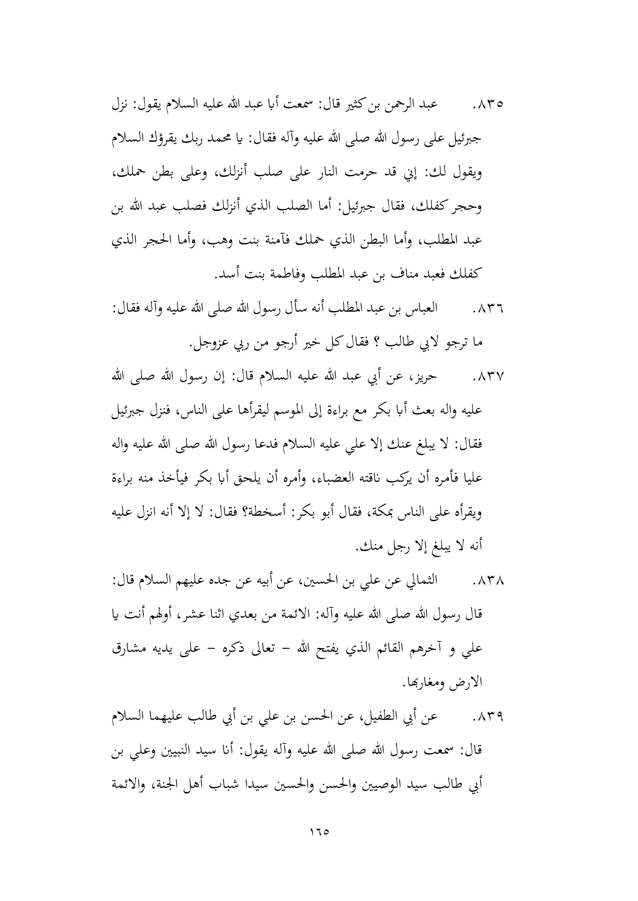 165
835
.
‫نزل‬ :‫يقول‬ ‫السالم‬ ‫عليه‬ ‫هللا‬ ‫عبد‬ ‫أاب‬ ‫مسعت‬ :‫قال‬ ‫كثري‬‫بن‬ ‫الرمحن‬ ‫عبد‬
‫السالم‬ ‫يقرؤك‬ ‫بك‬‫ر‬ ‫حممد‬ ‫اي‬ :‫فقال‬ ‫وآله‬ ‫عليه‬ ‫هللا‬ ‫صلى‬ ‫هللا‬ ‫رسول‬ ‫على‬ ‫جربئيل‬
‫وعل‬ ،‫لك‬‫ز‬‫أن‬ ‫صلب‬ ‫على‬ ‫النار‬ ‫حرمت‬ ‫قد‬ ‫إين‬ :‫لك‬ ‫ويقول‬
،‫محلك‬ ‫بطن‬ ‫ى‬
‫بن‬ ‫هللا‬ ‫عبد‬ ‫فصلب‬ ‫لك‬‫ز‬‫أن‬ ‫الذي‬ ‫الصلب‬ ‫أما‬ :‫جربئيل‬ ‫فقال‬ ،‫كفلك‬‫وحجر‬
‫الذي‬ ‫احلجر‬ ‫أما‬‫و‬ ،‫وهب‬ ‫بنت‬ ‫فآمنة‬ ‫محلك‬ ‫الذي‬ ‫البطن‬ ‫أما‬‫و‬ ،‫املطلب‬ ‫عبد‬
.‫أسد‬ ‫بنت‬ ‫وفاطمة‬ ‫املطلب‬ ‫عبد‬ ‫بن‬ ‫مناف‬ ‫فعبد‬ ‫كفلك‬
836
.
‫سأ‬ ‫أنه‬ ‫املطلب‬ ‫عبد‬ ‫بن‬ ‫العباس‬
:‫فقال‬ ‫وآله‬ ‫عليه‬ ‫هللا‬ ‫صلى‬ ‫هللا‬ ‫رسول‬ ‫ل‬
‫ال‬ ‫ترجو‬ ‫ما‬
.‫عزوجل‬ ‫ريب‬ ‫من‬ ‫أرجو‬ ‫خري‬ ‫كل‬‫فقال‬ ‫؟‬ ‫طالب‬ ‫يب‬
837
.
‫هللا‬ ‫صلى‬ ‫هللا‬ ‫رسول‬ ‫إن‬ :‫قال‬ ‫السالم‬ ‫عليه‬ ‫هللا‬ ‫عبد‬ ‫أيب‬ ‫عن‬ ،‫يز‬‫ر‬‫ح‬
‫جربئيل‬ ‫فنزل‬ ،‫الناس‬ ‫على‬ ‫أها‬‫ر‬‫ليق‬ ‫املوسم‬ ‫إىل‬ ‫اءة‬‫ر‬‫ب‬ ‫مع‬ ‫بكر‬ ‫أاب‬ ‫بعث‬ ‫اله‬‫و‬ ‫عليه‬
‫الس‬ ‫عليه‬ ‫علي‬ ‫إال‬ ‫عنك‬ ‫يبلغ‬ ‫ال‬ :‫فقال‬
‫اله‬‫و‬ ‫عليه‬ ‫هللا‬ ‫صلى‬ ‫هللا‬ ‫رسول‬ ‫فدعا‬ ‫الم‬
‫فأم‬ ‫عليا‬
‫اءة‬‫ر‬‫ب‬ ‫منه‬ ‫فيأخذ‬ ‫بكر‬ ‫أاب‬ ‫يلحق‬ ‫أن‬ ‫أمره‬‫و‬ ،‫العضباء‬ ‫انقته‬ ‫كب‬
‫ير‬ ‫أن‬ ‫ره‬
‫عليه‬ ‫انزل‬ ‫أنه‬ ‫إال‬ ‫ال‬ :‫فقال‬ ‫أسخطة؟‬ :‫بكر‬ ‫أبو‬ ‫فقال‬ ،‫مبكة‬ ‫الناس‬ ‫على‬ ‫أه‬‫ر‬‫ويق‬
.‫منك‬ ‫رجل‬ ‫إال‬ ‫يبلغ‬ ‫ال‬ ‫أنه‬
838
.
‫الس‬ ‫عليهم‬ ‫جده‬ ‫عن‬ ‫أبيه‬ ‫عن‬ ،‫احلسني‬ ‫بن‬ ‫علي‬ ‫عن‬ ‫الثمايل‬
:‫قال‬ ‫الم‬
‫اال‬ :‫وآله‬ ‫عليه‬ ‫هللا‬ ‫صلى‬ ‫هللا‬ ‫رسول‬ ‫قال‬
‫اي‬ ‫أنت‬ ‫أوهلم‬ ،‫عشر‬ ‫اثنا‬ ‫بعدي‬ ‫من‬ ‫ئمة‬
‫هللا‬ ‫يفتح‬ ‫الذي‬ ‫القائم‬ ‫آخرهم‬ ‫و‬ ‫علي‬
-
‫ذكره‬ ‫تعاىل‬
-
‫مشارق‬ ‫يديه‬ ‫على‬
.‫هبا‬‫ر‬‫ومغا‬ ‫االرض‬
839
.
‫السالم‬ ‫عليهما‬ ‫طالب‬ ‫أيب‬ ‫بن‬ ‫علي‬ ‫بن‬ ‫احلسن‬ ‫عن‬ ،‫الطفيل‬ ‫أيب‬ ‫عن‬
‫بن‬ ‫وعلي‬ ‫النبيني‬ ‫سيد‬ ‫أان‬ :‫يقول‬ ‫وآله‬ ‫عليه‬ ‫هللا‬ ‫صلى‬ ‫هللا‬ ‫رسول‬ ‫مسعت‬ :‫قال‬
‫ال‬ ‫سيد‬ ‫طالب‬ ‫أيب‬
‫االئمة‬‫و‬ ،‫اجلنة‬ ‫أهل‬ ‫شباب‬ ‫سيدا‬ ‫احلسني‬‫و‬ ‫احلسن‬‫و‬ ‫وصيني‬
 