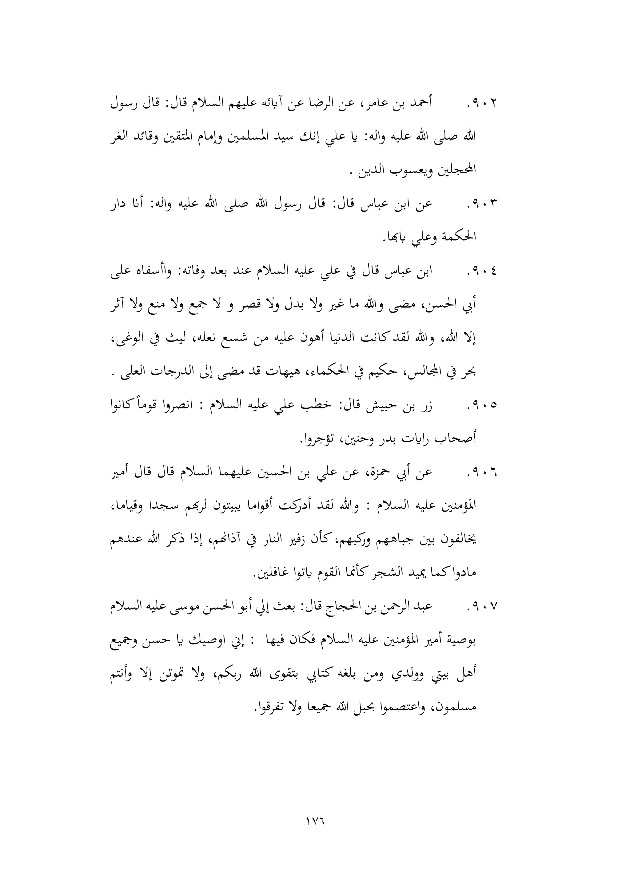 176
902
.
‫رسول‬ ‫قال‬ :‫قال‬ ‫السالم‬ ‫عليهم‬ ‫آابئه‬ ‫عن‬ ‫الرضا‬ ‫عن‬ ،‫عامر‬ ‫بن‬ ‫أمحد‬
‫الغر‬ ‫وقائد‬ ‫املتقني‬ ‫وإمام‬ ‫املسلمني‬ ‫سيد‬ ‫إنك‬ ‫علي‬ ‫اي‬ :‫اله‬‫و‬ ‫عليه‬ ‫هللا‬ ‫صلى‬ ‫هللا‬
. ‫الدين‬ ‫ويعسوب‬ ‫احملجلني‬
903
.
‫دار‬ ‫أان‬ :‫اله‬‫و‬ ‫عليه‬ ‫هللا‬ ‫صلى‬ ‫هللا‬ ‫رسول‬ ‫قال‬ :‫قال‬ ‫عباس‬ ‫ابن‬ ‫عن‬
‫احل‬
.‫ابهبا‬ ‫وعلي‬ ‫كمة‬
904
.
‫قال‬ ‫عباس‬ ‫ابن‬
‫على‬ ‫اأسفاه‬‫و‬ :‫وفاته‬ ‫بعد‬ ‫عند‬ ‫السالم‬ ‫عليه‬ ‫علي‬ ‫يف‬
‫آثر‬ ‫وال‬ ‫منع‬ ‫وال‬ ‫مجع‬ ‫ال‬ ‫و‬ ‫قصر‬ ‫وال‬ ‫بدل‬ ‫وال‬ ‫غري‬ ‫ما‬ ‫وهللا‬ ‫مضى‬ ،‫احلسن‬ ‫أيب‬
،‫الوغى‬ ‫يف‬ ‫ليث‬ ،‫نعله‬ ‫شسع‬ ‫من‬ ‫عليه‬ ‫أهون‬ ‫الدنيا‬ ‫كانت‬‫لقد‬ ‫وهللا‬ ،‫هللا‬ ‫إال‬
‫م‬ ‫قد‬ ‫هيهات‬ ،‫احلكماء‬ ‫يف‬ ‫حكيم‬ ،‫اجملالس‬ ‫يف‬ ‫حبر‬
. ‫العلى‬ ‫الدرجات‬ ‫إىل‬ ‫ضى‬
905
.
‫بن‬ ‫زر‬
‫ا‬‫و‬‫كان‬ً‫ا‬‫قوم‬ ‫ا‬‫و‬‫انصر‬ : ‫السالم‬ ‫عليه‬ ‫علي‬ ‫خطب‬ :‫قال‬ ‫حبيش‬
.‫ا‬‫و‬‫تؤجر‬ ،‫وحنني‬ ‫بدر‬ ‫اايت‬‫ر‬ ‫أصحاب‬
906
.
‫أمري‬ ‫قال‬ ‫قال‬ ‫السالم‬ ‫عليهما‬ ‫احلسني‬ ‫بن‬ ‫علي‬ ‫عن‬ ،‫محزة‬ ‫أيب‬ ‫عن‬
: ‫السالم‬ ‫عليه‬ ‫املؤمنني‬
،‫وقياما‬ ‫سجدا‬ ‫هبم‬‫ر‬‫ل‬ ‫يبيتون‬ ‫اما‬‫و‬‫أق‬ ‫كت‬
‫أدر‬ ‫لقد‬ ‫وهللا‬
‫جباه‬ ‫بني‬ ‫خيالفون‬
‫عندهم‬ ‫هللا‬ ‫ذكر‬ ‫إذا‬ ،‫آذاهنم‬ ‫يف‬ ‫النار‬ ‫زفري‬ ‫كأن‬،‫كبهم‬
‫ور‬ ‫هم‬
.‫غافلني‬ ‫ا‬‫و‬‫ابت‬ ‫القوم‬ ‫كأمنا‬‫الشجر‬ ‫مييد‬ ‫كما‬‫ا‬‫و‬‫ماد‬
907
.
‫السالم‬ ‫عليه‬ ‫موسى‬ ‫احلسن‬ ‫أبو‬ ‫إيل‬ ‫بعث‬ :‫قال‬ ‫احلجاج‬ ‫بن‬ ‫الرمحن‬ ‫عبد‬
‫ا‬ ‫عليه‬ ‫املؤمنني‬ ‫أمري‬ ‫بوصية‬
‫ومجيع‬ ‫حسن‬ ‫اي‬ ‫اوصيك‬ ‫إين‬ : ‫فيها‬ ‫فكان‬ ‫لسالم‬
‫بلغه‬ ‫ومن‬ ‫لدي‬‫و‬‫و‬ ‫بييت‬ ‫أهل‬
‫أنتم‬‫و‬ ‫إال‬ ‫متوتن‬ ‫وال‬ ،‫بكم‬‫ر‬ ‫هللا‬ ‫بتقوى‬ ‫كتايب‬
.‫ا‬‫و‬‫تفرق‬ ‫وال‬ ‫مجيعا‬ ‫هللا‬ ‫حببل‬ ‫ا‬‫و‬‫اعتصم‬‫و‬ ،‫مسلمون‬
 
