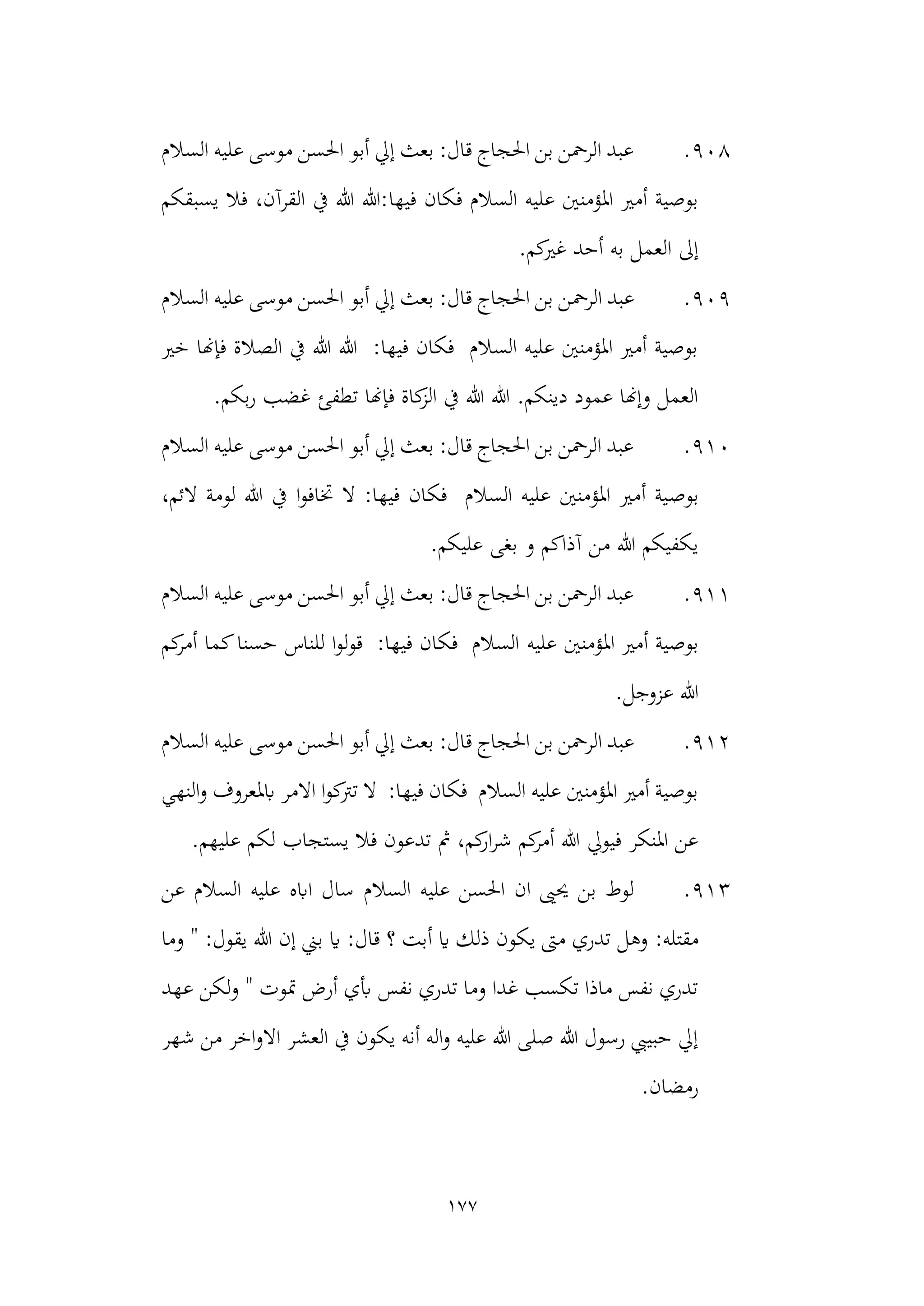 177
908
.
‫السالم‬ ‫عليه‬ ‫موسى‬ ‫احلسن‬ ‫أبو‬ ‫إيل‬ ‫بعث‬ :‫قال‬ ‫احلجاج‬ ‫بن‬ ‫الرمحن‬ ‫عبد‬
‫فيها‬ ‫فكان‬ ‫السالم‬ ‫عليه‬ ‫املؤمنني‬ ‫أمري‬ ‫بوصية‬
‫يسبقكم‬ ‫فال‬ ،‫القرآن‬ ‫يف‬ ‫هللا‬ ‫هللا‬:
.‫كم‬
‫غري‬ ‫أحد‬ ‫به‬ ‫العمل‬ ‫إىل‬
909
.
‫الرمح‬ ‫عبد‬
‫السالم‬ ‫عليه‬ ‫موسى‬ ‫احلسن‬ ‫أبو‬ ‫إيل‬ ‫بعث‬ :‫قال‬ ‫احلجاج‬ ‫بن‬ ‫ن‬
‫خري‬ ‫فإهنا‬ ‫الصالة‬ ‫يف‬ ‫هللا‬ ‫هللا‬ :‫فيها‬ ‫فكان‬ ‫السالم‬ ‫عليه‬ ‫املؤمنني‬ ‫أمري‬ ‫بوصية‬
‫بكم‬‫ر‬ ‫غضب‬ ‫تطفئ‬ ‫فإهنا‬ ‫كاة‬
‫الز‬ ‫يف‬ ‫هللا‬ ‫هللا‬ .‫دينكم‬ ‫عمود‬ ‫وإهنا‬ ‫العمل‬
.
910
.
‫السالم‬ ‫عليه‬ ‫موسى‬ ‫احلسن‬ ‫أبو‬ ‫إيل‬ ‫بعث‬ :‫قال‬ ‫احلجاج‬ ‫بن‬ ‫الرمحن‬ ‫عبد‬
‫بوص‬
،‫الئم‬ ‫لومة‬ ‫هللا‬ ‫يف‬ ‫ا‬‫و‬‫ختاف‬ ‫ال‬ :‫فيها‬ ‫فكان‬ ‫السالم‬ ‫عليه‬ ‫املؤمنني‬ ‫أمري‬ ‫ية‬
.‫عليكم‬ ‫بغى‬ ‫و‬ ‫آذاكم‬ ‫من‬ ‫هللا‬ ‫يكفيكم‬
911
.
‫السالم‬ ‫عليه‬ ‫موسى‬ ‫احلسن‬ ‫أبو‬ ‫إيل‬ ‫بعث‬ :‫قال‬ ‫احلجاج‬ ‫بن‬ ‫الرمحن‬ ‫عبد‬
‫عليه‬ ‫املؤمنني‬ ‫أمري‬ ‫بوصية‬
‫كم‬
‫أمر‬ ‫كما‬‫حسنا‬ ‫للناس‬ ‫ا‬‫و‬‫ل‬‫و‬‫ق‬ :‫فيها‬ ‫فكان‬ ‫السالم‬
.‫عزوجل‬ ‫هللا‬
912
.
‫الر‬ ‫عبد‬
‫السالم‬ ‫عليه‬ ‫موسى‬ ‫احلسن‬ ‫أبو‬ ‫إيل‬ ‫بعث‬ :‫قال‬ ‫احلجاج‬ ‫بن‬ ‫محن‬
‫النهي‬‫و‬ ‫ابملعروف‬ ‫االمر‬ ‫ا‬‫و‬‫ك‬
‫ترت‬ ‫ال‬ :‫فيها‬ ‫فكان‬ ‫السالم‬ ‫عليه‬ ‫املؤمنني‬ ‫أمري‬ ‫بوصية‬
‫لكم‬ ‫يستجاب‬ ‫فال‬ ‫تدعون‬ ‫مث‬ ،‫كم‬
‫ار‬‫ر‬‫ش‬ ‫كم‬
‫أمر‬ ‫هللا‬ ‫فيويل‬ ‫املنكر‬ ‫عن‬
.‫عليهم‬
913
.
‫حيىي‬ ‫بن‬ ‫لوط‬
‫ان‬
‫السالم‬ ‫عليه‬ ‫احلسن‬
‫عن‬ ‫السالم‬ ‫عليه‬ ‫اابه‬ ‫سال‬
‫م‬
:‫قتله‬
‫وما‬ " :‫يقول‬ ‫هللا‬ ‫إن‬ ‫بين‬ ‫اي‬ :‫قال‬ ‫؟‬ ‫أبت‬ ‫اي‬ ‫ذلك‬ ‫يكون‬ ‫مىت‬ ‫تدري‬ ‫وهل‬
‫عهد‬ ‫لكن‬‫و‬ " ‫متوت‬ ‫أرض‬ ‫أبي‬ ‫نفس‬ ‫تدري‬ ‫وما‬ ‫غدا‬ ‫تكسب‬ ‫ماذا‬ ‫نفس‬ ‫تدري‬
‫االو‬ ‫العشر‬ ‫يف‬ ‫يكون‬ ‫أنه‬ ‫اله‬‫و‬ ‫عليه‬ ‫هللا‬ ‫صلى‬ ‫هللا‬ ‫رسول‬ ‫حبييب‬ ‫إيل‬
‫شهر‬ ‫من‬ ‫اخر‬
‫رمضان‬
.
 