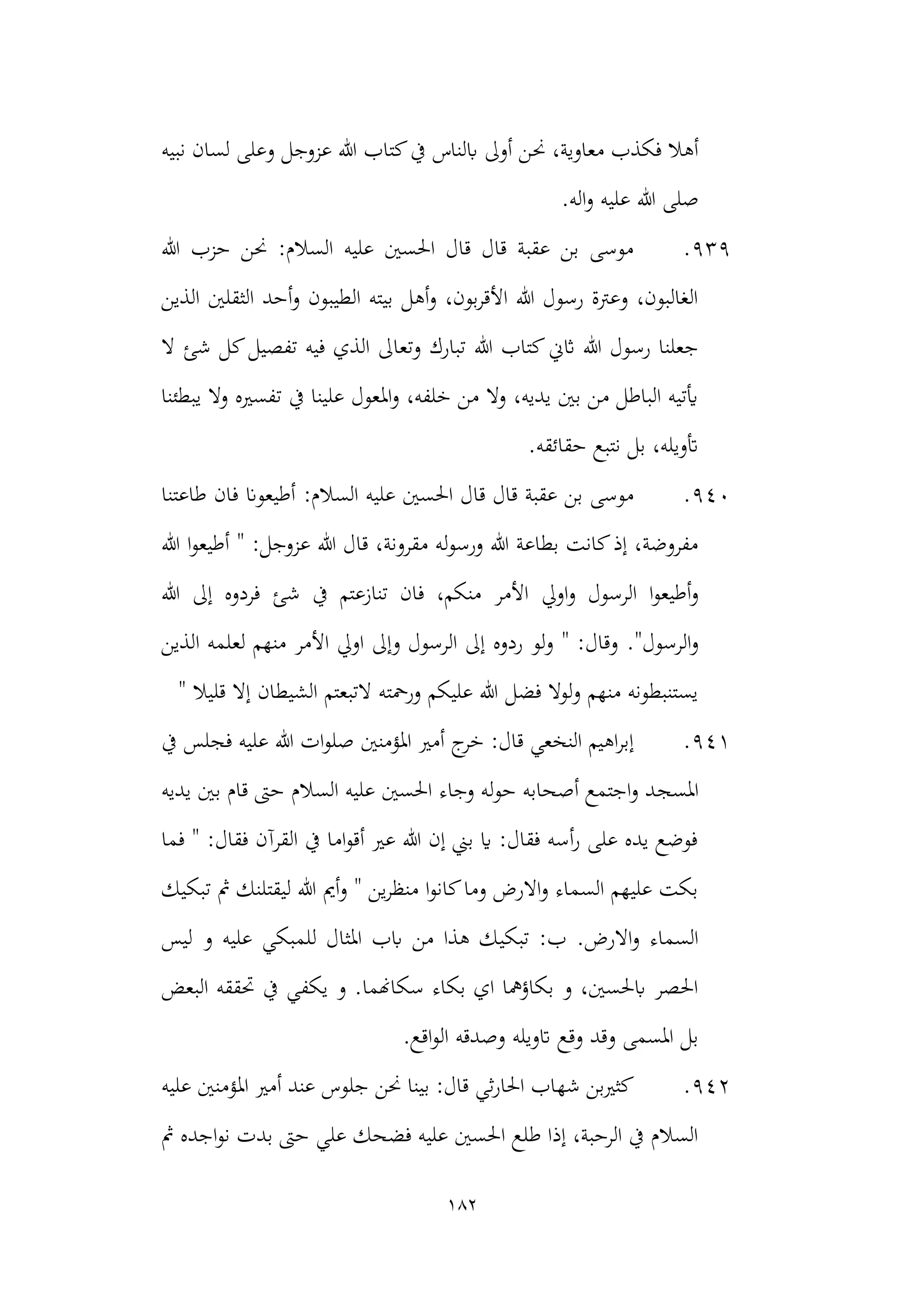 182
‫حن‬ ،‫معاوية‬ ‫فكذب‬ ‫أهال‬
‫نبيه‬ ‫لسان‬ ‫وعلى‬ ‫عزوجل‬ ‫هللا‬ ‫كتاب‬‫يف‬ ‫ابلناس‬ ‫أوىل‬ ‫ن‬
‫اله‬‫و‬ ‫عليه‬ ‫هللا‬ ‫صلى‬
.
939
.
‫هللا‬ ‫حزب‬ ‫حنن‬ :‫السالم‬ ‫عليه‬ ‫احلسني‬ ‫قال‬ ‫قال‬ ‫عقبة‬ ‫بن‬ ‫موسى‬
‫الذين‬ ‫الثقلني‬ ‫أحد‬‫و‬ ‫الطيبون‬ ‫بيته‬ ‫أهل‬‫و‬ ،‫بون‬‫ر‬‫األق‬ ‫هللا‬ ‫رسول‬ ‫وعرتة‬ ،‫الغالبون‬
‫هللا‬ ‫كتاب‬‫اثين‬ ‫هللا‬ ‫رسول‬ ‫جعلنا‬
‫كل‬‫تفصيل‬ ‫فيه‬ ‫الذي‬ ‫وتعاىل‬ ‫تبارك‬
‫ال‬ ‫شئ‬
‫يبطئنا‬ ‫وال‬ ‫تفسريه‬ ‫يف‬ ‫علينا‬ ‫املعول‬‫و‬ ،‫خلفه‬ ‫من‬ ‫وال‬ ،‫يديه‬ ‫بني‬ ‫من‬ ‫الباطل‬ ‫أيتيه‬
.‫حقائقه‬ ‫نتبع‬ ‫بل‬ ،‫أتويله‬
940
.
:‫السالم‬ ‫عليه‬ ‫احلسني‬ ‫قال‬ ‫قال‬ ‫عقبة‬ ‫بن‬ ‫موسى‬
‫طاعتنا‬ ‫فان‬ ‫أطيعوان‬
‫أ‬ " :‫عزوجل‬ ‫هللا‬ ‫قال‬ ،‫مقرونة‬ ‫له‬‫و‬‫ورس‬ ‫هللا‬ ‫بطاعة‬ ‫كانت‬‫إذ‬ ،‫مفروضة‬
‫هللا‬ ‫ا‬‫و‬‫طيع‬
‫اويل‬‫و‬ ‫الرسول‬ ‫ا‬‫و‬‫أطيع‬‫و‬
‫هللا‬ ‫إىل‬ ‫فردوه‬ ‫شئ‬ ‫يف‬ ‫تنازعتم‬ ‫فان‬ ،‫منكم‬ ‫األمر‬
."‫الرسول‬‫و‬
‫الذين‬ ‫لعلمه‬ ‫منهم‬ ‫األمر‬ ‫اويل‬ ‫وإىل‬ ‫الرسول‬ ‫إىل‬ ‫ردوه‬ ‫لو‬‫و‬ " :‫وقال‬
" ‫قليال‬ ‫إال‬ ‫الشيطان‬ ‫التبعتم‬ ‫ورمحته‬ ‫عليكم‬ ‫هللا‬ ‫فضل‬ ‫لوال‬‫و‬ ‫منهم‬ ‫يستنبطونه‬
941
.
‫املؤمنني‬ ‫أمري‬ ‫ج‬
‫خر‬ :‫قال‬ ‫النخعي‬ ‫اهيم‬‫ر‬‫إب‬
‫يف‬ ‫فجلس‬ ‫عليه‬ ‫هللا‬ ‫ات‬‫و‬‫صل‬
‫املسج‬
‫يديه‬ ‫بني‬ ‫قام‬ ‫حىت‬ ‫السالم‬ ‫عليه‬ ‫احلسني‬ ‫وجاء‬ ‫له‬‫و‬‫ح‬ ‫أصحابه‬ ‫اجتمع‬‫و‬ ‫د‬
‫فما‬ " :‫فقال‬ ‫القرآن‬ ‫يف‬ ‫اما‬‫و‬‫أق‬ ‫عري‬ ‫هللا‬ ‫إن‬ ‫بين‬ ‫اي‬ :‫فقال‬ ‫أسه‬‫ر‬ ‫على‬ ‫يده‬ ‫فوضع‬
‫تبكيك‬ ‫مث‬ ‫ليقتلنك‬ ‫هللا‬ ‫أمي‬‫و‬ " ‫ين‬‫ر‬‫منظ‬ ‫ا‬‫و‬‫كان‬‫وما‬ ‫االرض‬‫و‬ ‫السماء‬ ‫عليهم‬ ‫بكت‬
‫تبكي‬ :‫ب‬ .‫االرض‬‫و‬ ‫السماء‬
‫علي‬ ‫للمبكي‬ ‫املثال‬ ‫ابب‬ ‫من‬ ‫هذا‬ ‫ك‬
‫ليس‬ ‫و‬ ‫ه‬
‫البعض‬ ‫حتققه‬ ‫يف‬ ‫يكفي‬ ‫و‬ .‫سكاهنما‬ ‫بكاء‬ ‫اي‬ ‫بكاؤمها‬ ‫و‬ ،‫ابحلسني‬ ‫احلصر‬
.‫اقع‬‫و‬‫ال‬ ‫وصدقه‬ ‫اتويله‬ ‫وقع‬ ‫وقد‬ ‫املسمى‬ ‫بل‬
942
.
‫عليه‬ ‫املؤمنني‬ ‫أمري‬ ‫عند‬ ‫جلوس‬ ‫حنن‬ ‫بينا‬ :‫قال‬ ‫ثي‬‫ر‬‫احلا‬ ‫شهاب‬ ‫كثريبن‬
‫بد‬ ‫حىت‬ ‫علي‬ ‫فضحك‬ ‫عليه‬ ‫احلسني‬ ‫طلع‬ ‫إذا‬ ،‫الرحبة‬ ‫يف‬ ‫السالم‬
‫مث‬ ‫اجده‬‫و‬‫ن‬ ‫ت‬
 