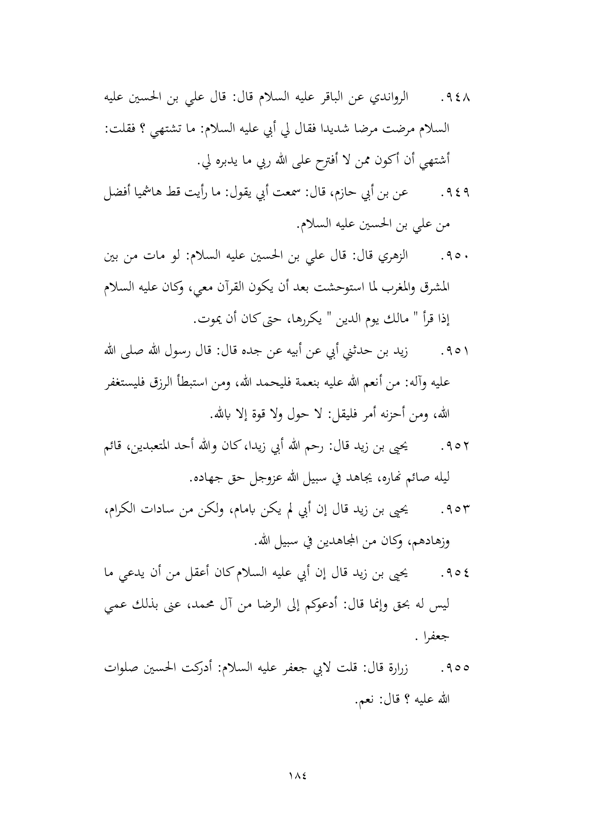 184
948
.
‫ان‬‫و‬‫الر‬
‫عليه‬ ‫احلسني‬ ‫بن‬ ‫علي‬ ‫قال‬ :‫قال‬ ‫السالم‬ ‫عليه‬ ‫الباقر‬ ‫عن‬ ‫دي‬
:‫فقلت‬ ‫؟‬ ‫تشتهي‬ ‫ما‬ :‫السالم‬ ‫عليه‬ ‫أيب‬ ‫يل‬ ‫فقال‬ ‫شديدا‬ ‫مرضا‬ ‫مرضت‬ ‫السالم‬
.‫يل‬ ‫يدبره‬ ‫ما‬ ‫ريب‬ ‫هللا‬ ‫على‬ ‫أفرتح‬ ‫ال‬ ‫ممن‬ ‫أكون‬ ‫أن‬ ‫أشتهي‬
949
.
‫أفضل‬ ‫هامشيا‬ ‫قط‬ ‫أيت‬‫ر‬ ‫ما‬ :‫يقول‬ ‫أيب‬ ‫مسعت‬ :‫قال‬ ،‫حازم‬ ‫أيب‬ ‫بن‬ ‫عن‬
‫علي‬ ‫احلسني‬ ‫بن‬ ‫علي‬ ‫من‬
‫السال‬ ‫ه‬
.‫م‬
950
.
‫بني‬ ‫من‬ ‫مات‬ ‫لو‬ :‫السالم‬ ‫عليه‬ ‫احلسني‬ ‫بن‬ ‫علي‬ ‫قال‬ :‫قال‬ ‫الزهري‬
‫السالم‬ ‫عليه‬ ‫كان‬
‫و‬ ،‫معي‬ ‫القرآن‬ ‫يكون‬ ‫أن‬ ‫بعد‬ ‫استوحشت‬ ‫ملا‬ ‫املغرب‬‫و‬ ‫املشرق‬
.‫ميوت‬ ‫أن‬ ‫كان‬‫حىت‬ ،‫يكررها‬ " ‫الدين‬ ‫يوم‬ ‫مالك‬ " ‫أ‬‫ر‬‫ق‬ ‫إذا‬
951
.
‫هللا‬ ‫صلى‬ ‫هللا‬ ‫رسول‬ ‫قال‬ :‫قال‬ ‫جده‬ ‫عن‬ ‫أبيه‬ ‫عن‬ ‫أيب‬ ‫حدثين‬ ‫بن‬ ‫يد‬‫ز‬
‫وآله‬ ‫عليه‬
‫أ‬ ‫من‬ :
‫فليستغفر‬ ‫الرزق‬ ‫استبطأ‬ ‫ومن‬ ،‫هللا‬ ‫فليحمد‬ ‫بنعمة‬ ‫عليه‬ ‫هللا‬ ‫نعم‬
.‫ابهلل‬ ‫إال‬ ‫قوة‬ ‫وال‬ ‫حول‬ ‫ال‬ :‫فليقل‬ ‫أمر‬ ‫نه‬‫ز‬‫أح‬ ‫ومن‬ ،‫هللا‬
952
.
‫قائم‬ ،‫املتعبدين‬ ‫أحد‬ ‫وهللا‬ ‫كان‬،‫يدا‬‫ز‬ ‫أيب‬ ‫هللا‬ ‫رحم‬ :‫قال‬ ‫يد‬‫ز‬ ‫بن‬ ‫حيىي‬
.‫جهاده‬ ‫حق‬ ‫عزوجل‬ ‫هللا‬ ‫سبيل‬ ‫يف‬ ‫جياهد‬ ،‫هناره‬ ‫صائم‬ ‫ليله‬
953
.
‫مل‬ ‫أيب‬ ‫إن‬ ‫قال‬ ‫يد‬‫ز‬ ‫بن‬ ‫حيىي‬
،‫ام‬‫ر‬‫الك‬ ‫سادات‬ ‫من‬ ‫لكن‬‫و‬ ،‫ابمام‬ ‫يكن‬
.‫هللا‬ ‫سبيل‬ ‫يف‬ ‫اجملاهدين‬ ‫من‬ ‫كان‬
‫و‬ ،‫وزهادهم‬
954
.
‫ما‬ ‫يدعي‬ ‫أن‬ ‫من‬ ‫أعقل‬ ‫كان‬‫السالم‬ ‫عليه‬ ‫أيب‬ ‫إن‬ ‫قال‬ ‫يد‬‫ز‬ ‫بن‬ ‫حيىي‬
‫عمي‬ ‫بذلك‬ ‫عىن‬ ،‫حممد‬ ‫آل‬ ‫من‬ ‫الرضا‬ ‫إىل‬ ‫كم‬
‫أدعو‬ :‫قال‬ ‫وإمنا‬ ‫حبق‬ ‫له‬ ‫ليس‬
. ‫ا‬‫ر‬‫جعف‬
955
.
‫احلسني‬ ‫كت‬
‫أدر‬ :‫السالم‬ ‫عليه‬ ‫جعفر‬ ‫اليب‬ ‫قلت‬ :‫قال‬ ‫ارة‬‫ر‬‫ز‬
‫ات‬‫و‬‫صل‬
.‫نعم‬ :‫قال‬ ‫؟‬ ‫عليه‬ ‫هللا‬
 