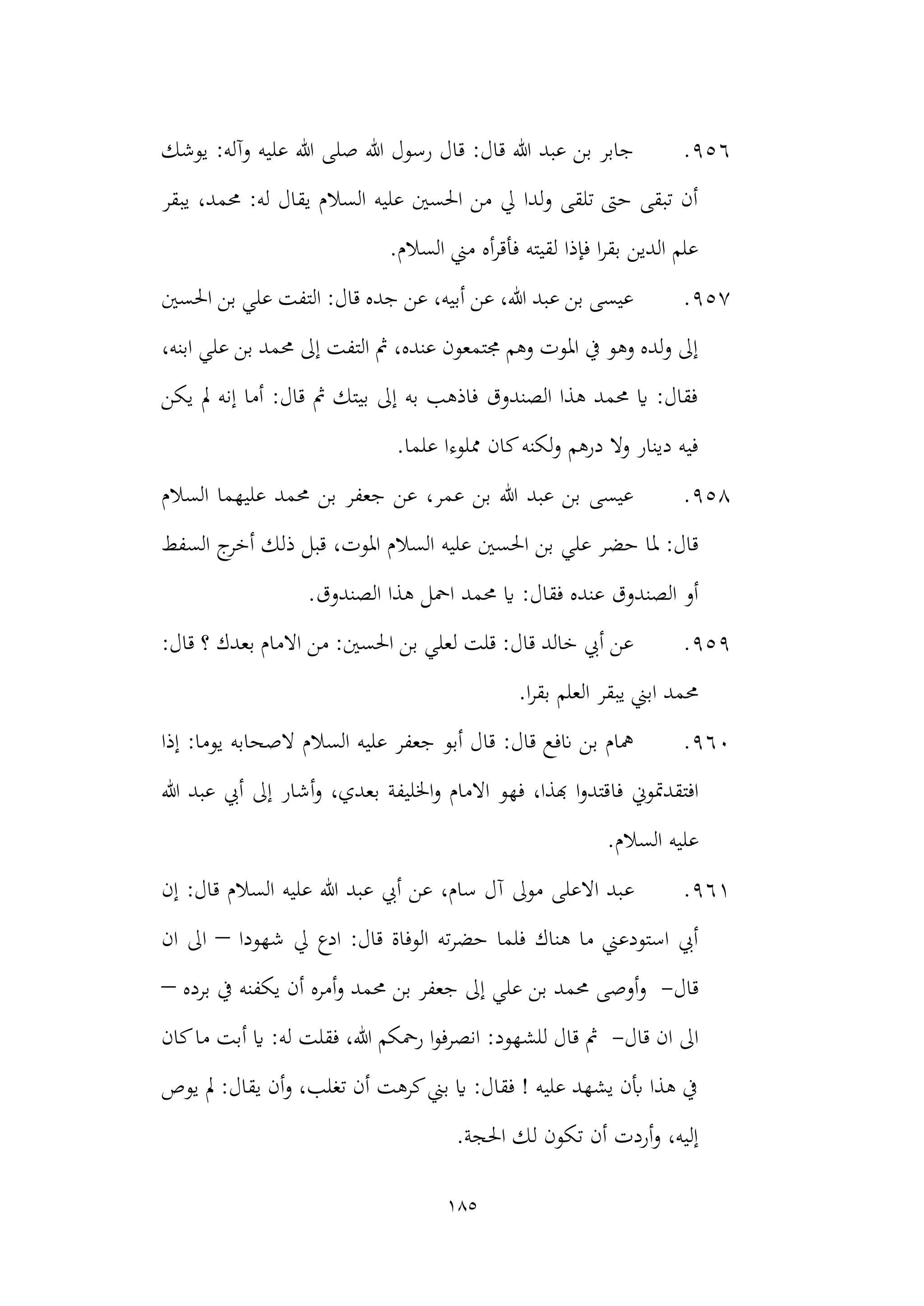 185
956
.
‫عل‬ ‫هللا‬ ‫صلى‬ ‫هللا‬ ‫رسول‬ ‫قال‬ :‫قال‬ ‫هللا‬ ‫عبد‬ ‫بن‬ ‫جابر‬
‫يوشك‬ :‫وآله‬ ‫يه‬
‫يبقر‬ ،‫حممد‬ :‫له‬ ‫يقال‬ ‫السالم‬ ‫عليه‬ ‫احلسني‬ ‫من‬ ‫يل‬ ‫لدا‬‫و‬ ‫تلقى‬ ‫حىت‬ ‫تبقى‬ ‫أن‬
.‫السالم‬ ‫مين‬ ‫أه‬‫ر‬‫فأق‬ ‫لقيته‬ ‫فإذا‬ ‫ا‬‫ر‬‫بق‬ ‫الدين‬ ‫علم‬
957
.
‫احل‬ ‫بن‬ ‫علي‬ ‫التفت‬ :‫قال‬ ‫جده‬ ‫عن‬ ،‫أبيه‬ ‫عن‬ ،‫هللا‬ ‫عبد‬ ‫بن‬ ‫عيسى‬
‫سني‬
،‫ابنه‬ ‫علي‬ ‫بن‬ ‫حممد‬ ‫إىل‬ ‫التفت‬ ‫مث‬ ،‫عنده‬ ‫جمتمعون‬ ‫وهم‬ ‫املوت‬ ‫يف‬ ‫وهو‬ ‫لده‬‫و‬ ‫إىل‬
‫يكن‬ ‫مل‬ ‫إنه‬ ‫أما‬ :‫قال‬ ‫مث‬ ‫بيتك‬ ‫إىل‬ ‫به‬ ‫فاذهب‬ ‫الصندوق‬ ‫هذا‬ ‫حممد‬ ‫اي‬ :‫فقال‬
.‫علما‬ ‫مملوءا‬ ‫كان‬‫لكنه‬‫و‬ ‫درهم‬ ‫وال‬ ‫دينار‬ ‫فيه‬
958
.
‫السالم‬ ‫عليهما‬ ‫حممد‬ ‫بن‬ ‫جعفر‬ ‫عن‬ ،‫عمر‬ ‫بن‬ ‫هللا‬ ‫عبد‬ ‫بن‬ ‫عيسى‬
‫علي‬ ‫حضر‬ ‫ملا‬ :‫قال‬
‫السفط‬ ‫ج‬
‫أخر‬ ‫ذلك‬ ‫قبل‬ ،‫املوت‬ ‫السالم‬ ‫عليه‬ ‫احلسني‬ ‫بن‬
‫حم‬ ‫اي‬ :‫فقال‬ ‫عنده‬ ‫الصندوق‬ ‫أو‬
.‫الصندوق‬ ‫هذا‬ ‫امحل‬ ‫مد‬
959
.
:‫قال‬ ‫؟‬ ‫بعدك‬ ‫االمام‬ ‫من‬ :‫احلسني‬ ‫بن‬ ‫لعلي‬ ‫قلت‬ :‫قال‬ ‫خالد‬ ‫أيب‬ ‫عن‬
.‫ا‬‫ر‬‫بق‬ ‫العلم‬ ‫يبقر‬ ‫ابين‬ ‫حممد‬
960
.
‫إذا‬ :‫يوما‬ ‫الصحابه‬ ‫السالم‬ ‫عليه‬ ‫جعفر‬ ‫أبو‬ ‫قال‬ :‫قال‬ ‫انفع‬ ‫بن‬ ‫مهام‬
‫فا‬ ‫افتقدمتوين‬
‫هللا‬ ‫عبد‬ ‫أيب‬ ‫إىل‬ ‫أشار‬‫و‬ ،‫بعدي‬ ‫اخلليفة‬‫و‬ ‫االمام‬ ‫فهو‬ ،‫هبذا‬ ‫ا‬‫و‬‫قتد‬
.‫السالم‬ ‫عليه‬
961
.
‫ع‬
‫إن‬ :‫قال‬ ‫السالم‬ ‫عليه‬ ‫هللا‬ ‫عبد‬ ‫أيب‬ ‫عن‬ ،‫سام‬ ‫آل‬ ‫موىل‬ ‫االعلى‬ ‫بد‬
‫شهودا‬ ‫يل‬ ‫ادع‬ :‫قال‬ ‫الوفاة‬ ‫ته‬‫ر‬‫حض‬ ‫فلما‬ ‫هناك‬ ‫ما‬ ‫استودعين‬ ‫أيب‬
–
‫ان‬ ‫اىل‬
‫قال‬
-
‫يكفنه‬ ‫أن‬ ‫أمره‬‫و‬ ‫حممد‬ ‫بن‬ ‫جعفر‬ ‫إىل‬ ‫علي‬ ‫بن‬ ‫حممد‬ ‫أوصى‬‫و‬
‫برده‬ ‫يف‬
–
‫قال‬ ‫ان‬ ‫اىل‬
-
‫م‬ ‫أبت‬ ‫اي‬ :‫له‬ ‫فقلت‬ ،‫هللا‬ ‫رمحكم‬ ‫ا‬‫و‬‫انصرف‬ :‫للشهود‬ ‫قال‬ ‫مث‬
‫كان‬‫ا‬
‫يوص‬ ‫مل‬ :‫يقال‬ ‫أن‬‫و‬ ،‫تغلب‬ ‫أن‬ ‫كرهت‬‫بين‬ ‫اي‬ :‫فقال‬ ! ‫عليه‬ ‫يشهد‬ ‫أبن‬ ‫هذا‬ ‫يف‬
.‫احلجة‬ ‫لك‬ ‫تكون‬ ‫أن‬ ‫أردت‬‫و‬ ،‫إليه‬
 