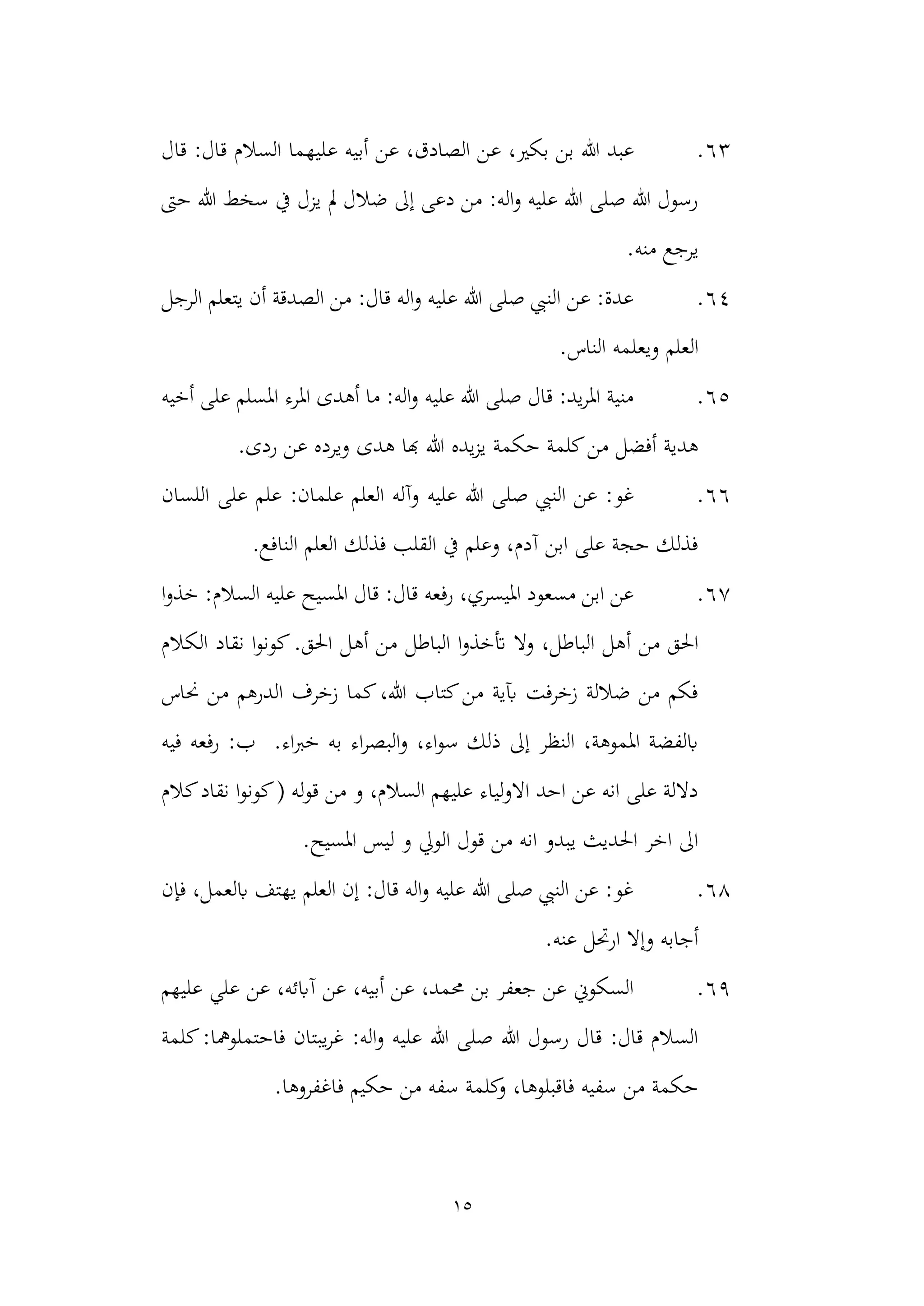 15
63
.
‫ع‬ ،‫بكري‬ ‫بن‬ ‫هللا‬ ‫عبد‬
‫ع‬ ‫أبيه‬ ‫عن‬ ،‫الصادق‬ ‫ن‬
‫قال‬ :‫قال‬ ‫السالم‬ ‫ليهما‬
‫حىت‬ ‫هللا‬ ‫سخط‬ ‫يف‬ ‫يزل‬ ‫مل‬ ‫ضالل‬ ‫إىل‬ ‫دعى‬ ‫من‬ :‫اله‬‫و‬ ‫عليه‬ ‫هللا‬ ‫صلى‬ ‫هللا‬ ‫رسول‬
.‫منه‬ ‫يرجع‬
64
.
‫الرجل‬ ‫يتعلم‬ ‫أن‬ ‫الصدقة‬ ‫من‬ :‫قال‬ ‫اله‬‫و‬ ‫عليه‬ ‫هللا‬ ‫صلى‬ ‫النيب‬ ‫عن‬ :‫عدة‬
.‫الناس‬ ‫ويعلمه‬ ‫العلم‬
65
.
‫امل‬ ‫املرء‬ ‫أهدى‬ ‫ما‬ :‫اله‬‫و‬ ‫عليه‬ ‫هللا‬ ‫صلى‬ ‫قال‬ :‫يد‬‫ر‬‫امل‬ ‫منية‬
‫أخيه‬ ‫على‬ ‫سلم‬
‫ه‬ ‫هبا‬ ‫هللا‬ ‫يده‬‫ز‬‫ي‬ ‫حكمة‬ ‫كلمة‬‫من‬ ‫أفضل‬ ‫هدية‬
.‫ردى‬ ‫عن‬ ‫ويرده‬ ‫دى‬
66
.
‫عل‬ ‫العلم‬ ‫وآله‬ ‫عليه‬ ‫هللا‬ ‫صلى‬ ‫النيب‬ ‫عن‬ :‫غو‬
‫اللسان‬ ‫على‬ ‫علم‬ :‫مان‬
.‫النافع‬ ‫العلم‬ ‫فذلك‬ ‫القلب‬ ‫يف‬ ‫وعلم‬ ،‫آدم‬ ‫ابن‬ ‫على‬ ‫حجة‬ ‫فذلك‬
67
.
‫ا‬‫و‬‫خذ‬ :‫السالم‬ ‫عليه‬ ‫املسيح‬ ‫قال‬ :‫قال‬ ‫رفعه‬ ،‫امليسري‬ ‫مسعود‬ ‫ابن‬ ‫عن‬
‫أ‬ ‫من‬ ‫احلق‬
‫احلق‬ ‫أهل‬ ‫من‬ ‫الباطل‬ ‫ا‬‫و‬‫أتخذ‬ ‫وال‬ ،‫الباطل‬ ‫هل‬
.
‫الكالم‬ ‫نقاد‬ ‫ا‬‫و‬‫كون‬
‫حناس‬ ‫من‬ ‫الدرهم‬ ‫زخرف‬ ‫كما‬،‫هللا‬ ‫كتاب‬‫من‬ ‫آبية‬ ‫زخرفت‬ ‫ضاللة‬ ‫من‬ ‫فكم‬
.‫اء‬‫رب‬‫خ‬ ‫به‬ ‫اء‬‫ر‬‫البص‬‫و‬ ،‫اء‬‫و‬‫س‬ ‫ذلك‬ ‫إىل‬ ‫النظر‬ ،‫املموهة‬ ‫ابلفضة‬
‫فيه‬ ‫رفعه‬ :‫ب‬
‫نقاد‬ ‫ا‬‫و‬‫كون‬( ‫له‬‫و‬‫ق‬ ‫من‬ ‫و‬ ،‫السالم‬ ‫عليهم‬ ‫لياء‬‫و‬‫اال‬ ‫احد‬ ‫عن‬ ‫انه‬ ‫على‬ ‫داللة‬
‫كالم‬
‫الويل‬ ‫قول‬ ‫من‬ ‫انه‬ ‫يبدو‬ ‫احلديث‬ ‫اخر‬ ‫اىل‬
.‫املسيح‬ ‫ليس‬ ‫و‬
68
.
‫فإن‬ ،‫ابلعمل‬ ‫يهتف‬ ‫العلم‬ ‫إن‬ :‫قال‬ ‫اله‬‫و‬ ‫عليه‬ ‫هللا‬ ‫صلى‬ ‫النيب‬ ‫عن‬ :‫غو‬
.‫عنه‬ ‫ارحتل‬ ‫وإال‬ ‫أجابه‬
69
.
‫عليهم‬ ‫علي‬ ‫عن‬ ،‫آابئه‬ ‫عن‬ ،‫أبيه‬ ‫عن‬ ،‫حممد‬ ‫بن‬ ‫جعفر‬ ‫عن‬ ‫السكوين‬
‫فاح‬ ‫يبتان‬‫ر‬‫غ‬ :‫اله‬‫و‬ ‫عليه‬ ‫هللا‬ ‫صلى‬ ‫هللا‬ ‫رسول‬ ‫قال‬ :‫قال‬ ‫السالم‬
‫كلمة‬:‫تملومها‬
‫كلم‬
‫و‬ ،‫فاقبلوها‬ ‫سفيه‬ ‫من‬ ‫حكمة‬
.‫فاغفروها‬ ‫حكيم‬ ‫من‬ ‫سفه‬ ‫ة‬
 