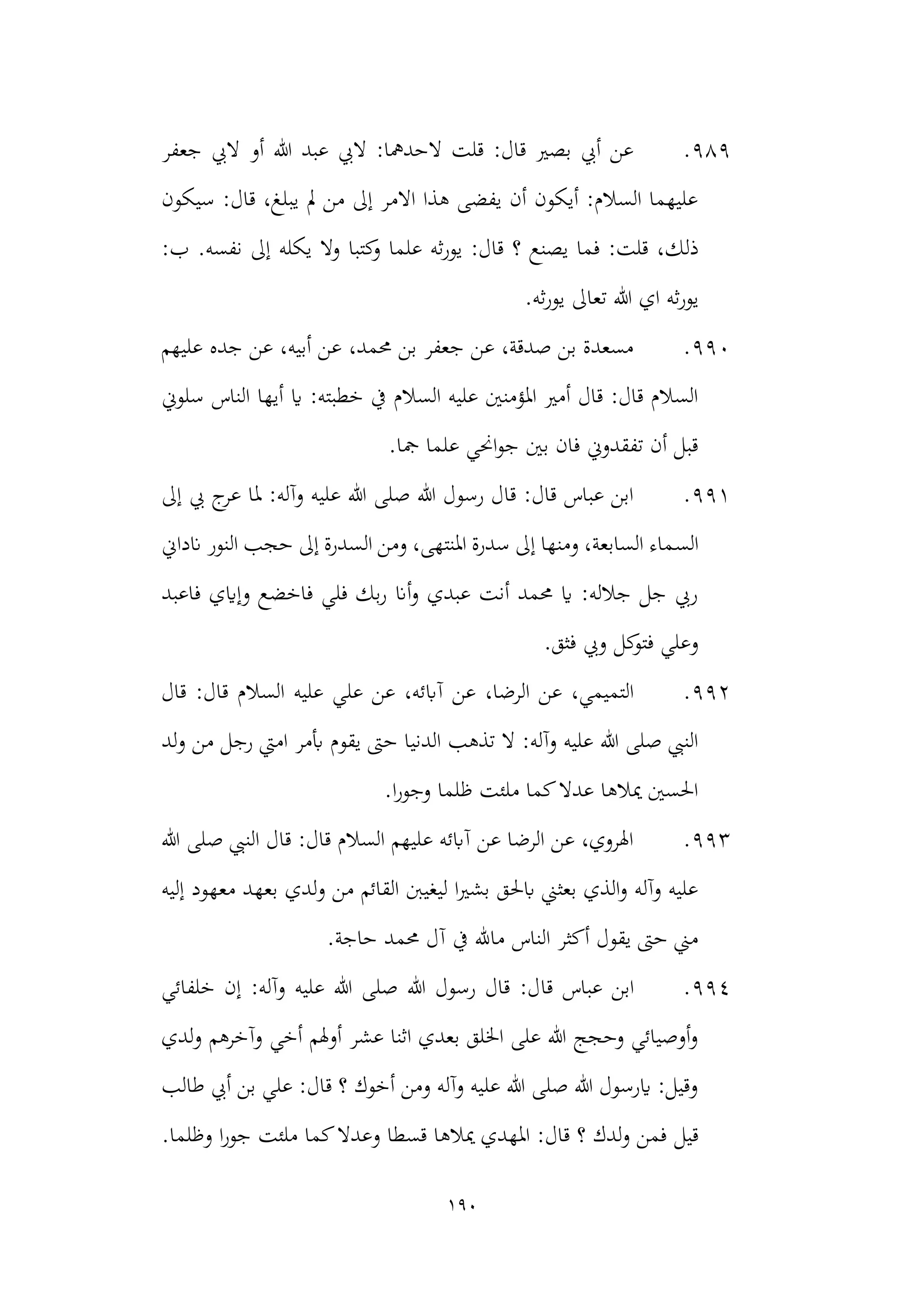 190
989
.
‫جعفر‬ ‫اليب‬ ‫أو‬ ‫هللا‬ ‫عبد‬ ‫اليب‬ :‫الحدمها‬ ‫قلت‬ :‫قال‬ ‫بصري‬ ‫أيب‬ ‫عن‬
‫سيكون‬ :‫قال‬ ،‫يبلغ‬ ‫مل‬ ‫من‬ ‫إىل‬ ‫االمر‬ ‫هذا‬ ‫يفضى‬ ‫أن‬ ‫أيكون‬ :‫السالم‬ ‫عليهما‬
‫ذلك‬
.‫نفسه‬ ‫إىل‬ ‫يكله‬ ‫وال‬ ‫كتبا‬
‫و‬ ‫علما‬ ‫ثه‬‫ر‬‫يو‬ :‫قال‬ ‫؟‬ ‫يصنع‬ ‫فما‬ :‫قلت‬ ،
:‫ب‬
‫يور‬
.‫ثه‬‫ر‬‫يو‬ ‫تعاىل‬ ‫هللا‬ ‫اي‬ ‫ثه‬
990
.
‫عليهم‬ ‫جده‬ ‫عن‬ ،‫أبيه‬ ‫عن‬ ،‫حممد‬ ‫بن‬ ‫جعفر‬ ‫عن‬ ،‫صدقة‬ ‫بن‬ ‫مسعدة‬
‫سلوين‬ ‫الناس‬ ‫أيها‬ ‫اي‬ :‫خطبته‬ ‫يف‬ ‫السالم‬ ‫عليه‬ ‫املؤمنني‬ ‫أمري‬ ‫قال‬ :‫قال‬ ‫السالم‬
‫علما‬ ‫احني‬‫و‬‫ج‬ ‫بني‬ ‫فان‬ ‫تفقدوين‬ ‫أن‬ ‫قبل‬
.‫مجا‬
991
.
‫إىل‬ ‫يب‬ ‫ج‬
‫عر‬ ‫ملا‬ :‫وآله‬ ‫عليه‬ ‫هللا‬ ‫صلى‬ ‫هللا‬ ‫رسول‬ ‫قال‬ :‫قال‬ ‫عباس‬ ‫ابن‬
‫الس‬
‫انداين‬ ‫النور‬ ‫حجب‬ ‫إىل‬ ‫السدرة‬ ‫ومن‬ ،‫املنتهى‬ ‫سدرة‬ ‫إىل‬ ‫ومنها‬ ،‫السابعة‬ ‫ماء‬
‫فاعبد‬ ‫وإايي‬ ‫فاخضع‬ ‫فلي‬ ‫بك‬‫ر‬ ‫أان‬‫و‬ ‫عبدي‬ ‫أنت‬ ‫حممد‬ ‫اي‬ :‫جالله‬ ‫جل‬ ‫ريب‬
.‫فثق‬ ‫ويب‬ ‫كل‬
‫فتو‬ ‫وعلي‬
992
.
‫عل‬ ‫عن‬ ،‫آابئه‬ ‫عن‬ ،‫الرضا‬ ‫عن‬ ،‫التميمي‬
‫قال‬ :‫قال‬ ‫السالم‬ ‫عليه‬ ‫ي‬
‫يقو‬ ‫حىت‬ ‫الدنيا‬ ‫تذهب‬ ‫ال‬ :‫وآله‬ ‫عليه‬ ‫هللا‬ ‫صلى‬ ‫النيب‬
‫لد‬‫و‬ ‫من‬ ‫رجل‬ ‫اميت‬ ‫أبمر‬ ‫م‬
.‫ا‬‫ر‬‫وجو‬ ‫ظلما‬ ‫ملئت‬ ‫كما‬‫عدال‬ ‫ميالها‬ ‫احلسني‬
993
.
‫هللا‬ ‫صلى‬ ‫النيب‬ ‫قال‬ :‫قال‬ ‫السالم‬ ‫عليهم‬ ‫آابئه‬ ‫عن‬ ‫الرضا‬ ‫عن‬ ،‫اهلروي‬
‫بعه‬ ‫لدي‬‫و‬ ‫من‬ ‫القائم‬ ‫ليغينب‬ ‫ا‬‫ري‬‫بش‬ ‫ابحلق‬ ‫بعثين‬ ‫الذي‬‫و‬ ‫وآله‬ ‫عليه‬
‫إليه‬ ‫معهود‬ ‫د‬
.‫حاجة‬ ‫حممد‬ ‫آل‬ ‫يف‬ ‫ماهلل‬ ‫الناس‬ ‫أكثر‬ ‫يقول‬ ‫حىت‬ ‫مين‬
994
.
‫قا‬ ‫عباس‬ ‫ابن‬
‫خلفائي‬ ‫إن‬ :‫وآله‬ ‫عليه‬ ‫هللا‬ ‫صلى‬ ‫هللا‬ ‫رسول‬ ‫قال‬ :‫ل‬
‫لدي‬‫و‬ ‫وآخرهم‬ ‫أخي‬ ‫أوهلم‬ ‫عشر‬ ‫اثنا‬ ‫بعدي‬ ‫اخللق‬ ‫على‬ ‫هللا‬ ‫وحجج‬ ‫أوصيائي‬‫و‬
‫طالب‬ ‫أيب‬ ‫بن‬ ‫علي‬ :‫قال‬ ‫؟‬ ‫أخوك‬ ‫ومن‬ ‫وآله‬ ‫عليه‬ ‫هللا‬ ‫صلى‬ ‫هللا‬ ‫ايرسول‬ :‫وقيل‬
‫قيل‬
.‫وظلما‬ ‫ا‬‫ر‬‫جو‬ ‫ملئت‬ ‫كما‬‫وعدال‬ ‫قسطا‬ ‫ميالها‬ ‫املهدي‬ :‫قال‬ ‫؟‬ ‫لدك‬‫و‬ ‫فمن‬
 