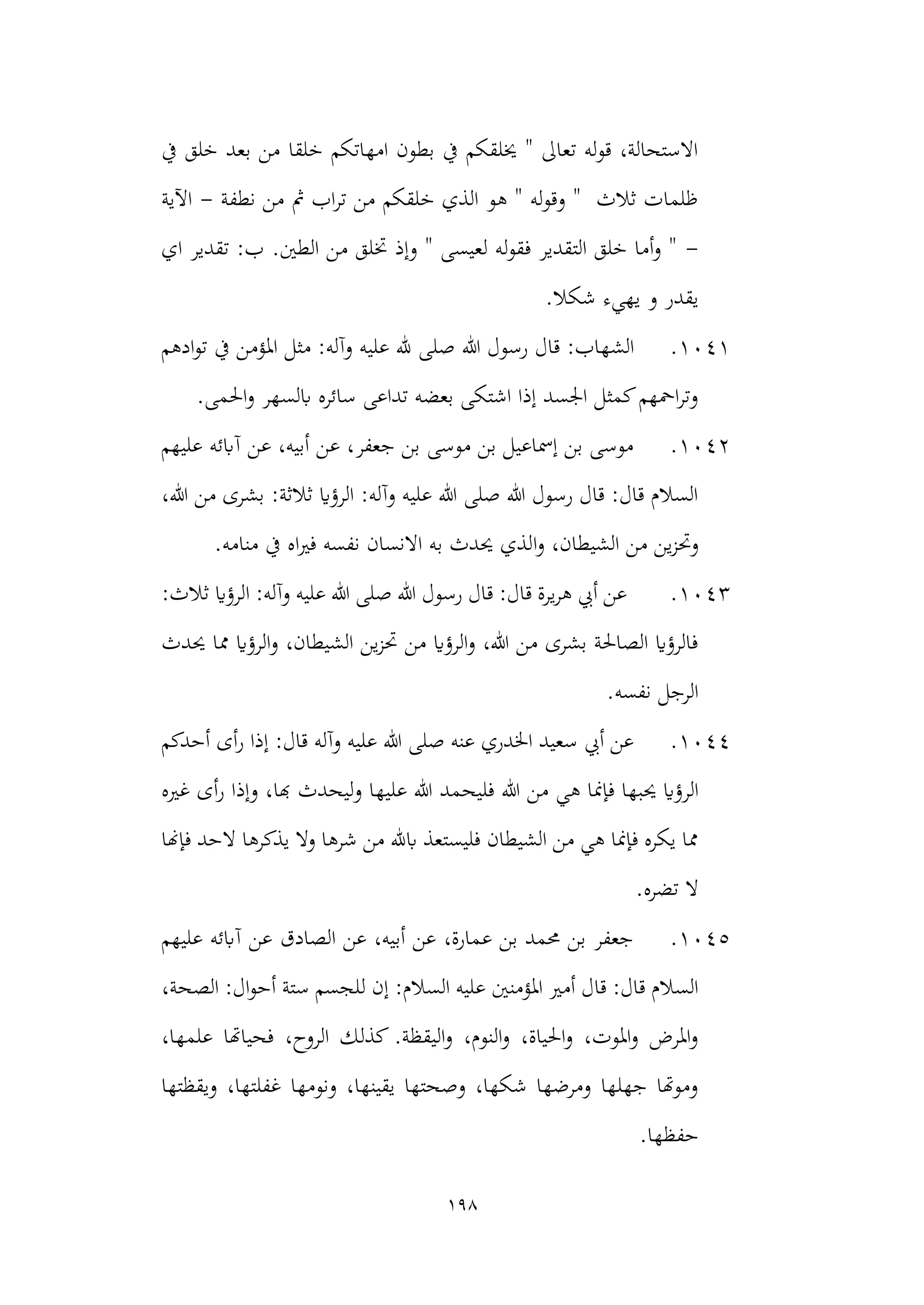 198
‫يف‬ ‫خلق‬ ‫بعد‬ ‫من‬ ‫خلقا‬ ‫امهاتكم‬ ‫بطون‬ ‫يف‬ ‫خيلقكم‬ " ‫تعاىل‬ ‫له‬‫و‬‫ق‬ ،‫االستحالة‬
‫نطفة‬ ‫من‬ ‫مث‬ ‫اب‬‫ر‬‫ت‬ ‫من‬ ‫خلقكم‬ ‫الذي‬ ‫هو‬ " ‫له‬‫و‬‫وق‬ " ‫ثالث‬ ‫ظلمات‬
-
‫اآلية‬
-
‫اي‬ ‫تقدير‬ :‫ب‬ .‫الطني‬ ‫من‬ ‫ختلق‬ ‫وإذ‬ " ‫لعيسى‬ ‫له‬‫و‬‫فق‬ ‫التقدير‬ ‫خلق‬ ‫أما‬‫و‬ "
.‫شكال‬ ‫يهيء‬ ‫و‬ ‫يقدر‬
1041
.
‫الشه‬
‫هللا‬ ‫رسول‬ ‫قال‬ :‫اب‬
‫ادهم‬‫و‬‫ت‬ ‫يف‬ ‫املؤمن‬ ‫مثل‬ :‫وآله‬ ‫عليه‬ ‫هلل‬ ‫صلى‬
.‫احلمى‬‫و‬ ‫ابلسهر‬ ‫سائره‬ ‫تداعى‬ ‫بعضه‬ ‫اشتكى‬ ‫إذا‬ ‫اجلسد‬ ‫كمثل‬‫امحهم‬‫ر‬‫وت‬
1042
.
‫عليهم‬ ‫آابئه‬ ‫عن‬ ،‫أبيه‬ ‫عن‬ ،‫جعفر‬ ‫بن‬ ‫موسى‬ ‫بن‬ ‫إمساعيل‬ ‫بن‬ ‫موسى‬
،‫هللا‬ ‫من‬ ‫بشرى‬ :‫ثالثة‬ ‫الرؤاي‬ :‫وآله‬ ‫عليه‬ ‫هللا‬ ‫صلى‬ ‫هللا‬ ‫رسول‬ ‫قال‬ :‫قال‬ ‫السالم‬
‫ي‬‫ز‬‫وحت‬
‫ا‬‫و‬ ،‫الشيطان‬ ‫من‬ ‫ن‬
.‫منامه‬ ‫يف‬ ‫اه‬‫ري‬‫ف‬ ‫نفسه‬ ‫االنسان‬ ‫به‬ ‫حيدث‬ ‫لذي‬
1043
.
:‫ثالث‬ ‫الرؤاي‬ :‫وآله‬ ‫عليه‬ ‫هللا‬ ‫صلى‬ ‫هللا‬ ‫رسول‬ ‫قال‬ :‫قال‬ ‫يرة‬‫ر‬‫ه‬ ‫أيب‬ ‫عن‬
‫حيدث‬ ‫مما‬ ‫الرؤاي‬‫و‬ ،‫الشيطان‬ ‫ين‬‫ز‬‫حت‬ ‫من‬ ‫الرؤاي‬‫و‬ ،‫هللا‬ ‫من‬ ‫بشرى‬ ‫الصاحلة‬ ‫فالرؤاي‬
.‫نفسه‬ ‫الرجل‬
1044
.
‫إ‬ :‫قال‬ ‫وآله‬ ‫عليه‬ ‫هللا‬ ‫صلى‬ ‫عنه‬ ‫اخلدري‬ ‫سعيد‬ ‫أيب‬ ‫عن‬
‫أحدكم‬ ‫أى‬‫ر‬ ‫ذا‬
‫الر‬
‫غريه‬ ‫أى‬‫ر‬ ‫وإذا‬ ،‫هبا‬ ‫ليحدث‬‫و‬ ‫عليها‬ ‫هللا‬ ‫فليحمد‬ ‫هللا‬ ‫من‬ ‫هي‬ ‫فإمنا‬ ‫حيبها‬ ‫ؤاي‬
‫فإهنا‬ ‫الحد‬ ‫يذكرها‬ ‫وال‬ ‫شرها‬ ‫من‬ ‫ابهلل‬ ‫فليستعذ‬ ‫الشيطان‬ ‫من‬ ‫هي‬ ‫فإمنا‬ ‫يكره‬ ‫مما‬
.‫تضره‬ ‫ال‬
1045
.
‫عليهم‬ ‫آابئه‬ ‫عن‬ ‫الصادق‬ ‫عن‬ ،‫أبيه‬ ‫عن‬ ،‫عمارة‬ ‫بن‬ ‫حممد‬ ‫بن‬ ‫جعفر‬
‫املؤمنني‬ ‫أمري‬ ‫قال‬ :‫قال‬ ‫السالم‬
‫إن‬ :‫السالم‬ ‫عليه‬
،‫الصحة‬ :‫ال‬‫و‬‫أح‬ ‫ستة‬ ‫للجسم‬
،‫علمها‬ ‫فحياهتا‬ ،‫الروح‬ ‫كذلك‬ .‫اليقظة‬‫و‬ ،‫النوم‬‫و‬ ،‫احلياة‬‫و‬ ،‫املوت‬‫و‬ ‫املرض‬‫و‬
‫ويقظتها‬ ،‫غفلتها‬ ‫ونومها‬ ،‫يقينها‬ ‫وصحتها‬ ،‫شكها‬ ‫ومرضها‬ ‫جهلها‬ ‫وموهتا‬
.‫حفظها‬
 