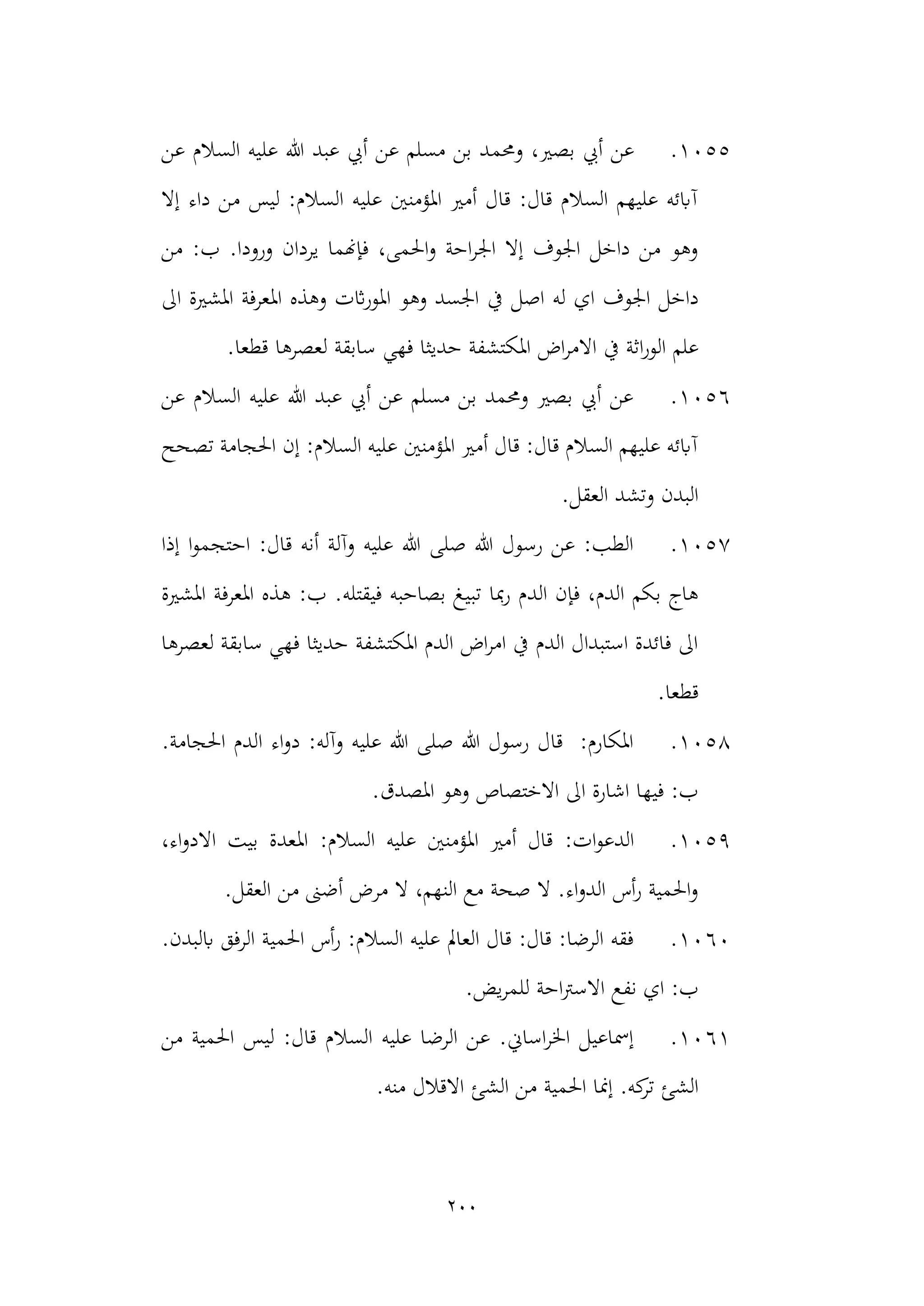200
1055
.
‫وحمم‬ ،‫بصري‬ ‫أيب‬ ‫عن‬
‫عل‬ ‫هللا‬ ‫عبد‬ ‫أيب‬ ‫عن‬ ‫مسلم‬ ‫بن‬ ‫د‬
‫عن‬ ‫السالم‬ ‫يه‬
‫إال‬ ‫داء‬ ‫من‬ ‫ليس‬ :‫السالم‬ ‫عليه‬ ‫املؤمنني‬ ‫أمري‬ ‫قال‬ :‫قال‬ ‫السالم‬ ‫عليهم‬ ‫آابئه‬
:‫ب‬ .‫ورودا‬ ‫يردان‬ ‫فإهنما‬ ،‫احلمى‬‫و‬ ‫احة‬‫ر‬‫اجل‬ ‫إال‬ ‫اجلوف‬ ‫داخل‬ ‫من‬ ‫وهو‬
‫من‬
‫داخل‬
‫اي‬ ‫اجلوف‬
‫و‬ ‫اثت‬‫ر‬‫املو‬ ‫وهو‬ ‫اجلسد‬ ‫يف‬ ‫اصل‬ ‫له‬
‫اىل‬ ‫املشرية‬ ‫املعرفة‬ ‫هذه‬
‫اثة‬‫ر‬‫الو‬ ‫علم‬
‫يف‬
‫حديثا‬ ‫املكتشفة‬ ‫اض‬‫ر‬‫االم‬
‫فهي‬
.‫قطعا‬ ‫لعصرها‬ ‫سابقة‬
1056
.
‫عن‬ ‫السالم‬ ‫عليه‬ ‫هللا‬ ‫عبد‬ ‫أيب‬ ‫عن‬ ‫مسلم‬ ‫بن‬ ‫وحممد‬ ‫بصري‬ ‫أيب‬ ‫عن‬
‫تصحح‬ ‫احلجامة‬ ‫إن‬ :‫السالم‬ ‫عليه‬ ‫املؤمنني‬ ‫أمري‬ ‫قال‬ :‫قال‬ ‫السالم‬ ‫عليهم‬ ‫آابئه‬
.‫العقل‬ ‫وتشد‬ ‫البدن‬
1057
.
‫إذا‬ ‫ا‬‫و‬‫احتجم‬ :‫قال‬ ‫أنه‬ ‫وآلة‬ ‫عليه‬ ‫هللا‬ ‫صلى‬ ‫هللا‬ ‫رسول‬ ‫عن‬ :‫الطب‬
‫تبي‬ ‫مبا‬‫ر‬ ‫الدم‬ ‫فإن‬ ،‫الدم‬ ‫بكم‬ ‫هاج‬
‫املشرية‬ ‫املعرفة‬ ‫هذه‬ :‫ب‬ .‫فيقتله‬ ‫بصاحبه‬ ‫غ‬
‫لعصرها‬ ‫سابقة‬ ‫فهي‬ ‫حديثا‬ ‫املكتشفة‬ ‫الدم‬ ‫اض‬‫ر‬‫ام‬ ‫يف‬ ‫الدم‬ ‫استبدال‬ ‫فائدة‬ ‫اىل‬
.‫قطعا‬
1058
.
.‫احلجامة‬ ‫الدم‬ ‫اء‬‫و‬‫د‬ :‫وآله‬ ‫عليه‬ ‫هللا‬ ‫صلى‬ ‫هللا‬ ‫رسول‬ ‫قال‬ :‫املكارم‬
.‫املصدق‬ ‫وهو‬ ‫االختصاص‬ ‫اىل‬ ‫اشارة‬ ‫فيها‬ :‫ب‬
1059
.
:‫ات‬‫و‬‫الدع‬
:‫السالم‬ ‫عليه‬ ‫املؤمنني‬ ‫أمري‬ ‫قال‬
،‫اء‬‫و‬‫االد‬ ‫بيت‬ ‫املعدة‬
.‫العقل‬ ‫من‬ ‫أضىن‬ ‫مرض‬ ‫ال‬ ،‫النهم‬ ‫مع‬ ‫صحة‬ ‫ال‬ .‫اء‬‫و‬‫الد‬ ‫أس‬‫ر‬ ‫احلمية‬‫و‬
1060
.
.‫ابلبدن‬ ‫الرفق‬ ‫احلمية‬ ‫أس‬‫ر‬ :‫السالم‬ ‫عليه‬ ‫العامل‬ ‫قال‬ :‫قال‬ :‫الرضا‬ ‫فقه‬
.‫يض‬‫ر‬‫للم‬ ‫احة‬‫رت‬‫االس‬ ‫نفع‬ ‫اي‬ :‫ب‬
1061
.
‫ليس‬ :‫قال‬ ‫السالم‬ ‫عليه‬ ‫الرضا‬ ‫عن‬ .‫اساين‬‫ر‬‫اخل‬ ‫إمساعيل‬
‫من‬ ‫احلمية‬
‫م‬ ‫احلمية‬ ‫إمنا‬ .‫كه‬
‫تر‬ ‫الشئ‬
.‫منه‬ ‫االقالل‬ ‫الشئ‬ ‫ن‬
 