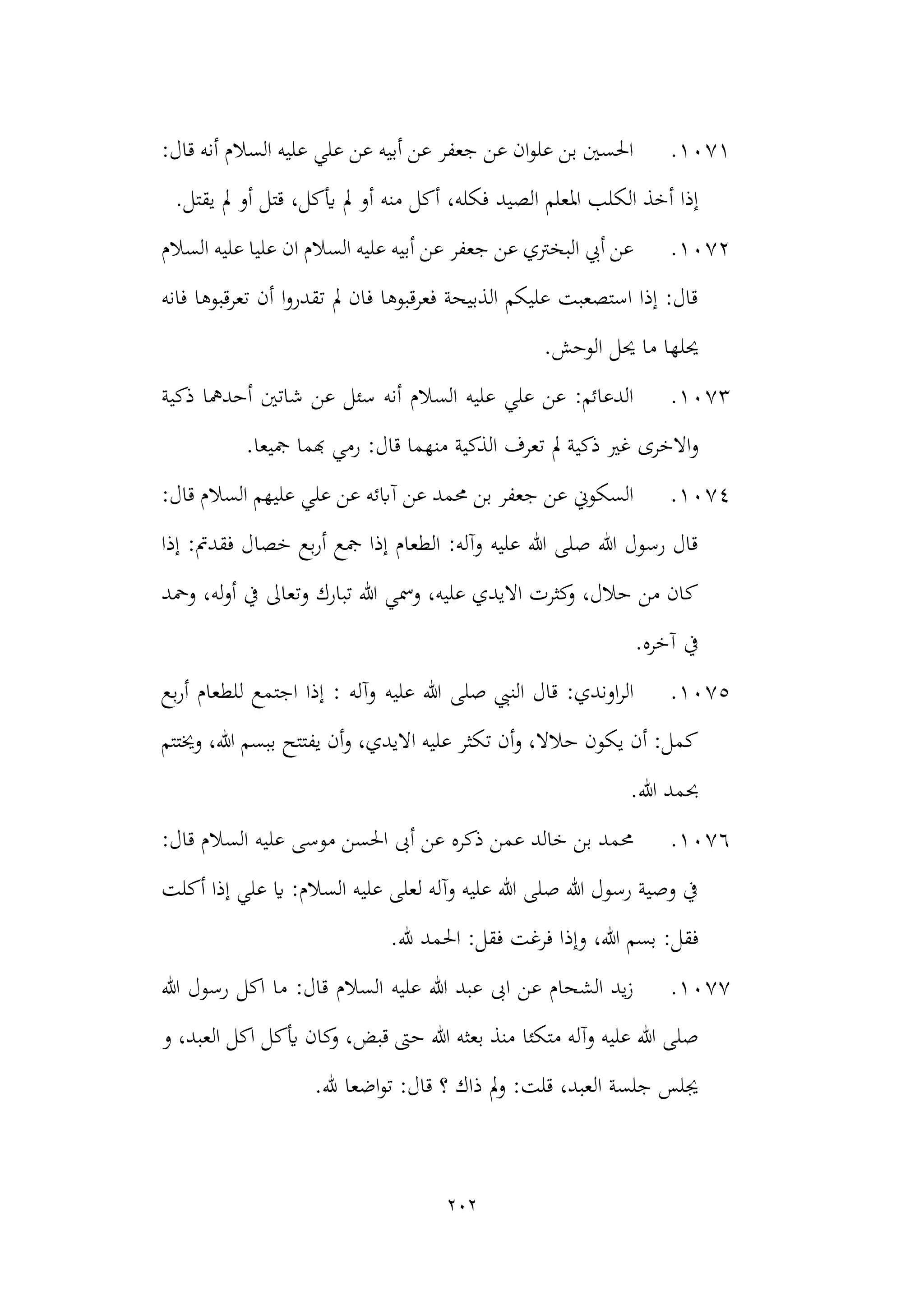 202
1071
.
:‫قال‬ ‫أنه‬ ‫السالم‬ ‫عليه‬ ‫علي‬ ‫عن‬ ‫أبيه‬ ‫عن‬ ‫جعفر‬ ‫عن‬ ‫ان‬‫و‬‫عل‬ ‫بن‬ ‫احلسني‬
‫الصيد‬ ‫املعلم‬ ‫الكلب‬ ‫أخذ‬ ‫إذا‬
.‫يقتل‬ ‫مل‬ ‫أو‬ ‫قتل‬ ،‫أيكل‬ ‫مل‬ ‫أو‬ ‫منه‬ ‫أكل‬ ،‫فكله‬
1072
.
‫السالم‬ ‫عليه‬ ‫عليا‬ ‫ان‬ ‫السالم‬ ‫عليه‬ ‫أبيه‬ ‫عن‬ ‫جعفر‬ ‫عن‬ ‫البخرتي‬ ‫أيب‬ ‫عن‬
‫فانه‬ ‫تعرقبوها‬ ‫أن‬ ‫ا‬‫و‬‫تقدر‬ ‫مل‬ ‫فان‬ ‫فعرقبوها‬ ‫الذبيحة‬ ‫عليكم‬ ‫استصعبت‬ ‫إذا‬ :‫قال‬
‫الوحش‬ ‫حيل‬ ‫ما‬ ‫حيلها‬
.
1073
.
‫ذكية‬ ‫أحدمها‬ ‫شاتني‬ ‫عن‬ ‫سئل‬ ‫أنه‬ ‫السالم‬ ‫عليه‬ ‫علي‬ ‫عن‬ :‫الدعائم‬
‫و‬
:‫قال‬ ‫منهما‬ ‫الذكية‬ ‫تعرف‬ ‫مل‬ ‫ذكية‬ ‫غري‬ ‫االخرى‬
.‫مجيعا‬ ‫هبما‬ ‫رمي‬
1074
.
:‫قال‬ ‫السالم‬ ‫عليهم‬ ‫علي‬ ‫عن‬ ‫آابئه‬ ‫عن‬ ‫حممد‬ ‫بن‬ ‫جعفر‬ ‫عن‬ ‫السكوين‬
‫إذا‬ :‫فقدمت‬ ‫خصال‬ ‫بع‬‫ر‬‫أ‬ ‫مجع‬ ‫إذا‬ ‫الطعام‬ :‫وآله‬ ‫عليه‬ ‫هللا‬ ‫صلى‬ ‫هللا‬ ‫رسول‬ ‫قال‬
‫ومحد‬ ،‫له‬‫و‬‫أ‬ ‫يف‬ ‫وتعاىل‬ ‫تبارك‬ ‫هللا‬ ‫ومسي‬ ،‫عليه‬ ‫االيدي‬ ‫كثرت‬
‫و‬ ،‫حالل‬ ‫من‬ ‫كان‬
‫يف‬
.‫آخره‬
1075
.
‫عليه‬ ‫هللا‬ ‫صلى‬ ‫النيب‬ ‫قال‬ :‫اوندي‬‫ر‬‫ال‬
‫بع‬‫ر‬‫أ‬ ‫للطعام‬ ‫اجتمع‬ ‫إذا‬ : ‫وآله‬
‫وخيتتم‬ ،‫هللا‬ ‫ببسم‬ ‫يفتتح‬ ‫أن‬‫و‬ ،‫االيدي‬ ‫عليه‬ ‫تكثر‬ ‫أن‬‫و‬ ،‫حالال‬ ‫يكون‬ ‫أن‬ :‫كمل‬
.‫هللا‬ ‫حبمد‬
1076
.
:‫قال‬ ‫السالم‬ ‫عليه‬ ‫موسى‬ ‫احلسن‬ ‫أىب‬ ‫عن‬ ‫ذكره‬ ‫عمن‬ ‫خالد‬ ‫بن‬ ‫حممد‬
‫أكلت‬ ‫إذا‬ ‫علي‬ ‫اي‬ :‫السالم‬ ‫عليه‬ ‫لعلى‬ ‫وآله‬ ‫عليه‬ ‫هللا‬ ‫صلى‬ ‫هللا‬ ‫رسول‬ ‫وصية‬ ‫يف‬
‫وإذ‬ ،‫هللا‬ ‫بسم‬ :‫فقل‬
.‫هلل‬ ‫احلمد‬ :‫فقل‬ ‫فرغت‬ ‫ا‬
1077
.
‫هللا‬ ‫رسول‬ ‫اكل‬ ‫ما‬ :‫قال‬ ‫السالم‬ ‫عليه‬ ‫هللا‬ ‫عبد‬ ‫اىب‬ ‫عن‬ ‫الشحام‬ ‫يد‬‫ز‬
‫متكئا‬ ‫وآله‬ ‫عليه‬ ‫هللا‬ ‫صلى‬
‫و‬ ،‫العبد‬ ‫اكل‬ ‫أيكل‬ ‫كان‬
‫و‬ ،‫قبض‬ ‫حىت‬ ‫هللا‬ ‫بعثه‬ ‫منذ‬
.‫هلل‬ ‫اضعا‬‫و‬‫ت‬ :‫قال‬ ‫؟‬ ‫ذاك‬ ‫مل‬‫و‬ :‫قلت‬ ،‫العبد‬ ‫جلسة‬ ‫جيلس‬
 