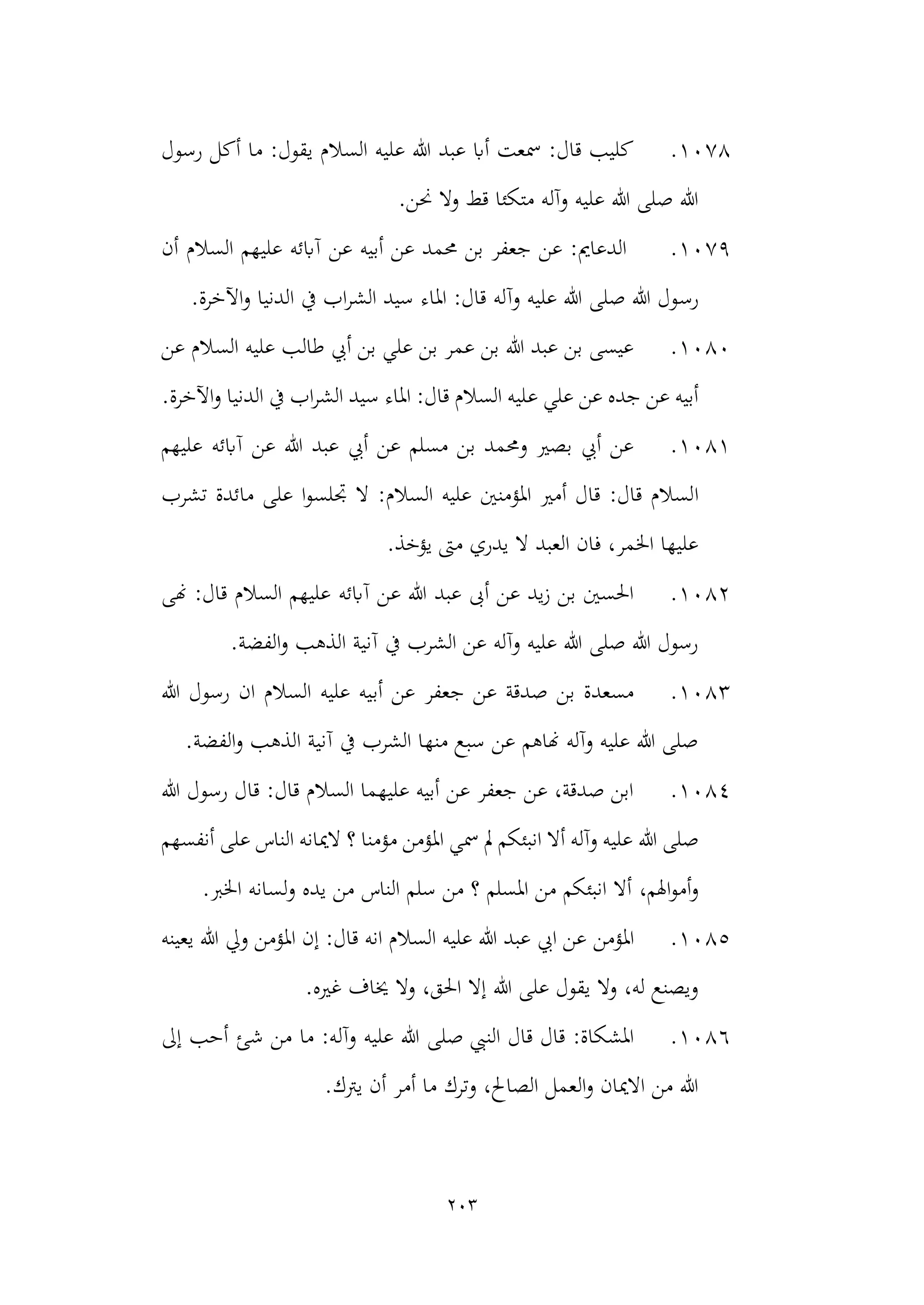 203
1078
.
‫أك‬ ‫ما‬ :‫يقول‬ ‫السالم‬ ‫عليه‬ ‫هللا‬ ‫عبد‬ ‫أاب‬ ‫مسعت‬ :‫قال‬ ‫كليب‬
‫رسول‬ ‫ل‬
.‫حنن‬ ‫وال‬ ‫قط‬ ‫متكئا‬ ‫وآله‬ ‫عليه‬ ‫هللا‬ ‫صلى‬ ‫هللا‬
1079
.
‫أن‬ ‫السالم‬ ‫عليهم‬ ‫آابئه‬ ‫عن‬ ‫أبيه‬ ‫عن‬ ‫حممد‬ ‫بن‬ ‫جعفر‬ ‫عن‬ :‫الدعامي‬
‫رس‬
.‫اآلخرة‬‫و‬ ‫الدنيا‬ ‫يف‬ ‫اب‬‫ر‬‫الش‬ ‫سيد‬ ‫املاء‬ :‫قال‬ ‫وآله‬ ‫عليه‬ ‫هللا‬ ‫صلى‬ ‫هللا‬ ‫ول‬
1080
.
‫عن‬ ‫السالم‬ ‫عليه‬ ‫طالب‬ ‫أيب‬ ‫بن‬ ‫علي‬ ‫بن‬ ‫عمر‬ ‫بن‬ ‫هللا‬ ‫عبد‬ ‫بن‬ ‫عيسى‬
‫ع‬ ‫علي‬ ‫عن‬ ‫جده‬ ‫عن‬ ‫أبيه‬
.‫اآلخرة‬‫و‬ ‫الدنيا‬ ‫يف‬ ‫اب‬‫ر‬‫الش‬ ‫سيد‬ ‫املاء‬ :‫قال‬ ‫السالم‬ ‫ليه‬
1081
.
‫عليهم‬ ‫آابئه‬ ‫عن‬ ‫هللا‬ ‫عبد‬ ‫أيب‬ ‫عن‬ ‫مسلم‬ ‫بن‬ ‫وحممد‬ ‫بصري‬ ‫أيب‬ ‫عن‬
‫ا‬
‫تشرب‬ ‫مائدة‬ ‫على‬ ‫ا‬‫و‬‫جتلس‬ ‫ال‬ :‫السالم‬ ‫عليه‬ ‫املؤمنني‬ ‫أمري‬ ‫قال‬ :‫قال‬ ‫لسالم‬
.‫يؤخذ‬ ‫مىت‬ ‫يدري‬ ‫ال‬ ‫العبد‬ ‫فان‬ ،‫اخلمر‬ ‫عليها‬
1082
.
‫آابئه‬ ‫عن‬ ‫هللا‬ ‫عبد‬ ‫أىب‬ ‫عن‬ ‫يد‬‫ز‬ ‫بن‬ ‫احلسني‬
‫هنى‬ :‫قال‬ ‫السالم‬ ‫عليهم‬
.‫الفضة‬‫و‬ ‫الذهب‬ ‫آنية‬ ‫يف‬ ‫الشرب‬ ‫عن‬ ‫وآله‬ ‫عليه‬ ‫هللا‬ ‫صلى‬ ‫هللا‬ ‫رسول‬
1083
.
‫أب‬ ‫عن‬ ‫جعفر‬ ‫عن‬ ‫صدقة‬ ‫بن‬ ‫مسعدة‬
‫هللا‬ ‫رسول‬ ‫ان‬ ‫السالم‬ ‫عليه‬ ‫يه‬
.‫الفضة‬‫و‬ ‫الذهب‬ ‫آنية‬ ‫يف‬ ‫الشرب‬ ‫منها‬ ‫سبع‬ ‫عن‬ ‫هناهم‬ ‫وآله‬ ‫عليه‬ ‫هللا‬ ‫صلى‬
1084
.
‫رسول‬ ‫قال‬ :‫قال‬ ‫السالم‬ ‫عليهما‬ ‫أبيه‬ ‫عن‬ ‫جعفر‬ ‫عن‬ ،‫صدقة‬ ‫ابن‬
‫هللا‬
‫هللا‬ ‫صلى‬
‫؟‬ ‫مؤمنا‬ ‫املؤمن‬ ‫مسي‬ ‫مل‬ ‫انبئكم‬ ‫أال‬ ‫وآله‬ ‫عليه‬
‫أنفسهم‬ ‫على‬ ‫الناس‬ ‫الميانه‬
،‫اهلم‬‫و‬‫أم‬‫و‬
.‫اخلرب‬ ‫لسانه‬‫و‬ ‫يده‬ ‫من‬ ‫الناس‬ ‫سلم‬ ‫من‬ ‫؟‬ ‫املسلم‬ ‫من‬ ‫انبئكم‬ ‫أال‬
1085
.
‫املؤمن‬
‫يعينه‬ ‫هللا‬ ‫ويل‬ ‫املؤمن‬ ‫إن‬ :‫قال‬ ‫انه‬ ‫السالم‬ ‫عليه‬ ‫هللا‬ ‫عبد‬ ‫ايب‬ ‫عن‬
،‫احلق‬ ‫إال‬ ‫هللا‬ ‫على‬ ‫يقول‬ ‫وال‬ ،‫له‬ ‫ويصنع‬
.‫غريه‬ ‫خياف‬ ‫وال‬
1086
.
‫وآل‬ ‫عليه‬ ‫هللا‬ ‫صلى‬ ‫النيب‬ ‫قال‬ ‫قال‬ :‫املشكاة‬
‫إىل‬ ‫أحب‬ ‫شئ‬ ‫من‬ ‫ما‬ :‫ه‬
.‫يرتك‬ ‫أن‬ ‫أمر‬ ‫ما‬ ‫وترك‬ ،‫الصاحل‬ ‫العمل‬‫و‬ ‫االميان‬ ‫من‬ ‫هللا‬
 