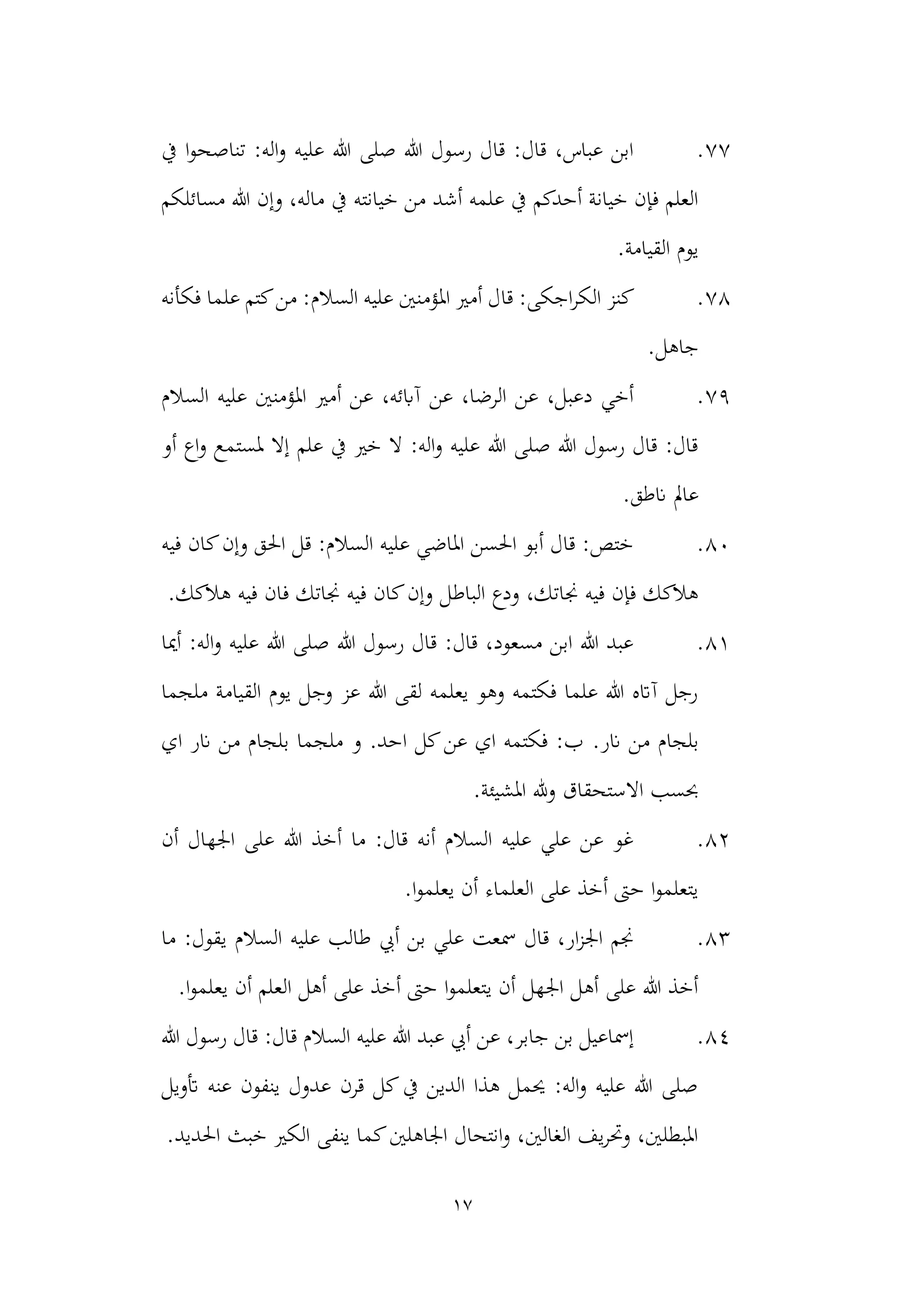 17
77
.
‫يف‬ ‫ا‬‫و‬‫تناصح‬ :‫اله‬‫و‬ ‫عليه‬ ‫هللا‬ ‫صلى‬ ‫هللا‬ ‫رسول‬ ‫قال‬ :‫قال‬ ،‫عباس‬ ‫ابن‬
‫خيانته‬ ‫من‬ ‫أشد‬ ‫علمه‬ ‫يف‬ ‫أحدكم‬ ‫خيانة‬ ‫فإن‬ ‫العلم‬
‫مسائلكم‬ ‫هللا‬ ‫وإن‬ ،‫ماله‬ ‫يف‬
.‫القيامة‬ ‫يوم‬
78
.
‫الكر‬ ‫كنز‬
‫قا‬ :‫اجكى‬
‫السالم‬ ‫عليه‬ ‫املؤمنني‬ ‫أمري‬ ‫ل‬
‫فكأنه‬ ‫علما‬ ‫كتم‬‫من‬ :
.‫جاهل‬
79
.
‫السالم‬ ‫عليه‬ ‫املؤمنني‬ ‫أمري‬ ‫عن‬ ،‫آابئه‬ ‫عن‬ ،‫الرضا‬ ‫عن‬ ،‫دعبل‬ ‫أخي‬
‫أو‬ ‫اع‬‫و‬ ‫ملستمع‬ ‫إال‬ ‫علم‬ ‫يف‬ ‫خري‬ ‫ال‬ :‫اله‬‫و‬ ‫عليه‬ ‫هللا‬ ‫صلى‬ ‫هللا‬ ‫رسول‬ ‫قال‬ :‫قال‬
.‫انطق‬ ‫عامل‬
80
.
‫كان‬‫وإن‬ ‫احلق‬ ‫قل‬ :‫السالم‬ ‫عليه‬ ‫املاضي‬ ‫احلسن‬ ‫أبو‬ ‫قال‬ :‫ختص‬
‫فيه‬
‫الباط‬ ‫ودع‬ ،‫جناتك‬ ‫فيه‬ ‫فإن‬ ‫هالكك‬
.‫هالكك‬ ‫فيه‬ ‫فان‬ ‫جناتك‬ ‫فيه‬ ‫كان‬‫وإن‬ ‫ل‬
81
.
‫أميا‬ :‫اله‬‫و‬ ‫عليه‬ ‫هللا‬ ‫صلى‬ ‫هللا‬ ‫رسول‬ ‫قال‬ :‫قال‬ ،‫مسعود‬ ‫ابن‬ ‫هللا‬ ‫عبد‬
‫ملجما‬ ‫القيامة‬ ‫يوم‬ ‫وجل‬ ‫عز‬ ‫هللا‬ ‫لقى‬ ‫يعلمه‬ ‫وهو‬ ‫فكتمه‬ ‫علما‬ ‫هللا‬ ‫آاته‬ ‫رجل‬
.‫انر‬ ‫من‬ ‫بلجام‬
‫من‬ ‫بلجام‬ ‫ملجما‬ ‫و‬ .‫احد‬ ‫كل‬‫عن‬ ‫اي‬ ‫فكتمه‬ :‫ب‬
‫اي‬ ‫انر‬
‫املشيئة‬ ‫هلل‬‫و‬ ‫االستحقاق‬ ‫حبسب‬
.
82
.
‫أن‬ ‫اجلهال‬ ‫على‬ ‫هللا‬ ‫أخذ‬ ‫ما‬ :‫قال‬ ‫أنه‬ ‫السالم‬ ‫عليه‬ ‫علي‬ ‫عن‬ ‫غو‬
.‫ا‬‫و‬‫يعلم‬ ‫أن‬ ‫العلماء‬ ‫على‬ ‫أخذ‬ ‫حىت‬ ‫ا‬‫و‬‫يتعلم‬
83
.
‫ما‬ :‫يقول‬ ‫السالم‬ ‫عليه‬ ‫طالب‬ ‫أيب‬ ‫بن‬ ‫علي‬ ‫مسعت‬ ‫قال‬ ،‫ار‬‫ز‬‫اجل‬ ‫جنم‬
‫ا‬‫و‬‫يعلم‬ ‫أن‬ ‫العلم‬ ‫أهل‬ ‫على‬ ‫أخذ‬ ‫حىت‬ ‫ا‬‫و‬‫يتعلم‬ ‫أن‬ ‫اجلهل‬ ‫أهل‬ ‫على‬ ‫هللا‬ ‫أخذ‬
.
84
.
‫هللا‬ ‫رسول‬ ‫قال‬ :‫قال‬ ‫السالم‬ ‫عليه‬ ‫هللا‬ ‫عبد‬ ‫أيب‬ ‫عن‬ ،‫جابر‬ ‫بن‬ ‫إمساعيل‬
‫أتويل‬ ‫عنه‬ ‫ينفون‬ ‫عدول‬ ‫قرن‬ ‫كل‬‫يف‬ ‫الدين‬ ‫هذا‬ ‫حيمل‬ :‫اله‬‫و‬ ‫عليه‬ ‫هللا‬ ‫صلى‬
.‫احلديد‬ ‫خبث‬ ‫الكري‬ ‫ينفى‬ ‫كما‬‫اجلاهلني‬ ‫انتحال‬‫و‬ ،‫الغالني‬ ‫يف‬‫ر‬‫وحت‬ ،‫املبطلني‬
 