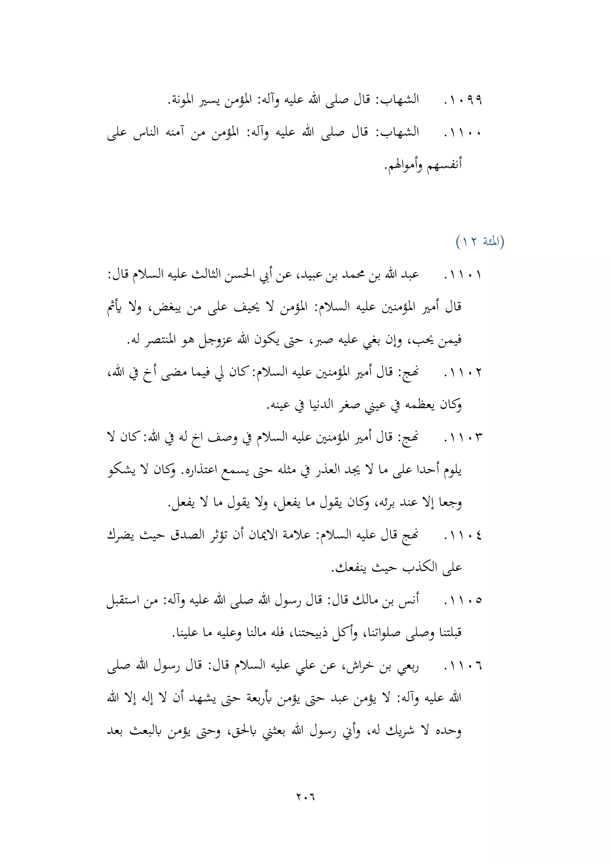 206
1099
.
.‫املونة‬ ‫يسري‬ ‫املؤمن‬ :‫وآله‬ ‫عليه‬ ‫هللا‬ ‫صلى‬ ‫قال‬ :‫الشهاب‬
1100
.
:‫وآله‬ ‫عليه‬ ‫هللا‬ ‫صلى‬ ‫قال‬ :‫الشهاب‬
‫على‬ ‫الناس‬ ‫آمنه‬ ‫من‬ ‫املؤمن‬
.‫اهلم‬‫و‬‫أم‬‫و‬ ‫أنفسهم‬
‫(املئة‬
12
)
1101
.
:‫قال‬ ‫السالم‬ ‫عليه‬ ‫الثالث‬ ‫احلسن‬ ‫أيب‬ ‫عن‬ ،‫عبيد‬ ‫بن‬ ‫حممد‬ ‫بن‬ ‫هللا‬ ‫عبد‬
‫أيمث‬ ‫وال‬ ،‫يبغض‬ ‫من‬ ‫على‬ ‫حييف‬ ‫ال‬ ‫املؤمن‬ :‫السالم‬ ‫عليه‬ ‫املؤمنني‬ ‫أمري‬ ‫قال‬
‫عزوج‬ ‫هللا‬ ‫يكون‬ ‫حىت‬ ،‫صرب‬ ‫عليه‬ ‫بغي‬ ‫وإن‬ ،‫حيب‬ ‫فيمن‬
.‫له‬ ‫املنتصر‬ ‫هو‬ ‫ل‬
1102
.
‫املؤمن‬ ‫أمري‬ ‫قال‬ :‫هنج‬
،‫هللا‬ ‫يف‬ ‫أخ‬ ‫مضى‬ ‫فيما‬ ‫يل‬ ‫كان‬:‫السالم‬ ‫عليه‬ ‫ني‬
‫عينه‬ ‫يف‬ ‫الدنيا‬ ‫صغر‬ ‫عيين‬ ‫يف‬ ‫يعظمه‬ ‫كان‬
‫و‬
.
1103
.
:‫هللا‬ ‫يف‬ ‫له‬ ‫اخ‬ ‫وصف‬ ‫يف‬ ‫السالم‬ ‫عليه‬ ‫املؤمنني‬ ‫أمري‬ ‫قال‬ :‫هنج‬
‫ال‬ ‫كان‬
‫ما‬ ‫على‬ ‫أحدا‬ ‫يلوم‬
‫ال‬
‫يشكو‬ ‫ال‬ ‫كان‬
‫و‬ .‫اعتذاره‬ ‫يسمع‬ ‫حىت‬ ‫مثله‬ ‫يف‬ ‫العذر‬ ‫جيد‬
‫وجع‬
‫كان‬
‫و‬ ،‫ئه‬‫ر‬‫ب‬ ‫عند‬ ‫إال‬ ‫ا‬
‫وال‬ ،‫يفعل‬ ‫ما‬ ‫يقول‬
‫يفعل‬ ‫ال‬ ‫ما‬ ‫يقول‬
.
1104
.
‫يضرك‬ ‫حيث‬ ‫الصدق‬ ‫تؤثر‬ ‫أن‬ ‫االميان‬ ‫عالمة‬ :‫السالم‬ ‫عليه‬ ‫قال‬ ‫هنج‬
.‫ينفعك‬ ‫حيث‬ ‫الكذب‬ ‫على‬
1105
.
‫استقبل‬ ‫من‬ :‫وآله‬ ‫عليه‬ ‫هللا‬ ‫صلى‬ ‫هللا‬ ‫رسول‬ ‫قال‬ :‫قال‬ ‫مالك‬ ‫بن‬ ‫أنس‬
‫علينا‬ ‫ما‬ ‫وعليه‬ ‫مالنا‬ ‫فله‬ ،‫ذبيحتنا‬ ‫أكل‬‫و‬ ،‫اتنا‬‫و‬‫صل‬ ‫وصلى‬ ‫قبلتنا‬
.
1106
.
‫قا‬ ‫السالم‬ ‫عليه‬ ‫علي‬ ‫عن‬ ،‫اش‬‫ر‬‫خ‬ ‫بن‬ ‫بعي‬‫ر‬
‫صلى‬ ‫هللا‬ ‫رسول‬ ‫قال‬ :‫ل‬
‫هللا‬ ‫إال‬ ‫إله‬ ‫ال‬ ‫أن‬ ‫يشهد‬ ‫حىت‬ ‫بعة‬‫ر‬‫أب‬ ‫يؤمن‬ ‫حىت‬ ‫عبد‬ ‫يؤمن‬ ‫ال‬ :‫وآله‬ ‫عليه‬ ‫هللا‬
‫بعد‬ ‫ابلبعث‬ ‫يؤمن‬ ‫وحىت‬ ،‫ابحلق‬ ‫بعثين‬ ‫هللا‬ ‫رسول‬ ‫أين‬‫و‬ ،‫له‬ ‫يك‬‫ر‬‫ش‬ ‫ال‬ ‫وحده‬
 