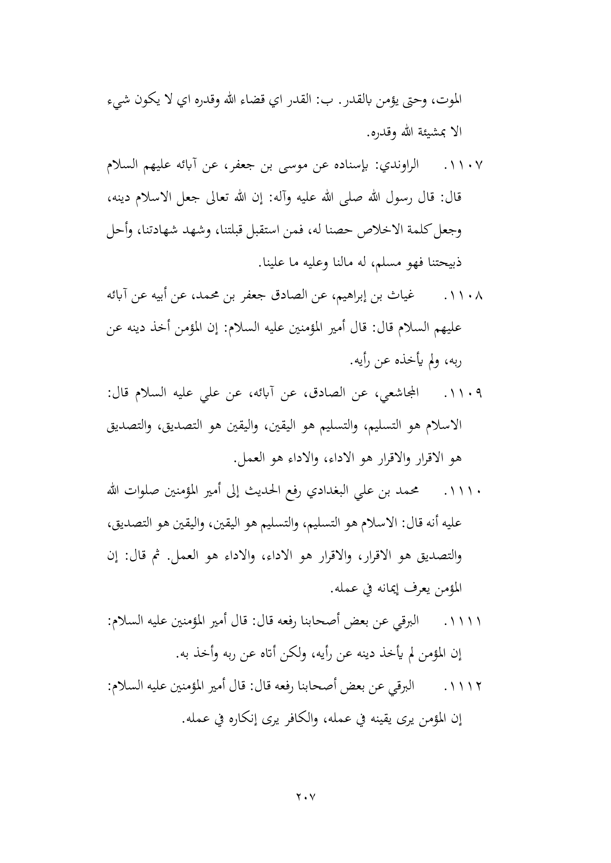 207
‫اي‬ ‫القدر‬ :‫ب‬ .‫ابلقدر‬ ‫يؤمن‬ ‫وحىت‬ ،‫املوت‬
‫وقدره‬ ‫هللا‬ ‫قضاء‬
‫اي‬
‫ي‬ ‫ال‬
‫شيء‬ ‫كون‬
‫هللا‬ ‫مبشيئة‬ ‫اال‬
‫و‬
.‫قدره‬
1107
.
‫السالم‬ ‫عليهم‬ ‫آابئه‬ ‫عن‬ ،‫جعفر‬ ‫بن‬ ‫موسى‬ ‫عن‬ ‫إبسناده‬ :‫اوندي‬‫ر‬‫ال‬
،‫دينه‬ ‫االسالم‬ ‫جعل‬ ‫تعاىل‬ ‫هللا‬ ‫إن‬ :‫وآله‬ ‫عليه‬ ‫هللا‬ ‫صلى‬ ‫هللا‬ ‫رسول‬ ‫قال‬ :‫قال‬
‫أحل‬‫و‬ ،‫شهادتنا‬ ‫وشهد‬ ،‫قبلتنا‬ ‫استقبل‬ ‫فمن‬ ،‫له‬ ‫حصنا‬ ‫االخالص‬ ‫كلمة‬‫وجعل‬
‫مالنا‬ ‫له‬ ،‫مسلم‬ ‫فهو‬ ‫ذبيحتنا‬
‫وعلي‬
.‫علينا‬ ‫ما‬ ‫ه‬
1108
.
‫آابئه‬ ‫عن‬ ‫أبيه‬ ‫عن‬ ،‫حممد‬ ‫بن‬ ‫جعفر‬ ‫الصادق‬ ‫عن‬ ،‫اهيم‬‫ر‬‫إب‬ ‫بن‬ ‫غياث‬
‫عن‬ ‫دينه‬ ‫أخذ‬ ‫املؤمن‬ ‫إن‬ :‫السالم‬ ‫عليه‬ ‫املؤمنني‬ ‫أمري‬ ‫قال‬ :‫قال‬ ‫السالم‬ ‫عليهم‬
.‫أيه‬‫ر‬ ‫عن‬ ‫أيخذه‬ ‫مل‬‫و‬ ،‫به‬‫ر‬
1109
.
:‫قال‬ ‫السالم‬ ‫عليه‬ ‫علي‬ ‫عن‬ ،‫آابئه‬ ‫عن‬ ،‫الصادق‬ ‫عن‬ ،‫اجملاشعي‬
‫ه‬ ‫التسليم‬‫و‬ ،‫التسليم‬ ‫هو‬ ‫االسالم‬
‫الي‬ ‫و‬
‫التصديق‬‫و‬ ،‫التصديق‬ ‫هو‬ ‫اليقني‬‫و‬ ،‫قني‬
.‫العمل‬ ‫هو‬ ‫االداء‬‫و‬ ،‫االداء‬ ‫هو‬ ‫ار‬‫ر‬‫االق‬‫و‬ ‫ار‬‫ر‬‫االق‬ ‫هو‬
1110
.
‫هللا‬ ‫ات‬‫و‬‫صل‬ ‫املؤمنني‬ ‫أمري‬ ‫إىل‬ ‫احلديث‬ ‫رفع‬ ‫البغدادي‬ ‫علي‬ ‫بن‬ ‫حممد‬
،‫التصديق‬ ‫هو‬ ‫اليقني‬‫و‬ ،‫اليقني‬ ‫هو‬ ‫التسليم‬‫و‬ ،‫التسليم‬ ‫هو‬ ‫االسالم‬ :‫قال‬ ‫أنه‬ ‫عليه‬
‫هو‬ ‫ار‬‫ر‬‫االق‬‫و‬ ،‫ار‬‫ر‬‫االق‬ ‫هو‬ ‫التصديق‬‫و‬
‫االدا‬
.‫العمل‬ ‫هو‬ ‫االداء‬‫و‬ ،‫ء‬
‫إن‬ :‫قال‬ ‫مث‬
.‫عمله‬ ‫يف‬ ‫إميانه‬ ‫يعرف‬ ‫املؤمن‬
1111
.
:‫السالم‬ ‫عليه‬ ‫املؤمنني‬ ‫أمري‬ ‫قال‬ :‫قال‬ ‫رفعه‬ ‫أصحابنا‬ ‫بعض‬ ‫عن‬ ‫الربقي‬
‫به‬ ‫أخذ‬‫و‬ ‫به‬‫ر‬ ‫عن‬ ‫أاته‬ ‫لكن‬‫و‬ ،‫أيه‬‫ر‬ ‫عن‬ ‫دينه‬ ‫أيخذ‬ ‫مل‬ ‫املؤمن‬ ‫إن‬
.
1112
.
:‫السالم‬ ‫عليه‬ ‫املؤمنني‬ ‫أمري‬ ‫قال‬ :‫قال‬ ‫رفعه‬ ‫أصحابنا‬ ‫بعض‬ ‫عن‬ ‫الربقي‬
‫املؤمن‬ ‫إن‬
‫عمله‬ ‫يف‬ ‫إنكاره‬ ‫يرى‬ ‫الكافر‬‫و‬ ،‫عمله‬ ‫يف‬ ‫يقينه‬ ‫يرى‬
.
 