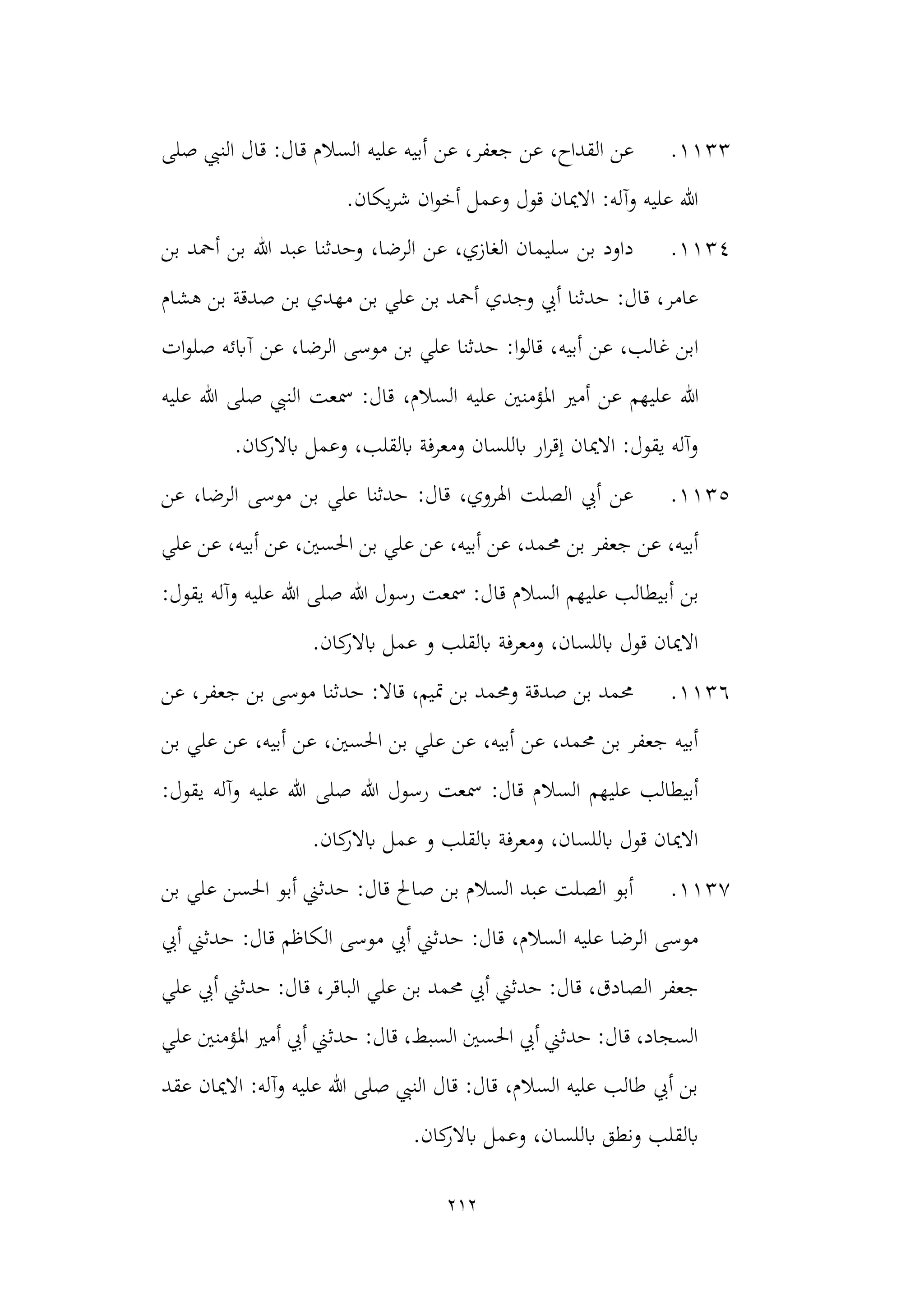 212
1133
.
‫ق‬ ‫السالم‬ ‫عليه‬ ‫أبيه‬ ‫عن‬ ،‫جعفر‬ ‫عن‬ ،‫القداح‬ ‫عن‬
‫صلى‬ ‫النيب‬ ‫قال‬ :‫ال‬
.‫يكان‬‫ر‬‫ش‬ ‫ان‬‫و‬‫أخ‬ ‫وعمل‬ ‫قول‬ ‫االميان‬ :‫وآله‬ ‫عليه‬ ‫هللا‬
1134
.
‫بن‬ ‫أمحد‬ ‫بن‬ ‫هللا‬ ‫عبد‬ ‫وحدثنا‬ ،‫الرضا‬ ‫عن‬ ،‫الغازي‬ ‫سليمان‬ ‫بن‬ ‫داود‬
‫هشام‬ ‫بن‬ ‫صدقة‬ ‫بن‬ ‫مهدي‬ ‫بن‬ ‫علي‬ ‫بن‬ ‫أمحد‬ ‫وجدي‬ ‫أيب‬ ‫حدثنا‬ :‫قال‬ ،‫عامر‬
‫أبيه‬ ‫عن‬ ،‫غالب‬ ‫ابن‬
‫ات‬‫و‬‫صل‬ ‫آابئه‬ ‫عن‬ ،‫الرضا‬ ‫موسى‬ ‫بن‬ ‫علي‬ ‫حدثنا‬ :‫ا‬‫و‬‫قال‬ ،
‫هللا‬
‫عليه‬ ‫هللا‬ ‫صلى‬ ‫النيب‬ ‫مسعت‬ :‫قال‬ ،‫السالم‬ ‫عليه‬ ‫املؤمنني‬ ‫أمري‬ ‫عن‬ ‫عليهم‬
.‫كان‬
‫ابالر‬ ‫وعمل‬ ،‫ابلقلب‬ ‫ومعرفة‬ ‫ابللسان‬ ‫ار‬‫ر‬‫إق‬ ‫االميان‬ :‫يقول‬ ‫وآله‬
1135
.
‫عن‬ ،‫الرضا‬ ‫موسى‬ ‫بن‬ ‫علي‬ ‫حدثنا‬ :‫قال‬ ،‫اهلروي‬ ‫الصلت‬ ‫أيب‬ ‫عن‬
‫حم‬ ‫بن‬ ‫جعفر‬ ‫عن‬ ،‫أبيه‬
‫علي‬ ‫عن‬ ،‫أبيه‬ ‫عن‬ ،‫احلسني‬ ‫بن‬ ‫علي‬ ‫عن‬ ،‫أبيه‬ ‫عن‬ ،‫مد‬
‫أب‬ ‫بن‬
:‫يقول‬ ‫وآله‬ ‫عليه‬ ‫هللا‬ ‫صلى‬ ‫هللا‬ ‫رسول‬ ‫مسعت‬ :‫قال‬ ‫السالم‬ ‫عليهم‬ ‫يطالب‬
.‫كان‬
‫ابالر‬ ‫عمل‬ ‫و‬ ‫ابلقلب‬ ‫ومعرفة‬ ،‫ابللسان‬ ‫قول‬ ‫االميان‬
1136
.
‫عن‬ ،‫جعفر‬ ‫بن‬ ‫موسى‬ ‫حدثنا‬ :‫قاال‬ ،‫متيم‬ ‫بن‬ ‫وحممد‬ ‫صدقة‬ ‫بن‬ ‫حممد‬
‫ع‬ ‫عن‬ ،‫أبيه‬ ‫عن‬ ،‫حممد‬ ‫بن‬ ‫جعفر‬ ‫أبيه‬
‫بن‬ ‫علي‬ ‫عن‬ ،‫أبيه‬ ‫عن‬ ،‫احلسني‬ ‫بن‬ ‫لي‬
‫السال‬ ‫عليهم‬ ‫أبيطالب‬
:‫يقول‬ ‫وآله‬ ‫عليه‬ ‫هللا‬ ‫صلى‬ ‫هللا‬ ‫رسول‬ ‫مسعت‬ :‫قال‬ ‫م‬
.‫كان‬
‫ابالر‬ ‫عمل‬ ‫و‬ ‫ابلقلب‬ ‫ومعرفة‬ ،‫ابللسان‬ ‫قول‬ ‫االميان‬
1137
.
‫بن‬ ‫علي‬ ‫احلسن‬ ‫أبو‬ ‫حدثين‬ :‫قال‬ ‫صاحل‬ ‫بن‬ ‫السالم‬ ‫عبد‬ ‫الصلت‬ ‫أبو‬
‫الك‬ ‫موسى‬ ‫أيب‬ ‫حدثين‬ :‫قال‬ ،‫السالم‬ ‫عليه‬ ‫الرضا‬ ‫موسى‬
‫أيب‬ ‫حدثين‬ :‫قال‬ ‫اظم‬
‫حممد‬ ‫أيب‬ ‫حدثين‬ :‫قال‬ ،‫الصادق‬ ‫جعفر‬
‫علي‬ ‫أيب‬ ‫حدثين‬ :‫قال‬ ،‫الباقر‬ ‫علي‬ ‫بن‬
‫علي‬ ‫املؤمنني‬ ‫أمري‬ ‫أيب‬ ‫حدثين‬ :‫قال‬ ،‫السبط‬ ‫احلسني‬ ‫أيب‬ ‫حدثين‬ :‫قال‬ ،‫السجاد‬
‫عقد‬ ‫االميان‬ :‫وآله‬ ‫عليه‬ ‫هللا‬ ‫صلى‬ ‫النيب‬ ‫قال‬ :‫قال‬ ،‫السالم‬ ‫عليه‬ ‫طالب‬ ‫أيب‬ ‫بن‬
‫اب‬ ‫وعمل‬ ،‫ابللسان‬ ‫ونطق‬ ‫ابلقلب‬
.‫كان‬
‫الر‬
 