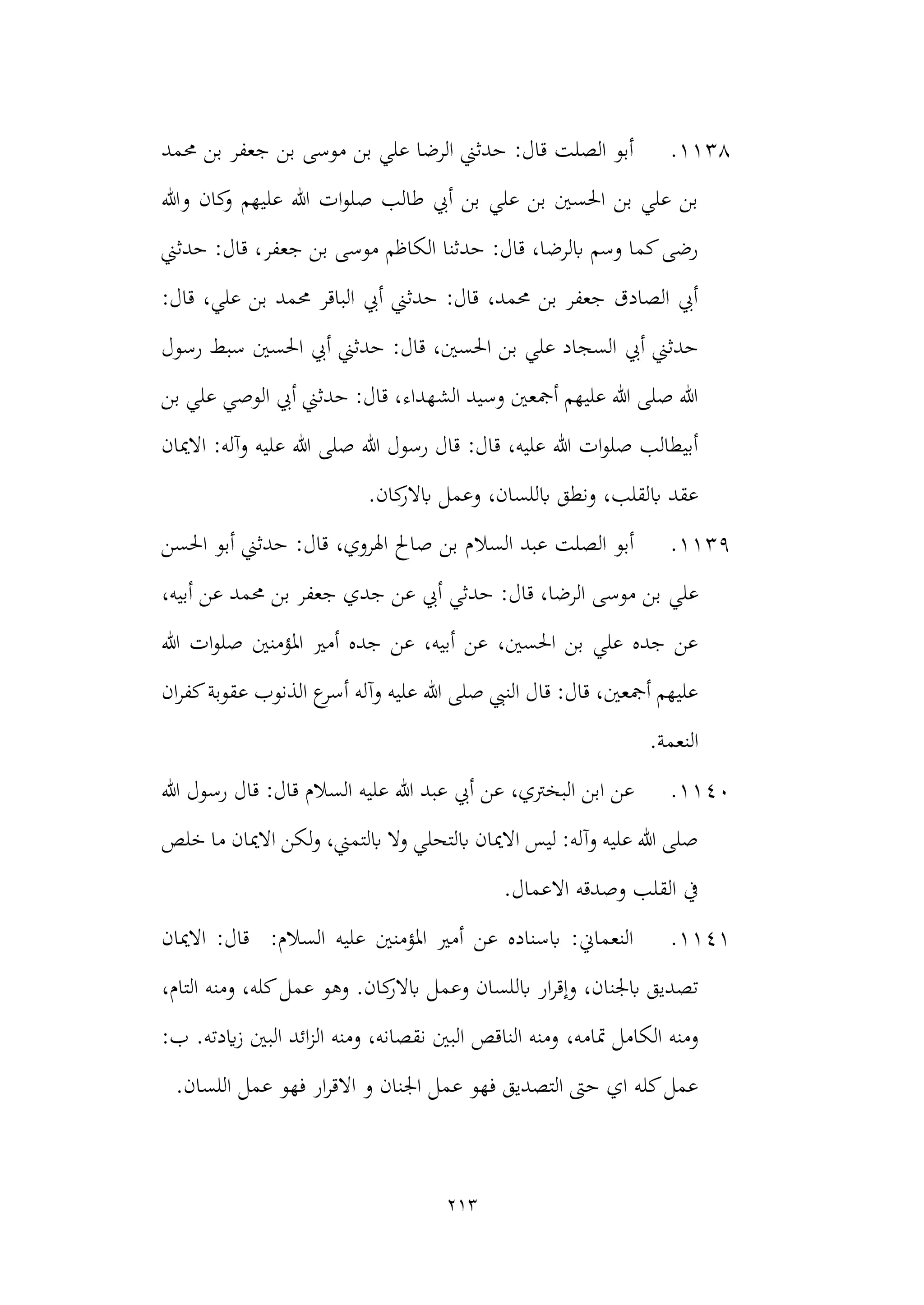 213
1138
.
‫ج‬ ‫بن‬ ‫موسى‬ ‫بن‬ ‫علي‬ ‫الرضا‬ ‫حدثين‬ :‫قال‬ ‫الصلت‬ ‫أبو‬
‫حممد‬ ‫بن‬ ‫عفر‬
‫وهللا‬ ‫كان‬
‫و‬ ‫عليهم‬ ‫هللا‬ ‫ات‬‫و‬‫صل‬ ‫طالب‬ ‫أيب‬ ‫بن‬ ‫علي‬ ‫بن‬ ‫احلسني‬ ‫بن‬ ‫علي‬ ‫بن‬
‫حدثين‬ :‫قال‬ ،‫جعفر‬ ‫بن‬ ‫موسى‬ ‫الكاظم‬ ‫حدثنا‬ :‫قال‬ ،‫ابلرضا‬ ‫وسم‬ ‫كما‬‫رضى‬
:‫قال‬ ،‫علي‬ ‫بن‬ ‫حممد‬ ‫الباقر‬ ‫أيب‬ ‫حدثين‬ :‫قال‬ ،‫حممد‬ ‫بن‬ ‫جعفر‬ ‫الصادق‬ ‫أيب‬
‫أيب‬ ‫حدثين‬
‫احلسني‬ ‫أيب‬ ‫حدثين‬ :‫قال‬ ،‫احلسني‬ ‫بن‬ ‫علي‬ ‫السجاد‬
‫رسول‬ ‫سبط‬
‫بن‬ ‫علي‬ ‫الوصي‬ ‫أيب‬ ‫حدثين‬ :‫قال‬ ،‫الشهداء‬ ‫وسيد‬ ‫أمجعني‬ ‫عليهم‬ ‫هللا‬ ‫صلى‬ ‫هللا‬
‫االميان‬ :‫وآله‬ ‫عليه‬ ‫هللا‬ ‫صلى‬ ‫هللا‬ ‫رسول‬ ‫قال‬ :‫قال‬ ،‫عليه‬ ‫هللا‬ ‫ات‬‫و‬‫صل‬ ‫أبيطالب‬
.‫كان‬
‫ابالر‬ ‫وعمل‬ ،‫ابللسان‬ ‫ونطق‬ ،‫ابلقلب‬ ‫عقد‬
1139
.
‫السال‬ ‫عبد‬ ‫الصلت‬ ‫أبو‬
‫احلسن‬ ‫أبو‬ ‫حدثين‬ :‫قال‬ ،‫اهلروي‬ ‫صاحل‬ ‫بن‬ ‫م‬
‫علي‬
،‫أبيه‬ ‫عن‬ ‫حممد‬ ‫بن‬ ‫جعفر‬ ‫جدي‬ ‫عن‬ ‫أيب‬ ‫حدثي‬ :‫قال‬ ،‫الرضا‬ ‫موسى‬ ‫بن‬
‫هللا‬ ‫ات‬‫و‬‫صل‬ ‫املؤمنني‬ ‫أمري‬ ‫جده‬ ‫عن‬ ،‫أبيه‬ ‫عن‬ ،‫احلسني‬ ‫بن‬ ‫علي‬ ‫جده‬ ‫عن‬
‫ان‬‫ر‬‫كف‬‫عقوبة‬ ‫الذنوب‬ ‫ع‬
‫أسر‬ ‫وآله‬ ‫عليه‬ ‫هللا‬ ‫صلى‬ ‫النيب‬ ‫قال‬ :‫قال‬ ،‫أمجعني‬ ‫عليهم‬
.‫النعمة‬
1140
.
‫البخرت‬ ‫ابن‬ ‫عن‬
‫رس‬ ‫قال‬ :‫قال‬ ‫السالم‬ ‫عليه‬ ‫هللا‬ ‫عبد‬ ‫أيب‬ ‫عن‬ ،‫ي‬
‫هللا‬ ‫ول‬
‫خلص‬ ‫ما‬ ‫االميان‬ ‫لكن‬‫و‬ ،‫ابلتمين‬ ‫وال‬ ‫ابلتحلي‬ ‫االميان‬ ‫ليس‬ :‫وآله‬ ‫عليه‬ ‫هللا‬ ‫صلى‬
.‫االعمال‬ ‫وصدقه‬ ‫القلب‬ ‫يف‬
1141
.
‫االميان‬ :‫قال‬ :‫السالم‬ ‫عليه‬ ‫املؤمنني‬ ‫أمري‬ ‫عن‬ ‫ابسناده‬ :‫النعماين‬
‫كان‬
‫ابالر‬ ‫وعمل‬ ‫ابللسان‬ ‫ار‬‫ر‬‫وإق‬ ،‫ابجلنان‬ ‫تصديق‬
.
‫و‬
،‫التام‬ ‫ومنه‬ ،‫كله‬‫عمل‬ ‫هو‬
،‫متامه‬ ‫الكامل‬ ‫ومنه‬
.‫ايدته‬‫ز‬ ‫البني‬ ‫ائد‬‫ز‬‫ال‬ ‫ومنه‬ ،‫نقصانه‬ ‫البني‬ ‫الناقص‬ ‫ومنه‬
:‫ب‬
.‫اللسان‬ ‫عمل‬ ‫فهو‬ ‫ار‬‫ر‬‫االق‬ ‫و‬ ‫اجلنان‬ ‫عمل‬ ‫فهو‬ ‫التصديق‬ ‫حىت‬ ‫اي‬ ‫كله‬‫عمل‬
 