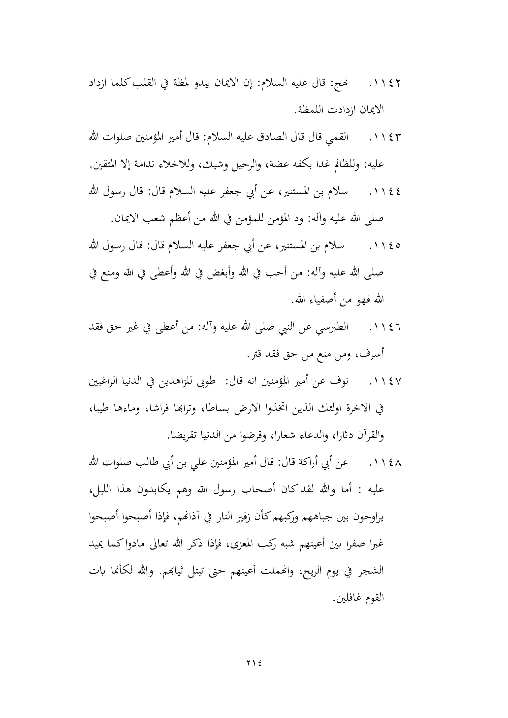 214
1142
.
‫ازداد‬ ‫كلما‬‫القلب‬ ‫يف‬ ‫ملظة‬ ‫يبدو‬ ‫االميان‬ ‫إن‬ :‫السالم‬ ‫عليه‬ ‫قال‬ :‫هنج‬
.‫اللمظة‬ ‫ازدادت‬ ‫االميان‬
1143
.
‫املؤمنني‬ ‫أمري‬ ‫قال‬ :‫السالم‬ ‫عليه‬ ‫الصادق‬ ‫قال‬ ‫قال‬ ‫القمي‬
‫هللا‬ ‫ات‬‫و‬‫صل‬
.‫املتقني‬ ‫إال‬ ‫ندامة‬ ‫لالخالء‬‫و‬ ،‫وشيك‬ ‫الرحيل‬‫و‬ ،‫عضة‬ ‫بكفه‬ ‫غدا‬ ‫للظامل‬‫و‬ :‫عليه‬
1144
.
‫هللا‬ ‫رسول‬ ‫قال‬ :‫قال‬ ‫السالم‬ ‫عليه‬ ‫جعفر‬ ‫أيب‬ ‫عن‬ ،‫املستنري‬ ‫بن‬ ‫سالم‬
‫االمي‬ ‫شعب‬ ‫أعظم‬ ‫من‬ ‫هللا‬ ‫يف‬ ‫للمؤمن‬ ‫املؤمن‬ ‫ود‬ :‫وآله‬ ‫عليه‬ ‫هللا‬ ‫صلى‬
.‫ان‬
1145
.
:‫قال‬ ‫السالم‬ ‫عليه‬ ‫جعفر‬ ‫أيب‬ ‫عن‬ ،‫املستنري‬ ‫بن‬ ‫سالم‬
‫هللا‬ ‫رسول‬ ‫قال‬
‫يف‬ ‫ومنع‬ ‫هللا‬ ‫يف‬ ‫أعطى‬‫و‬ ‫هللا‬ ‫يف‬ ‫أبغض‬‫و‬ ‫هللا‬ ‫يف‬ ‫أحب‬ ‫من‬ :‫وآله‬ ‫عليه‬ ‫هللا‬ ‫صلى‬
.‫هللا‬ ‫أصفياء‬ ‫من‬ ‫فهو‬ ‫هللا‬
1146
.
‫فقد‬ ‫حق‬ ‫غري‬ ‫يف‬ ‫أعطى‬ ‫من‬ :‫وآله‬ ‫عليه‬ ‫هللا‬ ‫صلى‬ ‫النيب‬ ‫عن‬ ‫الطربسي‬
.‫قرت‬ ‫فقد‬ ‫حق‬ ‫من‬ ‫منع‬ ‫ومن‬ ،‫أسرف‬
1147
.
‫عن‬ ‫نوف‬
‫املؤمنني‬ ‫أمري‬
‫انه‬
:‫قال‬
‫ال‬ ‫الدنيا‬ ‫يف‬ ‫اهدين‬‫ز‬‫لل‬ ‫طوىب‬
‫اغبني‬‫ر‬
،‫بساطا‬ ‫االرض‬ ‫ا‬‫و‬‫اختذ‬ ‫الذين‬ ‫لئك‬‫و‬‫ا‬ ‫االخرة‬ ‫يف‬
،‫طيبا‬ ‫وماءها‬ ،‫اشا‬‫ر‬‫ف‬ ‫اهبا‬‫ر‬‫وت‬
‫الدنيا‬ ‫من‬ ‫ا‬‫و‬‫وقرض‬ ،‫ا‬‫ر‬‫شعا‬ ‫الدعاء‬‫و‬ ،‫ا‬‫ر‬‫داث‬ ‫القرآن‬‫و‬
‫يضا‬‫ر‬‫تق‬
.
1148
.
‫هللا‬ ‫ات‬‫و‬‫صل‬ ‫طالب‬ ‫أيب‬ ‫بن‬ ‫علي‬ ‫املؤمنني‬ ‫أمري‬ ‫قال‬ :‫قال‬ ‫اكة‬‫ر‬‫أ‬ ‫أيب‬ ‫عن‬
‫عليه‬
:
‫اللي‬ ‫هذا‬ ‫يكابدون‬ ‫وهم‬ ‫هللا‬ ‫رسول‬ ‫أصحاب‬ ‫كان‬‫لقد‬ ‫وهللا‬ ‫أما‬
،‫ل‬
‫ا‬‫و‬‫أصبح‬ ‫ا‬‫و‬‫أصبح‬ ‫فإذا‬ ،‫آذاهنم‬ ‫يف‬ ‫النار‬ ‫زفري‬ ‫كأن‬‫كبهم‬
‫ور‬ ‫جباههم‬ ‫بني‬ ‫اوحون‬‫ر‬‫ي‬
‫مييد‬ ‫كما‬‫ا‬‫و‬‫ماد‬ ‫تعاىل‬ ‫هللا‬ ‫ذكر‬ ‫فإذا‬ ،‫املعزى‬ ‫كب‬
‫ر‬ ‫شبه‬ ‫أعينهم‬ ‫بني‬ ‫ا‬‫ر‬‫صف‬ ‫ا‬‫رب‬‫غ‬
‫وهللا‬ .‫ثياهبم‬ ‫تبتل‬ ‫حىت‬ ‫أعينهم‬ ‫اهنملت‬‫و‬ ،‫يح‬‫ر‬‫ال‬ ‫يوم‬ ‫يف‬ ‫الشجر‬
‫ابت‬ ‫لكأمنا‬
.‫غافلني‬ ‫القوم‬
 