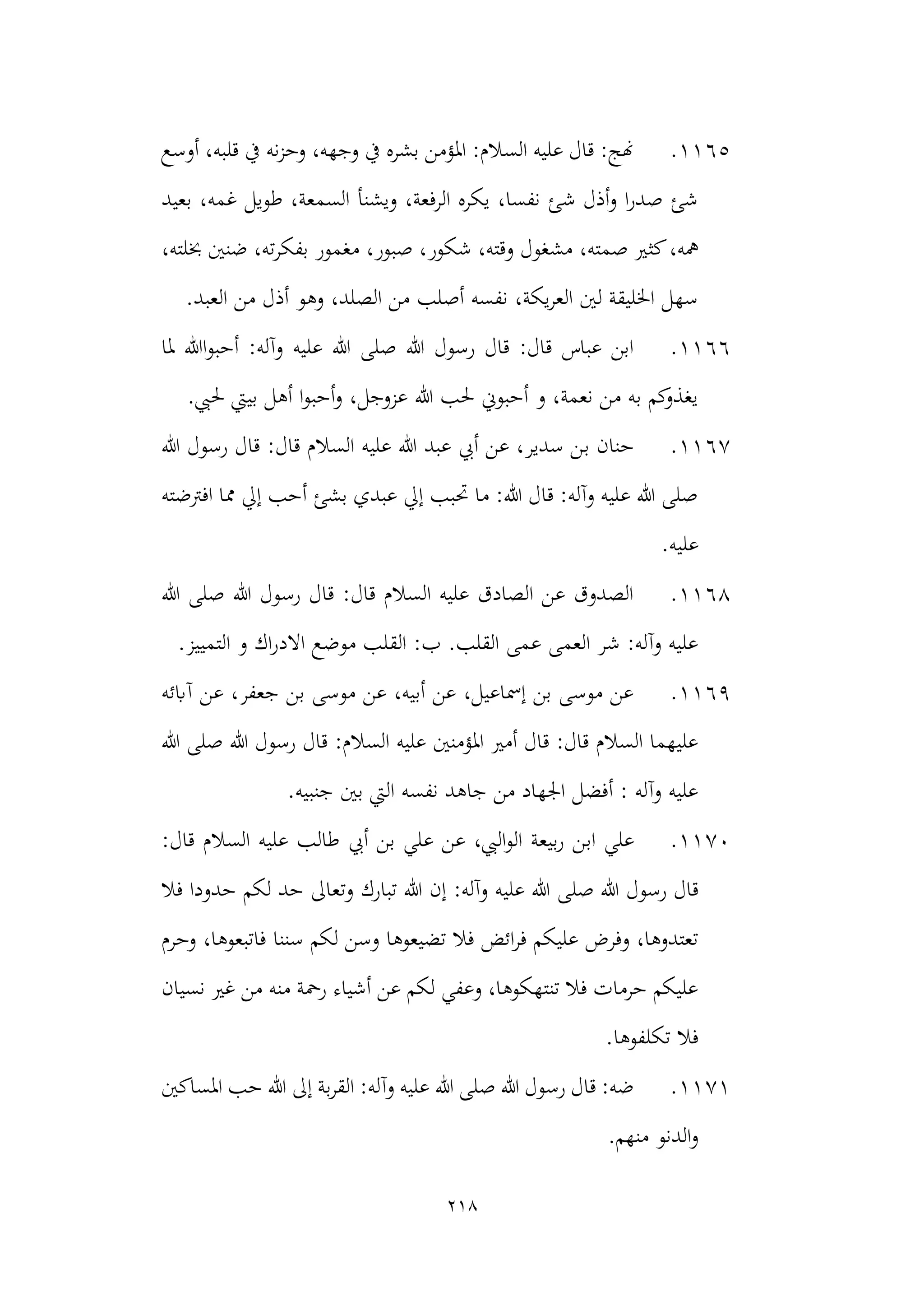 218
1165
.
‫أوسع‬ ،‫قلبه‬ ‫يف‬ ‫نه‬‫ز‬‫وح‬ ،‫وجهه‬ ‫يف‬ ‫بشره‬ ‫املؤمن‬ :‫السالم‬ ‫عليه‬ ‫قال‬ :‫هنج‬
‫بعيد‬ ،‫غمه‬ ‫طويل‬ ،‫السمعة‬ ‫ويشنأ‬ ،‫الرفعة‬ ‫يكره‬ ،‫نفسا‬ ‫شئ‬ ‫أذل‬‫و‬ ‫ا‬‫ر‬‫صد‬ ‫شئ‬
‫كث‬،‫مهه‬
،‫خبلته‬ ‫ضنني‬ ،‫ته‬‫ر‬‫بفك‬ ‫مغمور‬ ،‫صبور‬ ،‫شكور‬ ،‫وقته‬ ‫مشغول‬ ،‫صمته‬ ‫ري‬
.‫العبد‬ ‫من‬ ‫أذل‬ ‫وهو‬ ،‫الصلد‬ ‫من‬ ‫أصلب‬ ‫نفسه‬ ،‫يكة‬‫ر‬‫الع‬ ‫لني‬ ‫اخلليقة‬ ‫سهل‬
1166
.
‫ملا‬ ‫اهللا‬‫و‬‫أحب‬ :‫وآله‬ ‫عليه‬ ‫هللا‬ ‫صلى‬ ‫هللا‬ ‫رسول‬ ‫قال‬ :‫قال‬ ‫عباس‬ ‫ابن‬
.‫حليب‬ ‫بييت‬ ‫أهل‬ ‫ا‬‫و‬‫أحب‬‫و‬ ،‫عزوجل‬ ‫هللا‬ ‫حلب‬ ‫أحبوين‬ ‫و‬ ،‫نعمة‬ ‫من‬ ‫به‬ ‫كم‬
‫يغذو‬
1167
.
‫ب‬ ‫حنان‬
‫هللا‬ ‫رسول‬ ‫قال‬ :‫قال‬ ‫السالم‬ ‫عليه‬ ‫هللا‬ ‫عبد‬ ‫أيب‬ ‫عن‬ ،‫سدير‬ ‫ن‬
‫افرتضته‬ ‫مما‬ ‫إيل‬ ‫أحب‬ ‫بشئ‬ ‫عبدي‬ ‫إيل‬ ‫حتبب‬ ‫ما‬ :‫هللا‬ ‫قال‬ :‫وآله‬ ‫عليه‬ ‫هللا‬ ‫صلى‬
.‫عليه‬
1168
.
‫صلى‬ ‫هللا‬ ‫رسول‬ ‫قال‬ :‫قال‬ ‫السالم‬ ‫عليه‬ ‫الصادق‬ ‫عن‬ ‫الصدوق‬
‫هللا‬
.‫التمييز‬ ‫و‬ ‫اك‬‫ر‬‫االد‬ ‫موضع‬ ‫القلب‬ :‫ب‬ .‫القلب‬ ‫عمى‬ ‫العمى‬ ‫شر‬ :‫وآله‬ ‫عليه‬
1169
.
‫آابئه‬ ‫عن‬ ،‫جعفر‬ ‫بن‬ ‫موسى‬ ‫عن‬ ،‫أبيه‬ ‫عن‬ ،‫إمساعيل‬ ‫بن‬ ‫موسى‬ ‫عن‬
‫هللا‬ ‫صلى‬ ‫هللا‬ ‫رسول‬ ‫قال‬ :‫السالم‬ ‫عليه‬ ‫املؤمنني‬ ‫أمري‬ ‫قال‬ :‫قال‬ ‫السالم‬ ‫عليهما‬
.‫جنبيه‬ ‫بني‬ ‫اليت‬ ‫نفسه‬ ‫جاهد‬ ‫من‬ ‫اجلهاد‬ ‫أفضل‬ : ‫وآله‬ ‫عليه‬
1170
.
‫اب‬ ‫علي‬
:‫قال‬ ‫السالم‬ ‫عليه‬ ‫طالب‬ ‫أيب‬ ‫بن‬ ‫علي‬ ‫عن‬ ،‫اليب‬‫و‬‫ال‬ ‫بيعة‬‫ر‬ ‫ن‬
‫صل‬ ‫هللا‬ ‫رسول‬ ‫قال‬
‫فال‬ ‫حدودا‬ ‫لكم‬ ‫حد‬ ‫وتعاىل‬ ‫تبارك‬ ‫هللا‬ ‫إن‬ :‫وآله‬ ‫عليه‬ ‫هللا‬ ‫ى‬
‫وحرم‬ ،‫فاتبعوها‬ ‫سننا‬ ‫لكم‬ ‫وسن‬ ‫تضيعوها‬ ‫فال‬ ‫ائض‬‫ر‬‫ف‬ ‫عليكم‬ ‫وفرض‬ ،‫تعتدوها‬
‫نسيان‬ ‫غري‬ ‫من‬ ‫منه‬ ‫رمحة‬ ‫أشياء‬ ‫عن‬ ‫لكم‬ ‫وعفي‬ ،‫تنتهكوها‬ ‫فال‬ ‫حرمات‬ ‫عليكم‬
.‫تكلفوها‬ ‫فال‬
1171
.
‫ا‬ :‫وآله‬ ‫عليه‬ ‫هللا‬ ‫صلى‬ ‫هللا‬ ‫رسول‬ ‫قال‬ :‫ضه‬
‫إىل‬ ‫بة‬‫ر‬‫لق‬
‫ح‬ ‫هللا‬
‫املساكني‬ ‫ب‬
‫منهم‬ ‫الدنو‬‫و‬
.
 