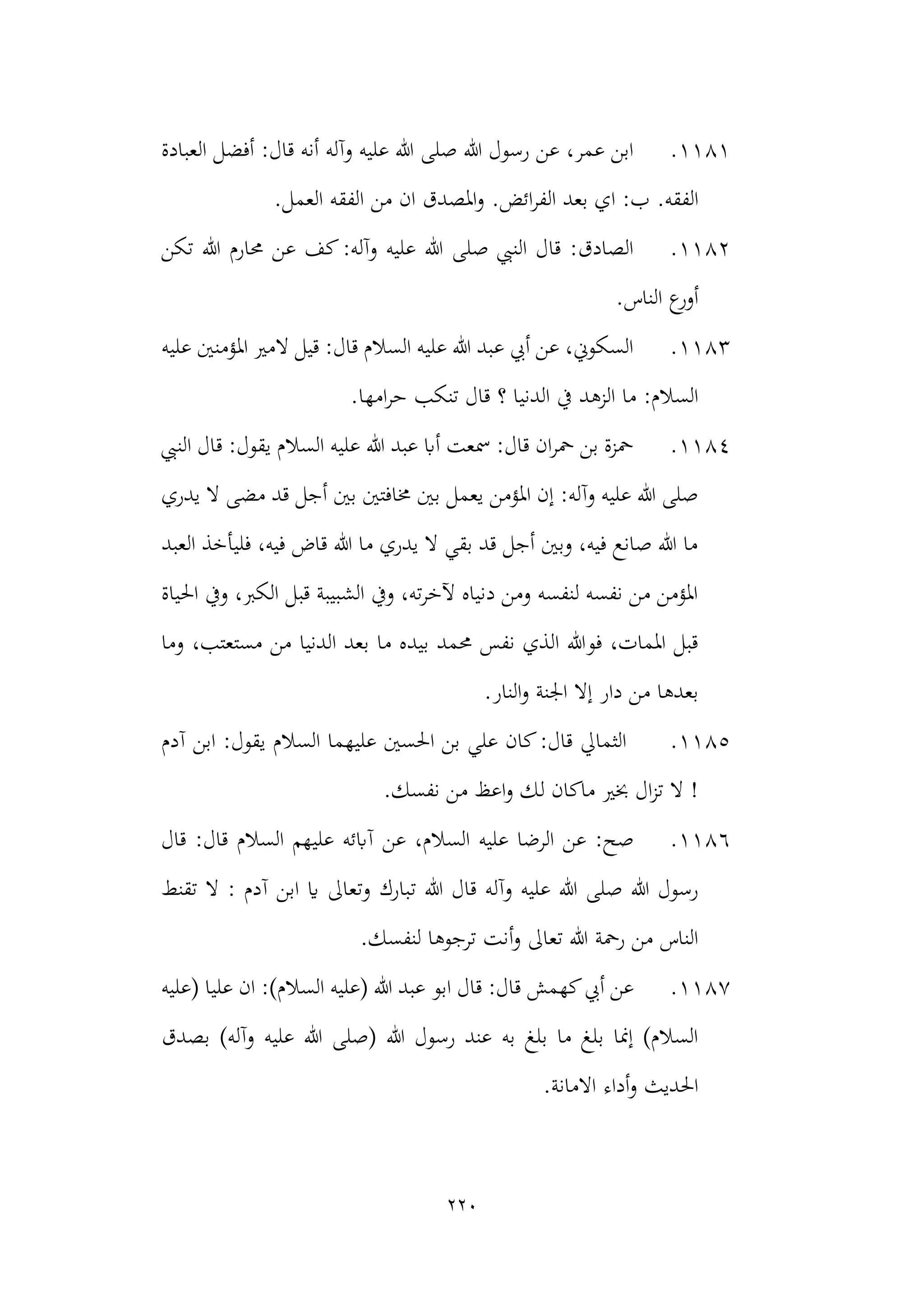 220
1181
.
‫العبادة‬ ‫أفضل‬ :‫قال‬ ‫أنه‬ ‫وآله‬ ‫عليه‬ ‫هللا‬ ‫صلى‬ ‫هللا‬ ‫رسول‬ ‫عن‬ ،‫عمر‬ ‫ابن‬
.‫ائض‬‫ر‬‫الف‬ ‫بعد‬ ‫اي‬ :‫ب‬ .‫الفقه‬
‫من‬ ‫ان‬ ‫املصدق‬‫و‬
.‫العمل‬ ‫الفقه‬
1182
.
‫هللا‬ ‫حمارم‬ ‫عن‬ ‫كف‬:‫وآله‬ ‫عليه‬ ‫هللا‬ ‫صلى‬ ‫النيب‬ ‫قال‬ :‫الصادق‬
‫تكن‬
.‫الناس‬ ‫ع‬
‫أور‬
1183
.
‫عليه‬ ‫املؤمنني‬ ‫المري‬ ‫قيل‬ :‫قال‬ ‫السالم‬ ‫عليه‬ ‫هللا‬ ‫عبد‬ ‫أيب‬ ‫عن‬ ،‫السكوين‬
.‫امها‬‫ر‬‫ح‬ ‫تنكب‬ ‫قال‬ ‫؟‬ ‫الدنيا‬ ‫يف‬ ‫الزهد‬ ‫ما‬ :‫السالم‬
1184
.
‫ا‬ ‫قال‬ :‫يقول‬ ‫السالم‬ ‫عليه‬ ‫هللا‬ ‫عبد‬ ‫أاب‬ ‫مسعت‬ :‫قال‬ ‫ان‬‫ر‬‫مح‬ ‫بن‬ ‫محزة‬
‫لنيب‬
‫م‬ ‫قد‬ ‫أجل‬ ‫بني‬ ‫خمافتني‬ ‫بني‬ ‫يعمل‬ ‫املؤمن‬ ‫إن‬ :‫وآله‬ ‫عليه‬ ‫هللا‬ ‫صلى‬
‫يدري‬ ‫ال‬ ‫ضى‬
‫العبد‬ ‫فليأخذ‬ ،‫فيه‬ ‫قاض‬ ‫هللا‬ ‫ما‬ ‫يدري‬ ‫ال‬ ‫بقي‬ ‫قد‬ ‫أجل‬ ‫وبني‬ ،‫فيه‬ ‫صانع‬ ‫هللا‬ ‫ما‬
‫احلياة‬ ‫ويف‬ ،‫الكرب‬ ‫قبل‬ ‫الشبيبة‬ ‫ويف‬ ،‫ته‬‫ر‬‫آلخ‬ ‫دنياه‬ ‫ومن‬ ‫لنفسه‬ ‫نفسه‬ ‫من‬ ‫املؤمن‬
‫بيد‬ ‫حممد‬ ‫نفس‬ ‫الذي‬ ‫فوهللا‬ ،‫املمات‬ ‫قبل‬
‫وما‬ ،‫مستعتب‬ ‫من‬ ‫الدنيا‬ ‫بعد‬ ‫ما‬ ‫ه‬
.‫النار‬‫و‬ ‫اجلنة‬ ‫إال‬ ‫دار‬ ‫من‬ ‫بعدها‬
1185
.
‫آدم‬ ‫ابن‬ :‫يقول‬ ‫السالم‬ ‫عليهما‬ ‫احلسني‬ ‫بن‬ ‫علي‬ ‫كان‬:‫قال‬ ‫الثمايل‬
.‫نفسك‬ ‫من‬ ‫اعظ‬‫و‬ ‫لك‬ ‫ماكان‬ ‫خبري‬ ‫ال‬‫ز‬‫ت‬ ‫ال‬ !
1186
.
‫قال‬ :‫قال‬ ‫السالم‬ ‫عليهم‬ ‫آابئه‬ ‫عن‬ ،‫السالم‬ ‫عليه‬ ‫الرضا‬ ‫عن‬ :‫صح‬
‫ت‬ ‫هللا‬ ‫قال‬ ‫وآله‬ ‫عليه‬ ‫هللا‬ ‫صلى‬ ‫هللا‬ ‫رسول‬
‫تقنط‬ ‫ال‬ : ‫آدم‬ ‫ابن‬ ‫اي‬ ‫وتعاىل‬ ‫بارك‬
‫أنت‬‫و‬ ‫تعاىل‬ ‫هللا‬ ‫رمحة‬ ‫من‬ ‫الناس‬
.‫لنفسك‬ ‫ترجوها‬
1187
.
‫(عليه‬ ‫عليا‬ ‫ان‬ :)‫السالم‬ ‫(عليه‬ ‫هللا‬ ‫عبد‬ ‫ابو‬ ‫قال‬ :‫قال‬ ‫كهمش‬‫أيب‬ ‫عن‬
‫عليه‬ ‫هللا‬ ‫(صلى‬ ‫هللا‬ ‫رسول‬ ‫عند‬ ‫به‬ ‫بلغ‬ ‫ما‬ ‫بلغ‬ ‫إمنا‬ )‫السالم‬
‫بصدق‬ )‫وآله‬
.‫االمانة‬ ‫أداء‬‫و‬ ‫احلديث‬
 