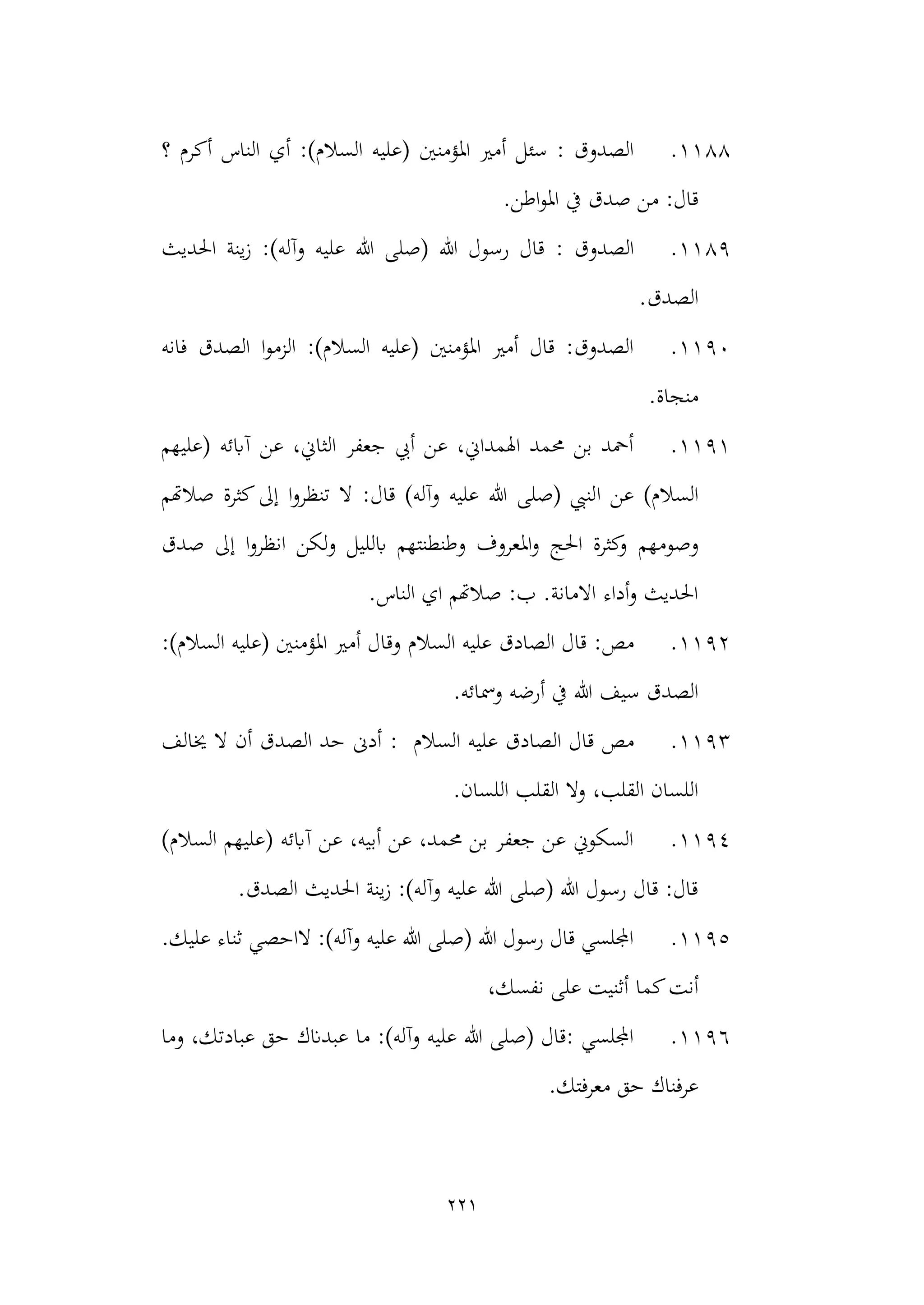 221
1188
.
‫املؤمنني‬ ‫أمري‬ ‫سئل‬ : ‫الصدوق‬
‫؟‬ ‫أكرم‬ ‫الناس‬ ‫أي‬ :)‫السالم‬ ‫(عليه‬
.‫اطن‬‫و‬‫امل‬ ‫يف‬ ‫صدق‬ ‫من‬ :‫قال‬
1189
.
: ‫الصدوق‬
‫احلديث‬ ‫ينة‬‫ز‬ :)‫وآله‬ ‫عليه‬ ‫هللا‬ ‫(صلى‬ ‫هللا‬ ‫رسول‬ ‫قال‬
‫الصدق‬
.
1190
.
‫فانه‬ ‫الصدق‬ ‫ا‬‫و‬‫الزم‬ :)‫السالم‬ ‫(عليه‬ ‫املؤمنني‬ ‫أمري‬ ‫قال‬ :‫الصدوق‬
.‫منجاة‬
1191
.
‫(عليهم‬ ‫آابئه‬ ‫عن‬ ،‫الثاين‬ ‫جعفر‬ ‫أيب‬ ‫عن‬ ،‫اهلمداين‬ ‫حممد‬ ‫بن‬ ‫أمحد‬
‫ا‬ ‫عن‬ )‫السالم‬
‫صالهتم‬ ‫كثرة‬‫إىل‬ ‫ا‬‫و‬‫تنظر‬ ‫ال‬ :‫قال‬ )‫وآله‬ ‫عليه‬ ‫هللا‬ ‫(صلى‬ ‫لنيب‬
‫وصومهم‬
‫صدق‬ ‫إىل‬ ‫ا‬‫و‬‫انظر‬ ‫ولكن‬ ‫ابلليل‬ ‫وطنطنتهم‬ ‫املعروف‬‫و‬ ‫احلج‬ ‫كثرة‬
‫و‬
.‫الناس‬ ‫اي‬ ‫صالهتم‬ :‫ب‬ .‫االمانة‬ ‫أداء‬‫و‬ ‫احلديث‬
1192
.
:‫مص‬
‫السالم‬ ‫عليه‬ ‫الصادق‬ ‫قال‬
:)‫السالم‬ ‫(عليه‬ ‫املؤمنني‬ ‫أمري‬ ‫وقال‬
‫أرضه‬ ‫يف‬ ‫هللا‬ ‫سيف‬ ‫الصدق‬
.‫ومسائه‬
1193
.
‫مص‬
: ‫السالم‬ ‫عليه‬ ‫الصادق‬ ‫قال‬
‫خيالف‬ ‫ال‬ ‫أن‬ ‫الصدق‬ ‫حد‬ ‫أدىن‬
.‫اللسان‬ ‫القلب‬ ‫وال‬ ،‫القلب‬ ‫اللسان‬
1194
.
)‫السالم‬ ‫(عليهم‬ ‫آابئه‬ ‫عن‬ ،‫أبيه‬ ‫عن‬ ،‫حممد‬ ‫بن‬ ‫جعفر‬ ‫عن‬ ‫السكوين‬
.‫الصدق‬ ‫احلديث‬ ‫ينة‬‫ز‬ :)‫وآله‬ ‫عليه‬ ‫هللا‬ ‫(صلى‬ ‫هللا‬ ‫رسول‬ ‫قال‬ :‫قال‬
1195
.
‫ثن‬ ‫الاحصي‬ :)‫وآله‬ ‫عليه‬ ‫هللا‬ ‫(صلى‬ ‫هللا‬ ‫رسول‬ ‫قال‬ ‫اجمللسي‬
.‫عليك‬ ‫اء‬
‫كما‬‫أنت‬
،‫نفسك‬ ‫على‬ ‫أثنيت‬
1196
.
‫وما‬ ،‫عبادتك‬ ‫حق‬ ‫عبدانك‬ ‫ما‬ :)‫وآله‬ ‫عليه‬ ‫هللا‬ ‫(صلى‬ ‫قال‬: ‫اجمللسي‬
.‫معرفتك‬ ‫حق‬ ‫عرفناك‬
 
