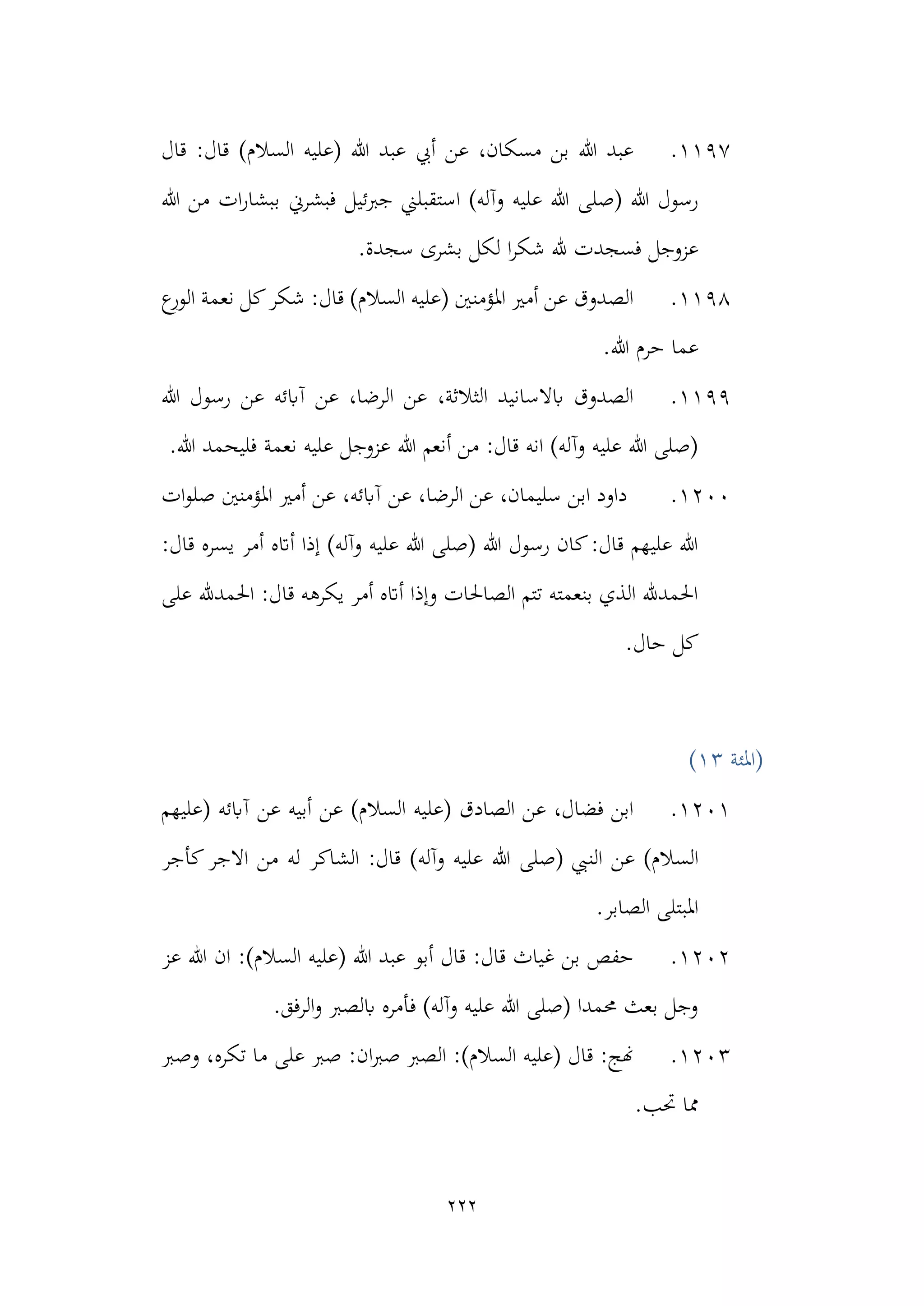 222
1197
.
‫قال‬ :‫قال‬ )‫السالم‬ ‫(عليه‬ ‫هللا‬ ‫عبد‬ ‫أيب‬ ‫عن‬ ،‫مسكان‬ ‫بن‬ ‫هللا‬ ‫عبد‬
)‫وآله‬ ‫عليه‬ ‫هللا‬ ‫(صلى‬ ‫هللا‬ ‫رسول‬
‫ا‬
‫هللا‬ ‫من‬ ‫ات‬‫ر‬‫ببشا‬ ‫فبشرين‬ ‫جربئيل‬ ‫ستقبلين‬
‫ش‬ ‫هلل‬ ‫فسجدت‬ ‫عزوجل‬
‫ا‬‫ر‬‫ك‬
‫سجدة‬ ‫بشرى‬ ‫لكل‬
.
1198
.
‫ع‬
‫الور‬ ‫نعمة‬ ‫كل‬‫شكر‬ :‫قال‬ )‫السالم‬ ‫(عليه‬ ‫املؤمنني‬ ‫أمري‬ ‫عن‬ ‫الصدوق‬
.‫هللا‬ ‫حرم‬ ‫عما‬
1199
.
‫هللا‬ ‫رسول‬ ‫عن‬ ‫آابئه‬ ‫عن‬ ،‫الرضا‬ ‫عن‬ ،‫الثالثة‬ ‫ابالسانيد‬ ‫الصدوق‬
.‫هللا‬ ‫فليحمد‬ ‫نعمة‬ ‫عليه‬ ‫عزوجل‬ ‫هللا‬ ‫أنعم‬ ‫من‬ :‫قال‬ ‫انه‬ )‫وآله‬ ‫عليه‬ ‫هللا‬ ‫(صلى‬
1200
.
‫ا‬ ‫عن‬ ،‫سليمان‬ ‫ابن‬ ‫داود‬
‫عن‬ ،‫لرضا‬
‫ات‬‫و‬‫صل‬ ‫املؤمنني‬ ‫أمري‬ ‫عن‬ ،‫آابئه‬
:‫قال‬ ‫يسره‬ ‫أمر‬ ‫أاته‬ ‫إذا‬ )‫وآله‬ ‫عليه‬ ‫هللا‬ ‫(صلى‬ ‫هللا‬ ‫رسول‬ ‫كان‬:‫قال‬ ‫عليهم‬ ‫هللا‬
‫على‬ ‫احلمدهلل‬ :‫قال‬ ‫يكرهه‬ ‫أمر‬ ‫أاته‬ ‫وإذا‬ ‫الصاحلات‬ ‫تتم‬ ‫بنعمته‬ ‫الذي‬ ‫احلمدهلل‬
.‫حال‬ ‫كل‬
‫(املئة‬
13
)
1201
.
‫(عليهم‬ ‫آابئه‬ ‫عن‬ ‫أبيه‬ ‫عن‬ )‫السالم‬ ‫(عليه‬ ‫الصادق‬ ‫عن‬ ،‫فضال‬ ‫ابن‬
‫السال‬
‫الن‬ ‫عن‬ )‫م‬
‫كأجر‬‫االجر‬ ‫من‬ ‫له‬ ‫الشاكر‬ :‫قال‬ )‫وآله‬ ‫عليه‬ ‫هللا‬ ‫(صلى‬ ‫يب‬
.‫الصابر‬ ‫املبتلى‬
1202
.
‫عز‬ ‫هللا‬ ‫ان‬ :)‫السالم‬ ‫(عليه‬ ‫هللا‬ ‫عبد‬ ‫أبو‬ ‫قال‬ :‫قال‬ ‫غياث‬ ‫بن‬ ‫حفص‬
.‫الرفق‬‫و‬ ‫ابلصرب‬ ‫فأمره‬ )‫وآله‬ ‫عليه‬ ‫هللا‬ ‫(صلى‬ ‫حممدا‬ ‫بعث‬ ‫وجل‬
1203
.
‫وصرب‬ ،‫تكره‬ ‫ما‬ ‫على‬ ‫صرب‬ :‫ان‬‫رب‬‫ص‬ ‫الصرب‬ :)‫السالم‬ ‫(عليه‬ ‫قال‬ :‫هنج‬
‫مما‬
.‫حتب‬
 