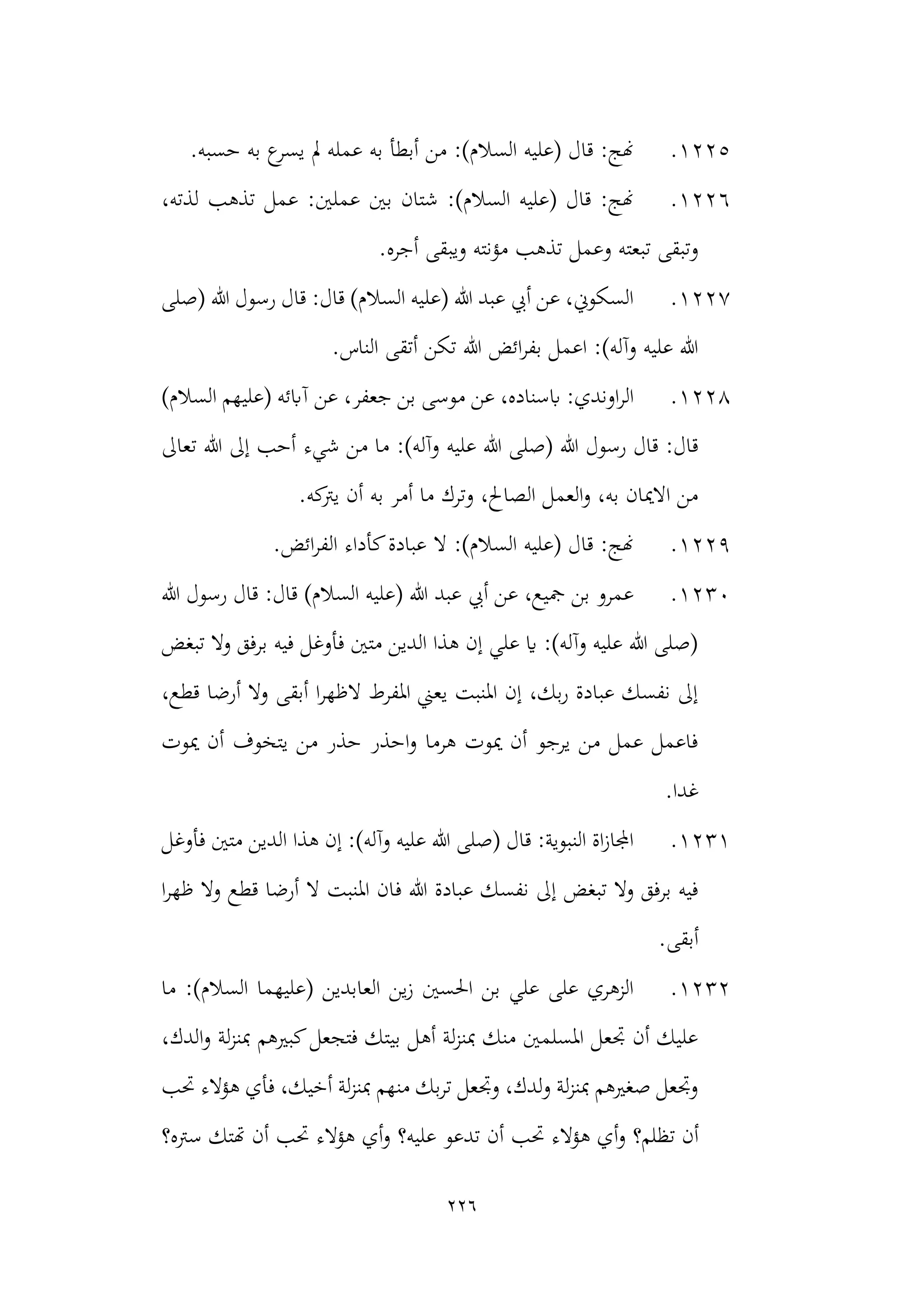 226
1225
.
‫ع‬
‫يسر‬ ‫مل‬ ‫عمله‬ ‫به‬ ‫أبطأ‬ ‫من‬ :)‫السالم‬ ‫(عليه‬ ‫قال‬ :‫هنج‬
.‫حسبه‬ ‫به‬
1226
.
‫ت‬ ‫عمل‬ :‫عملني‬ ‫بني‬ ‫شتان‬ :)‫السالم‬ ‫(عليه‬ ‫قال‬ :‫هنج‬
،‫لذته‬ ‫ذهب‬
.‫أجره‬ ‫ويبقى‬ ‫مؤنته‬ ‫تذهب‬ ‫وعمل‬ ‫تبعته‬ ‫وتبقى‬
1227
.
‫(صلى‬ ‫هللا‬ ‫رسول‬ ‫قال‬ :‫قال‬ )‫السالم‬ ‫(عليه‬ ‫هللا‬ ‫عبد‬ ‫أيب‬ ‫عن‬ ،‫السكوين‬
.‫الناس‬ ‫أتقى‬ ‫تكن‬ ‫هللا‬ ‫ائض‬‫ر‬‫بف‬ ‫اعمل‬ :)‫وآله‬ ‫عليه‬ ‫هللا‬
1228
.
‫عن‬ ،‫جعفر‬ ‫بن‬ ‫موسى‬ ‫عن‬ ،‫ابسناده‬ :‫اوندي‬‫ر‬‫ال‬
)‫السالم‬ ‫(عليهم‬ ‫آابئه‬
‫عليه‬ ‫هللا‬ ‫(صلى‬ ‫هللا‬ ‫رسول‬ ‫قال‬ :‫قال‬
‫من‬ ‫ما‬ :)‫وآله‬
‫شيء‬
‫تعاىل‬ ‫هللا‬ ‫إىل‬ ‫أحب‬
.‫كه‬
‫يرت‬ ‫أن‬ ‫به‬ ‫أمر‬ ‫ما‬ ‫وترك‬ ،‫الصاحل‬ ‫العمل‬‫و‬ ،‫به‬ ‫االميان‬ ‫من‬
1229
.
.‫ائض‬‫ر‬‫الف‬ ‫كأداء‬‫عبادة‬ ‫ال‬ :)‫السالم‬ ‫(عليه‬ ‫قال‬ :‫هنج‬
1230
.
‫هللا‬ ‫رسول‬ ‫قال‬ :‫قال‬ )‫السالم‬ ‫(عليه‬ ‫هللا‬ ‫عبد‬ ‫أيب‬ ‫عن‬ ،‫مجيع‬ ‫بن‬ ‫عمرو‬
‫فأوغل‬ ‫متني‬ ‫الدين‬ ‫هذا‬ ‫إن‬ ‫علي‬ ‫اي‬ :)‫وآله‬ ‫عليه‬ ‫هللا‬ ‫(صلى‬
‫تبغض‬ ‫وال‬ ‫برفق‬ ‫فيه‬
،‫قطع‬ ‫أرضا‬ ‫وال‬ ‫أبقى‬ ‫ا‬‫ر‬‫الظه‬ ‫املفرط‬ ‫يعين‬ ‫املنبت‬ ‫إن‬ ،‫بك‬‫ر‬ ‫عبادة‬ ‫نفسك‬ ‫إىل‬
‫ميوت‬ ‫أن‬ ‫يتخوف‬ ‫من‬ ‫حذر‬ ‫احذر‬‫و‬ ‫هرما‬ ‫ميوت‬ ‫أن‬ ‫يرجو‬ ‫من‬ ‫عمل‬ ‫فاعمل‬
.‫غدا‬
1231
.
‫ا‬ ‫هذا‬ ‫إن‬ :)‫وآله‬ ‫عليه‬ ‫هللا‬ ‫(صلى‬ ‫قال‬ :‫النبوية‬ ‫اة‬‫ز‬‫اجملا‬
‫فأوغل‬ ‫متني‬ ‫لدين‬
‫ف‬ ‫هللا‬ ‫عبادة‬ ‫نفسك‬ ‫إىل‬ ‫تبغض‬ ‫وال‬ ‫برفق‬ ‫فيه‬
‫ا‬‫ر‬‫ظه‬ ‫وال‬ ‫قطع‬ ‫أرضا‬ ‫ال‬ ‫املنبت‬ ‫ان‬
.‫أبقى‬
1232
.
‫السالم‬ ‫(عليهما‬ ‫العابدين‬ ‫ين‬‫ز‬ ‫احلسني‬ ‫بن‬ ‫علي‬ ‫على‬ ‫الزهري‬
‫ما‬ :)
،‫الدك‬‫و‬ ‫لة‬‫ز‬‫مبن‬ ‫كبريهم‬‫فتجعل‬ ‫بيتك‬ ‫أهل‬ ‫لة‬‫ز‬‫مبن‬ ‫منك‬ ‫املسلمني‬ ‫جتعل‬ ‫أن‬ ‫عليك‬
‫حتب‬ ‫هؤالء‬ ‫فأي‬ ،‫أخيك‬ ‫لة‬‫ز‬‫مبن‬ ‫منهم‬ ‫بك‬‫ر‬‫ت‬ ‫وجتعل‬ ،‫لدك‬‫و‬ ‫لة‬‫ز‬‫مبن‬ ‫صغريهم‬ ‫وجتعل‬
‫أن‬
‫تظلم؟‬
‫حتب‬ ‫هؤالء‬ ‫أي‬‫و‬
‫تدعو‬ ‫أن‬
‫عليه؟‬
‫سرته‬ ‫هتتك‬ ‫أن‬ ‫حتب‬ ‫هؤالء‬ ‫أي‬‫و‬
‫؟‬
 
