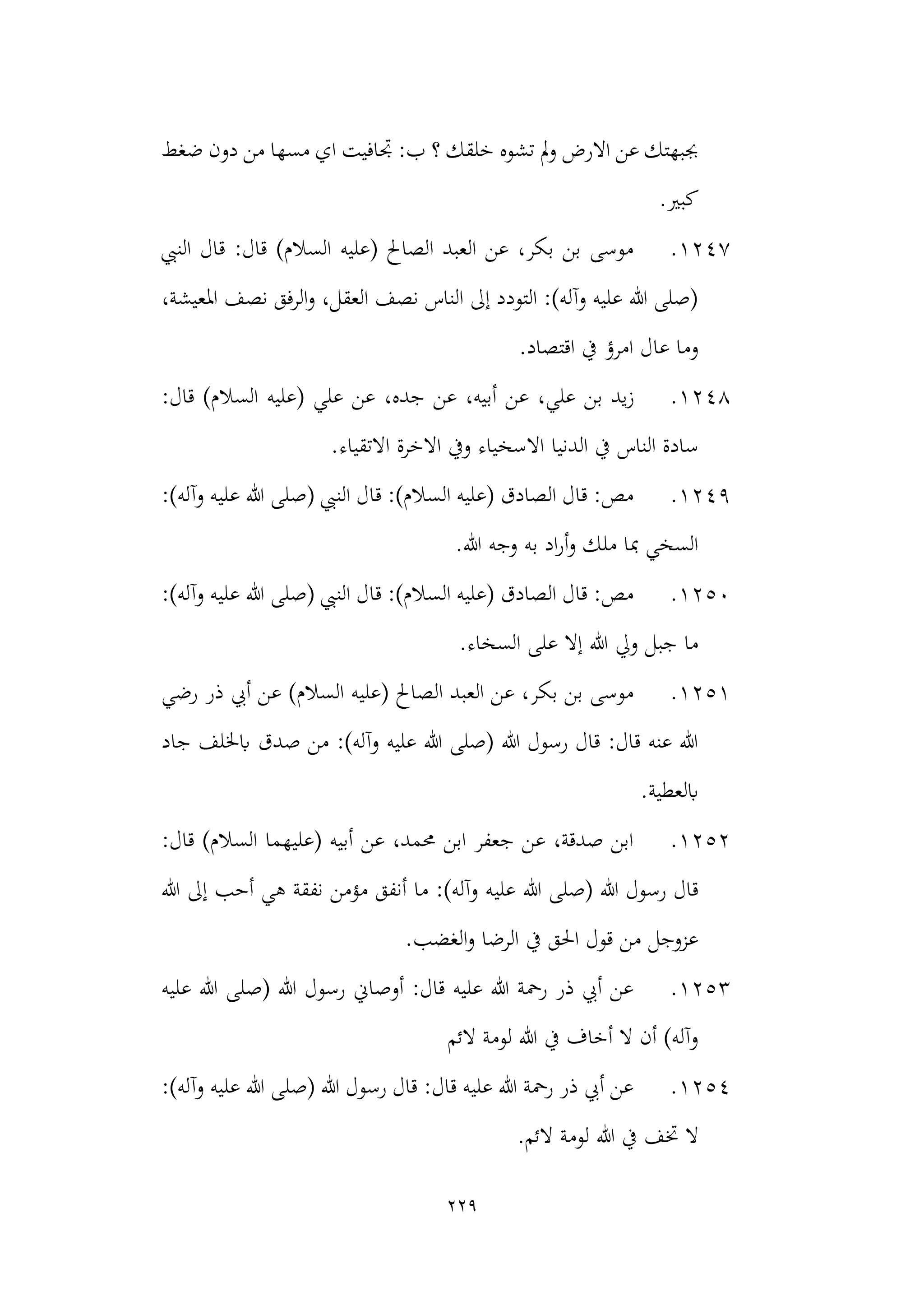 229
‫من‬ ‫مسها‬ ‫اي‬ ‫جتافيت‬ :‫ب‬ ‫؟‬ ‫خلقك‬ ‫تشوه‬ ‫مل‬‫و‬ ‫االرض‬ ‫عن‬ ‫جببهتك‬
‫ضغط‬ ‫دون‬
.‫كبري‬
1247
.
‫النيب‬ ‫قال‬ :‫قال‬ )‫السالم‬ ‫(عليه‬ ‫الصاحل‬ ‫العبد‬ ‫عن‬ ،‫بكر‬ ‫بن‬ ‫موسى‬
،‫املعيشة‬ ‫نصف‬ ‫الرفق‬‫و‬ ،‫العقل‬ ‫نصف‬ ‫الناس‬ ‫إىل‬ ‫التودد‬ :)‫وآله‬ ‫عليه‬ ‫هللا‬ ‫(صلى‬
‫امرؤ‬ ‫عال‬ ‫وما‬
.‫اقتصاد‬ ‫يف‬
1248
.
‫ز‬
:‫قال‬ )‫السالم‬ ‫(عليه‬ ‫علي‬ ‫عن‬ ،‫جده‬ ‫عن‬ ،‫أبيه‬ ‫عن‬ ،‫علي‬ ‫بن‬ ‫يد‬
‫الدنيا‬ ‫يف‬ ‫الناس‬ ‫سادة‬
.‫االتقياء‬ ‫االخرة‬ ‫ويف‬ ‫االسخياء‬
1249
.
:)‫وآله‬ ‫عليه‬ ‫هللا‬ ‫(صلى‬ ‫النيب‬ ‫قال‬ :)‫السالم‬ ‫(عليه‬ ‫الصادق‬ ‫قال‬ :‫مص‬
.‫هللا‬ ‫وجه‬ ‫به‬ ‫اد‬‫ر‬‫أ‬‫و‬ ‫ملك‬ ‫مبا‬ ‫السخي‬
1250
.
‫و‬ ‫عليه‬ ‫هللا‬ ‫(صلى‬ ‫النيب‬ ‫قال‬ :)‫السالم‬ ‫(عليه‬ ‫الصادق‬ ‫قال‬ :‫مص‬
:)‫آله‬
.‫السخاء‬ ‫على‬ ‫إال‬ ‫هللا‬ ‫ويل‬ ‫جبل‬ ‫ما‬
1251
.
‫ال‬ ‫(عليه‬ ‫الصاحل‬ ‫العبد‬ ‫عن‬ ،‫بكر‬ ‫بن‬ ‫موسى‬
‫رضي‬ ‫ذر‬ ‫أيب‬ ‫عن‬ )‫سالم‬
‫جاد‬ ‫ابخللف‬ ‫صدق‬ ‫من‬ :)‫وآله‬ ‫عليه‬ ‫هللا‬ ‫(صلى‬ ‫هللا‬ ‫رسول‬ ‫قال‬ :‫قال‬ ‫عنه‬ ‫هللا‬
.‫ابلعطية‬
1252
.
:‫قال‬ )‫السالم‬ ‫(عليهما‬ ‫أبيه‬ ‫عن‬ ،‫حممد‬ ‫ابن‬ ‫جعفر‬ ‫عن‬ ،‫صدقة‬ ‫ابن‬
‫علي‬ ‫هللا‬ ‫(صلى‬ ‫هللا‬ ‫رسول‬ ‫قال‬
‫هللا‬ ‫إىل‬ ‫أحب‬ ‫هي‬ ‫نفقة‬ ‫مؤمن‬ ‫أنفق‬ ‫ما‬ :)‫وآله‬ ‫ه‬
‫الرضا‬ ‫يف‬ ‫احلق‬ ‫قول‬ ‫من‬ ‫عزوجل‬
.‫الغضب‬‫و‬
1253
.
‫عليه‬ ‫هللا‬ ‫(صلى‬ ‫هللا‬ ‫رسول‬ ‫أوصاين‬ :‫قال‬ ‫عليه‬ ‫هللا‬ ‫رمحة‬ ‫ذر‬ ‫أيب‬ ‫عن‬
‫الئم‬ ‫لومة‬ ‫هللا‬ ‫يف‬ ‫أخاف‬ ‫ال‬ ‫أن‬ )‫وآله‬
1254
.
:)‫وآله‬ ‫عليه‬ ‫هللا‬ ‫(صلى‬ ‫هللا‬ ‫رسول‬ ‫قال‬ :‫قال‬ ‫عليه‬ ‫هللا‬ ‫رمحة‬ ‫ذر‬ ‫أيب‬ ‫عن‬
‫هللا‬ ‫يف‬ ‫ختف‬ ‫ال‬
.‫الئم‬ ‫لومة‬
 