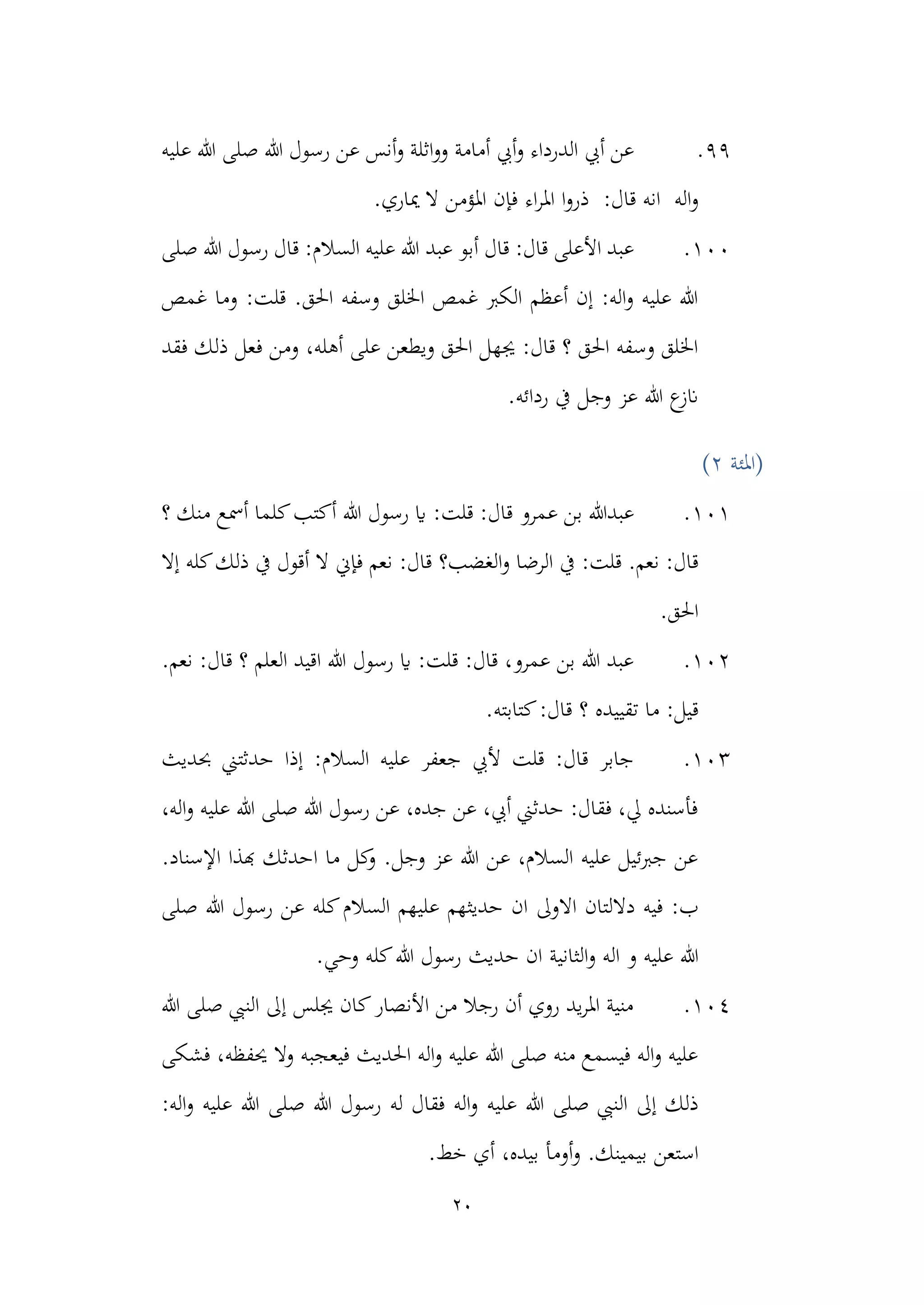 20
99
.
‫أمامة‬ ‫أيب‬‫و‬ ‫الدرداء‬ ‫أيب‬ ‫عن‬
‫أنس‬‫و‬ ‫اثلة‬‫و‬‫و‬
‫عن‬
‫عليه‬ ‫هللا‬ ‫صلى‬ ‫هللا‬ ‫رسول‬
‫اله‬‫و‬
:‫قال‬ ‫انه‬
‫مياري‬ ‫ال‬ ‫املؤمن‬ ‫فإن‬ ‫اء‬‫ر‬‫امل‬ ‫ا‬‫و‬‫ذر‬
.
100
.
‫عبد‬ ‫أبو‬ ‫قال‬ :‫قال‬ ‫األعلى‬ ‫عبد‬
‫صلى‬ ‫هللا‬ ‫رسول‬ ‫قال‬ :‫السالم‬ ‫عليه‬ ‫هللا‬
‫غمص‬ ‫وما‬ :‫قلت‬ .‫احلق‬ ‫وسفه‬ ‫اخللق‬ ‫غمص‬ ‫الكرب‬ ‫أعظم‬ ‫إن‬ :‫اله‬‫و‬ ‫عليه‬ ‫هللا‬
‫ف‬ ‫ومن‬ ،‫أهله‬ ‫على‬ ‫ويطعن‬ ‫احلق‬ ‫جيهل‬ :‫قال‬ ‫؟‬ ‫احلق‬ ‫وسفه‬ ‫اخللق‬
‫فقد‬ ‫ذلك‬ ‫عل‬
.‫ردائه‬ ‫يف‬ ‫وجل‬ ‫عز‬ ‫هللا‬ ‫ع‬
‫انز‬
‫(املئة‬
2
)
101
.
‫عمرو‬ ‫بن‬ ‫عبدهللا‬
‫؟‬ ‫منك‬ ‫أمسع‬ ‫كلما‬‫أكتب‬ ‫هللا‬ ‫رسول‬ ‫اي‬ :‫قلت‬ :‫قال‬
‫الرضا‬ ‫يف‬ :‫قلت‬ .‫نعم‬ :‫قال‬
‫الغضب؟‬‫و‬
‫إال‬ ‫كله‬‫ذلك‬ ‫يف‬ ‫أقول‬ ‫ال‬ ‫فإين‬ ‫نعم‬ :‫قال‬
.‫احلق‬
102
.
.‫نعم‬ :‫قال‬ ‫؟‬ ‫العلم‬ ‫اقيد‬ ‫هللا‬ ‫رسول‬ ‫اي‬ :‫قلت‬ :‫قال‬ ،‫عمرو‬ ‫بن‬ ‫هللا‬ ‫عبد‬
‫ت‬ ‫ما‬ :‫قيل‬
‫ق‬ ‫؟‬ ‫قييده‬
.‫كتابته‬:‫ال‬
103
.
‫ح‬ ‫إذا‬ :‫السالم‬ ‫عليه‬ ‫جعفر‬ ‫أليب‬ ‫قلت‬ :‫قال‬ ‫جابر‬
‫حبديث‬ ‫دثتين‬
،‫اله‬‫و‬ ‫عليه‬ ‫هللا‬ ‫صلى‬ ‫هللا‬ ‫رسول‬ ‫عن‬ ،‫جده‬ ‫عن‬ ،‫أيب‬ ‫حدثين‬ :‫فقال‬ ،‫يل‬ ‫فأسنده‬
.‫اإلسناد‬ ‫هبذا‬ ‫احدثك‬ ‫ما‬ ‫كل‬
‫و‬ .‫وجل‬ ‫عز‬ ‫هللا‬ ‫عن‬ ،‫السالم‬ ‫عليه‬ ‫جربئيل‬ ‫عن‬
‫في‬ :‫ب‬
‫ه‬
‫االوىل‬ ‫داللتان‬
‫ك‬‫السالم‬ ‫عليهم‬ ‫حديثهم‬ ‫ان‬
‫صلى‬ ‫هللا‬ ‫رسول‬ ‫عن‬ ‫له‬
‫هللا‬
‫و‬ ‫اله‬ ‫و‬ ‫عليه‬
‫الثانية‬
.‫وحي‬ ‫كله‬‫هللا‬ ‫رسول‬ ‫حديث‬ ‫ان‬
104
.
‫هللا‬ ‫صلى‬ ‫النيب‬ ‫إىل‬ ‫جيلس‬ ‫كان‬‫األنصار‬ ‫من‬ ‫رجال‬ ‫أن‬ ‫روي‬ ‫يد‬‫ر‬‫امل‬ ‫منية‬
‫فشكى‬ ،‫حيفظه‬ ‫وال‬ ‫فيعجبه‬ ‫احلديث‬ ‫اله‬‫و‬ ‫عليه‬ ‫هللا‬ ‫صلى‬ ‫منه‬ ‫فيسمع‬ ‫اله‬‫و‬ ‫عليه‬
‫عليه‬ ‫هللا‬ ‫صلى‬ ‫النيب‬ ‫إىل‬ ‫ذلك‬
‫ص‬ ‫هللا‬ ‫رسول‬ ‫له‬ ‫فقال‬ ‫اله‬‫و‬
:‫اله‬‫و‬ ‫عليه‬ ‫هللا‬ ‫لى‬
‫استعن‬
.‫خط‬ ‫أي‬ ،‫بيده‬ ‫أومأ‬‫و‬ .‫بيمينك‬
 
