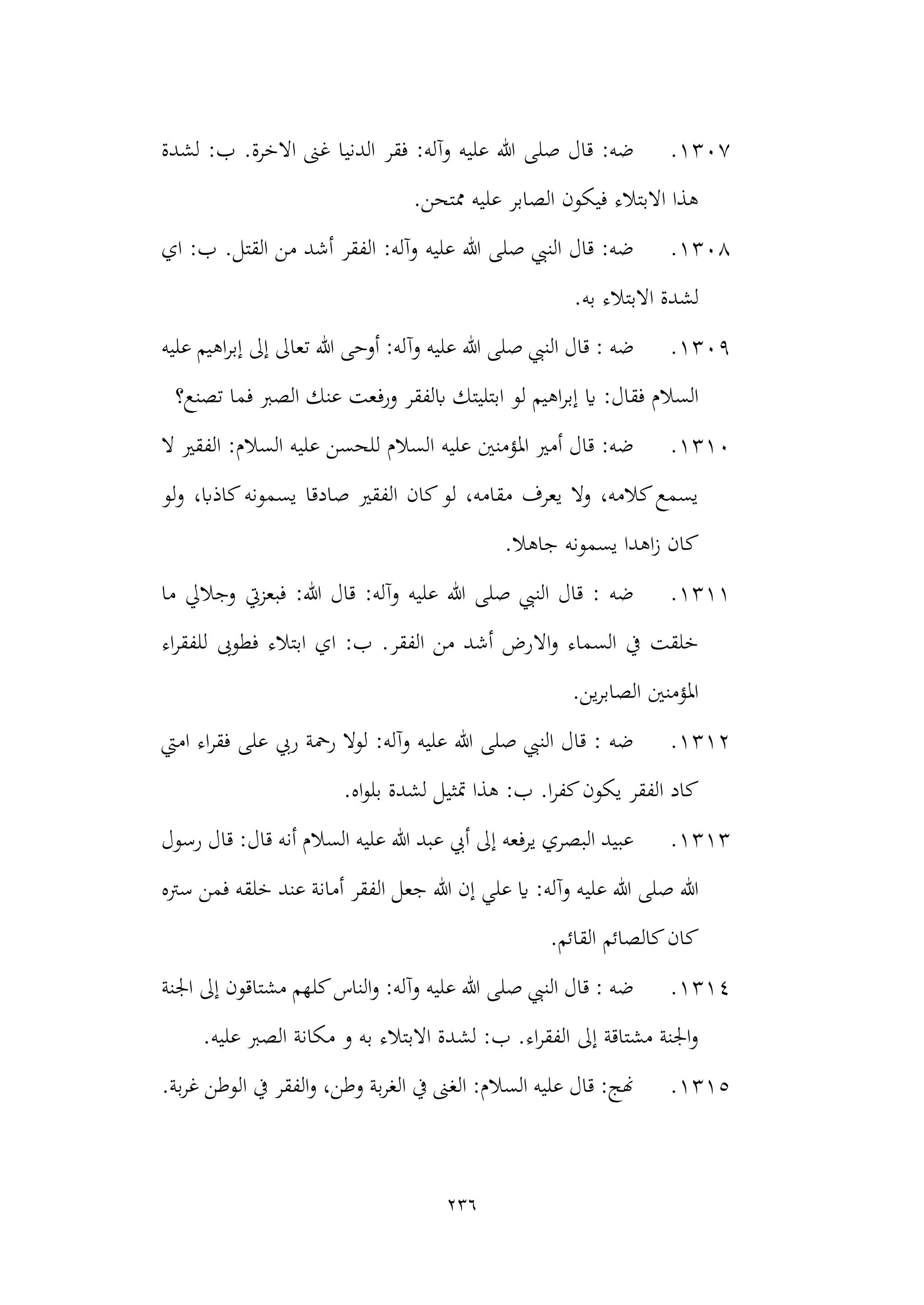 236
1307
.
‫فقر‬ :‫وآله‬ ‫عليه‬ ‫هللا‬ ‫صلى‬ ‫قال‬ :‫ضه‬
‫لشدة‬ :‫ب‬ .‫االخرة‬ ‫غىن‬ ‫الدنيا‬
.‫ممتحن‬ ‫عليه‬ ‫الصابر‬ ‫فيكون‬ ‫االبتالء‬ ‫هذا‬
1308
.
.‫القتل‬ ‫من‬ ‫أشد‬ ‫الفقر‬ :‫وآله‬ ‫عليه‬ ‫هللا‬ ‫صلى‬ ‫النيب‬ ‫قال‬ :‫ضه‬
‫اي‬ :‫ب‬
.‫به‬ ‫االبتالء‬ ‫لشدة‬
1309
.
‫وآ‬ ‫عليه‬ ‫هللا‬ ‫صلى‬ ‫النيب‬ ‫قال‬ : ‫ضه‬
‫عليه‬ ‫اهيم‬‫ر‬‫إب‬ ‫إىل‬ ‫تعاىل‬ ‫هللا‬ ‫أوحى‬ :‫له‬
‫اي‬ :‫فقال‬ ‫السالم‬
‫ورف‬ ‫ابلفقر‬ ‫ابتليتك‬ ‫لو‬ ‫اهيم‬‫ر‬‫إب‬
‫تصنع؟‬ ‫فما‬ ‫الصرب‬ ‫عنك‬ ‫عت‬
1310
.
‫ال‬ ‫الفقري‬ :‫السالم‬ ‫عليه‬ ‫للحسن‬ ‫السالم‬ ‫عليه‬ ‫املؤمنني‬ ‫أمري‬ ‫قال‬ :‫ضه‬
‫لو‬‫و‬ ،‫كاذاب‬‫يسمونه‬ ‫صادقا‬ ‫الفقري‬ ‫كان‬‫لو‬ ،‫مقامه‬ ‫يعرف‬ ‫وال‬ ،‫كالمه‬‫يسمع‬
‫جاهال‬ ‫يسمونه‬ ‫اهدا‬‫ز‬ ‫كان‬
.
1311
.
‫ما‬ ‫وجاليل‬ ‫فبعزيت‬ :‫هللا‬ ‫قال‬ :‫وآله‬ ‫عليه‬ ‫هللا‬ ‫صلى‬ ‫النيب‬ ‫قال‬ : ‫ضه‬
‫اال‬‫و‬ ‫السماء‬ ‫يف‬ ‫خلقت‬
‫اء‬‫ر‬‫للفق‬ ‫فطوىب‬ ‫ابتالء‬ ‫اي‬ :‫ب‬ .‫الفقر‬ ‫من‬ ‫أشد‬ ‫رض‬
.‫ين‬‫ر‬‫الصاب‬ ‫املؤمنني‬
1312
.
‫اميت‬ ‫اء‬‫ر‬‫فق‬ ‫على‬ ‫ريب‬ ‫رمحة‬ ‫لوال‬ :‫وآله‬ ‫عليه‬ ‫هللا‬ ‫صلى‬ ‫النيب‬ ‫قال‬ : ‫ضه‬
.‫اه‬‫و‬‫بل‬ ‫لشدة‬ ‫متثيل‬ ‫هذا‬ :‫ب‬ .‫ا‬‫ر‬‫كف‬‫يكون‬ ‫الفقر‬ ‫كاد‬
1313
.
‫رسول‬ ‫قال‬ :‫قال‬ ‫أنه‬ ‫السالم‬ ‫عليه‬ ‫هللا‬ ‫عبد‬ ‫أيب‬ ‫إىل‬ ‫يرفعه‬ ‫البصري‬ ‫عبيد‬
‫علي‬ ‫هللا‬ ‫صلى‬ ‫هللا‬
‫سرته‬ ‫فمن‬ ‫خلقه‬ ‫عند‬ ‫أمانة‬ ‫الفقر‬ ‫جعل‬ ‫هللا‬ ‫إن‬ ‫علي‬ ‫اي‬ :‫وآله‬ ‫ه‬
.‫القائم‬ ‫كالصائم‬‫كان‬
1314
.
‫اجلنة‬ ‫إىل‬ ‫مشتاقون‬ ‫كلهم‬‫الناس‬‫و‬ :‫وآله‬ ‫عليه‬ ‫هللا‬ ‫صلى‬ ‫النيب‬ ‫قال‬ : ‫ضه‬
‫لش‬ :‫ب‬ .‫اء‬‫ر‬‫الفق‬ ‫إىل‬ ‫مشتاقة‬ ‫اجلنة‬‫و‬
.‫عليه‬ ‫الصرب‬ ‫مكانة‬ ‫و‬ ‫به‬ ‫االبتالء‬ ‫دة‬
1315
.
‫الف‬‫و‬ ،‫وطن‬ ‫بة‬‫ر‬‫الغ‬ ‫يف‬ ‫الغىن‬ :‫السالم‬ ‫عليه‬ ‫قال‬ :‫هنج‬
.‫بة‬‫ر‬‫غ‬ ‫الوطن‬ ‫يف‬ ‫قر‬
 