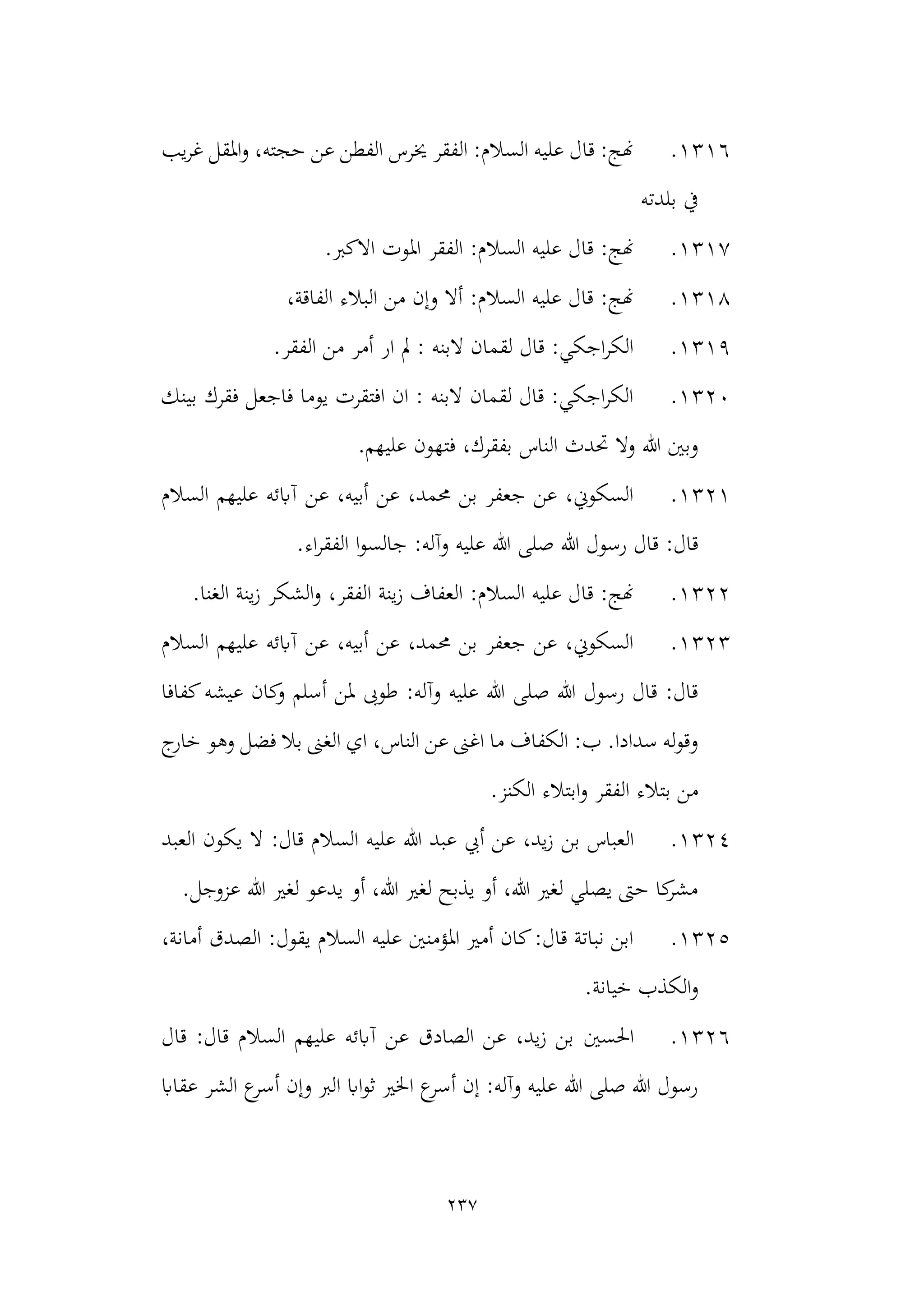 237
1316
.
‫يب‬‫ر‬‫غ‬ ‫املقل‬‫و‬ ،‫حجته‬ ‫عن‬ ‫الفطن‬ ‫خيرس‬ ‫الفقر‬ :‫السالم‬ ‫عليه‬ ‫قال‬ :‫هنج‬
‫بلدته‬ ‫يف‬
1317
.
‫االكرب‬ ‫املوت‬ ‫الفقر‬ :‫السالم‬ ‫عليه‬ ‫قال‬ :‫هنج‬
.
1318
.
‫الفا‬ ‫البالء‬ ‫من‬ ‫وإن‬ ‫أال‬ :‫السالم‬ ‫عليه‬ ‫قال‬ :‫هنج‬
،‫قة‬
1319
.
.‫الفقر‬ ‫من‬ ‫أمر‬ ‫ار‬ ‫مل‬ : ‫البنه‬ ‫لقمان‬ ‫قال‬ :‫اجكي‬‫ر‬‫الك‬
1320
.
‫بينك‬ ‫فقرك‬ ‫فاجعل‬ ‫يوما‬ ‫افتقرت‬ ‫ان‬ : ‫البنه‬ ‫لقمان‬ ‫قال‬ :‫اجكي‬‫ر‬‫الك‬
.‫عليهم‬ ‫فتهون‬ ،‫بفقرك‬ ‫الناس‬ ‫حتدث‬ ‫وال‬ ‫هللا‬ ‫وبني‬
1321
.
‫السالم‬ ‫عليهم‬ ‫آابئه‬ ‫عن‬ ،‫أبيه‬ ‫عن‬ ،‫حممد‬ ‫بن‬ ‫جعفر‬ ‫عن‬ ،‫السكوين‬
‫جالس‬ :‫وآله‬ ‫عليه‬ ‫هللا‬ ‫صلى‬ ‫هللا‬ ‫رسول‬ ‫قال‬ :‫قال‬
.‫اء‬‫ر‬‫الفق‬ ‫ا‬‫و‬
1322
.
،‫الفقر‬ ‫ينة‬‫ز‬ ‫العفاف‬ :‫السالم‬ ‫عليه‬ ‫قال‬ :‫هنج‬
.‫الغنا‬ ‫ينة‬‫ز‬ ‫الشكر‬‫و‬
1323
.
‫السالم‬ ‫عليهم‬ ‫آابئه‬ ‫عن‬ ،‫أبيه‬ ‫عن‬ ،‫حممد‬ ‫بن‬ ‫جعفر‬ ‫عن‬ ،‫السكوين‬
‫كفافا‬‫عيشه‬ ‫كان‬
‫و‬ ‫أسلم‬ ‫ملن‬ ‫طوىب‬ :‫وآله‬ ‫عليه‬ ‫هللا‬ ‫صلى‬ ‫هللا‬ ‫رسول‬ ‫قال‬ :‫قال‬
‫الناس‬ ‫عن‬ ‫اغىن‬ ‫ما‬ ‫الكفاف‬ :‫ب‬ .‫سدادا‬ ‫له‬‫و‬‫وق‬
،
‫فضل‬ ‫بال‬ ‫الغىن‬ ‫اي‬
‫خارج‬ ‫وهو‬
.‫الكنز‬ ‫ابتالء‬‫و‬ ‫الفقر‬ ‫بتالء‬ ‫من‬
1324
.
‫بن‬ ‫العباس‬
‫العبد‬ ‫يكون‬ ‫ال‬ :‫قال‬ ‫السالم‬ ‫عليه‬ ‫هللا‬ ‫عبد‬ ‫أيب‬ ‫عن‬ ،‫يد‬‫ز‬
.‫عزوجل‬ ‫هللا‬ ‫لغري‬ ‫يدعو‬ ‫أو‬ ،‫هللا‬ ‫لغري‬ ‫يذبح‬ ‫أو‬ ،‫هللا‬ ‫لغري‬ ‫يصلي‬ ‫حىت‬ ‫كا‬
‫مشر‬
1325
.
،‫أمانة‬ ‫الصدق‬ :‫يقول‬ ‫السالم‬ ‫عليه‬ ‫املؤمنني‬ ‫أمري‬ ‫كان‬:‫قال‬ ‫نباتة‬ ‫ابن‬
.‫خيانة‬ ‫الكذب‬‫و‬
1326
.
‫احلسني‬
‫قال‬ :‫قال‬ ‫السالم‬ ‫عليهم‬ ‫آابئه‬ ‫عن‬ ‫الصادق‬ ‫عن‬ ،‫يد‬‫ز‬ ‫بن‬
‫عقااب‬ ‫الشر‬ ‫ع‬
‫أسر‬ ‫وإن‬ ‫الرب‬ ‫ااب‬‫و‬‫ث‬ ‫اخلري‬ ‫ع‬
‫أسر‬ ‫إن‬ :‫وآله‬ ‫عليه‬ ‫هللا‬ ‫صلى‬ ‫هللا‬ ‫رسول‬
 