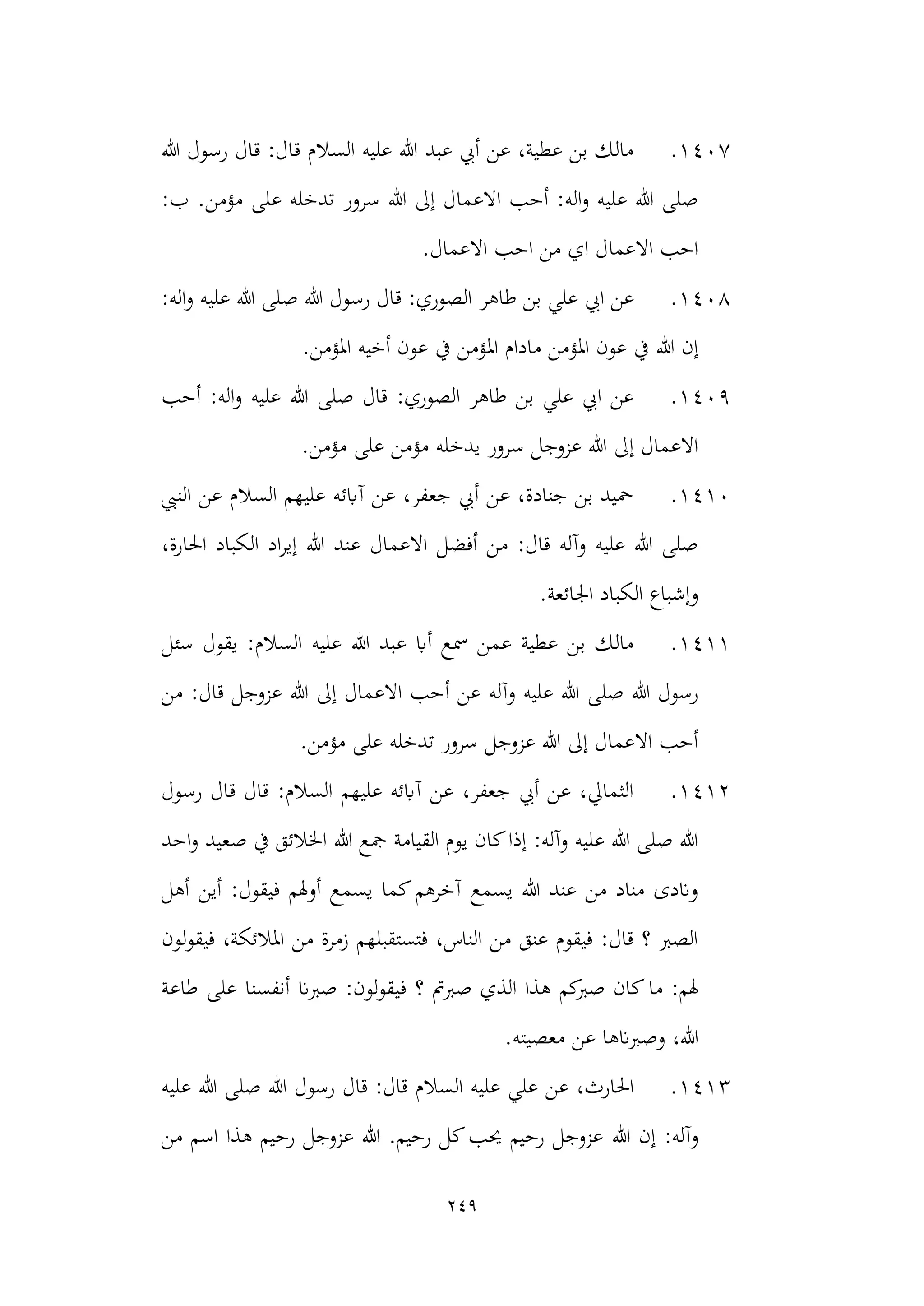 249
1407
.
‫هللا‬ ‫رسول‬ ‫قال‬ :‫قال‬ ‫السالم‬ ‫عليه‬ ‫هللا‬ ‫عبد‬ ‫أيب‬ ‫عن‬ ،‫عطية‬ ‫بن‬ ‫مالك‬
‫سرور‬ ‫هللا‬ ‫إىل‬ ‫االعمال‬ ‫أحب‬ :‫اله‬‫و‬ ‫عليه‬ ‫هللا‬ ‫صلى‬
:‫ب‬ .‫مؤمن‬ ‫على‬ ‫تدخله‬
.‫االعمال‬ ‫احب‬ ‫من‬ ‫اي‬ ‫االعمال‬ ‫احب‬
1408
.
‫طاهر‬ ‫بن‬ ‫علي‬ ‫ايب‬ ‫عن‬
:‫اله‬‫و‬ ‫عليه‬ ‫هللا‬ ‫صلى‬ ‫هللا‬ ‫رسول‬ ‫قال‬ :‫الصوري‬
‫يف‬ ‫املؤمن‬ ‫مادام‬ ‫املؤمن‬ ‫عون‬ ‫يف‬ ‫هللا‬ ‫إن‬
‫املؤمن‬ ‫أخيه‬ ‫عون‬
.
1409
.
‫عل‬ ‫هللا‬ ‫صلى‬ ‫قال‬ :‫الصوري‬ ‫طاهر‬ ‫بن‬ ‫علي‬ ‫ايب‬ ‫عن‬
‫أحب‬ :‫اله‬‫و‬ ‫يه‬
‫يدخله‬ ‫سرور‬ ‫عزوجل‬ ‫هللا‬ ‫إىل‬ ‫االعمال‬
.‫مؤمن‬ ‫على‬ ‫مؤمن‬
1410
.
‫النيب‬ ‫عن‬ ‫السالم‬ ‫عليهم‬ ‫آابئه‬ ‫عن‬ ،‫جعفر‬ ‫أيب‬ ‫عن‬ ،‫جنادة‬ ‫بن‬ ‫محيد‬
،‫احلارة‬ ‫الكباد‬ ‫اد‬‫ر‬‫إي‬ ‫هللا‬ ‫عند‬ ‫االعمال‬ ‫أفضل‬ ‫من‬ :‫قال‬ ‫وآله‬ ‫عليه‬ ‫هللا‬ ‫صلى‬
.‫اجلائعة‬ ‫الكباد‬ ‫وإشباع‬
1411
.
‫عليه‬ ‫هللا‬ ‫عبد‬ ‫أاب‬ ‫مسع‬ ‫عمن‬ ‫عطية‬ ‫بن‬ ‫مالك‬
‫سئل‬ ‫يقول‬ :‫السالم‬
‫أ‬ ‫عن‬ ‫وآله‬ ‫عليه‬ ‫هللا‬ ‫صلى‬ ‫هللا‬ ‫رسول‬
‫من‬ :‫قال‬ ‫عزوجل‬ ‫هللا‬ ‫إىل‬ ‫االعمال‬ ‫حب‬
.‫مؤمن‬ ‫على‬ ‫تدخله‬ ‫سرور‬ ‫عزوجل‬ ‫هللا‬ ‫إىل‬ ‫االعمال‬ ‫أحب‬
1412
.
‫رسول‬ ‫قال‬ ‫قال‬ :‫السالم‬ ‫عليهم‬ ‫آابئه‬ ‫عن‬ ،‫جعفر‬ ‫أيب‬ ‫عن‬ ،‫الثمايل‬
‫هللا‬ ‫مجع‬ ‫القيامة‬ ‫يوم‬ ‫كان‬‫إذا‬ :‫وآله‬ ‫عليه‬ ‫هللا‬ ‫صلى‬ ‫هللا‬
‫ص‬ ‫يف‬ ‫اخلالئق‬
‫احد‬‫و‬ ‫عيد‬
‫يسم‬ ‫كما‬‫آخرهم‬ ‫يسمع‬ ‫هللا‬ ‫عند‬ ‫من‬ ‫مناد‬ ‫واندى‬
‫أين‬ :‫فيقول‬ ‫أوهلم‬ ‫ع‬
‫أهل‬
‫لون‬‫و‬‫فيق‬ ،‫املالئكة‬ ‫من‬ ‫زمرة‬ ‫فتستقبلهم‬ ،‫الناس‬ ‫من‬ ‫عنق‬ ‫فيقوم‬ :‫قال‬ ‫؟‬ ‫الصرب‬
‫ما‬ :‫هلم‬
‫طاعة‬ ‫على‬ ‫أنفسنا‬ ‫صربان‬ :‫لون‬‫و‬‫فيق‬ ‫؟‬ ‫صربمت‬ ‫الذي‬ ‫هذا‬ ‫كم‬
‫صرب‬ ‫كان‬
‫عن‬ ‫وصربانها‬ ،‫هللا‬
‫معصيته‬
.
1413
.
‫ال‬ ‫عليه‬ ‫علي‬ ‫عن‬ ،‫احلارث‬
‫عليه‬ ‫هللا‬ ‫صلى‬ ‫هللا‬ ‫رسول‬ ‫قال‬ :‫قال‬ ‫سالم‬
‫هللا‬ ‫إن‬ :‫وآله‬
‫من‬ ‫اسم‬ ‫هذا‬ ‫رحيم‬ ‫عزوجل‬ ‫هللا‬ .‫رحيم‬ ‫كل‬‫حيب‬ ‫رحيم‬ ‫عزوجل‬
 