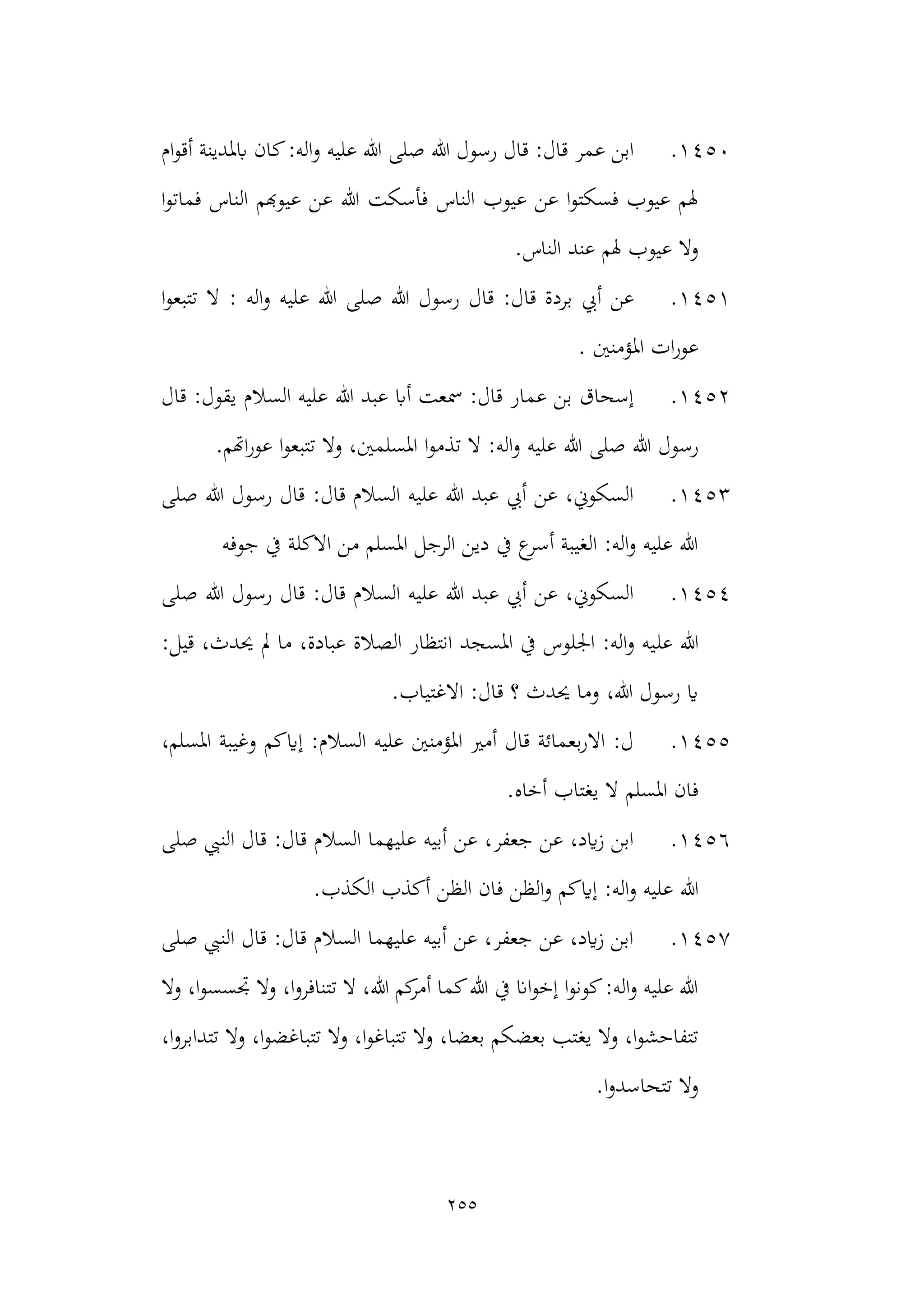 255
1450
.
‫صلى‬ ‫هللا‬ ‫رسول‬ ‫قال‬ :‫قال‬ ‫عمر‬ ‫ابن‬
‫و‬ ‫عليه‬ ‫هللا‬
‫ام‬‫و‬‫أق‬ ‫ابملدينة‬ ‫كان‬:‫اله‬
‫ا‬‫و‬‫فمات‬ ‫الناس‬ ‫عيوهبم‬ ‫عن‬ ‫هللا‬ ‫فأسكت‬ ‫الناس‬ ‫عيوب‬ ‫عن‬ ‫ا‬‫و‬‫فسكت‬ ‫عيوب‬ ‫هلم‬
‫الناس‬ ‫عند‬ ‫هلم‬ ‫عيوب‬ ‫وال‬
.
1451
.
:‫قال‬ ‫بردة‬ ‫أيب‬ ‫عن‬
‫قال‬
‫اله‬‫و‬ ‫عليه‬ ‫هللا‬ ‫صلى‬ ‫هللا‬ ‫رسول‬
:
‫ا‬‫و‬‫تتبع‬ ‫ال‬
‫املؤمنني‬ ‫ات‬‫ر‬‫عو‬
.
1452
.
‫السالم‬ ‫عليه‬ ‫هللا‬ ‫عبد‬ ‫أاب‬ ‫مسعت‬ :‫قال‬ ‫عمار‬ ‫بن‬ ‫إسحاق‬
‫قال‬ :‫يقول‬
‫هللا‬ ‫رسول‬
‫اهتم‬‫ر‬‫عو‬ ‫ا‬‫و‬‫تتبع‬ ‫وال‬ ،‫املسلمني‬ ‫ا‬‫و‬‫تذم‬ ‫ال‬ :‫اله‬‫و‬ ‫عليه‬ ‫هللا‬ ‫صلى‬
.
1453
.
‫صلى‬ ‫هللا‬ ‫رسول‬ ‫قال‬ :‫قال‬ ‫السالم‬ ‫عليه‬ ‫هللا‬ ‫عبد‬ ‫أيب‬ ‫عن‬ ،‫السكوين‬
‫جوفه‬ ‫يف‬ ‫االكلة‬ ‫من‬ ‫املسلم‬ ‫الرجل‬ ‫دين‬ ‫يف‬ ‫ع‬
‫أسر‬ ‫الغيبة‬ :‫اله‬‫و‬ ‫عليه‬ ‫هللا‬
1454
.
‫رسول‬ ‫قال‬ :‫قال‬ ‫السالم‬ ‫عليه‬ ‫هللا‬ ‫عبد‬ ‫أيب‬ ‫عن‬ ،‫السكوين‬
‫صلى‬ ‫هللا‬
‫عل‬ ‫هللا‬
:‫قيل‬ ،‫حيدث‬ ‫مل‬ ‫ما‬ ،‫عبادة‬ ‫الصالة‬ ‫انتظار‬ ‫املسجد‬ ‫يف‬ ‫اجللوس‬ :‫اله‬‫و‬ ‫يه‬
.‫االغتياب‬ :‫قال‬ ‫؟‬ ‫حيدث‬ ‫وما‬ ،‫هللا‬ ‫رسول‬ ‫اي‬
1455
.
،‫املسلم‬ ‫وغيبة‬ ‫إايكم‬ :‫السالم‬ ‫عليه‬ ‫املؤمنني‬ ‫أمري‬ ‫قال‬ ‫بعمائة‬‫ر‬‫اال‬ :‫ل‬
.‫أخاه‬ ‫يغتاب‬ ‫ال‬ ‫املسلم‬ ‫فان‬
1456
.
:‫قال‬ ‫السالم‬ ‫عليهما‬ ‫أبيه‬ ‫عن‬ ،‫جعفر‬ ‫عن‬ ،‫ايد‬‫ز‬ ‫ابن‬
‫صلى‬ ‫النيب‬ ‫قال‬
‫هللا‬
.‫الكذب‬ ‫أكذب‬ ‫الظن‬ ‫فان‬ ‫الظن‬‫و‬ ‫إايكم‬ :‫اله‬‫و‬ ‫عليه‬
1457
.
‫صلى‬ ‫النيب‬ ‫قال‬ :‫قال‬ ‫السالم‬ ‫عليهما‬ ‫أبيه‬ ‫عن‬ ،‫جعفر‬ ‫عن‬ ،‫ايد‬‫ز‬ ‫ابن‬
‫وال‬ ،‫ا‬‫و‬‫جتسس‬ ‫وال‬ ،‫ا‬‫و‬‫تتنافر‬ ‫ال‬ ،‫هللا‬ ‫كم‬
‫أمر‬ ‫كما‬‫هللا‬ ‫يف‬ ‫اان‬‫و‬‫إخ‬ ‫ا‬‫و‬‫كون‬:‫اله‬‫و‬ ‫عليه‬ ‫هللا‬
‫تت‬ ‫وال‬ ،‫ا‬‫و‬‫تتباغ‬ ‫وال‬ ،‫بعضا‬ ‫بعضكم‬ ‫يغتب‬ ‫وال‬ ،‫ا‬‫و‬‫تتفاحش‬
‫تتدا‬ ‫وال‬ ،‫ا‬‫و‬‫باغض‬
،‫ا‬‫و‬‫بر‬
.‫ا‬‫و‬‫تتحاسد‬ ‫وال‬
 
