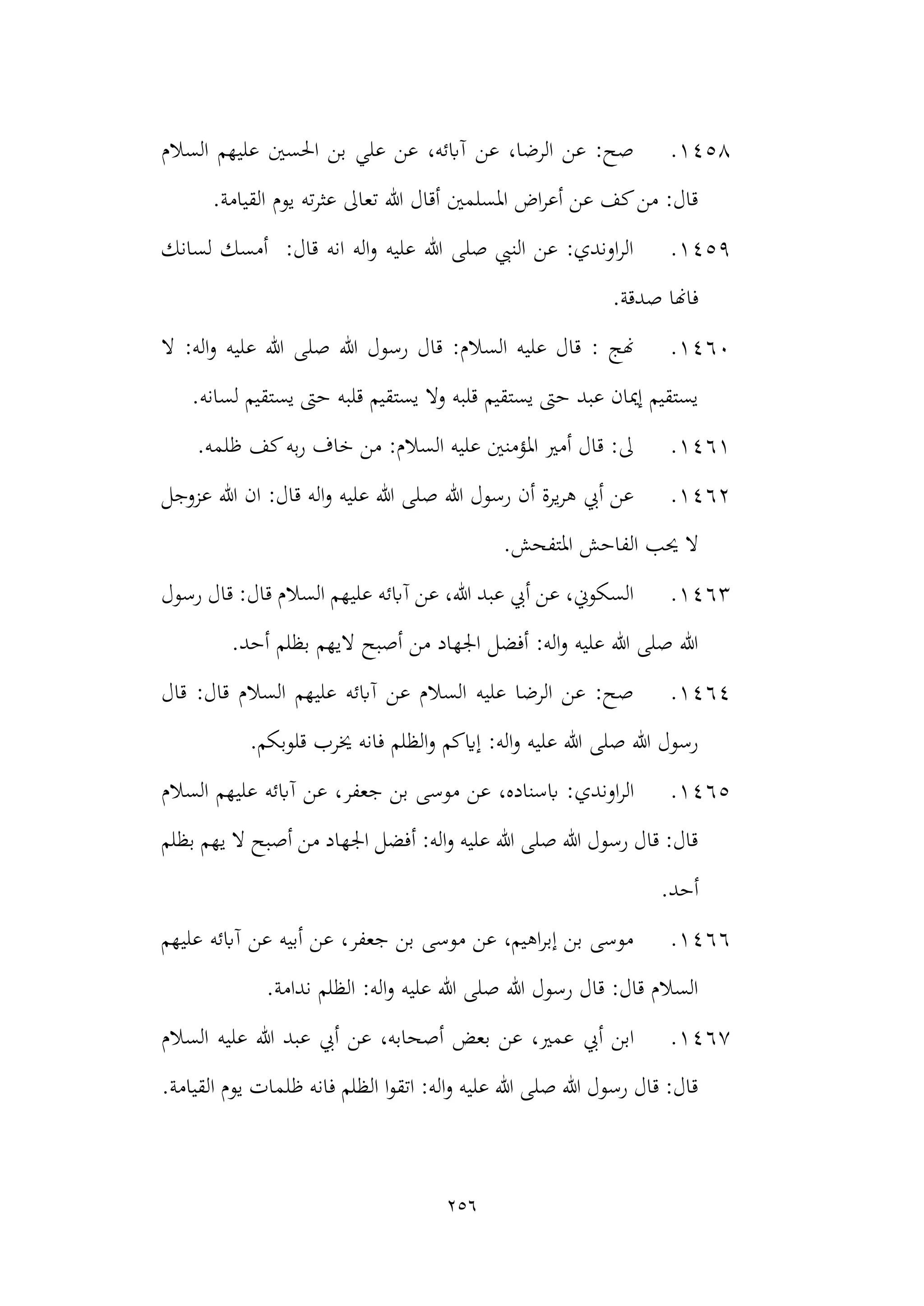 256
1458
.
‫السالم‬ ‫عليهم‬ ‫احلسني‬ ‫بن‬ ‫علي‬ ‫عن‬ ،‫آابئه‬ ‫عن‬ ،‫الرضا‬ ‫عن‬ :‫صح‬
.‫القيامة‬ ‫يوم‬ ‫ته‬‫ر‬‫عث‬ ‫تعاىل‬ ‫هللا‬ ‫أقال‬ ‫املسلمني‬ ‫اض‬‫ر‬‫أع‬ ‫عن‬ ‫كف‬‫من‬ :‫قال‬
1459
.
‫لسانك‬ ‫أمسك‬ :‫قال‬ ‫انه‬ ‫اله‬‫و‬ ‫عليه‬ ‫هللا‬ ‫صلى‬ ‫النيب‬ ‫عن‬ :‫اوندي‬‫ر‬‫ال‬
.‫صدقة‬ ‫فاهنا‬
1460
.
: ‫هنج‬
‫ع‬ ‫هللا‬ ‫صلى‬ ‫هللا‬ ‫رسول‬ ‫قال‬ :‫السالم‬ ‫عليه‬ ‫قال‬
‫ال‬ :‫اله‬‫و‬ ‫ليه‬
.‫لسانه‬ ‫يستقيم‬ ‫حىت‬ ‫قلبه‬ ‫يستقيم‬ ‫وال‬ ‫قلبه‬ ‫يستقيم‬ ‫حىت‬ ‫عبد‬ ‫إميان‬ ‫يستقيم‬
1461
.
.‫ظلمه‬ ‫كف‬‫به‬‫ر‬ ‫خاف‬ ‫من‬ :‫السالم‬ ‫عليه‬ ‫املؤمنني‬ ‫أمري‬ ‫قال‬ :‫ىل‬
1462
.
‫عزوجل‬ ‫هللا‬ ‫ان‬ :‫قال‬ ‫اله‬‫و‬ ‫عليه‬ ‫هللا‬ ‫صلى‬ ‫هللا‬ ‫رسول‬ ‫أن‬ ‫يرة‬‫ر‬‫ه‬ ‫أيب‬ ‫عن‬
‫ا‬ ‫الفاحش‬ ‫حيب‬ ‫ال‬
.‫ملتفحش‬
1463
.
‫آابئه‬ ‫عن‬ ،‫هللا‬ ‫عبد‬ ‫أيب‬ ‫عن‬ ،‫السكوين‬
‫رسول‬ ‫قال‬ :‫قال‬ ‫السالم‬ ‫عليهم‬
.‫أحد‬ ‫بظلم‬ ‫اليهم‬ ‫أصبح‬ ‫من‬ ‫اجلهاد‬ ‫أفضل‬ :‫اله‬‫و‬ ‫عليه‬ ‫هللا‬ ‫صلى‬ ‫هللا‬
1464
.
‫قال‬ :‫قال‬ ‫السالم‬ ‫عليهم‬ ‫آابئه‬ ‫عن‬ ‫السالم‬ ‫عليه‬ ‫الرضا‬ ‫عن‬ :‫صح‬
.‫قلوبكم‬ ‫خيرب‬ ‫فانه‬ ‫الظلم‬‫و‬ ‫إايكم‬ :‫اله‬‫و‬ ‫عليه‬ ‫هللا‬ ‫صلى‬ ‫هللا‬ ‫رسول‬
1465
.
‫اوندي‬‫ر‬‫ال‬
‫عليهم‬ ‫آابئه‬ ‫عن‬ ،‫جعفر‬ ‫بن‬ ‫موسى‬ ‫عن‬ ،‫ابسناده‬ :
‫السالم‬
‫بظلم‬ ‫يهم‬ ‫ال‬ ‫أصبح‬ ‫من‬ ‫اجلهاد‬ ‫أفضل‬ :‫اله‬‫و‬ ‫عليه‬ ‫هللا‬ ‫صلى‬ ‫هللا‬ ‫رسول‬ ‫قال‬ :‫قال‬
.‫أحد‬
1466
.
‫عليهم‬ ‫آابئه‬ ‫عن‬ ‫أبيه‬ ‫عن‬ ،‫جعفر‬ ‫بن‬ ‫موسى‬ ‫عن‬ ،‫اهيم‬‫ر‬‫إب‬ ‫بن‬ ‫موسى‬
.‫ندامة‬ ‫الظلم‬ :‫اله‬‫و‬ ‫عليه‬ ‫هللا‬ ‫صلى‬ ‫هللا‬ ‫رسول‬ ‫قال‬ :‫قال‬ ‫السالم‬
1467
.
‫أيب‬ ‫ابن‬
‫السالم‬ ‫عليه‬ ‫هللا‬ ‫عبد‬ ‫أيب‬ ‫عن‬ ،‫أصحابه‬ ‫بعض‬ ‫عن‬ ،‫عمري‬
.‫القيامة‬ ‫يوم‬ ‫ظلمات‬ ‫فانه‬ ‫الظلم‬ ‫ا‬‫و‬‫اتق‬ :‫اله‬‫و‬ ‫عليه‬ ‫هللا‬ ‫صلى‬ ‫هللا‬ ‫رسول‬ ‫قال‬ :‫قال‬
 
