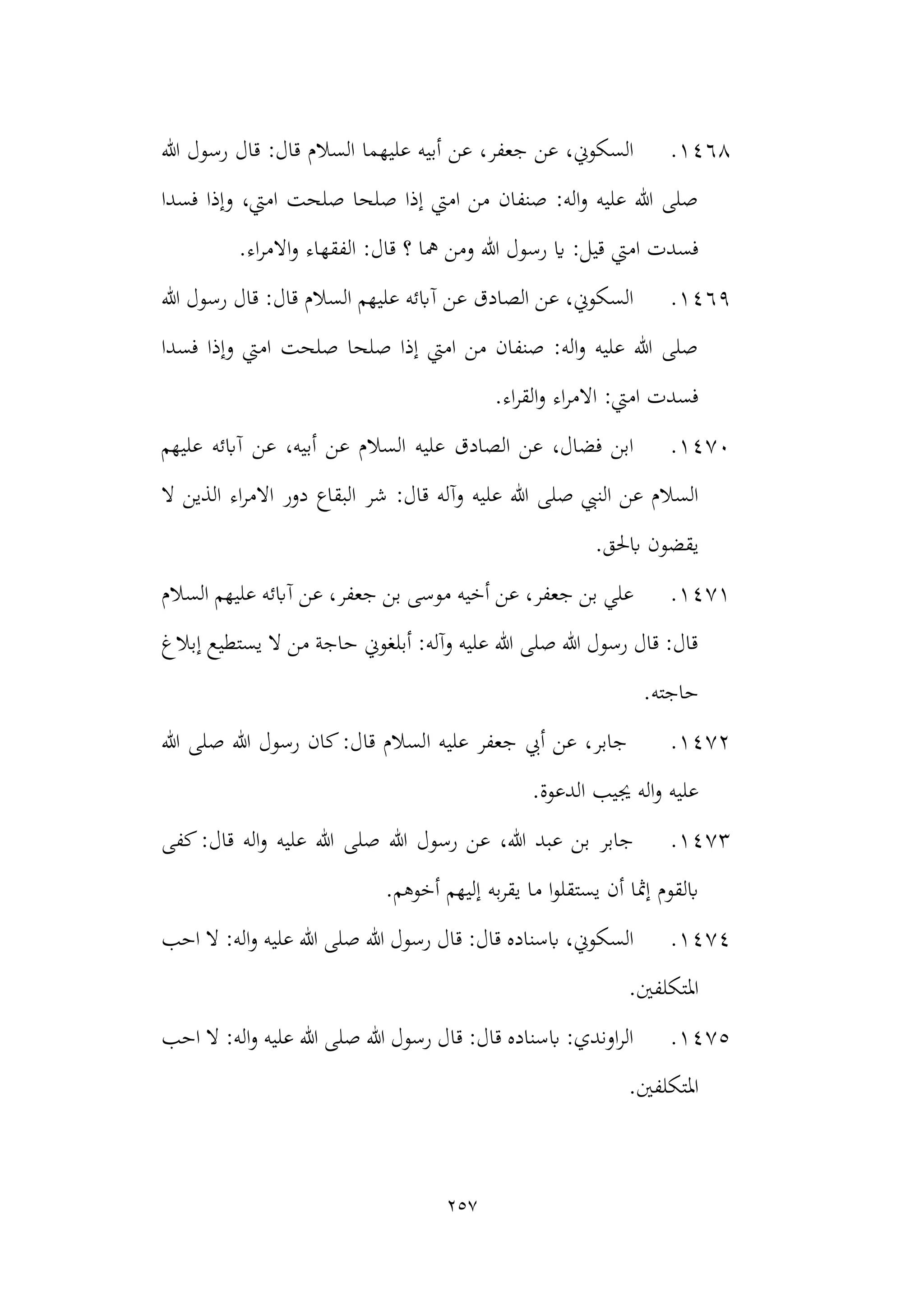 257
1468
.
‫هللا‬ ‫رسول‬ ‫قال‬ :‫قال‬ ‫السالم‬ ‫عليهما‬ ‫أبيه‬ ‫عن‬ ،‫جعفر‬ ‫عن‬ ،‫السكوين‬
‫فسدا‬ ‫وإذا‬ ،‫اميت‬ ‫صلحت‬ ‫صلحا‬ ‫إذا‬ ‫اميت‬ ‫من‬ ‫صنفان‬ :‫اله‬‫و‬ ‫عليه‬ ‫هللا‬ ‫صلى‬
‫اميت‬ ‫فسدت‬
‫االمر‬‫و‬ ‫الفقهاء‬ :‫قال‬ ‫؟‬ ‫مها‬ ‫ومن‬ ‫هللا‬ ‫رسول‬ ‫اي‬ :‫قيل‬
.‫اء‬
1469
.
‫هللا‬ ‫رسول‬ ‫قال‬ :‫قال‬ ‫السالم‬ ‫عليهم‬ ‫آابئه‬ ‫عن‬ ‫الصادق‬ ‫عن‬ ،‫السكوين‬
‫فسدا‬ ‫وإذا‬ ‫اميت‬ ‫صلحت‬ ‫صلحا‬ ‫إذا‬ ‫اميت‬ ‫من‬ ‫صنفان‬ :‫اله‬‫و‬ ‫عليه‬ ‫هللا‬ ‫صلى‬
.‫اء‬‫ر‬‫الق‬‫و‬ ‫اء‬‫ر‬‫االم‬ :‫اميت‬ ‫فسدت‬
1470
.
‫عن‬ ،‫أبيه‬ ‫عن‬ ‫السالم‬ ‫عليه‬ ‫الصادق‬ ‫عن‬ ،‫فضال‬ ‫ابن‬
‫عليهم‬ ‫آابئه‬
‫شر‬ :‫قال‬ ‫وآله‬ ‫عليه‬ ‫هللا‬ ‫صلى‬ ‫النيب‬ ‫عن‬ ‫السالم‬
‫ال‬ ‫الذين‬ ‫اء‬‫ر‬‫االم‬ ‫دور‬ ‫البقاع‬
.‫ابحلق‬ ‫يقضون‬
1471
.
‫السالم‬ ‫عليهم‬ ‫آابئه‬ ‫عن‬ ،‫جعفر‬ ‫بن‬ ‫موسى‬ ‫أخيه‬ ‫عن‬ ،‫جعفر‬ ‫بن‬ ‫علي‬
‫إبالغ‬ ‫يستطيع‬ ‫ال‬ ‫من‬ ‫حاجة‬ ‫أبلغوين‬ :‫وآله‬ ‫عليه‬ ‫هللا‬ ‫صلى‬ ‫هللا‬ ‫رسول‬ ‫قال‬ :‫قال‬
.‫حاجته‬
1472
.
‫ا‬ ‫عليه‬ ‫جعفر‬ ‫أيب‬ ‫عن‬ ،‫جابر‬
‫هللا‬ ‫صلى‬ ‫هللا‬ ‫رسول‬ ‫كان‬:‫قال‬ ‫لسالم‬
‫الدعوة‬ ‫جييب‬ ‫اله‬‫و‬ ‫عليه‬
.
1473
.
‫كفى‬:‫قال‬ ‫اله‬‫و‬ ‫عليه‬ ‫هللا‬ ‫صلى‬ ‫هللا‬ ‫رسول‬ ‫عن‬ ،‫هللا‬ ‫عبد‬ ‫بن‬ ‫جابر‬
.‫أخوهم‬ ‫إليهم‬ ‫به‬‫ر‬‫يق‬ ‫ما‬ ‫ا‬‫و‬‫يستقل‬ ‫أن‬ ‫إمثا‬ ‫ابلقوم‬
1474
.
‫احب‬ ‫ال‬ :‫اله‬‫و‬ ‫عليه‬ ‫هللا‬ ‫صلى‬ ‫هللا‬ ‫رسول‬ ‫قال‬ :‫قال‬ ‫ابسناده‬ ،‫السكوين‬
‫املتكلفني‬
.
1475
.
‫احب‬ ‫ال‬ :‫اله‬‫و‬ ‫عليه‬ ‫هللا‬ ‫صلى‬ ‫هللا‬ ‫رسول‬ ‫قال‬ :‫قال‬ ‫ابسناده‬ :‫اوندي‬‫ر‬‫ال‬
.‫املتكلفني‬
 