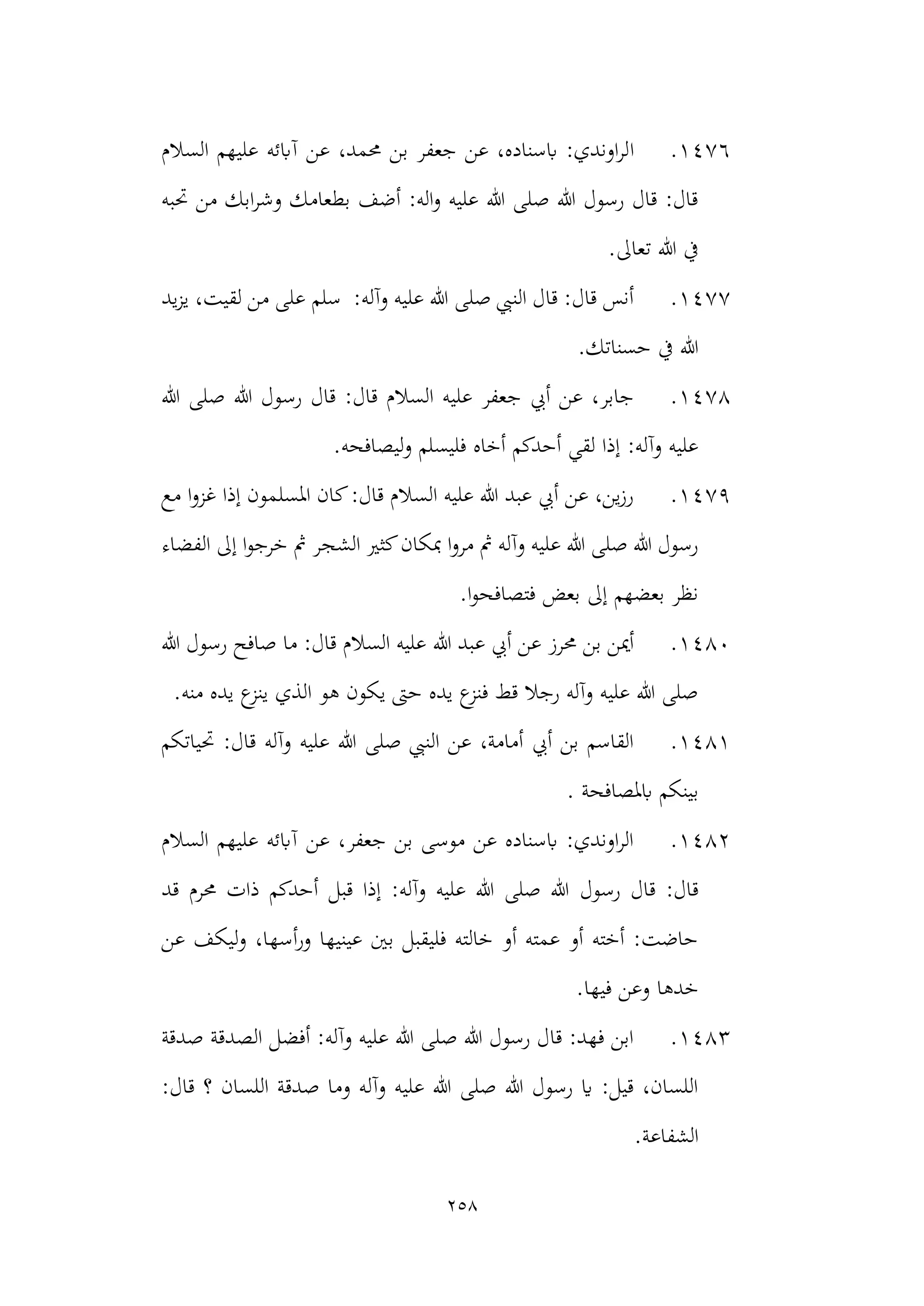 258
1476
.
‫ا‬
‫السالم‬ ‫عليهم‬ ‫آابئه‬ ‫عن‬ ،‫حممد‬ ‫بن‬ ‫جعفر‬ ‫عن‬ ،‫ابسناده‬ :‫اوندي‬‫ر‬‫ل‬
‫حتبه‬ ‫من‬ ‫ابك‬‫ر‬‫وش‬ ‫بطعامك‬ ‫أضف‬ :‫اله‬‫و‬ ‫عليه‬ ‫هللا‬ ‫صلى‬ ‫هللا‬ ‫رسول‬ ‫قال‬ :‫قال‬
.‫تعاىل‬ ‫هللا‬ ‫يف‬
1477
.
‫سلم‬ :‫وآله‬ ‫عليه‬ ‫هللا‬ ‫صلى‬ ‫النيب‬ ‫قال‬ :‫قال‬ ‫أنس‬
‫يد‬‫ز‬‫ي‬ ،‫لقيت‬ ‫من‬ ‫على‬
.‫حسناتك‬ ‫يف‬ ‫هللا‬
1478
.
‫رس‬ ‫قال‬ :‫قال‬ ‫السالم‬ ‫عليه‬ ‫جعفر‬ ‫أيب‬ ‫عن‬ ،‫جابر‬
‫هللا‬ ‫صلى‬ ‫هللا‬ ‫ول‬
.‫ليصافحه‬‫و‬ ‫فليسلم‬ ‫أخاه‬ ‫أحدكم‬ ‫لقي‬ ‫إذا‬ :‫وآله‬ ‫عليه‬
1479
.
‫مع‬ ‫ا‬‫و‬‫غز‬ ‫إذا‬ ‫املسلمون‬ ‫كان‬:‫قال‬ ‫السالم‬ ‫عليه‬ ‫هللا‬ ‫عبد‬ ‫أيب‬ ‫عن‬ ،‫ين‬‫ز‬‫ر‬
‫الشج‬ ‫كثري‬‫مبكان‬ ‫ا‬‫و‬‫مر‬ ‫مث‬ ‫وآله‬ ‫عليه‬ ‫هللا‬ ‫صلى‬ ‫هللا‬ ‫رسول‬
‫الفضاء‬ ‫إىل‬ ‫ا‬‫و‬‫خرج‬ ‫مث‬ ‫ر‬
.‫ا‬‫و‬‫فتصافح‬ ‫بعض‬ ‫إىل‬ ‫بعضهم‬ ‫نظر‬
1480
.
‫هللا‬ ‫عبد‬ ‫أيب‬ ‫عن‬ ‫حمرز‬ ‫بن‬ ‫أمين‬
‫هللا‬ ‫رسول‬ ‫صافح‬ ‫ما‬ :‫قال‬ ‫السالم‬ ‫عليه‬
.‫منه‬ ‫يده‬ ‫ع‬
‫ينز‬ ‫الذي‬ ‫هو‬ ‫يكون‬ ‫حىت‬ ‫يده‬ ‫ع‬
‫فنز‬ ‫قط‬ ‫رجال‬ ‫وآله‬ ‫عليه‬ ‫هللا‬ ‫صلى‬
1481
.
‫حتياتكم‬ :‫قال‬ ‫وآله‬ ‫عليه‬ ‫هللا‬ ‫صلى‬ ‫النيب‬ ‫عن‬ ،‫أمامة‬ ‫أيب‬ ‫بن‬ ‫القاسم‬
‫ابملصاف‬ ‫بينكم‬
. ‫حة‬
1482
.
‫السالم‬ ‫عليهم‬ ‫آابئه‬ ‫عن‬ ،‫جعفر‬ ‫بن‬ ‫موسى‬ ‫عن‬ ‫ابسناده‬ :‫اوندي‬‫ر‬‫ال‬
‫رسول‬ ‫قال‬ :‫قال‬
‫قد‬ ‫حمرم‬ ‫ذات‬ ‫أحدكم‬ ‫قبل‬ ‫إذا‬ :‫وآله‬ ‫عليه‬ ‫هللا‬ ‫صلى‬ ‫هللا‬
‫عن‬ ‫ليكف‬‫و‬ ،‫أسها‬‫ر‬‫و‬ ‫عينيها‬ ‫بني‬ ‫فليقبل‬ ‫خالته‬ ‫أو‬ ‫عمته‬ ‫أو‬ ‫أخته‬ :‫حاضت‬
.‫فيها‬ ‫وعن‬ ‫خدها‬
1483
.
‫الص‬ ‫أفضل‬ :‫وآله‬ ‫عليه‬ ‫هللا‬ ‫صلى‬ ‫هللا‬ ‫رسول‬ ‫قال‬ :‫فهد‬ ‫ابن‬
‫صدقة‬ ‫دقة‬
:‫قال‬ ‫؟‬ ‫اللسان‬ ‫صدقة‬ ‫وما‬ ‫وآله‬ ‫عليه‬ ‫هللا‬ ‫صلى‬ ‫هللا‬ ‫رسول‬ ‫اي‬ :‫قيل‬ ،‫اللسان‬
.‫الشفاعة‬
 