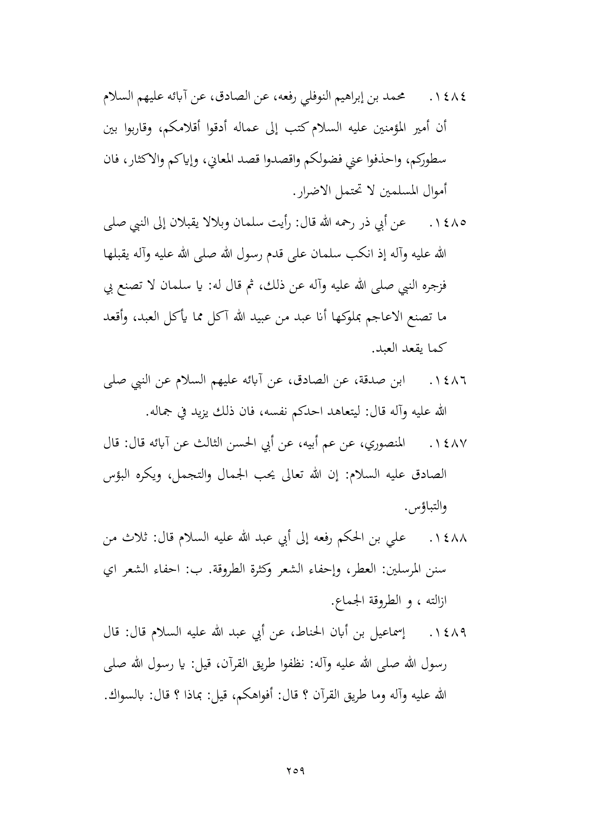 259
1484
.
‫السالم‬ ‫عليهم‬ ‫آابئه‬ ‫عن‬ ،‫الصادق‬ ‫عن‬ ،‫رفعه‬ ‫النوفلي‬ ‫اهيم‬‫ر‬‫إب‬ ‫بن‬ ‫حممد‬
‫بني‬ ‫ا‬‫و‬‫ب‬‫ر‬‫وقا‬ ،‫أقالمكم‬ ‫ا‬‫و‬‫أدق‬ ‫عماله‬ ‫إىل‬ ‫كتب‬‫السالم‬ ‫عليه‬ ‫املؤمنني‬ ‫أمري‬ ‫أن‬
‫قص‬ ‫ا‬‫و‬‫اقصد‬‫و‬ ‫لكم‬‫و‬‫فض‬ ‫عين‬ ‫ا‬‫و‬‫احذف‬‫و‬ ،‫كم‬
‫سطور‬
‫فان‬ ،‫االكثار‬‫و‬ ‫وإايكم‬ ،‫املعاين‬ ‫د‬
.‫ار‬‫ر‬‫االض‬ ‫حتتمل‬ ‫ال‬ ‫املسلمني‬ ‫ال‬‫و‬‫أم‬
1485
.
‫ر‬ ‫ذر‬ ‫أيب‬ ‫عن‬
‫صلى‬ ‫النيب‬ ‫إىل‬ ‫يقبالن‬ ‫وبالال‬ ‫سلمان‬ ‫أيت‬‫ر‬ :‫قال‬ ‫هللا‬ ‫محه‬
‫يقبلها‬ ‫وآله‬ ‫عليه‬ ‫هللا‬ ‫صلى‬ ‫هللا‬ ‫رسول‬ ‫قدم‬ ‫على‬ ‫سلمان‬ ‫انكب‬ ‫إذ‬ ‫وآله‬ ‫عليه‬ ‫هللا‬
‫س‬ ‫اي‬ :‫له‬ ‫قال‬ ‫مث‬ ،‫ذلك‬ ‫عن‬ ‫وآله‬ ‫عليه‬ ‫هللا‬ ‫صلى‬ ‫النيب‬ ‫فزجره‬
‫يب‬ ‫تصنع‬ ‫ال‬ ‫لمان‬
‫ال‬ ‫أيكل‬ ‫مما‬ ‫آكل‬ ‫هللا‬ ‫عبيد‬ ‫من‬ ‫عبد‬ ‫أان‬ ‫كها‬
‫مبلو‬ ‫االعاجم‬ ‫تصنع‬ ‫ما‬
‫أقعد‬‫و‬ ،‫عبد‬
.‫العبد‬ ‫يقعد‬ ‫كما‬
1486
.
‫صلى‬ ‫النيب‬ ‫عن‬ ‫السالم‬ ‫عليهم‬ ‫آابئه‬ ‫عن‬ ،‫الصادق‬ ‫عن‬ ،‫صدقة‬ ‫ابن‬
‫ليتعاهد‬ :‫قال‬ ‫وآله‬ ‫عليه‬ ‫هللا‬
‫احدكم‬
.‫مجاله‬ ‫يف‬ ‫يد‬‫ز‬‫ي‬ ‫ذلك‬ ‫فان‬ ،‫نفسه‬
1487
.
‫قال‬ :‫قال‬ ‫آابئه‬ ‫عن‬ ‫الثالث‬ ‫احلسن‬ ‫أيب‬ ‫عن‬ ،‫أبيه‬ ‫عم‬ ‫عن‬ ،‫املنصوري‬
‫الت‬‫و‬ ‫اجلمال‬ ‫حيب‬ ‫تعاىل‬ ‫هللا‬ ‫إن‬ :‫السالم‬ ‫عليه‬ ‫الصادق‬
‫البؤس‬ ‫ويكره‬ ،‫جمل‬
.‫التباؤس‬‫و‬
1488
.
‫ع‬
‫من‬ ‫ثالث‬ :‫قال‬ ‫السالم‬ ‫عليه‬ ‫هللا‬ ‫عبد‬ ‫أيب‬ ‫إىل‬ ‫رفعه‬ ‫احلكم‬ ‫بن‬ ‫لي‬
‫اي‬ ‫الشعر‬ ‫احفاء‬ :‫ب‬ .‫الطروقة‬ ‫كثرة‬
‫و‬ ‫الشعر‬ ‫وإحفاء‬ ،‫العطر‬ :‫املرسلني‬ ‫سنن‬
.‫اجلماع‬ ‫الطروقة‬ ‫و‬ ، ‫الته‬‫ز‬‫ا‬
1489
.
‫قال‬ :‫قال‬ ‫السالم‬ ‫عليه‬ ‫هللا‬ ‫عبد‬ ‫أيب‬ ‫عن‬ ،‫احلناط‬ ‫أابن‬ ‫بن‬ ‫إمساعيل‬
‫صلى‬ ‫هللا‬ ‫رسول‬
‫يق‬‫ر‬‫ط‬ ‫ا‬‫و‬‫نظف‬ :‫وآله‬ ‫عليه‬ ‫هللا‬
‫صلى‬ ‫هللا‬ ‫رسول‬ ‫اي‬ :‫قيل‬ ،‫القرآن‬
.‫اك‬‫و‬‫ابلس‬ :‫قال‬ ‫؟‬ ‫مباذا‬ :‫قيل‬ ،‫اهكم‬‫و‬‫أف‬ :‫قال‬ ‫؟‬ ‫القرآن‬ ‫يق‬‫ر‬‫ط‬ ‫وما‬ ‫وآله‬ ‫عليه‬ ‫هللا‬
 