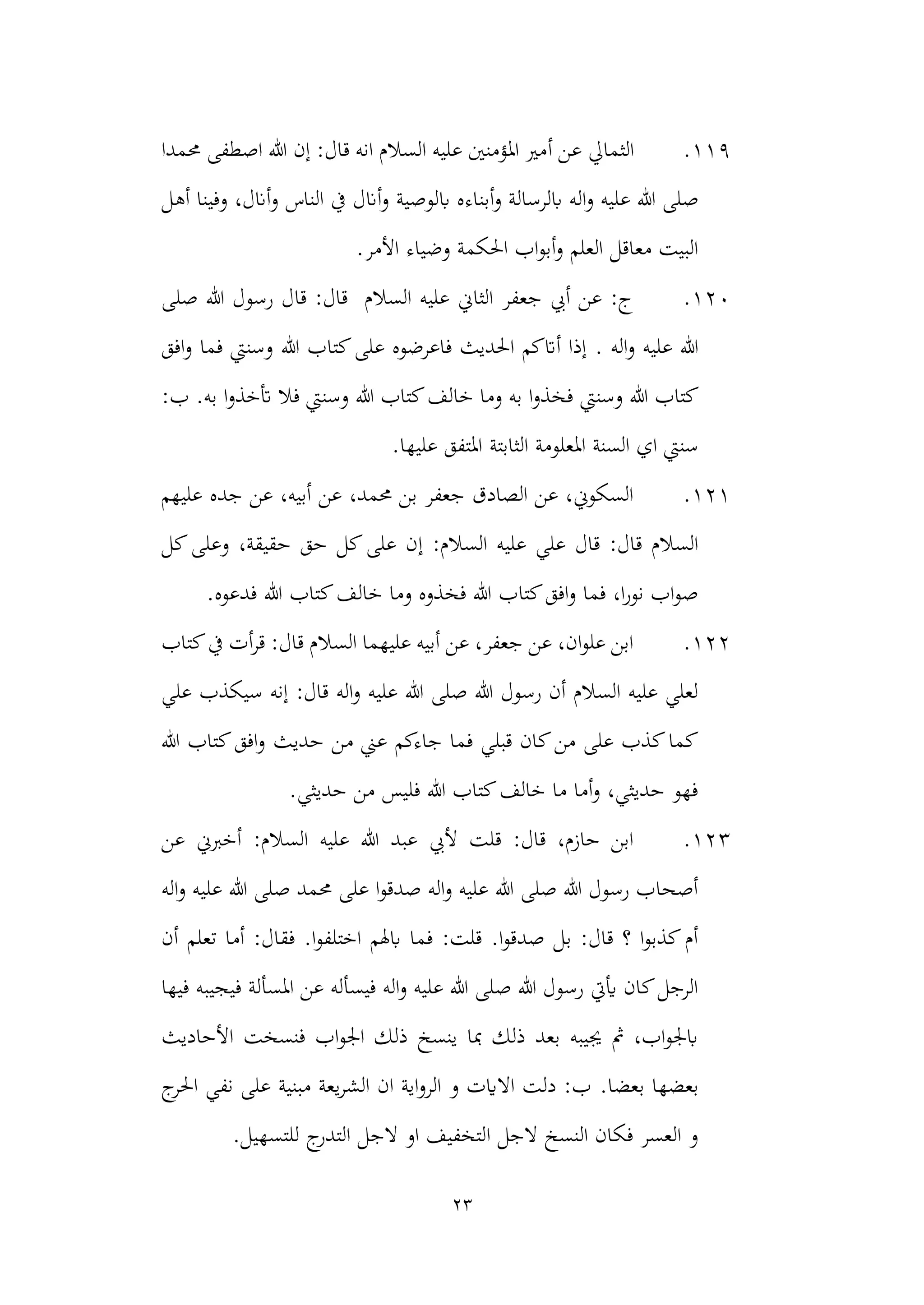 23
119
.
‫الثمايل‬
‫أ‬ ‫عن‬
‫حممدا‬ ‫اصطفى‬ ‫هللا‬ ‫إن‬ :‫قال‬ ‫انه‬ ‫السالم‬ ‫عليه‬ ‫املؤمنني‬ ‫مري‬
‫عليه‬ ‫هللا‬ ‫صلى‬
‫أ‬‫و‬ ‫ابلرسالة‬ ‫اله‬‫و‬
‫بن‬
‫ابلوصي‬ ‫اءه‬
‫ة‬
‫أهل‬ ‫وفينا‬ ،‫أانل‬‫و‬ ‫الناس‬ ‫يف‬ ‫أانل‬‫و‬
.‫األمر‬ ‫وضياء‬ ‫احلكمة‬ ‫اب‬‫و‬‫أب‬‫و‬ ‫العلم‬ ‫معاقل‬ ‫البيت‬
120
.
‫صلى‬ ‫هللا‬ ‫رسول‬ ‫قال‬ :‫قال‬ ‫السالم‬ ‫عليه‬ ‫الثاين‬ ‫جعفر‬ ‫أيب‬ ‫عن‬ :‫ج‬
. ‫اله‬‫و‬ ‫عليه‬ ‫هللا‬
‫افق‬‫و‬ ‫فما‬ ‫وسنيت‬ ‫هللا‬ ‫كتاب‬‫على‬ ‫فاعرضوه‬ ‫احلديث‬ ‫أاتكم‬ ‫إذا‬
‫وسنيت‬ ‫هللا‬ ‫كتاب‬
:‫ب‬ .‫به‬ ‫ا‬‫و‬‫أتخذ‬ ‫فال‬ ‫وسنيت‬ ‫هللا‬ ‫كتاب‬‫خالف‬ ‫وما‬ ‫به‬ ‫ا‬‫و‬‫فخذ‬
‫الثابتة‬ ‫املعلومة‬ ‫السنة‬ ‫اي‬ ‫سنيت‬
.‫عليها‬ ‫املتفق‬
121
.
‫عليهم‬ ‫جده‬ ‫عن‬ ،‫أبيه‬ ‫عن‬ ،‫حممد‬ ‫بن‬ ‫جعفر‬ ‫الصادق‬ ‫عن‬ ،‫السكوين‬
‫إ‬ :‫السالم‬ ‫عليه‬ ‫علي‬ ‫قال‬ :‫قال‬ ‫السالم‬
‫كل‬‫وعلى‬ ،‫حقيقة‬ ‫حق‬ ‫كل‬‫على‬ ‫ن‬
‫خال‬ ‫وما‬ ‫فخذوه‬ ‫هللا‬ ‫كتاب‬‫افق‬‫و‬ ‫فما‬ ،‫ا‬‫ر‬‫نو‬ ‫اب‬‫و‬‫ص‬
.‫فدعوه‬ ‫هللا‬ ‫كتاب‬‫ف‬
122
.
‫كتاب‬‫يف‬ ‫أت‬‫ر‬‫ق‬ :‫قال‬ ‫السالم‬ ‫عليهما‬ ‫أبيه‬ ‫عن‬ ،‫جعفر‬ ‫عن‬ ،‫ان‬‫و‬‫عل‬ ‫ابن‬
‫علي‬ ‫سيكذب‬ ‫إنه‬ :‫قال‬ ‫اله‬‫و‬ ‫عليه‬ ‫هللا‬ ‫صلى‬ ‫هللا‬ ‫رسول‬ ‫أن‬ ‫السالم‬ ‫عليه‬ ‫لعلي‬
‫م‬ ‫عين‬ ‫جاءكم‬ ‫فما‬ ‫قبلي‬ ‫كان‬‫من‬ ‫على‬ ‫كذب‬‫كما‬
‫هللا‬ ‫كتاب‬‫افق‬‫و‬ ‫حديث‬ ‫ن‬
.‫حديثي‬ ‫من‬ ‫فليس‬ ‫هللا‬ ‫كتاب‬‫خالف‬ ‫ما‬ ‫أما‬‫و‬ ،‫حديثي‬ ‫فهو‬
123
.
‫عن‬ ‫أخربين‬ :‫السالم‬ ‫عليه‬ ‫هللا‬ ‫عبد‬ ‫أليب‬ ‫قلت‬ :‫قال‬ ،‫حازم‬ ‫ابن‬
‫اله‬‫و‬ ‫عليه‬ ‫هللا‬ ‫صلى‬ ‫حممد‬ ‫على‬ ‫ا‬‫و‬‫صدق‬ ‫اله‬‫و‬ ‫عليه‬ ‫هللا‬ ‫صلى‬ ‫هللا‬ ‫رسول‬ ‫أصحاب‬
‫أما‬ :‫فقال‬ .‫ا‬‫و‬‫اختلف‬ ‫ابهلم‬ ‫فما‬ :‫قلت‬ .‫ا‬‫و‬‫صدق‬ ‫بل‬ :‫قال‬ ‫؟‬ ‫ا‬‫و‬‫كذب‬‫أم‬
‫أن‬ ‫تعلم‬
‫املسألة‬ ‫عن‬ ‫فيسأله‬ ‫اله‬‫و‬ ‫عليه‬ ‫هللا‬ ‫صلى‬ ‫هللا‬ ‫رسول‬ ‫أييت‬ ‫كان‬‫الرجل‬
‫فيها‬ ‫فيجيبه‬
‫األحاديث‬ ‫فنسخت‬ ‫اب‬‫و‬‫اجل‬ ‫ذلك‬ ‫ينسخ‬ ‫مبا‬ ‫ذلك‬ ‫بعد‬ ‫جييبه‬ ‫مث‬ ،‫اب‬‫و‬‫ابجل‬
.‫بعضا‬ ‫بعضها‬
‫ج‬
‫احلر‬ ‫نفي‬ ‫على‬ ‫مبنية‬ ‫يعة‬‫ر‬‫الش‬ ‫ان‬ ‫اية‬‫و‬‫الر‬ ‫و‬ ‫االايت‬ ‫دلت‬ :‫ب‬
‫ج‬
‫التدر‬ ‫الجل‬ ‫او‬ ‫التخفيف‬ ‫الجل‬ ‫النسخ‬ ‫فكان‬ ‫العسر‬ ‫و‬
.‫للتسهيل‬
 