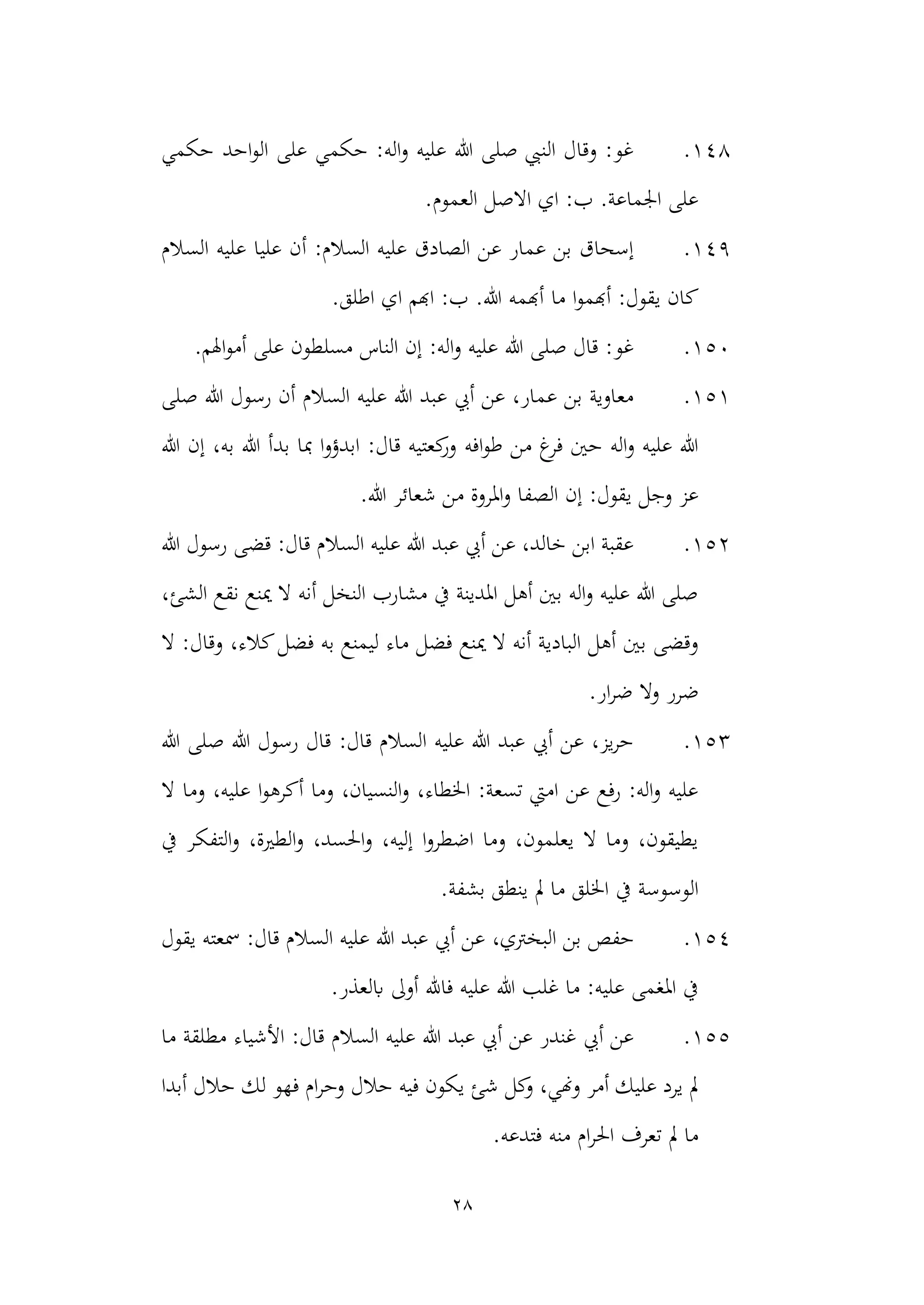 28
148
.
‫حكمي‬ ‫احد‬‫و‬‫ال‬ ‫على‬ ‫حكمي‬ :‫اله‬‫و‬ ‫عليه‬ ‫هللا‬ ‫صلى‬ ‫النيب‬ ‫وقال‬ :‫غو‬
.‫العموم‬ ‫االصل‬ ‫اي‬ :‫ب‬ .‫اجلماعة‬ ‫على‬
149
.
‫أ‬ :‫السالم‬ ‫عليه‬ ‫الصادق‬ ‫عن‬ ‫عمار‬ ‫بن‬ ‫إسحاق‬
‫السالم‬ ‫عليه‬ ‫عليا‬ ‫ن‬
‫ما‬ ‫ا‬‫و‬‫أهبم‬ :‫يقول‬ ‫كان‬
.‫اطلق‬ ‫اي‬ ‫اهبم‬ :‫ب‬ .‫هللا‬ ‫أهبمه‬
150
.
.‫اهلم‬‫و‬‫أم‬ ‫على‬ ‫مسلطون‬ ‫الناس‬ ‫إن‬ :‫اله‬‫و‬ ‫عليه‬ ‫هللا‬ ‫صلى‬ ‫قال‬ :‫غو‬
151
.
‫صلى‬ ‫هللا‬ ‫رسول‬ ‫أن‬ ‫السالم‬ ‫عليه‬ ‫هللا‬ ‫عبد‬ ‫أيب‬ ‫عن‬ ،‫عمار‬ ‫بن‬ ‫معاوية‬
‫افه‬‫و‬‫ط‬ ‫من‬ ‫غ‬
‫فر‬ ‫حني‬ ‫اله‬‫و‬ ‫عليه‬ ‫هللا‬
‫إ‬ ،‫به‬ ‫هللا‬ ‫بدأ‬ ‫مبا‬ ‫ا‬‫و‬‫ابدؤ‬ :‫قال‬ ‫كعتيه‬
‫ور‬
‫هللا‬ ‫ن‬
‫م‬ ‫املروة‬‫و‬ ‫الصفا‬ ‫إن‬ :‫يقول‬ ‫وجل‬ ‫عز‬
.‫هللا‬ ‫شعائر‬ ‫ن‬
152
.
‫هللا‬ ‫رسول‬ ‫قضى‬ :‫قال‬ ‫السالم‬ ‫عليه‬ ‫هللا‬ ‫عبد‬ ‫أيب‬ ‫عن‬ ،‫خالد‬ ‫ابن‬ ‫عقبة‬
،‫الشئ‬ ‫نقع‬ ‫مينع‬ ‫ال‬ ‫أنه‬ ‫النخل‬ ‫مشارب‬ ‫يف‬ ‫املدينة‬ ‫أهل‬ ‫بني‬ ‫اله‬‫و‬ ‫عليه‬ ‫هللا‬ ‫صلى‬
‫مينع‬ ‫ال‬ ‫أنه‬ ‫البادية‬ ‫أهل‬ ‫بني‬ ‫وقضى‬
‫ال‬ :‫وقال‬ ،‫كالء‬‫فضل‬ ‫به‬ ‫ليمنع‬ ‫ماء‬ ‫فضل‬
‫ض‬
.‫ار‬‫ر‬‫ض‬ ‫وال‬ ‫رر‬
153
.
‫هللا‬ ‫صلى‬ ‫هللا‬ ‫رسول‬ ‫قال‬ :‫قال‬ ‫السالم‬ ‫عليه‬ ‫هللا‬ ‫عبد‬ ‫أيب‬ ‫عن‬ ،‫يز‬‫ر‬‫ح‬
‫ال‬ ‫وما‬ ،‫عليه‬ ‫ا‬‫و‬‫أكره‬ ‫وما‬ ،‫النسيان‬‫و‬ ،‫اخلطاء‬ :‫تسعة‬ ‫اميت‬ ‫عن‬ ‫رفع‬ :‫اله‬‫و‬ ‫عليه‬
‫يف‬ ‫التفكر‬‫و‬ ،‫الطرية‬‫و‬ ،‫احلسد‬‫و‬ ،‫إليه‬ ‫ا‬‫و‬‫اضطر‬ ‫وما‬ ،‫يعلمون‬ ‫ال‬ ‫وما‬ ،‫يطيقون‬
‫الوس‬
.‫بشفة‬ ‫ينطق‬ ‫مل‬ ‫ما‬ ‫اخللق‬ ‫يف‬ ‫وسة‬
154
.
‫ا‬ ‫بن‬ ‫حفص‬
،‫لبخرتي‬
‫يقول‬ ‫مسعته‬ :‫قال‬ ‫السالم‬ ‫عليه‬ ‫هللا‬ ‫عبد‬ ‫أيب‬ ‫عن‬
.‫ابلعذر‬ ‫أوىل‬ ‫فاهلل‬ ‫عليه‬ ‫هللا‬ ‫غلب‬ ‫ما‬ :‫عليه‬ ‫املغمى‬ ‫يف‬
155
.
‫ما‬ ‫مطلقة‬ ‫األشياء‬ :‫قال‬ ‫السالم‬ ‫عليه‬ ‫هللا‬ ‫عبد‬ ‫أيب‬ ‫عن‬ ‫غندر‬ ‫أيب‬ ‫عن‬
‫فهو‬ ‫ام‬‫ر‬‫وح‬ ‫حالل‬ ‫فيه‬ ‫يكون‬ ‫شئ‬ ‫كل‬
‫و‬ ،‫وهني‬ ‫أمر‬ ‫عليك‬ ‫يرد‬ ‫مل‬
‫أبدا‬ ‫حالل‬ ‫لك‬
‫فت‬ ‫منه‬ ‫ام‬‫ر‬‫احل‬ ‫تعرف‬ ‫مل‬ ‫ما‬
.‫دعه‬
 