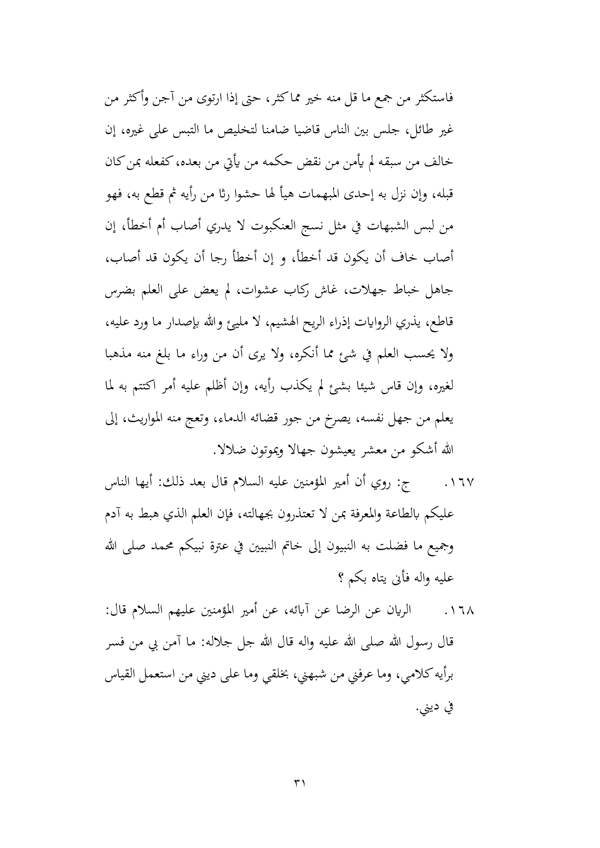31
‫آجن‬ ‫من‬ ‫توى‬‫ر‬‫ا‬ ‫إذا‬ ‫حىت‬ ،‫كثر‬‫مما‬ ‫خري‬ ‫منه‬ ‫قل‬ ‫ما‬ ‫مجع‬ ‫من‬ ‫فاستكثر‬
‫من‬ ‫أكثر‬‫و‬
‫ضام‬ ‫قاضيا‬ ‫الناس‬ ‫بني‬ ‫جلس‬ ،‫طائل‬ ‫غري‬
‫إن‬ ،‫غريه‬ ‫على‬ ‫التبس‬ ‫ما‬ ‫لتخليص‬ ‫نا‬
‫سبق‬ ‫من‬ ‫خالف‬
‫كان‬‫مبن‬ ‫كفعله‬،‫بعده‬ ‫من‬ ‫أييت‬ ‫من‬ ‫حكمه‬ ‫نقض‬ ‫من‬ ‫أيمن‬ ‫مل‬ ‫ه‬
‫فهو‬ ،‫به‬ ‫قطع‬ ‫مث‬ ‫أيه‬‫ر‬ ‫من‬ ‫اث‬‫ر‬ ‫ا‬‫و‬‫حش‬ ‫هلا‬ ‫هيأ‬ ‫املبهمات‬ ‫إحدى‬ ‫به‬ ‫نزل‬ ‫وإن‬ ،‫قبله‬
‫أصا‬ ‫يدري‬ ‫ال‬ ‫العنكبوت‬ ‫نسج‬ ‫مثل‬ ‫يف‬ ‫الشبهات‬ ‫لبس‬ ‫من‬
‫إن‬ ،‫أخطأ‬ ‫أم‬ ‫ب‬
‫إ‬ ‫و‬ ،‫أخطأ‬ ‫قد‬ ‫يكون‬ ‫أن‬ ‫خاف‬ ‫أصاب‬
،‫أصاب‬ ‫قد‬ ‫يكون‬ ‫أن‬ ‫رجا‬ ‫أخطأ‬ ‫ن‬
‫جهالت‬ ‫خباط‬ ‫جاهل‬
‫بضرس‬ ‫العلم‬ ‫على‬ ‫يعض‬ ‫مل‬ ،‫ات‬‫و‬‫عش‬ ‫كاب‬
‫ر‬ ‫غاش‬ ،
،‫عليه‬ ‫ورد‬ ‫ما‬ ‫إبصدار‬ ‫وهللا‬ ‫مليئ‬ ‫ال‬ ،‫اهلشيم‬ ‫يح‬‫ر‬‫ال‬ ‫اء‬‫ر‬‫إذ‬ ‫اايت‬‫و‬‫الر‬ ‫يذري‬ ،‫قاطع‬
‫بل‬ ‫ما‬ ‫اء‬‫ر‬‫و‬ ‫من‬ ‫أن‬ ‫يرى‬ ‫وال‬ ،‫أنكره‬ ‫مما‬ ‫شئ‬ ‫يف‬ ‫العلم‬ ‫حيسب‬ ‫وال‬
‫مذهبا‬ ‫منه‬ ‫غ‬
‫يكذب‬ ‫مل‬ ‫بشئ‬ ‫شيئا‬ ‫قاس‬ ‫وإن‬ ،‫لغريه‬
‫ملا‬ ‫به‬ ‫اكتتم‬ ‫أمر‬ ‫عليه‬ ‫أظلم‬ ‫وإن‬ ،‫أيه‬‫ر‬
‫يعلم‬
‫إىل‬ ،‫يث‬‫ر‬‫ا‬‫و‬‫امل‬ ‫منه‬ ‫وتعج‬ ،‫الدماء‬ ‫قضائه‬ ‫جور‬ ‫من‬ ‫خ‬
‫يصر‬ ،‫نفسه‬ ‫جهل‬ ‫من‬
.‫ضالال‬ ‫ميوتون‬‫و‬ ‫جهاال‬ ‫يعيشون‬ ‫معشر‬ ‫من‬ ‫أشكو‬ ‫هللا‬
167
.
‫الناس‬ ‫أيها‬ :‫ذلك‬ ‫بعد‬ ‫قال‬ ‫السالم‬ ‫عليه‬ ‫املؤمنني‬ ‫أمري‬ ‫أن‬ ‫روي‬ :‫ج‬
‫عل‬
‫جبهالته‬ ‫تعتذرون‬ ‫ال‬ ‫مبن‬ ‫املعرفة‬‫و‬ ‫ابلطاعة‬ ‫يكم‬
‫آدم‬ ‫به‬ ‫هبط‬ ‫الذي‬ ‫العلم‬ ‫فإن‬ ،
‫ب‬ ‫فضلت‬ ‫ما‬ ‫ومجيع‬
‫هللا‬ ‫صلى‬ ‫حممد‬ ‫نبيكم‬ ‫عرتة‬ ‫يف‬ ‫النبيني‬ ‫خامت‬ ‫إىل‬ ‫النبيون‬ ‫ه‬
‫؟‬ ‫بكم‬ ‫يتاه‬ ‫فأىن‬ ‫اله‬‫و‬ ‫عليه‬
168
.
:‫قال‬ ‫السالم‬ ‫عليهم‬ ‫املؤمنني‬ ‫أمري‬ ‫عن‬ ،‫آابئه‬ ‫عن‬ ‫الرضا‬ ‫عن‬ ‫اين‬‫ر‬‫ال‬
‫هللا‬ ‫صلى‬ ‫هللا‬ ‫رسول‬ ‫قال‬
‫فسر‬ ‫من‬ ‫يب‬ ‫آمن‬ ‫ما‬ :‫جالله‬ ‫جل‬ ‫هللا‬ ‫قال‬ ‫اله‬‫و‬ ‫عليه‬
‫بر‬
‫ديين‬ ‫على‬ ‫وما‬ ‫خبلقي‬ ،‫شبهين‬ ‫من‬ ‫عرفين‬ ‫وما‬ ،‫كالمي‬‫أيه‬
‫القياس‬ ‫استعمل‬ ‫من‬
.‫ديين‬ ‫يف‬
 