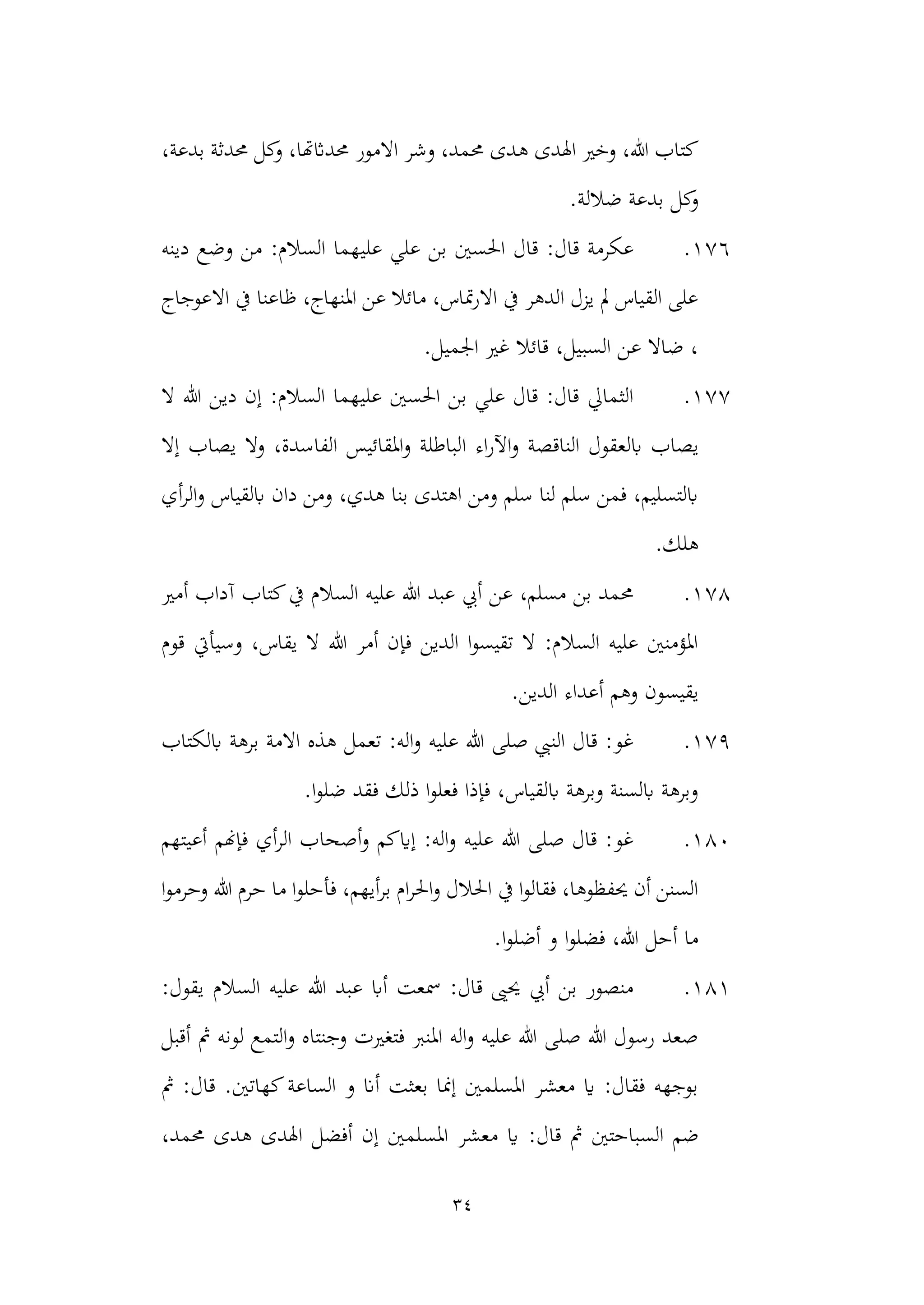 34
‫ه‬ ‫اهلدى‬ ‫وخري‬ ،‫هللا‬ ‫كتاب‬
،‫بدعة‬ ‫حمدثة‬ ‫كل‬
‫و‬ ،‫حمداثهتا‬ ‫االمور‬ ‫وشر‬ ،‫حممد‬ ‫دى‬
‫ك‬
‫و‬
.‫ضاللة‬ ‫بدعة‬ ‫ل‬
176
.
‫دينه‬ ‫وضع‬ ‫من‬ :‫السالم‬ ‫عليهما‬ ‫علي‬ ‫بن‬ ‫احلسني‬ ‫قال‬ :‫قال‬ ‫عكرمة‬
‫االعوجاج‬ ‫يف‬ ‫ظاعنا‬ ،‫املنهاج‬ ‫عن‬ ‫مائال‬ ،‫متاس‬‫ر‬‫اال‬ ‫يف‬ ‫الدهر‬ ‫يزل‬ ‫مل‬ ‫القياس‬ ‫على‬
.‫اجلميل‬ ‫غري‬ ‫قائال‬ ،‫السبيل‬ ‫عن‬ ‫ضاال‬ ،
177
.
‫ال‬ ‫هللا‬ ‫دين‬ ‫إن‬ :‫السالم‬ ‫عليهما‬ ‫احلسني‬ ‫بن‬ ‫علي‬ ‫قال‬ :‫قال‬ ‫الثمايل‬
‫الن‬ ‫ابلعقول‬ ‫يصاب‬
‫ا‬ ‫اء‬‫ر‬‫اآل‬‫و‬ ‫اقصة‬
‫إال‬ ‫يصاب‬ ‫وال‬ ،‫الفاسدة‬ ‫املقائيس‬‫و‬ ‫لباطلة‬
‫أي‬‫ر‬‫ال‬‫و‬ ‫ابلقياس‬ ‫دان‬ ‫ومن‬ ،‫هدي‬ ‫بنا‬ ‫اهتدى‬ ‫ومن‬ ‫سلم‬ ‫لنا‬ ‫سلم‬ ‫فمن‬ ،‫ابلتسليم‬
.‫هلك‬
178
.
‫أمري‬ ‫آداب‬ ‫كتاب‬‫يف‬ ‫السالم‬ ‫عليه‬ ‫هللا‬ ‫عبد‬ ‫أيب‬ ‫عن‬ ،‫مسلم‬ ‫بن‬ ‫حممد‬
‫قوم‬ ‫وسيأيت‬ ،‫يقاس‬ ‫ال‬ ‫هللا‬ ‫أمر‬ ‫فإن‬ ‫الدين‬ ‫ا‬‫و‬‫تقيس‬ ‫ال‬ :‫السالم‬ ‫عليه‬ ‫املؤمنني‬
‫أع‬ ‫وهم‬ ‫يقيسون‬
.‫الدين‬ ‫داء‬
179
.
‫ابلكتاب‬ ‫برهة‬ ‫االمة‬ ‫هذه‬ ‫تعمل‬ :‫اله‬‫و‬ ‫عليه‬ ‫هللا‬ ‫صلى‬ ‫النيب‬ ‫قال‬ :‫غو‬
.‫ا‬‫و‬‫ضل‬ ‫فقد‬ ‫ذلك‬ ‫ا‬‫و‬‫فعل‬ ‫فإذا‬ ،‫ابلقياس‬ ‫وبرهة‬ ‫ابلسنة‬ ‫وبرهة‬
180
.
‫أعيتهم‬ ‫فإهنم‬ ‫أي‬‫ر‬‫ال‬ ‫أصحاب‬‫و‬ ‫إايكم‬ :‫اله‬‫و‬ ‫عليه‬ ‫هللا‬ ‫صلى‬ ‫قال‬ :‫غو‬
‫فأحلو‬ ،‫أيهم‬‫ر‬‫ب‬ ‫ام‬‫ر‬‫احل‬‫و‬ ‫احلالل‬ ‫يف‬ ‫ا‬‫و‬‫فقال‬ ،‫حيفظوها‬ ‫أن‬ ‫السنن‬
‫هللا‬ ‫حرم‬ ‫ما‬ ‫ا‬
‫ا‬‫و‬‫وحرم‬
.‫ا‬‫و‬‫أضل‬ ‫و‬ ‫ا‬‫و‬‫فضل‬ ،‫هللا‬ ‫أحل‬ ‫ما‬
181
.
:‫يقول‬ ‫السالم‬ ‫عليه‬ ‫هللا‬ ‫عبد‬ ‫أاب‬ ‫مسعت‬ :‫قال‬ ‫حيىي‬ ‫أيب‬ ‫بن‬ ‫منصور‬
‫أقبل‬ ‫مث‬ ‫لونه‬ ‫التمع‬‫و‬ ‫وجنتاه‬ ‫فتغريت‬ ‫املنرب‬ ‫اله‬‫و‬ ‫عليه‬ ‫هللا‬ ‫صلى‬ ‫هللا‬ ‫رسول‬ ‫صعد‬
‫مث‬ :‫قال‬ .‫كهاتني‬‫الساعة‬ ‫و‬ ‫أان‬ ‫بعثت‬ ‫إمنا‬ ‫املسلمني‬ ‫معشر‬ ‫اي‬ :‫فقال‬ ‫بوجهه‬
‫الس‬ ‫ضم‬
:‫قال‬ ‫مث‬ ‫باحتني‬
،‫حممد‬ ‫هدى‬ ‫اهلدى‬ ‫أفضل‬ ‫إن‬ ‫املسلمني‬ ‫معشر‬ ‫اي‬
 