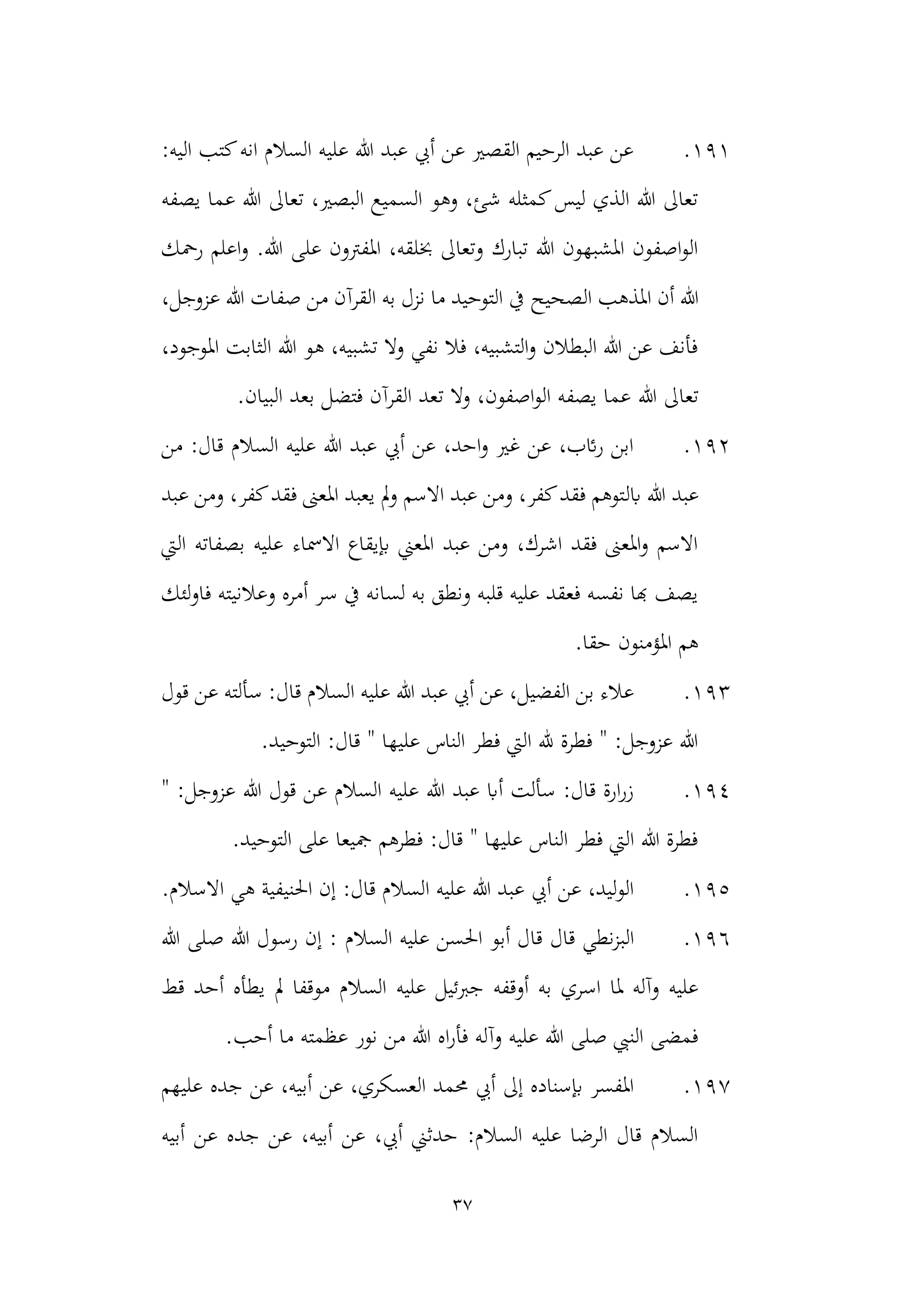 37
191
.
:‫اليه‬ ‫كتب‬‫انه‬ ‫السالم‬ ‫عليه‬ ‫هللا‬ ‫عبد‬ ‫أيب‬ ‫عن‬ ‫القصري‬ ‫الرحيم‬ ‫عبد‬ ‫عن‬
‫يصفه‬ ‫عما‬ ‫هللا‬ ‫تعاىل‬ ،‫البصري‬ ‫السميع‬ ‫وهو‬ ،‫شئ‬ ‫كمثله‬‫ليس‬ ‫الذي‬ ‫هللا‬ ‫تعاىل‬
‫رمحك‬ ‫اعلم‬‫و‬ .‫هللا‬ ‫على‬ ‫املفرتون‬ ،‫خبلقه‬ ‫وتعاىل‬ ‫تبارك‬ ‫هللا‬ ‫املشبهون‬ ‫اصفون‬‫و‬‫ال‬
‫ا‬ ‫أن‬ ‫هللا‬
‫ملذهب‬
‫الصحيح‬
،‫عزوجل‬ ‫هللا‬ ‫صفات‬ ‫من‬ ‫القرآن‬ ‫به‬ ‫نزل‬ ‫ما‬ ‫التوحيد‬ ‫يف‬
،‫املوجود‬ ‫الثابت‬ ‫هللا‬ ‫هو‬ ،‫تشبيه‬ ‫وال‬ ‫نفي‬ ‫فال‬ ،‫التشبيه‬‫و‬ ‫البطالن‬ ‫هللا‬ ‫عن‬ ‫فأنف‬
‫هللا‬ ‫تعاىل‬
.‫البيان‬ ‫بعد‬ ‫فتضل‬ ‫القرآن‬ ‫تعد‬ ‫وال‬ ،‫اصفون‬‫و‬‫ال‬ ‫يصفه‬ ‫عما‬
192
.
‫من‬ :‫قال‬ ‫السالم‬ ‫عليه‬ ‫هللا‬ ‫عبد‬ ‫أيب‬ ‫عن‬ ،‫احد‬‫و‬ ‫غري‬ ‫عن‬ ،‫ائب‬‫ر‬ ‫ابن‬
‫هللا‬ ‫عبد‬
‫ابل‬
‫عبد‬ ‫ومن‬ ،‫كفر‬‫فقد‬ ‫املعىن‬ ‫يعبد‬ ‫مل‬‫و‬ ‫االسم‬ ‫عبد‬ ‫ومن‬ ،‫كفر‬‫فقد‬ ‫توهم‬
‫اليت‬ ‫بصفاته‬ ‫عليه‬ ‫االمساء‬ ‫إبيقاع‬ ‫املعين‬ ‫عبد‬ ‫ومن‬ ،‫اشرك‬ ‫فقد‬ ‫املعىن‬‫و‬ ‫االسم‬
‫لئك‬‫و‬‫فا‬ ‫وعالنيته‬ ‫أمره‬ ‫سر‬ ‫يف‬ ‫لسانه‬ ‫به‬ ‫ونطق‬ ‫قلبه‬ ‫عليه‬ ‫فعقد‬ ‫نفسه‬ ‫هبا‬ ‫يصف‬
.‫حقا‬ ‫املؤمنون‬ ‫هم‬
193
.
‫أيب‬ ‫عن‬ ،‫الفضيل‬ ‫بن‬ ‫عالء‬
‫هللا‬ ‫عبد‬
‫ال‬ ‫عليه‬
‫قول‬ ‫عن‬ ‫سألته‬ :‫قال‬ ‫سالم‬
.‫التوحيد‬ :‫قال‬ " ‫عليها‬ ‫الناس‬ ‫فطر‬ ‫اليت‬ ‫هلل‬ ‫فطرة‬ " :‫عزوجل‬ ‫هللا‬
194
.
" :‫عزوجل‬ ‫هللا‬ ‫قول‬ ‫عن‬ ‫السالم‬ ‫عليه‬ ‫هللا‬ ‫عبد‬ ‫أاب‬ ‫سألت‬ :‫قال‬ ‫ارة‬‫ر‬‫ز‬
.‫التوحيد‬ ‫على‬ ‫مجيعا‬ ‫فطرهم‬ :‫قال‬ " ‫عليها‬ ‫الناس‬ ‫فطر‬ ‫اليت‬ ‫هللا‬ ‫فطرة‬
195
.
‫الس‬ ‫عليه‬ ‫هللا‬ ‫عبد‬ ‫أيب‬ ‫عن‬ ،‫ليد‬‫و‬‫ال‬
:‫قال‬ ‫الم‬
‫احلن‬ ‫إن‬
.‫االسالم‬ ‫هي‬ ‫يفية‬
196
.
‫قال‬ ‫نطي‬‫ز‬‫الب‬
‫السالم‬ ‫عليه‬ ‫احلسن‬ ‫أبو‬ ‫قال‬
‫هللا‬ ‫صلى‬ ‫هللا‬ ‫رسول‬ ‫إن‬ :
‫عليه‬ ‫جربئيل‬ ‫أوقفه‬ ‫به‬ ‫اسري‬ ‫ملا‬ ‫وآله‬ ‫عليه‬
‫قط‬ ‫أحد‬ ‫يطأه‬ ‫مل‬ ‫موقفا‬ ‫السالم‬
‫نور‬ ‫من‬ ‫هللا‬ ‫اه‬‫ر‬‫فأ‬ ‫وآله‬ ‫عليه‬ ‫هللا‬ ‫صلى‬ ‫النيب‬ ‫فمضى‬
.‫أحب‬ ‫ما‬ ‫عظمته‬
197
.
‫حممد‬ ‫أيب‬ ‫إىل‬ ‫إبسناده‬ ‫املفسر‬
‫عن‬ ،‫العسكري‬
‫ج‬ ‫عن‬ ،‫أبيه‬
‫عليهم‬ ‫ده‬
‫أبيه‬ ‫عن‬ ‫جده‬ ‫عن‬ ،‫أبيه‬ ‫عن‬ ،‫أيب‬ ‫حدثين‬ :‫السالم‬ ‫عليه‬ ‫الرضا‬ ‫قال‬ ‫السالم‬
 