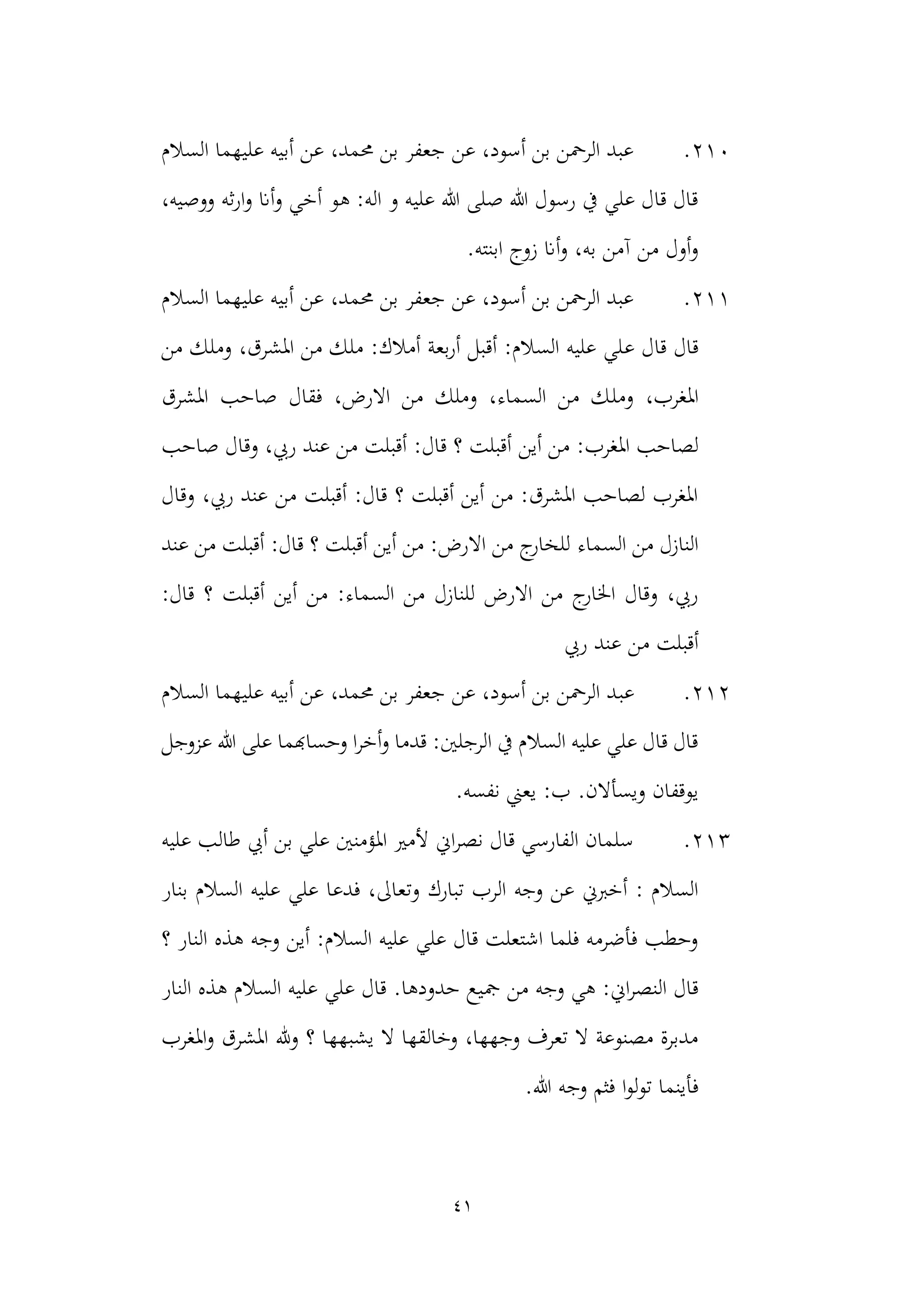 41
210
.
‫السالم‬ ‫عليهما‬ ‫أبيه‬ ‫عن‬ ،‫حممد‬ ‫بن‬ ‫جعفر‬ ‫عن‬ ،‫أسود‬ ‫بن‬ ‫الرمحن‬ ‫عبد‬
‫هو‬ :‫اله‬ ‫و‬ ‫عليه‬ ‫هللا‬ ‫صلى‬ ‫هللا‬ ‫رسول‬ ‫يف‬ ‫علي‬ ‫قال‬ ‫قال‬
،‫ووصيه‬ ‫ثه‬‫ر‬‫ا‬‫و‬ ‫أان‬‫و‬ ‫أخي‬
.‫ابنته‬ ‫زوج‬ ‫أان‬‫و‬ ،‫به‬ ‫آمن‬ ‫من‬ ‫أول‬‫و‬
211
.
‫السالم‬ ‫عليهما‬ ‫أبيه‬ ‫عن‬ ،‫حممد‬ ‫بن‬ ‫جعفر‬ ‫عن‬ ،‫أسود‬ ‫بن‬ ‫الرمحن‬ ‫عبد‬
‫ع‬ ‫قال‬ ‫قال‬
‫من‬ ‫وملك‬ ،‫املشرق‬ ‫من‬ ‫ملك‬ :‫أمالك‬ ‫بعة‬‫ر‬‫أ‬ ‫أقبل‬ :‫السالم‬ ‫عليه‬ ‫لي‬
‫ومل‬ ،‫املغرب‬
‫املشرق‬ ‫صاحب‬ ‫فقال‬ ،‫االرض‬ ‫من‬ ‫وملك‬ ،‫السماء‬ ‫من‬ ‫ك‬
‫أين‬ ‫من‬ :‫املغرب‬ ‫لصاحب‬
‫صاحب‬ ‫وقال‬ ،‫ريب‬ ‫عند‬ ‫من‬ ‫أقبلت‬ :‫قال‬ ‫؟‬ ‫أقبلت‬
‫وقال‬ ،‫ريب‬ ‫عند‬ ‫من‬ ‫أقبلت‬ :‫قال‬ ‫؟‬ ‫أقبلت‬ ‫أين‬ ‫من‬ :‫املشرق‬ ‫لصاحب‬ ‫املغرب‬
‫السماء‬ ‫من‬ ‫النازل‬
‫عند‬ ‫من‬ ‫أقبلت‬ :‫قال‬ ‫؟‬ ‫أقبلت‬ ‫أين‬ ‫من‬ :‫االرض‬ ‫من‬ ‫ج‬
‫للخار‬
:‫قال‬ ‫؟‬ ‫أقبلت‬ ‫أين‬ ‫من‬ :‫السماء‬ ‫من‬ ‫للنازل‬ ‫االرض‬ ‫من‬ ‫ج‬
‫اخلار‬ ‫وقال‬ ،‫ريب‬
‫من‬ ‫أقبلت‬
‫ريب‬ ‫عند‬
212
.
‫عب‬
‫السالم‬ ‫عليهما‬ ‫أبيه‬ ‫عن‬ ،‫حممد‬ ‫بن‬ ‫جعفر‬ ‫عن‬ ،‫أسود‬ ‫بن‬ ‫الرمحن‬ ‫د‬
‫هللا‬ ‫على‬ ‫وحساهبما‬ ‫ا‬‫ر‬‫أخ‬‫و‬ ‫قدما‬ :‫الرجلني‬ ‫يف‬ ‫السالم‬ ‫عليه‬ ‫علي‬ ‫قال‬ ‫قال‬
‫عزوجل‬
.‫نفسه‬ ‫يعين‬ :‫ب‬ .‫ويسأالن‬ ‫يوقفان‬
213
.
‫عليه‬ ‫طالب‬ ‫أيب‬ ‫بن‬ ‫علي‬ ‫املؤمنني‬ ‫ألمري‬ ‫اين‬‫ر‬‫نص‬ ‫قال‬ ‫الفارسي‬ ‫سلمان‬
‫وتع‬ ‫تبارك‬ ‫الرب‬ ‫وجه‬ ‫عن‬ ‫أخربين‬ : ‫السالم‬
‫بنار‬ ‫السالم‬ ‫عليه‬ ‫علي‬ ‫فدعا‬ ،‫اىل‬
‫؟‬ ‫النار‬ ‫هذه‬ ‫وجه‬ ‫أين‬ :‫السالم‬ ‫عليه‬ ‫علي‬ ‫قال‬ ‫اشتعلت‬ ‫فلما‬ ‫فأضرمه‬ ‫وحطب‬
‫مج‬ ‫من‬ ‫وجه‬ ‫هي‬ :‫اين‬‫ر‬‫النص‬ ‫قال‬
‫النار‬ ‫هذه‬ ‫السالم‬ ‫عليه‬ ‫علي‬ ‫قال‬ .‫حدودها‬ ‫يع‬
‫املغرب‬‫و‬ ‫املشرق‬ ‫هلل‬‫و‬ ‫؟‬ ‫يشبهها‬ ‫ال‬ ‫وخالقها‬ ،‫وجهها‬ ‫تعرف‬ ‫ال‬ ‫مصنوعة‬ ‫مدبرة‬
‫ا‬‫و‬‫ل‬‫و‬‫ت‬ ‫فأينما‬
‫هللا‬ ‫وجه‬ ‫فثم‬
.
 