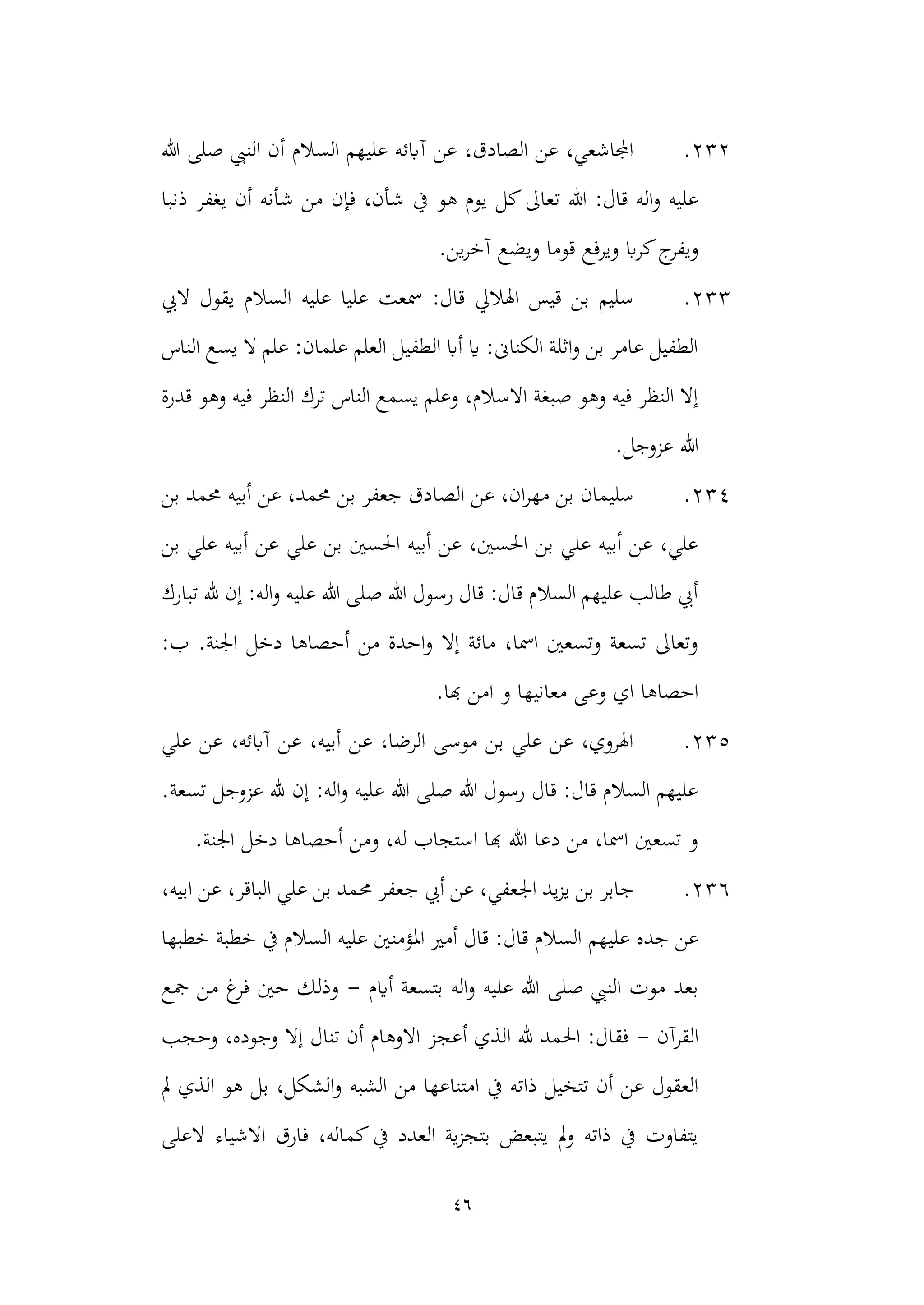 46
232
.
‫هللا‬ ‫صلى‬ ‫النيب‬ ‫أن‬ ‫السالم‬ ‫عليهم‬ ‫آابئه‬ ‫عن‬ ،‫الصادق‬ ‫عن‬ ،‫اجملاشعي‬
‫يف‬ ‫هو‬ ‫يوم‬ ‫كل‬‫تعاىل‬ ‫هللا‬ :‫قال‬ ‫اله‬‫و‬ ‫عليه‬
‫ذنبا‬ ‫يغفر‬ ‫أن‬ ‫شأنه‬ ‫من‬ ‫فإن‬ ،‫شأن‬
‫ويرفع‬ ‫اب‬‫ر‬‫ك‬‫ج‬
‫ويفر‬
.‫ين‬‫ر‬‫آخ‬ ‫ويضع‬ ‫قوما‬
233
.
‫اليب‬ ‫يقول‬ ‫السالم‬ ‫عليه‬ ‫عليا‬ ‫مسعت‬ :‫قال‬ ‫اهلاليل‬ ‫قيس‬ ‫بن‬ ‫سليم‬
‫الناس‬ ‫يسع‬ ‫ال‬ ‫علم‬ :‫علمان‬ ‫العلم‬ ‫الطفيل‬ ‫أاب‬ ‫اي‬ :‫الكناىن‬ ‫اثلة‬‫و‬ ‫بن‬ ‫عامر‬ ‫الطفيل‬
‫في‬ ‫النظر‬ ‫ترك‬ ‫الناس‬ ‫يسمع‬ ‫وعلم‬ ،‫االسالم‬ ‫صبغة‬ ‫وهو‬ ‫فيه‬ ‫النظر‬ ‫إال‬
‫قدرة‬ ‫وهو‬ ‫ه‬
.‫عزوجل‬ ‫هللا‬
234
.
‫الص‬ ‫عن‬ ،‫ان‬‫ر‬‫مه‬ ‫بن‬ ‫سليمان‬
‫أب‬ ‫عن‬ ،‫حممد‬ ‫بن‬ ‫جعفر‬ ‫ادق‬
‫بن‬ ‫حممد‬ ‫يه‬
‫بن‬ ‫علي‬ ‫أبيه‬ ‫عن‬ ‫علي‬ ‫بن‬ ‫احلسني‬ ‫أبيه‬ ‫عن‬ ،‫احلسني‬ ‫بن‬ ‫علي‬ ‫أبيه‬ ‫عن‬ ،‫علي‬
‫تبارك‬ ‫هلل‬ ‫إن‬ :‫اله‬‫و‬ ‫عليه‬ ‫هللا‬ ‫صلى‬ ‫هللا‬ ‫رسول‬ ‫قال‬ :‫قال‬ ‫السالم‬ ‫عليهم‬ ‫طالب‬ ‫أيب‬
.‫اجلنة‬ ‫دخل‬ ‫أحصاها‬ ‫من‬ ‫احدة‬‫و‬ ‫إال‬ ‫مائة‬ ،‫امسا‬ ‫وتسعني‬ ‫تسعة‬ ‫وتعاىل‬
:‫ب‬
‫معاني‬ ‫وعى‬ ‫اي‬ ‫احصاها‬
.‫هبا‬ ‫امن‬ ‫و‬ ‫ها‬
235
.
‫علي‬ ‫عن‬ ،‫آابئه‬ ‫عن‬ ،‫أبيه‬ ‫عن‬ ،‫الرضا‬ ‫موسى‬ ‫بن‬ ‫علي‬ ‫عن‬ ،‫اهلروي‬
.‫تسعة‬ ‫عزوجل‬ ‫هلل‬ ‫إن‬ :‫اله‬‫و‬ ‫عليه‬ ‫هللا‬ ‫صلى‬ ‫هللا‬ ‫رسول‬ ‫قال‬ :‫قال‬ ‫السالم‬ ‫عليهم‬
.‫اجلنة‬ ‫دخل‬ ‫أحصاها‬ ‫ومن‬ ،‫له‬ ‫استجاب‬ ‫هبا‬ ‫هللا‬ ‫دعا‬ ‫من‬ ،‫امسا‬ ‫تسعني‬ ‫و‬
236
.
‫ج‬ ‫أيب‬ ‫عن‬ ،‫اجلعفي‬ ‫يد‬‫ز‬‫ي‬ ‫بن‬ ‫جابر‬
،‫الباقر‬ ‫علي‬ ‫بن‬ ‫حممد‬ ‫عفر‬
،‫ابيه‬ ‫عن‬
‫عليهم‬ ‫جده‬ ‫عن‬
‫خطبها‬ ‫خطبة‬ ‫يف‬ ‫السالم‬ ‫عليه‬ ‫املؤمنني‬ ‫أمري‬ ‫قال‬ :‫قال‬ ‫السالم‬
‫أايم‬ ‫بتسعة‬ ‫اله‬‫و‬ ‫عليه‬ ‫هللا‬ ‫صلى‬ ‫النيب‬ ‫موت‬ ‫بعد‬
-
‫مجع‬ ‫من‬ ‫غ‬
‫فر‬ ‫حني‬ ‫وذلك‬
‫القرآن‬
-
‫وحجب‬ ،‫وجوده‬ ‫إال‬ ‫تنال‬ ‫أن‬ ‫االوهام‬ ‫أعجز‬ ‫الذي‬ ‫هلل‬ ‫احلمد‬ :‫فقال‬
‫ذا‬ ‫تتخيل‬ ‫أن‬ ‫عن‬ ‫العقول‬
‫الشبه‬ ‫من‬ ‫امتناعها‬ ‫يف‬ ‫ته‬
‫مل‬ ‫الذي‬ ‫هو‬ ‫بل‬ ،‫الشكل‬‫و‬
‫العلى‬ ‫االشياء‬ ‫فارق‬ ،‫كماله‬‫يف‬ ‫العدد‬ ‫ية‬‫ز‬‫بتج‬ ‫يتبعض‬ ‫مل‬‫و‬ ‫ذاته‬ ‫يف‬ ‫يتفاوت‬
 