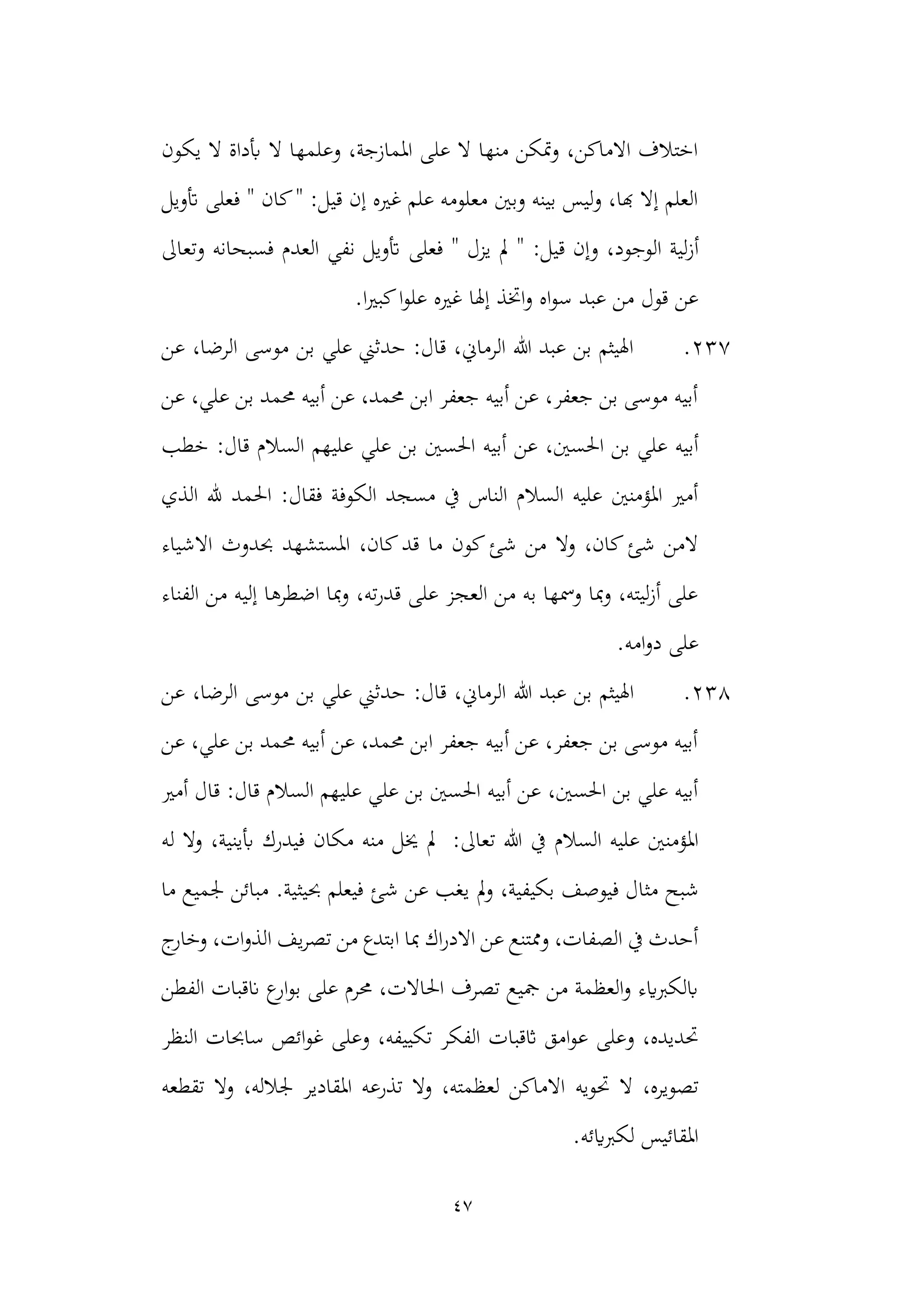 47
‫يكون‬ ‫ال‬ ‫أبداة‬ ‫ال‬ ‫وعلمها‬ ،‫املمازجة‬ ‫على‬ ‫ال‬ ‫منها‬ ‫متكن‬‫و‬ ،‫االماكن‬ ‫اختالف‬
‫أتويل‬ ‫فعلى‬ " ‫كان‬" :‫قيل‬ ‫إن‬ ‫غريه‬ ‫علم‬ ‫معلومه‬ ‫وبني‬ ‫بينه‬ ‫ليس‬‫و‬ ،‫هبا‬ ‫إال‬ ‫العلم‬
‫أز‬
" :‫قيل‬ ‫وإن‬ ،‫الوجود‬ ‫لية‬
‫نفي‬ ‫أتويل‬ ‫فعلى‬ " ‫يزل‬ ‫مل‬
‫وتعاىل‬ ‫فسبحانه‬ ‫العدم‬
.‫ا‬‫ري‬‫كب‬‫ا‬‫و‬‫عل‬ ‫غريه‬ ‫إهلا‬ ‫اختذ‬‫و‬ ‫اه‬‫و‬‫س‬ ‫عبد‬ ‫من‬ ‫قول‬ ‫عن‬
237
.
‫عن‬ ،‫الرضا‬ ‫موسى‬ ‫بن‬ ‫علي‬ ‫حدثين‬ :‫قال‬ ،‫الرماين‬ ‫هللا‬ ‫عبد‬ ‫بن‬ ‫اهليثم‬
‫عن‬ ،‫علي‬ ‫بن‬ ‫حممد‬ ‫أبيه‬ ‫عن‬ ،‫حممد‬ ‫ابن‬ ‫جعفر‬ ‫أبيه‬ ‫عن‬ ،‫جعفر‬ ‫بن‬ ‫موسى‬ ‫أبيه‬
‫احل‬ ‫بن‬ ‫علي‬ ‫أبيه‬
‫بن‬ ‫احلسني‬ ‫أبيه‬ ‫عن‬ ،‫سني‬
:‫قال‬ ‫السالم‬ ‫عليهم‬ ‫علي‬
‫خطب‬
‫الذي‬ ‫هلل‬ ‫احلمد‬ :‫فقال‬ ‫الكوفة‬ ‫مسجد‬ ‫يف‬ ‫الناس‬ ‫السالم‬ ‫عليه‬ ‫املؤمنني‬ ‫أمري‬
‫االشياء‬ ‫حبدوث‬ ‫املستشهد‬ ،‫كان‬‫قد‬ ‫ما‬ ‫كون‬‫شئ‬ ‫من‬ ‫وال‬ ،‫كان‬‫شئ‬ ‫المن‬
‫الفناء‬ ‫من‬ ‫إليه‬ ‫اضطرها‬ ‫مبا‬‫و‬ ،‫ته‬‫ر‬‫قد‬ ‫على‬ ‫العجز‬ ‫من‬ ‫به‬ ‫ومسها‬ ‫مبا‬‫و‬ ،‫ليته‬‫ز‬‫أ‬ ‫على‬
‫على‬
‫امه‬‫و‬‫د‬
.
238
.
‫هللا‬ ‫عبد‬ ‫بن‬ ‫اهليثم‬
:‫قال‬ ،‫الرماين‬
‫عن‬ ،‫الرضا‬ ‫موسى‬ ‫بن‬ ‫علي‬ ‫حدثين‬
‫عن‬ ،‫علي‬ ‫بن‬ ‫حممد‬ ‫أبيه‬ ‫عن‬ ،‫حممد‬ ‫ابن‬ ‫جعفر‬ ‫أبيه‬ ‫عن‬ ،‫جعفر‬ ‫بن‬ ‫موسى‬ ‫أبيه‬
:‫قال‬ ‫السالم‬ ‫عليهم‬ ‫علي‬ ‫بن‬ ‫احلسني‬ ‫أبيه‬ ‫عن‬ ،‫احلسني‬ ‫بن‬ ‫علي‬ ‫أبيه‬
‫قال‬
‫أمري‬
‫السالم‬ ‫عليه‬ ‫املؤمنني‬
‫يف‬
:‫تعاىل‬ ‫هللا‬
‫مكان‬ ‫منه‬ ‫خيل‬ ‫مل‬
‫له‬ ‫ال‬‫و‬ ،‫أبينية‬ ‫فيدرك‬
‫شب‬
‫مل‬‫و‬ ،‫بكيفية‬ ‫فيوصف‬ ‫مثال‬ ‫ح‬
‫ما‬ ‫جلميع‬ ‫مبائن‬ .‫حبيثية‬ ‫فيعلم‬ ‫شئ‬ ‫عن‬ ‫يغب‬
‫ج‬
‫وخار‬ ،‫ات‬‫و‬‫الذ‬ ‫يف‬‫ر‬‫تص‬ ‫من‬ ‫ابتدع‬ ‫مبا‬ ‫اك‬‫ر‬‫االد‬ ‫عن‬ ‫وممتنع‬ ،‫الصفات‬ ‫يف‬ ‫أحدث‬
‫الفطن‬ ‫انقبات‬ ‫ع‬
‫ار‬‫و‬‫ب‬ ‫على‬ ‫حمرم‬ ،‫احلاالت‬ ‫تصرف‬ ‫مجيع‬ ‫من‬ ‫العظمة‬‫و‬ ‫ابلكربايء‬
‫تك‬ ‫الفكر‬ ‫اثقبات‬ ‫امق‬‫و‬‫ع‬ ‫وعلى‬ ،‫حتديده‬
‫ساحبات‬ ‫ائص‬‫و‬‫غ‬ ‫وعلى‬ ،‫ييفه‬
‫النظر‬
‫حتويه‬ ‫ال‬ ،‫تصويره‬
‫تقطعه‬ ‫وال‬ ،‫جلالله‬ ‫املقادير‬ ‫تذرعه‬ ‫وال‬ ،‫لعظمته‬ ‫االماكن‬
‫لكربايئه‬ ‫املقائيس‬
.
 
