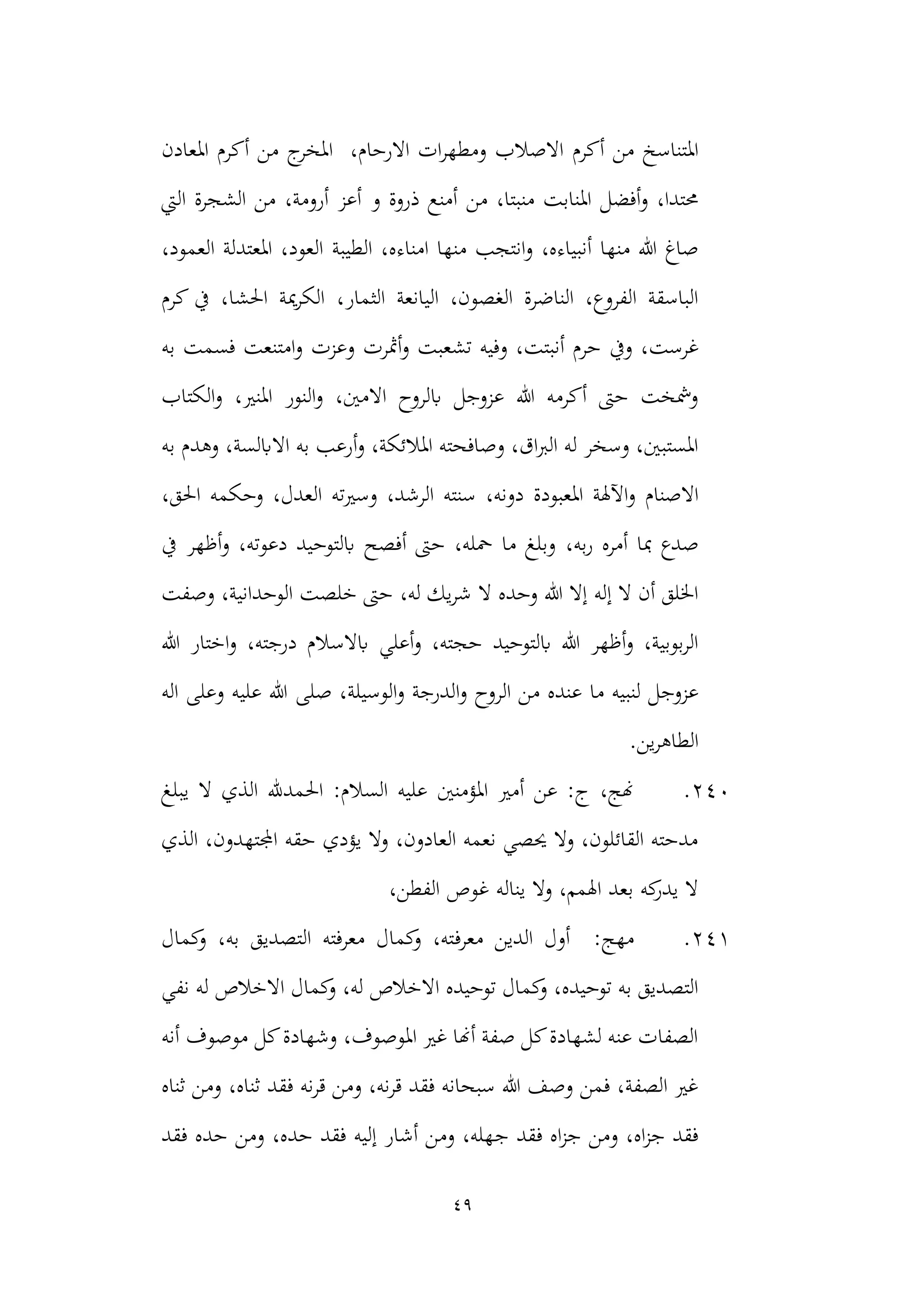 49
‫أكرم‬ ‫من‬ ‫املتناسخ‬
‫وم‬ ‫االصالب‬
‫االر‬ ‫ات‬‫ر‬‫طه‬
،‫حام‬
‫ا‬
‫املعادن‬ ‫أكرم‬ ‫من‬ ‫ج‬
‫ملخر‬
‫من‬ ،‫منبتا‬ ‫املنابت‬ ‫أفضل‬‫و‬ ،‫حمتدا‬
‫اليت‬ ‫الشجرة‬ ‫من‬ ،‫أرومة‬ ‫أعز‬ ‫و‬ ‫ذروة‬ ‫أمنع‬
‫الطيبة‬ ،‫امناءه‬ ‫منها‬ ‫انتجب‬‫و‬ ،‫أنبياءه‬ ‫منها‬ ‫هللا‬ ‫صاغ‬
،‫العمود‬ ‫املعتدلة‬ ،‫العود‬
‫اليانعة‬ ،‫الغصون‬ ‫الناضرة‬ ،‫الفروع‬ ‫الباسقة‬
،‫الثمار‬
‫كرم‬ ‫يف‬ ،‫احلشا‬ ‫مية‬‫ر‬‫الك‬
‫غرست‬
‫تشعب‬ ‫وفيه‬ ،‫أنبتت‬ ‫حرم‬ ‫ويف‬ ،
‫وعزت‬ ‫أمثرت‬‫و‬ ‫ت‬
‫به‬ ‫فسمت‬ ‫امتنعت‬‫و‬
‫الكتاب‬‫و‬ ،‫املنري‬ ‫النور‬‫و‬ ،‫االمني‬ ‫ابلروح‬ ‫عزوجل‬ ‫هللا‬ ‫أكرمه‬ ‫حىت‬ ‫ومشخت‬
‫االابلس‬ ‫به‬ ‫أرعب‬‫و‬ ،‫املالئكة‬ ‫وصافحته‬ ،‫اق‬‫رب‬‫ال‬ ‫له‬ ‫وسخر‬ ،‫املستبني‬
‫ة‬
‫به‬ ‫وهدم‬ ،
‫االصنام‬
،‫دونه‬ ‫املعبودة‬ ‫اآلهلة‬‫و‬
‫ا‬ ‫وحكمه‬ ،‫العدل‬ ‫وسريته‬ ،‫الرشد‬ ‫سنته‬
،‫حلق‬
،‫به‬‫ر‬ ‫أمره‬ ‫مبا‬ ‫صدع‬
‫يف‬ ‫أظهر‬‫و‬ ،‫دعوته‬ ‫ابلتوحيد‬ ‫أفصح‬ ‫حىت‬ ،‫محله‬ ‫ما‬ ‫وبلغ‬
‫ال‬ ‫وحده‬ ‫هللا‬ ‫إال‬ ‫إله‬ ‫ال‬ ‫أن‬ ‫اخللق‬
‫وصفت‬ ،‫الوحدانية‬ ‫خلصت‬ ‫حىت‬ ،‫له‬ ‫يك‬‫ر‬‫ش‬
‫أعلي‬‫و‬ ،‫حجته‬ ‫ابلتوحيد‬ ‫هللا‬ ‫أظهر‬‫و‬ ،‫بوبية‬‫ر‬‫ال‬
‫هللا‬ ‫اختار‬‫و‬ ،‫درجته‬ ‫ابالسالم‬
‫ما‬ ‫لنبيه‬ ‫عزوجل‬
‫ص‬ ،‫الوسيلة‬‫و‬ ‫الدرجة‬‫و‬ ‫الروح‬ ‫من‬ ‫عنده‬
‫لى‬
‫اله‬ ‫وعلى‬ ‫عليه‬ ‫هللا‬
.‫ين‬‫ر‬‫الطاه‬
240
.
‫يبلغ‬ ‫ال‬ ‫الذي‬ ‫احلمدهلل‬ :‫السالم‬ ‫عليه‬ ‫املؤمنني‬ ‫أمري‬ ‫عن‬ :‫ج‬ ،‫هنج‬
‫الذي‬ ،‫اجملتهدون‬ ‫حقه‬ ‫يؤدي‬ ‫وال‬ ،‫العادون‬ ‫نعمه‬ ‫حيصي‬ ‫وال‬ ،‫القائلون‬ ‫مدحته‬
،‫الفطن‬ ‫غوص‬ ‫يناله‬ ‫وال‬ ،‫اهلمم‬ ‫بعد‬ ‫كه‬
‫يدر‬ ‫ال‬
241
.
:‫مهج‬
‫معرف‬ ‫الدين‬ ‫أول‬
‫كمال‬
‫و‬ ،‫به‬ ‫التصديق‬ ‫معرفته‬ ‫كمال‬
‫و‬ ،‫ته‬
‫ا‬ ‫توحيده‬ ‫كمال‬
‫و‬ ،‫توحيده‬ ‫به‬ ‫التصديق‬
‫نفي‬ ‫له‬ ‫االخالص‬ ‫كمال‬
‫و‬ ،‫له‬ ‫الخالص‬
‫أنه‬ ‫موصوف‬ ‫كل‬‫وشهادة‬ ،‫املوصوف‬ ‫غري‬ ‫أهنا‬ ‫صفة‬ ‫كل‬‫لشهادة‬ ‫عنه‬ ‫الصفات‬
‫ثناه‬ ‫ومن‬ ،‫ثناه‬ ‫فقد‬ ‫نه‬‫ر‬‫ق‬ ‫ومن‬ ،‫نه‬‫ر‬‫ق‬ ‫فقد‬ ‫سبحانه‬ ‫هللا‬ ‫وصف‬ ‫فمن‬ ،‫الصفة‬ ‫غري‬
‫ج‬ ‫فقد‬ ‫اه‬‫ز‬‫ج‬ ‫ومن‬ ،‫اه‬‫ز‬‫ج‬ ‫فقد‬
‫حد‬ ‫ومن‬ ،‫حده‬ ‫فقد‬ ‫إليه‬ ‫أشار‬ ‫ومن‬ ،‫هله‬
‫فقد‬ ‫ه‬
 
