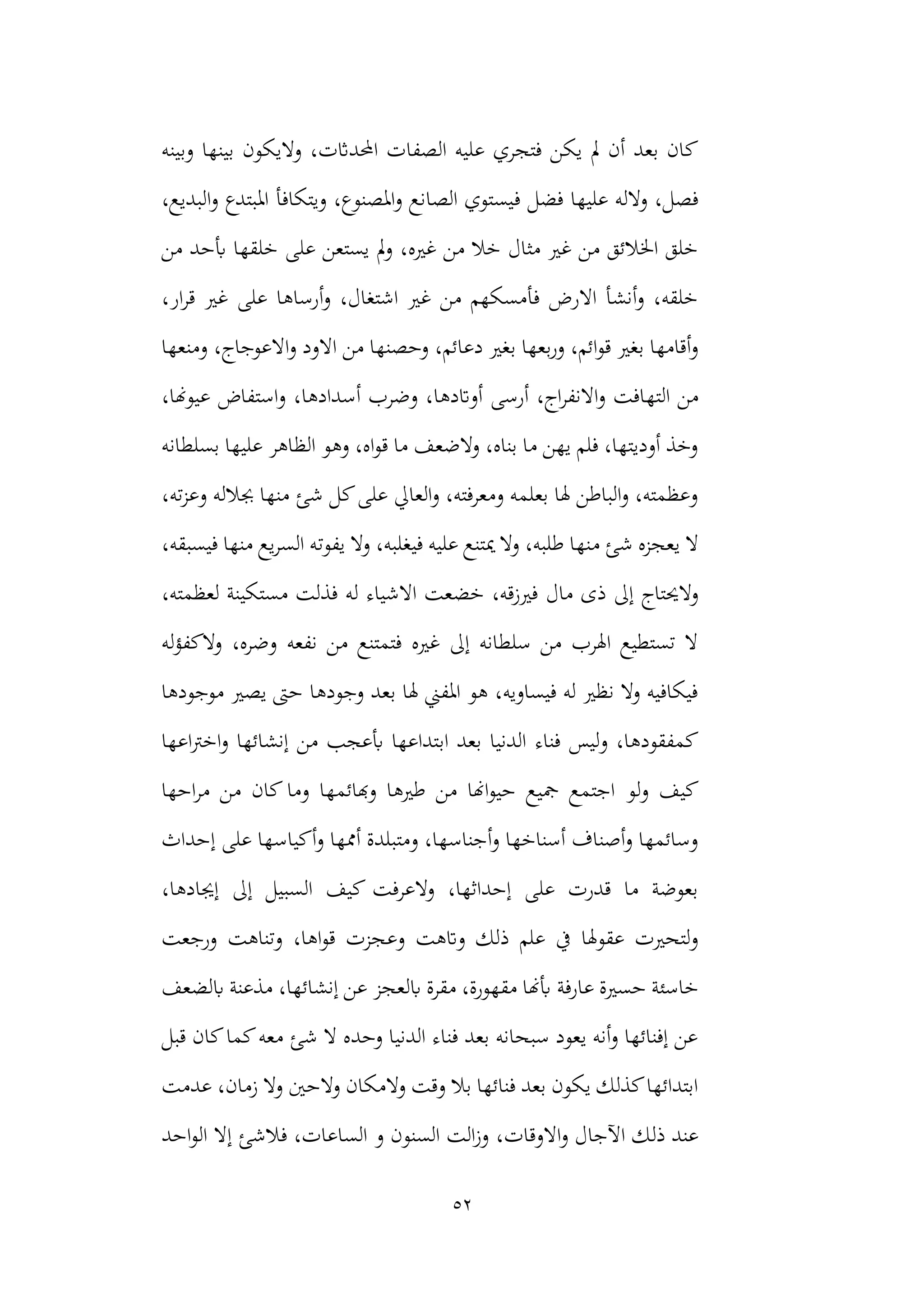 52
‫و‬ ،‫احملداثت‬ ‫الصفات‬ ‫عليه‬ ‫فتجري‬ ‫يكن‬ ‫مل‬ ‫أن‬ ‫بعد‬ ‫كان‬
‫وبينه‬ ‫بينها‬ ‫اليكون‬
‫ف‬ ‫فضل‬ ‫عليها‬ ‫والله‬ ،‫فصل‬
‫ا‬‫و‬ ‫املبتدع‬ ‫ويتكافأ‬ ،‫املصنوع‬‫و‬ ‫الصانع‬ ‫يستوي‬
،‫لبديع‬
‫من‬ ‫أبحد‬ ‫خلقها‬ ‫على‬ ‫يستعن‬ ‫مل‬‫و‬ ،‫غريه‬ ‫من‬ ‫خال‬ ‫مثال‬ ‫غري‬ ‫من‬ ‫اخلالئق‬ ‫خلق‬
،‫ار‬‫ر‬‫ق‬ ‫غري‬ ‫على‬ ‫أرساها‬‫و‬ ،‫اشتغال‬ ‫غري‬ ‫من‬ ‫فأمسكهم‬ ‫االرض‬ ‫أنشأ‬‫و‬ ،‫خلقه‬
،‫دعائم‬ ‫بغري‬ ‫بعها‬‫ر‬‫و‬ ،‫ائم‬‫و‬‫ق‬ ‫بغري‬ ‫أقامها‬‫و‬
‫ومنعها‬ ،‫االعوجاج‬‫و‬ ‫االود‬ ‫من‬ ‫وحصنها‬
‫الته‬ ‫من‬
‫أسدادها‬ ‫وضرب‬ ،‫أواتدها‬ ‫أرسى‬ ،‫اج‬‫ر‬‫االنف‬‫و‬ ‫افت‬
،‫عيوهنا‬ ‫استفاض‬‫و‬ ،
‫بسلطانه‬ ‫عليها‬ ‫الظاهر‬ ‫وهو‬ ،‫اه‬‫و‬‫ق‬ ‫ما‬ ‫والضعف‬ ،‫بناه‬ ‫ما‬ ‫يهن‬ ‫فلم‬ ،‫أوديتها‬ ‫وخذ‬
،‫ته‬‫ز‬‫وع‬ ‫جبالله‬ ‫منها‬ ‫شئ‬ ‫كل‬‫على‬ ‫العايل‬‫و‬ ،‫ومعرفته‬ ‫بعلمه‬ ‫هلا‬ ‫الباطن‬‫و‬ ،‫وعظمته‬
‫م‬ ‫شئ‬ ‫يعجزه‬ ‫ال‬
‫يفوت‬ ‫وال‬ ،‫فيغلبه‬ ‫عليه‬ ‫ميتنع‬ ‫وال‬ ،‫طلبه‬ ‫نها‬
،‫فيسبقه‬ ‫منها‬ ‫يع‬‫ر‬‫الس‬ ‫ه‬
‫مال‬ ‫ذى‬ ‫إىل‬ ‫والحيتاج‬
،‫لعظمته‬ ‫مستكينة‬ ‫فذلت‬ ‫له‬ ‫االشياء‬ ‫خضعت‬ ،‫فريزقه‬
‫له‬‫ؤ‬‫الكف‬‫و‬ ،‫وضره‬ ‫نفعه‬ ‫من‬ ‫فتمتنع‬ ‫غريه‬ ‫إىل‬ ‫سلطانه‬ ‫من‬ ‫اهلرب‬ ‫تستطيع‬ ‫ال‬
‫يصري‬ ‫حىت‬ ‫وجودها‬ ‫بعد‬ ‫هلا‬ ‫املفين‬ ‫هو‬ ،‫فيساويه‬ ‫له‬ ‫نظري‬ ‫وال‬ ‫فيكافيه‬
‫موجودها‬
‫اب‬ ‫بعد‬ ‫الدنيا‬ ‫فناء‬ ‫ليس‬‫و‬ ،‫كمفقودها‬
‫اعها‬‫رت‬‫اخ‬‫و‬ ‫إنشائها‬ ‫من‬ ‫أبعجب‬ ‫تداعها‬
‫لو‬‫و‬ ‫كيف‬
‫احها‬‫ر‬‫م‬ ‫من‬ ‫كان‬ ‫وما‬ ‫وهبائمها‬ ‫طريها‬ ‫من‬ ‫اهنا‬‫و‬‫حي‬ ‫مجيع‬ ‫اجتمع‬
‫إحداث‬ ‫على‬ ‫أكياسها‬‫و‬ ‫أممها‬ ‫ومتبلدة‬ ،‫أجناسها‬‫و‬ ‫أسناخها‬ ‫أصناف‬‫و‬ ‫وسائمها‬
‫إجي‬ ‫إىل‬ ‫السبيل‬ ‫كيف‬ ‫والعرفت‬ ،‫إحداثها‬ ‫على‬ ‫قدرت‬ ‫ما‬ ‫بعوضة‬
،‫ادها‬
‫وع‬ ‫واتهت‬ ‫ذلك‬ ‫علم‬ ‫يف‬ ‫عقوهلا‬ ‫لتحريت‬‫و‬
‫ورجعت‬ ‫وتناهت‬ ،‫اها‬‫و‬‫ق‬ ‫جزت‬
‫عارفة‬ ‫حسرية‬ ‫خاسئة‬
‫ابلضعف‬ ‫مذعنة‬ ،‫إنشائها‬ ‫عن‬ ‫ابلعجز‬ ‫مقرة‬ ،‫مقهورة‬ ‫أبهنا‬
‫قبل‬ ‫كان‬‫كما‬‫معه‬ ‫شئ‬ ‫ال‬ ‫وحده‬ ‫الدنيا‬ ‫فناء‬ ‫بعد‬ ‫سبحانه‬ ‫يعود‬ ‫أنه‬‫و‬ ‫إفنائها‬ ‫عن‬
‫والحني‬ ‫والمكان‬ ‫وقت‬ ‫بال‬ ‫فنائها‬ ‫بعد‬ ‫يكون‬ ‫كذلك‬‫ابتدائها‬
‫عدمت‬ ،‫زمان‬ ‫وال‬
،‫االوقات‬‫و‬ ‫اآلجال‬ ‫ذلك‬ ‫عند‬
‫احد‬‫و‬‫ال‬ ‫إال‬ ‫فالشئ‬ ،‫الساعات‬ ‫و‬ ‫السنون‬ ‫الت‬‫ز‬‫و‬
 