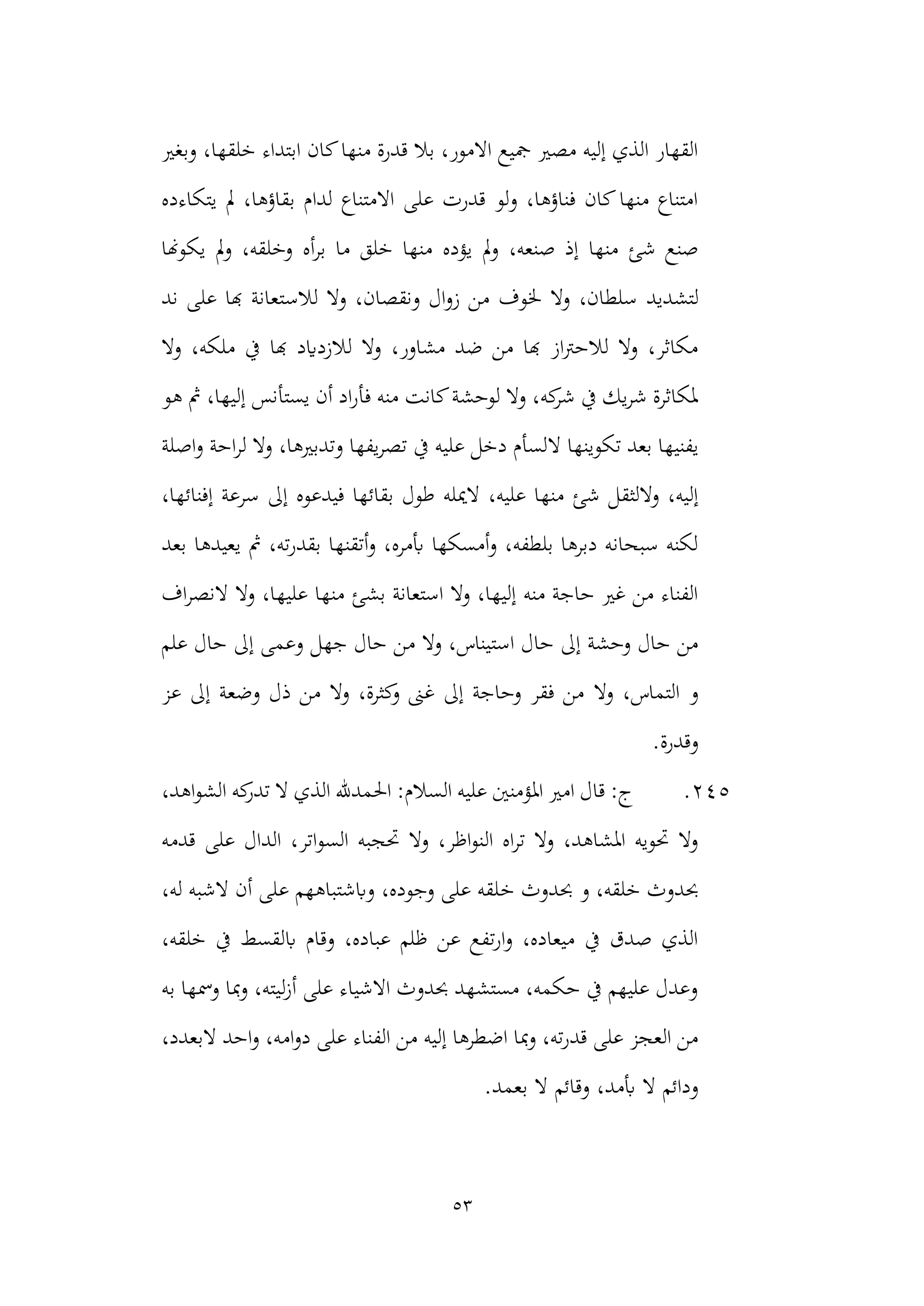 53
‫وبغري‬ ،‫خلقها‬ ‫ابتداء‬ ‫كان‬‫منها‬ ‫قدرة‬ ‫بال‬ ،‫االمور‬ ‫مجيع‬ ‫مصري‬ ‫إليه‬ ‫الذي‬ ‫القهار‬
‫يتكاءده‬ ‫مل‬ ،‫بقاؤها‬ ‫لدام‬ ‫االمتناع‬ ‫على‬ ‫قدرت‬ ‫ولو‬ ،‫فناؤها‬ ‫كان‬‫منها‬ ‫امتناع‬
‫يؤده‬ ‫مل‬‫و‬ ،‫صنعه‬ ‫إذ‬ ‫منها‬ ‫شئ‬ ‫صنع‬
‫يكوهنا‬ ‫مل‬‫و‬ ،‫وخلقه‬ ‫أه‬‫ر‬‫ب‬ ‫ما‬ ‫خلق‬ ‫منها‬
‫لتشديد‬
‫لالس‬ ‫وال‬ ،‫ونقصان‬ ‫ال‬‫و‬‫ز‬ ‫من‬ ‫خلوف‬ ‫وال‬ ،‫سلطان‬
‫ند‬ ‫على‬ ‫هبا‬ ‫تعانة‬
‫وال‬ ،‫ملكه‬ ‫يف‬ ‫هبا‬ ‫لالزدايد‬ ‫وال‬ ،‫مشاور‬ ‫ضد‬ ‫من‬ ‫هبا‬ ‫از‬‫رت‬‫لالح‬ ‫وال‬ ،‫مكاثر‬
‫هو‬ ‫مث‬ ،‫إليها‬ ‫يستأنس‬ ‫أن‬ ‫اد‬‫ر‬‫فأ‬ ‫منه‬ ‫كانت‬‫لوحشة‬ ‫وال‬ ،‫كه‬
‫شر‬ ‫يف‬ ‫يك‬‫ر‬‫ش‬ ‫ملكاثرة‬
‫ال‬ ‫تكوينها‬ ‫بعد‬ ‫يفنيها‬
‫ل‬ ‫وال‬ ،‫وتدبريها‬ ‫يفها‬‫ر‬‫تص‬ ‫يف‬ ‫عليه‬ ‫دخل‬ ‫لسأم‬
‫اصلة‬‫و‬ ‫احة‬‫ر‬
‫ال‬ ،‫عليه‬ ‫منها‬ ‫شئ‬ ‫واللثقل‬ ،‫إليه‬
،‫إفنائها‬ ‫سرعة‬ ‫إىل‬ ‫فيدعوه‬ ‫بقائها‬ ‫طول‬ ‫ميله‬
‫بعد‬ ‫يعيدها‬ ‫مث‬ ،‫ته‬‫ر‬‫بقد‬ ‫أتقنها‬‫و‬ ،‫أبمره‬ ‫أمسكها‬‫و‬ ،‫بلطفه‬ ‫دبرها‬ ‫سبحانه‬ ‫لكنه‬
‫ال‬ ‫وال‬ ،‫عليها‬ ‫منها‬ ‫بشئ‬ ‫استعانة‬ ‫وال‬ ،‫إليها‬ ‫منه‬ ‫حاجة‬ ‫غري‬ ‫من‬ ‫الفناء‬
‫اف‬‫ر‬‫نص‬
‫م‬ ‫وال‬ ،‫استيناس‬ ‫حال‬ ‫إىل‬ ‫وحشة‬ ‫حال‬ ‫من‬
‫علم‬ ‫حال‬ ‫إىل‬ ‫وعمى‬ ‫جهل‬ ‫حال‬ ‫ن‬
‫وال‬ ،‫التماس‬ ‫و‬
‫عز‬ ‫إىل‬ ‫وضعة‬ ‫ذل‬ ‫من‬ ‫وال‬ ،‫كثرة‬
‫و‬ ‫غىن‬ ‫إىل‬ ‫وحاجة‬ ‫فقر‬ ‫من‬
.‫وقدرة‬
245
.
،‫اهد‬‫و‬‫الش‬ ‫كه‬
‫تدر‬ ‫ال‬ ‫الذي‬ ‫احلمدهلل‬ :‫السالم‬ ‫عليه‬ ‫املؤمنني‬ ‫امري‬ ‫قال‬ :‫ج‬
‫السو‬ ‫حتجبه‬ ‫وال‬ ،‫اظر‬‫و‬‫الن‬ ‫اه‬‫ر‬‫ت‬ ‫وال‬ ،‫املشاهد‬ ‫حتويه‬ ‫وال‬
‫قدمه‬ ‫على‬ ‫الدال‬ ،‫اتر‬
‫خ‬ ‫حبدوث‬ ‫و‬ ،‫خلقه‬ ‫حبدوث‬
‫له‬ ‫الشبه‬ ‫أن‬ ‫على‬ ‫وابشتباههم‬ ،‫وجوده‬ ‫على‬ ‫لقه‬
،
،‫خلقه‬ ‫يف‬ ‫ابلقسط‬ ‫وقام‬ ،‫عباده‬ ‫ظلم‬ ‫عن‬ ‫تفع‬‫ر‬‫ا‬‫و‬ ،‫ميعاده‬ ‫يف‬ ‫صدق‬ ‫الذي‬
‫به‬ ‫ومسها‬ ‫مبا‬‫و‬ ،‫ليته‬‫ز‬‫أ‬ ‫على‬ ‫االشياء‬ ‫حبدوث‬ ‫مستشهد‬ ،‫حكمه‬ ‫يف‬ ‫عليهم‬ ‫وعدل‬
‫الف‬ ‫من‬ ‫إليه‬ ‫اضطرها‬ ‫مبا‬‫و‬ ،‫ته‬‫ر‬‫قد‬ ‫على‬ ‫العجز‬ ‫من‬
،‫البعدد‬ ‫احد‬‫و‬ ،‫امه‬‫و‬‫د‬ ‫على‬ ‫ناء‬
‫أبمد‬ ‫ال‬ ‫ودائم‬
.‫بعمد‬ ‫ال‬ ‫وقائم‬ ،
 